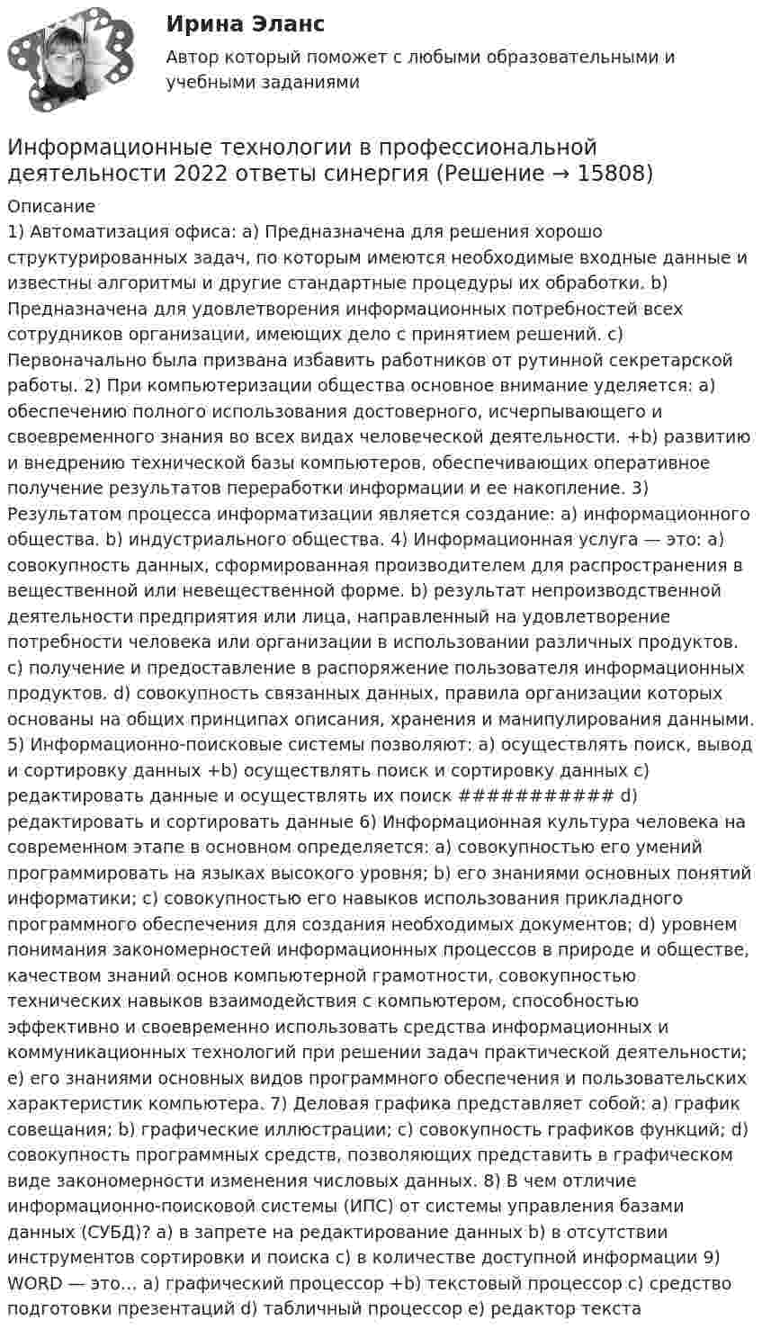      
          Описание
          1) Автоматизация офиса: a) Предназначена для решения хорошо структурированных задач, по которым имеются необходимые входные данные и известны алгоритмы и другие стандартные процедуры их обработки. b) Предназначена для удовлетворения информационных потребностей всех сотрудников организации, имеющих дело с принятием решений. c) Первоначально была призвана избавить работников от рутинной секретарской работы. 2) При компьютеризации общества основное внимание уделяется: a) обеспечению полного использования достоверного, исчерпывающего и своевременного знания во всех видах человеческой деятельности. +b) развитию и внедрению технической базы компьютеров, обеспечивающих оперативное получение результатов переработки информации и ее накопление. 3) Результатом процесса информатизации является создание: a) информационного общества. b) индустриального общества. 4) Информационная услуга — это: a) совокупность данных, сформированная производителем для распространения в вещественной или невещественной форме. b) результат непроизводственной деятельности предприятия или лица, направленный на удовлетворение потребности человека или организации в использовании различных продуктов. c) получение и предоставление в распоряжение пользователя информационных продуктов. d) совокупность связанных данных, правила организации которых основаны на общих принципах описания, хранения и манипулирования данными. 5) Информационно-поисковые системы позволяют: a) осуществлять поиск, вывод и сортировку данных +b) осуществлять поиск и сортировку данных c) редактировать данные и осуществлять их поиск ###########  d) редактировать и сортировать данные 6) Информационная культура человека на современном этапе в основном определяется: a) совокупностью его умений программировать на языках высокого уровня; b) его знаниями основных понятий информатики; c) совокупностью его навыков использования прикладного программного обеспечения для создания необходимых документов; d) уровнем понимания закономерностей информационных процессов в природе и обществе, качеством знаний основ компьютерной грамотности, совокупностью технических навыков взаимодействия с компьютером, способностью эффективно и своевременно использовать средства информационных и коммуникационных технологий при решении задач практической деятельности; e) его знаниями основных видов программного обеспечения и пользовательских характеристик компьютера. 7) Деловая графика представляет собой: a) график совещания; b) графические иллюстрации; c) совокупность графиков функций; d) совокупность программных средств, позволяющих представить в графическом виде закономерности изменения числовых данных. 8) В чем отличие информационно-поисковой системы (ИПС) от системы управления базами данных (СУБД)? a) в запрете на редактирование данных b) в отсутствии инструментов сортировки и поиска c) в количестве доступной информации 9) WORD — это… a) графический процессор +b) текстовый процессор c) средство подготовки презентаций d) табличный процессор e) редактор текста  
            
            
            ✅ Информационные технологии в профессиональной деятельности 15 вопросов СИНЕРГИЯ МТИ 2022Информационные технологии в  профессиональной деятельности 2022 ответы синергияИнформационные технологии в профессиональной деятельности 2022 синергия (64 вопроса с ответами)Информационные технологии в профессиональной деятельности 2022 тест синергия ответы 40 вопрсов⭐ Информационные технологии в профессиональной деятельности [5 тем] (ответы на тест Синергия / МТИ / МосАП, декабрь 2022)💯 Информационные технологии в профессиональной деятельности [8 тем] > Итоговый тест (правильные ответы на тест Синергия / МОИ / МТИ / МосАП)✍Информационные технологии в профессиональной деятельности 🄲 ( 80/100 баллов + все ответы Синергия / МоСАП / МТИ)Информационные технологии в профессиональной деятельной деятельности (Право) тест с ответами КОЛЛЕДЖ Синергия/МОИ/ МТИ /МОСАПИнформационные  технологии в профессиональной деятельностиИнформационные технологии в профессиональной деятельностиИнформационные технологии в профессиональной деятельностиИнформационные технологии в профессиональной деятельностиИнформационные технологии в профессиональной деятельностиИнформационные технологии в профессиональной деятельности