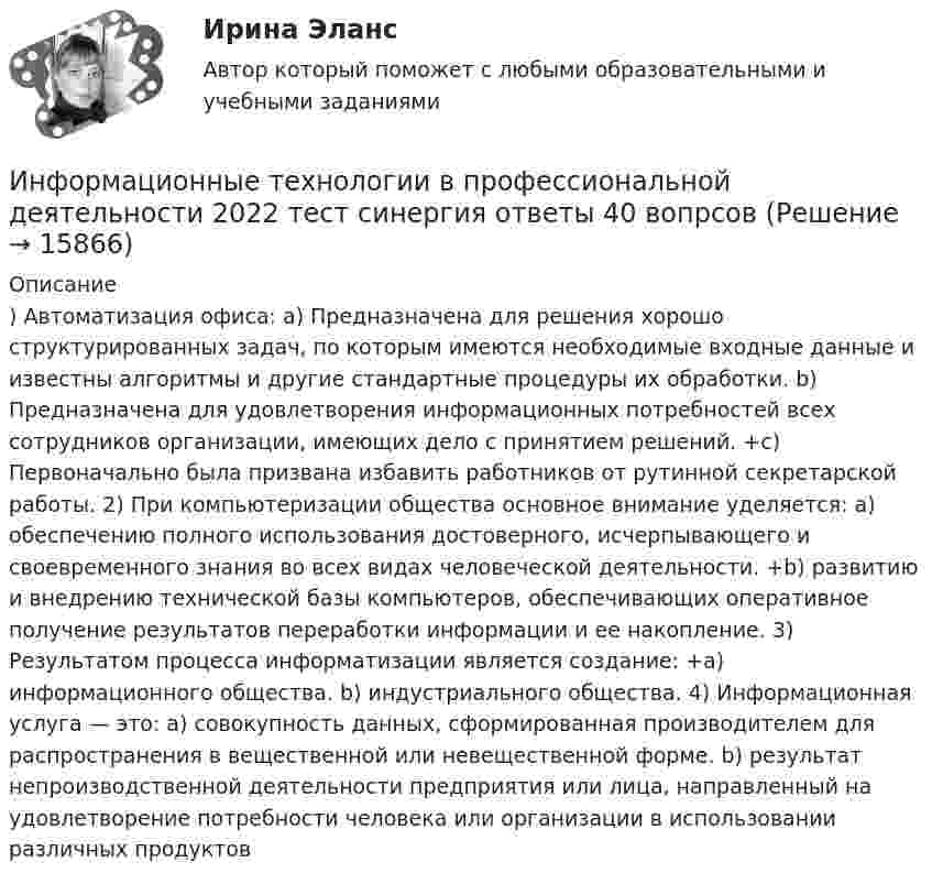      
          Описание
          ) Автоматизация офиса: a) Предназначена для решения хорошо структурированных задач, по которым имеются необходимые входные данные и известны алгоритмы и другие стандартные процедуры их обработки. b) Предназначена для удовлетворения информационных потребностей всех сотрудников организации, имеющих дело с принятием решений. +c) Первоначально была призвана избавить работников от рутинной секретарской работы. 2) При компьютеризации общества основное внимание уделяется: a) обеспечению полного использования достоверного, исчерпывающего и своевременного знания во всех видах человеческой деятельности. +b) развитию и внедрению технической базы компьютеров, обеспечивающих оперативное получение результатов переработки информации и ее накопление. 3) Результатом процесса информатизации является создание: +a) информационного общества. b) индустриального общества. 4) Информационная услуга — это: a) совокупность данных, сформированная производителем для распространения в вещественной или невещественной форме. b) результат непроизводственной деятельности предприятия или лица, направленный на удовлетворение потребности человека или организации в использовании различных продуктов  
            
            
            Информационные технологии в профессиональной деятельности 2022 синергия (64 вопроса с ответами)Информационные технологии в профессиональной деятельности 2022 тест синергия ответы 40 вопрсов⭐ Информационные технологии в профессиональной деятельности [5 тем] (ответы на тест Синергия / МТИ / МосАП, декабрь 2022)💯 Информационные технологии в профессиональной деятельности [8 тем] > Итоговый тест (правильные ответы на тест Синергия / МОИ / МТИ / МосАП)✍Информационные технологии в профессиональной деятельности 🄲 ( 80/100 баллов + все ответы Синергия / МоСАП / МТИ)Информационные технологии в профессиональной деятельности / Адаптивные информационные технологии в профессиональной деятельности, 83 вопроса, сборник ответов (ответы на тест Синергия / МТИ / МОИ / МосАП)💯 Информационные технологии в профессиональной деятельности/ Адаптивные информационные технологии в профессиональной деятельности.ти (все ответы на тест Синергия / МТИ / МосАП, апрель 2023)Информационные технологии в профессиональной деятельностиИнформационные технологии в профессиональной деятельностиИнформационные технологии в профессиональной деятельностиИнформационные технологии в профессиональной деятельностиИнформационные технологии в профессиональной деятельностиИнформационные технологии в профессиональной деятельности✅ Информационные технологии в профессиональной деятельности 15 вопросов СИНЕРГИЯ МТИ 2022