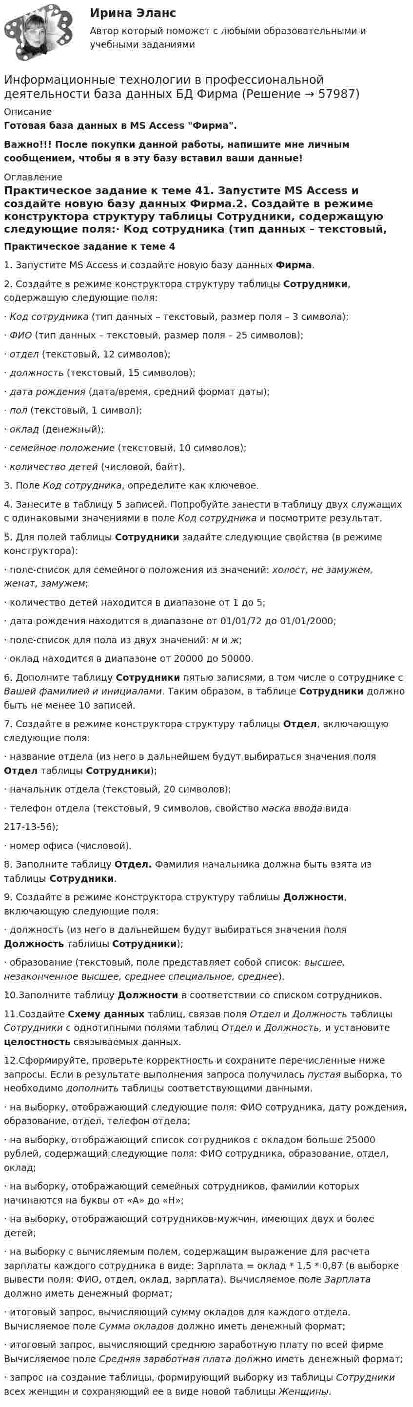     
            Описание
            Готовая база данных в MS Access Фирма. Важно!!! После покупки данной работы, напишите мне личным сообщением, чтобы я в эту базу вставил ваши данные! 
            Оглавление
             Практическое задание к теме 41. Запустите MS Access и создайте новую базу данных Фирма.2.  Создайте в режиме конструктора структуру таблицы Сотрудники, содержащую следующие поля:·    Код сотрудника (тип данных – текстовый, размер поля – 3 символа);·    ФИО (тип данных – текстовый, размер поля – 25 символов);·    отдел (текстовый, 12 символов);·    должность (текстовый, 15 символов);·    дата рождения (дата/время, средний формат даты);·    пол (текстовый, 1 символ);·    оклад (денежный);·    семейное положение (текстовый, 10 символов);·    количество детей (числовой, байт).3.  Поле Код сотрудника, определите как ключевое.4.  Занесите в таблицу 5 записей. Попробуйте занести в таблицу двух служащих с одинаковыми значениями в поле Код сотрудника и посмотрите результат.5. Для полей таблицы Сотрудники задайте следующие свойства (в режиме конструктора): ·    поле-список для семейного положения из значений: холост, не замужем, женат, замужем;·    количество детей находится в диапазоне от 1 до 5;·    дата рождения находится в диапазоне от 01/01/72 до 01/01/2000;·    поле-список для пола из двух значений: м  и  ж;·    оклад находится в диапазоне от 20000 до 50000.6.  Дополните таблицу Сотрудники пятью записями, в том числе о сотруднике с Вашей фамилией и инициалами. Таким образом, в таблице Сотрудники должно быть не менее 10 записей. 7. Создайте в режиме конструктора структуру таблицы Отдел, включающую следующие поля: ·    название отдела (из него в дальнейшем будут выбираться значения поля Отдел таблицы Сотрудники);·    начальник отдела (текстовый, 20 символов);·    телефон отдела (текстовый, 9 символов,  свойство маска ввода вида  217-13-56);·    номер офиса (числовой).8. Заполните таблицу Отдел. Фамилия начальника должна быть взята из таблицы  Сотрудники.9. Создайте в режиме конструктора структуру таблицы Должности, включающую следующие поля:·    должность (из него в дальнейшем будут выбираться значения поля Должность таблицы Сотрудники);·    образование (текстовый, поле представляет собой список: высшее, незаконченное высшее, среднее специальное, среднее).10.Заполните таблицу Должности в соответствии со списком сотрудников.11.Создайте Схему данных таблиц, связав поля Отдел и Должность таблицы Сотрудники с однотипными полями таблиц Отдел и Должность, и установите целостность связываемых данных.12.Сформируйте, проверьте корректность и сохраните перечисленные ниже запросы. Если в результате выполнения запроса получилась пустая выборка, то необходимо дополнить таблицы соответствующими данными.·    на выборку, отображающий следующие поля: ФИО сотрудника, дату рождения, образование, отдел, телефон отдела;·    на выборку, отображающий список сотрудников с окладом больше 25000 рублей, содержащий следующие поля: ФИО сотрудника, образование, отдел, оклад;·    на выборку, отображающий семейных сотрудников, фамилии которых начинаются на буквы от «А» до «Н»;·    на выборку, отображающий сотрудников-мужчин, имеющих двух и более детей;·    на выборку с вычисляемым полем, содержащим выражение для расчета зарплаты каждого сотрудника в виде: Зарплата = оклад * 1,5 * 0,87 (в выборке вывести поля: ФИО, отдел, оклад, зарплата). Вычисляемое поле Зарплата должно иметь денежный формат;·    итоговый запрос, вычисляющий сумму окладов для каждого отдела. Вычисляемое поле Сумма окладов должно иметь денежный формат;·    итоговый запрос, вычисляющий среднюю заработную плату по всей фирме Вычисляемое поле Средняя заработная плата должно иметь денежный формат;·    запрос на создание таблицы, формирующий выборку из таблицы Сотрудники всех женщин и сохраняющий ее в виде новой таблицы Женщины.  
            
            
            💯 Информационные технологии в профессиональной деятельности/ Адаптивные информационные технологии в профессиональной деятельности.ти (правильные ответы на тест Синергия / МОИ / МТИ / МосАП, август 2023)Информационные технологии в профессиональной деятельности база данных БД ФирмаИнформационные технологии в профессиональной деятельности. Вариант 1Информационные технологии в профессиональной деятельности. Вариант 10Информационные технологии в профессиональной деятельности (Вариант № 1, Петровский колледж)Информационные технологии в профессиональной  деятельности_витте_вариант_2Информационные технологии в профессиональной деятельности  Задание//вариант №  4💯 Информационные технологии в профессиональной деятельности [8 тем] > Итоговый тест (правильные ответы на тест Синергия / МОИ / МТИ / МосАП)✍Информационные технологии в профессиональной деятельности 🄲 ( 80/100 баллов + все ответы Синергия / МоСАП / МТИ)Информационные технологии в профессиональной деятельности / Адаптивные информационные технологии в профессиональной деятельности, 83 вопроса, сборник ответов (ответы на тест Синергия / МТИ / МОИ / МосАП)💯 Информационные технологии в профессиональной деятельности/ Адаптивные информационные технологии в профессиональной деятельности.ти (все ответы на тест Синергия / МТИ / МосАП, апрель 2023)💯 Информационные технологии в профессиональной деятельности/ Адаптивные информационные технологии в профессиональной деятельности.ти (все ответы на тест Синергия / МТИ / МосАП, май 2023)💯 Информационные технологии в профессиональной деятельности/ Адаптивные информационные технологии в профессиональной деятельности.ти (ответы на тест Синергия / МОИ / МТИ / МосАП, октябрь 2023)💯 Информационные технологии в профессиональной деятельности/ Адаптивные информационные технологии в профессиональной деятельности.ти (ответы на тест Синергия / МТИ / МосАП, октябрь 2022)