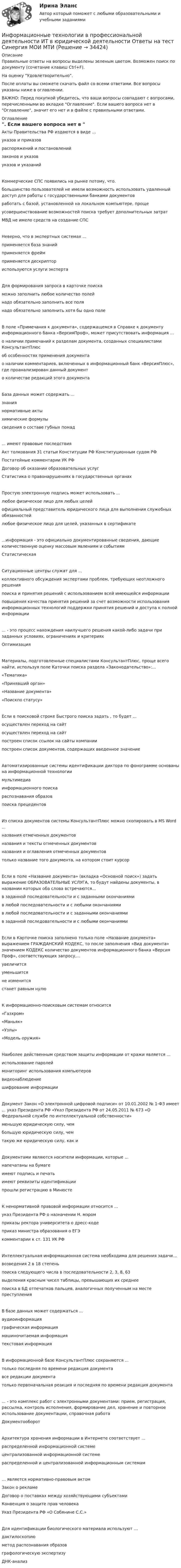     
          Описание
          Правильные ответы на вопросы выделены зеленым цветом. Возможен поиск по документу (сочетание клавиш Ctrl+F).На оценку Удовлетворительно.После оплаты вы сможете скачать файл со всеми ответами. Все вопросы указаны ниже в оглавлении.ВАЖНО: Перед покупкой убедитесь, что ваши вопросы совпадают с вопросами, перечисленными во вкладке Оглавление. Если вашего вопроса нет в Оглавление, значит его нет и в файле с правильными ответами. 
          Оглавление
          Акты Правительства РФ издаются в виде ...указов и приказовраспоряжений и постановленийзаконов и указов указов и указанийКоммерческие СПС появились на рынке потому, что. большинство пользователей не имели возможность использовать удаленный доступ для работы с государственными банками документовработать с базой, установленной на локальном компьютере, прощеусовершенствование возможностей поиска требует дополнительных затратМВД не имело средств на создание СПСНеверно, что в экспертных системах ...применяется база знанийприменяется фреймприменяется дескриптор используются услуги экспертаДля формирования запроса в карточке поиска можно заполнить любое количество полейнадо обязательно заполнить все полянадо обязательно заполнить хотя бы одно полеВ поле «Примечания к документа», содержащемся в Справке к документу информационного банка «ВерсияПроф», может присутствовать информация ...о наличии примечаний к разделам документа, созданных специалистами КонсультантПлюсоб особенностях применения документао наличии комментариев, включенных в информационный банк «ВерсияПлюс», где проанализирован данный документо количестве редакций этого документаБаза данных может содержать ... знаниянормативные актыхимические формулы сведения о составе губных помад... имеют правовые последствия Акт толкования 31 статьи Конституции РФ Конституционным судом РФПостатейные комментарии УК РФДоговор об оказании образовательных услугСтатистика о правонарушениях в государственных органахПростую электронную подпись может использовать ...любое физическое лицо для любых целейофициальный представитель юридического лица для выполнения служебных обязанностейлюбое физическое лицо для целей, указанных в сертификате...информация - это официально документированные сведения, дающие количественную оценку массовым явлениям и событиямСтатистическая Ситуационные центры служат для ...коллективного обсуждения экспертами проблем, требующих неотложного решенияпоиска и принятия решений с использованием всей имеющейся информации повышения качества принятия решений за счет возможности использования информационных технологий поддержки принятия решений и доступа к полной информации... - это процесс нахождения наилучшего решения какой-либо задачи при заданных условиях, ограничениях и критерияхОптимизация Материалы, подготовленные специалистами КонсультантПлюс, проще всего найти, используя поле Каточки поиска раздела «Законодательство»:...«Тематика» «Принявший орган» «Название документа» «Поискпо статусу»Если в поисковой строке Быстрого поиска задать , то будет ...осуществлен переход на сайт осуществлен переход на сайт построен список ссылок на сайты компании построен список документов, содержащих введенное значениеАвтоматизированные системы идентификации диктора по фонограмме основаны на информационной технологии мультимедиаинформационного поискараспознавания образовпоиска прецедентовИз списка документов системы КонсультантПлюс можно скопировать в MS Word ...названия отмеченных документовназвания и тексты отмеченных документовназвания и оглавления отмеченных документов только название того документа, на котором стоит курсорЕсли в поле «Название документа» (вкладка «Основной поиск») задать выражение ОБРАЗОВАТЕЛЬНЫЕ УСЛУГА, то будут найдены документы, в названии которых оба слова встречаются...в заданной последовательности и с заданными окончаниямив любой последовательности и с любыми окончаниямив любой последовательности и с заданными окончаниями в заданной последовательности и с любыми окончаниямиЕсли в Карточке поиска заполнено только поле «Название документа» выражением ГРАЖДАНСКИЙ КОДЕКС, то после заполнения «Вид документа» значением КОДЕКС количество документов информационного банка «Версия Проф», соответствующих запросу,...увеличитсяуменьшитсяне изменитсястанет равным нулюК информационно-поисковым системам относится «Газхром» «Маньяк» «Узлы» «Модель оружия»Наиболее действенным средством защиты информации от кражи является ...использование паролеймониторинг использования компьютероввидеонаблюдение шифрование информацииДокумент Закон «О электронной цифровой подписи» от 10.01.2002 № 1-ФЗ имеет ... указ Президента РФ «Указ Президента РФ от 24.05.2011 № 673 «О Федеральной службе по интеллектуальной собственности»меньшую юридическую силу, чембольшую юридическую силу, чемтакую же юридическую силу, как иДокументами являются носители информации, которые ...напечатаны на бумагеимеют подпись и печатьимеют реквизиты идентификации прошли регистрацию в МинюстеК ненормативной правовой информации относится ...указ Президента РФ о назначении Н. мэромприказы ректора университета о дресс-кодеприказ министра образования о ЕГЭ комментарии к ст. 131 УК РФИнтеллектуальная информационная система необходима для решения задачи...возведения 2 в 18 степеньпоиска следующего числа в последовательности 2, 3, 8, 63выделения красным чисел таблицы, превышающих их среднее поиска в БД отпечатков пальцев, аналогичных полученным на месте преступленияВ базе данных может содержаться ...аудиоинформацияграфическая информациямашиночитаемая информация текстовая информацияВ информационной базе КонсультантПлюс сохраняются ...только последняя по времени редакция документавсе редакции документа только первоначальная реакция и последняя по времени редакция документа... - это комплекс работ с электронными документами: прием, регистрация, рассылка, контроль исполнения, формирование дел, хранение и повторное использование документации, справочная работаДокументооборот Архитектура хранения информации в Интернете соответствует ...распределенной информационной системецентрализованной информационной системераспределенной и централизованной информационным системам… является нормативно-правовым актомЗакон о рекламеДоговор о поставках между хозяйствующими субъектамиКонвенция о защите прав человекаУказ Президента РФ «О Собянине С.С.»Для идентификации биологического материала используют …дактилоскопиюметод распознавания образовграфологическую экспертизуДНК-анализ 
            
            
            Информационные технологии в профессиональной деятельности (зачет) тест с ответами 76%Информационные технологии в профессиональной деятельности ИТ в юридической деятельности Ответы на тест Синергия МОИ МТИИнформационные технологии в профессиональной деятельности (Коммерция) тест с ответами КОЛЛЕДЖ Синергия/МОИ/ МТИ /МОСАПИнформационные технологии в профессиональной деятельности Курский техникум экономики и управления💯 Информационные технологии в профессиональной деятельности.ои(dor) 1/2 (ответы на тест Синергия / МОИ / МТИ / МосАП, январь 2024)💯 Информационные технологии в профессиональной деятельности (ответы на тест Синергия / МОИ / МТИ / МосАП, сентябрь 2023)Информационные технологии в профессиональной деятельности (ответы на тест Синергия / МТИ / МОИ / МосАП)💯 Информационные технологии в профессиональной деятельности/ Адаптивные информационные технологии в профессиональной деятельности.ти (ответы на тест Синергия / МТИ / МосАП, сентябрь 2022)💯 Информационные технологии в профессиональной деятельности/ Адаптивные информационные технологии в профессиональной деятельности.ти (правильные ответы на тест Синергия / МОИ / МТИ / МосАП, август 2023)Информационные технологии в профессиональной деятельности база данных БД ФирмаИнформационные технологии в профессиональной деятельности. Вариант 1Информационные технологии в профессиональной деятельности. Вариант 10Информационные технологии в профессиональной деятельности (Вариант № 1, Петровский колледж)Информационные технологии в профессиональной  деятельности_витте_вариант_2