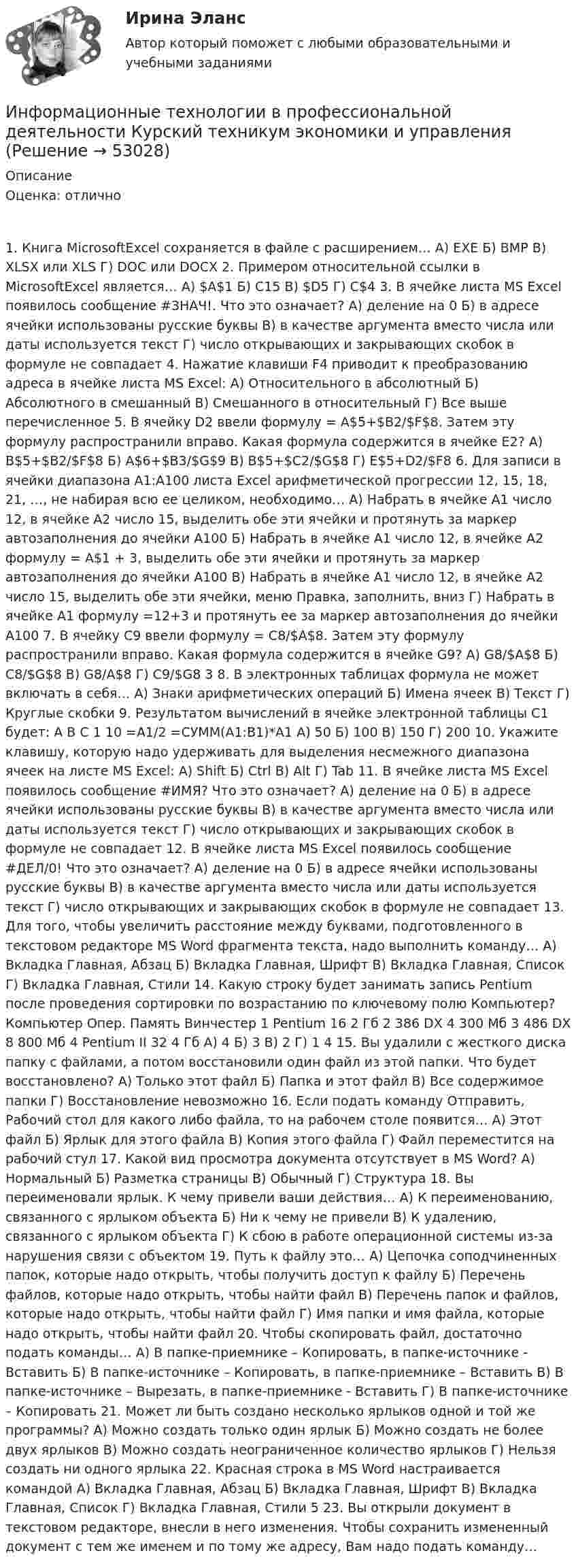     
            Описание
            Оценка: отлично1. Книга MicrosoftExcel сохраняется в файле с расширением… А) EXE Б) BMP В) XLSX или XLS Г) DOC или DOCX 2. Примером относительной ссылки в MicrosoftExcel является… А) $A$1 Б) C15 В) $D5 Г) C$4 3. В ячейке листа MS Excel появилось сообщение #ЗНАЧ!. Что это означает? А) деление на 0 Б) в адресе ячейки использованы русские буквы В) в качестве аргумента вместо числа или даты используется текст Г) число открывающих и закрывающих скобок в формуле не совпадает 4. Нажатие клавиши F4 приводит к преобразованию адреса в ячейке листа MS Excel: А) Относительного в абсолютный Б) Абсолютного в смешанный В) Смешанного в относительный Г) Все выше перечисленное 5. В ячейку D2 ввели формулу = A$5+$B2/$F$8. Затем эту формулу распространили вправо. Какая формула содержится в ячейке E2? А) B$5+$B2/$F$8 Б) A$6+$B3/$G$9 В) B$5+$C2/$G$8 Г) E$5+D2/$F8 6. Для записи в ячейки диапазона А1:А100 листа Excel арифметической прогрессии 12, 15, 18, 21, …, не набирая всю ее целиком, необходимо… А) Набрать в ячейке А1 число 12, в ячейке А2 число 15, выделить обе эти ячейки и протянуть за маркер автозаполнения до ячейки А100 Б) Набрать в ячейке А1 число 12, в ячейке А2 формулу = А$1 + 3, выделить обе эти ячейки и протянуть за маркер автозаполнения до ячейки А100 В) Набрать в ячейке А1 число 12, в ячейке А2 число 15, выделить обе эти ячейки, меню Правка, заполнить, вниз Г) Набрать в ячейке А1 формулу =12+3 и протянуть ее за маркер автозаполнения до ячейки А100 7. В ячейку С9 ввели формулу = C8/$A$8. Затем эту формулу распространили вправо. Какая формула содержится в ячейке G9? А) G8/$A$8 Б) C8/$G$8 В) G8/A$8 Г) C9/$G8 3 8. В электронных таблицах формула не может включать в себя… А) Знаки арифметических операций Б) Имена ячеек В) Текст Г) Круглые скобки 9. Результатом вычислений в ячейке электронной таблицы C1 будет: A B C 1 10 =A1/2 =СУММ(А1:В1)*А1 А) 50 Б) 100 В) 150 Г) 200 10. Укажите клавишу, которую надо удерживать для выделения несмежного диапазона ячеек на листе MS Excel: А) Shift Б) Ctrl В) Alt Г) Tab 11. В ячейке листа MS Excel появилось сообщение #ИМЯ? Что это означает? А) деление на 0 Б) в адресе ячейки использованы русские буквы В) в качестве аргумента вместо числа или даты используется текст Г) число открывающих и закрывающих скобок в формуле не совпадает 12. В ячейке листа MS Excel появилось сообщение #ДЕЛ/0! Что это означает? А) деление на 0 Б) в адресе ячейки использованы русские буквы В) в качестве аргумента вместо числа или даты используется текст Г) число открывающих и закрывающих скобок в формуле не совпадает 13. Для того, чтобы увеличить расстояние между буквами, подготовленного в текстовом редакторе MS Word фрагмента текста, надо выполнить команду… А) Вкладка Главная, Абзац Б) Вкладка Главная, Шрифт В) Вкладка Главная, Список Г) Вкладка Главная, Стили 14. Какую строку будет занимать запись Pentium после проведения сортировки по возрастанию по ключевому полю Компьютер? Компьютер Опер. Память Винчестер 1 Pentium 16 2 Гб 2 386 DX 4 300 Mб 3 486 DX 8 800 Мб 4 Pentium II 32 4 Гб А) 4 Б) 3 В) 2 Г) 1 4 15. Вы удалили с жесткого диска папку с файлами, а потом восстановили один файл из этой папки. Что будет восстановлено? А) Только этот файл Б) Папка и этот файл В) Все содержимое папки Г) Восстановление невозможно 16. Если подать команду Отправить, Рабочий стол для какого либо файла, то на рабочем столе появится… А) Этот файл Б) Ярлык для этого файла В) Копия этого файла Г) Файл переместится на рабочий стул 17. Какой вид просмотра документа отсутствует в MS Word? А) Нормальный Б) Разметка страницы В) Обычный Г) Структура 18. Вы переименовали ярлык. К чему привели ваши действия… А) К переименованию, связанного с ярлыком объекта Б) Ни к чему не привели В) К удалению, связанного с ярлыком объекта Г) К сбою в работе операционной системы из-за нарушения связи с объектом 19. Путь к файлу это… А) Цепочка соподчиненных папок, которые надо открыть, чтобы получить доступ к файлу Б) Перечень файлов, которые надо открыть, чтобы найти файл В) Перечень папок и файлов, которые надо открыть, чтобы найти файл Г) Имя папки и имя файла, которые надо открыть, чтобы найти файл 20. Чтобы скопировать файл, достаточно подать команды… А) В папке-приемнике – Копировать, в папке-источнике - Вставить Б) В папке-источнике – Копировать, в папке-приемнике – Вставить В) В папке-источнике – Вырезать, в папке-приемнике - Вставить Г) В папке-источнике – Копировать 21. Может ли быть создано несколько ярлыков одной и той же программы? А) Можно создать только один ярлык Б) Можно создать не более двух ярлыков В) Можно создать неограниченное количество ярлыков Г) Нельзя создать ни одного ярлыка 22. Красная строка в MS Word настраивается командой А) Вкладка Главная, Абзац Б) Вкладка Главная, Шрифт В) Вкладка Главная, Список Г) Вкладка Главная, Стили 5 23. Вы открыли документ в текстовом редакторе, внесли в него изменения. Чтобы сохранить измененный документ с тем же именем и по тому же адресу, Вам надо подать команду…   
            
            
            Информационные технологии в профессиональной деятельности (Коммерция) тест с ответами КОЛЛЕДЖ Синергия/МОИ/ МТИ /МОСАПИнформационные технологии в профессиональной деятельности Курский техникум экономики и управления💯 Информационные технологии в профессиональной деятельности.ои(dor) 1/2 (ответы на тест Синергия / МОИ / МТИ / МосАП, январь 2024)💯 Информационные технологии в профессиональной деятельности (ответы на тест Синергия / МОИ / МТИ / МосАП, сентябрь 2023)Информационные технологии в профессиональной деятельности (ответы на тест Синергия / МТИ / МОИ / МосАП)⭐ Информационные технологии в профессиональной деятельности (ответы на тест Синергия / МТИ / МосАП, июнь 2022)Информационные технологии в профессиональной деятельности (Право) тест с ответами КОЛЛЕДЖ Синергия/МОИ/ МТИ /МОСАПИнформационные технологии в профессиональной деятельности база данных БД ФирмаИнформационные технологии в профессиональной деятельности. Вариант 1Информационные технологии в профессиональной деятельности. Вариант 10Информационные технологии в профессиональной деятельности (Вариант № 1, Петровский колледж)Информационные технологии в профессиональной  деятельности_витте_вариант_2Информационные технологии в профессиональной деятельности  Задание//вариант №  4Информационные технологии в профессиональной деятельности (зачет) тест с ответами 76%