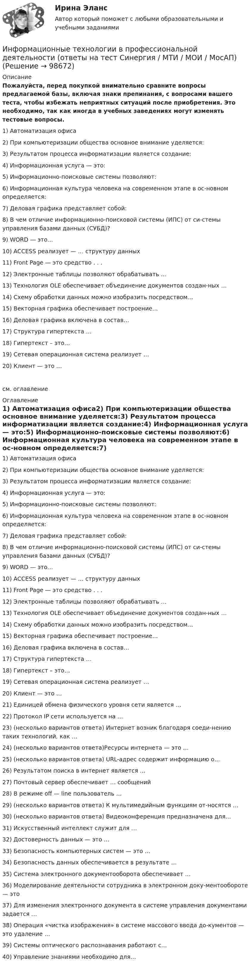     
            Описание
            Пожалуйста, перед покупкой внимательно сравните вопросы предлагаемой базы, включая знаки препинания, с вопросами вашего теста, чтобы избежать неприятных ситуаций после приобретения. Это необходимо, так как иногда в учебных заведениях могут изменять тестовые вопросы.	1)	Автоматизация офиса2)	При компьютеризации общества основное внимание уделяется:3)	Результатом процесса информатизации является создание:4)	Информационная услуга — это:5)	Информационно-поисковые системы позволяют:6)	Информационная культура человека на современном этапе в ос-новном определяется:7)	Деловая графика представляет собой:8)	В чем отличие информационно-поисковой системы (ИПС) от си-стемы управления базами данных (СУБД)?9)	WORD — это…10)	ACCESS реализует — … структуру данных11)	Front Page — это средство . . .12)	Электронные таблицы позволяют обрабатывать …13)	Технология OLE обеспечивает объединение документов создан-ных …14)	Схему обработки данных можно изобразить посредством…15)	Векторная графика обеспечивает построение…16)	Деловая графика включена в состав…17)	Структура гипертекста …18)	Гипертекст – это…19)	Сетевая операционная система реализует …20)	Клиент — это …см. оглавление 
            Оглавление
            1)	Автоматизация офиса2)	При компьютеризации общества основное внимание уделяется:3)	Результатом процесса информатизации является создание:4)	Информационная услуга — это:5)	Информационно-поисковые системы позволяют:6)	Информационная культура человека на современном этапе в ос-новном определяется:7)	Деловая графика представляет собой:8)	В чем отличие информационно-поисковой системы (ИПС) от си-стемы управления базами данных (СУБД)?9)	WORD — это…10)	ACCESS реализует — … структуру данных11)	Front Page — это средство . . .12)	Электронные таблицы позволяют обрабатывать …13)	Технология OLE обеспечивает объединение документов создан-ных …14)	Схему обработки данных можно изобразить посредством…15)	Векторная графика обеспечивает построение…16)	Деловая графика включена в состав…17)	Структура гипертекста …18)	Гипертекст – это…19)	Сетевая операционная система реализует …20)	Клиент — это …21)	Единицей обмена физического уровня сети является …22)	Протокол IP сети используется на …23)	(несколько вариантов ответа) Интернет возник благодаря соеди-нению таких технологий, как …24)	(несколько вариантов ответа)Ресурсы интернета — это …25)	(несколько вариантов ответа) URL-адрес содержит информацию о…26)	Результатом поиска в интернет является …27)	Почтовый сервер обеспечивает … сообщений28)	В режиме off — line пользователь …29)	(несколько вариантов ответа) К мультимедийным функциям от-носятся …30)	(несколько вариантов ответа) Видеоконференция предназначена для…31)	Искусственный интеллект служит для …32)	Достоверность данных — это …33)	Безопасность компьютерных систем — это …34)	Безопасность данных обеспечивается в результате …35)	Система электронного документооборота обеспечивает …36)	Моделирование деятельности сотрудника в электронном доку-ментообороте — это37)	Для изменения электронного документа в системе управления документами задается …38)	Операция «чистка изображения» в системе массового ввода до-кументов — это удаление …39)	Системы оптического распознавания работают с…40)	Управление знаниями необходимо для…  
            
            
            💯 Информационные технологии в профессиональной деятельности (ответы на тест Синергия / МОИ / МТИ / МосАП, сентябрь 2023)Информационные технологии в профессиональной деятельности (ответы на тест Синергия / МТИ / МОИ / МосАП)⭐ Информационные технологии в профессиональной деятельности (ответы на тест Синергия / МТИ / МосАП, июнь 2022)Информационные технологии в профессиональной деятельности (Право) тест с ответами КОЛЛЕДЖ Синергия/МОИ/ МТИ /МОСАПИнформационные технологии в профессиональной деятельности. Синергия (Итоговый + Промежуточные тесты)Информационные технологии в профессиональной деятельности. Синергия. ✅ Ответы на ИТОГОВЫЙ ТЕСТ. На 100 баллов!Информационные технологии в профессиональной деятельности (СР)  Практическое занятие 1. Задания 1-3,6Информационные технологии в профессиональной деятельности (Вариант № 1, Петровский колледж)Информационные технологии в профессиональной  деятельности_витте_вариант_2Информационные технологии в профессиональной деятельности  Задание//вариант №  4Информационные технологии в профессиональной деятельности (зачет) тест с ответами 76%Информационные технологии в профессиональной деятельности ИТ в юридической деятельности Ответы на тест Синергия МОИ МТИИнформационные технологии в профессиональной деятельности (Коммерция) тест с ответами КОЛЛЕДЖ Синергия/МОИ/ МТИ /МОСАПИнформационные технологии в профессиональной деятельности Курский техникум экономики и управления