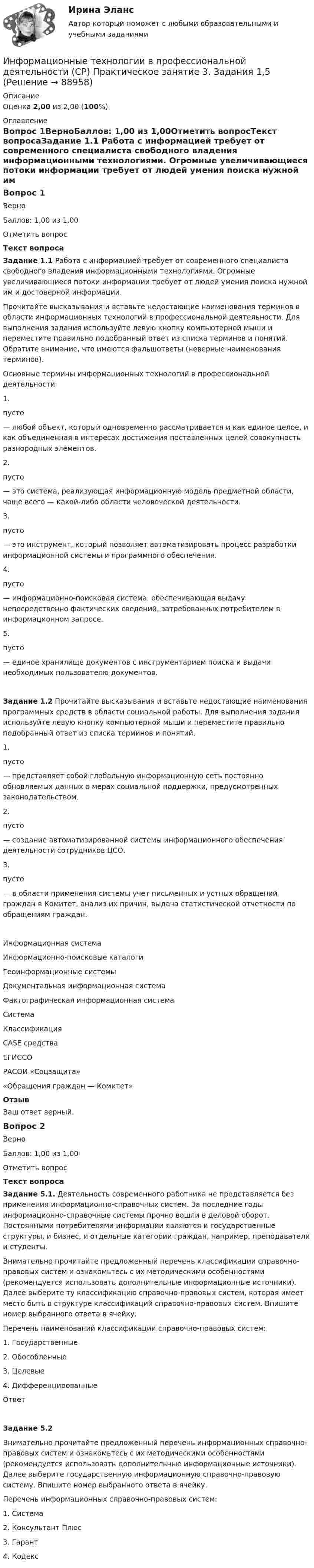      
            Описание
            Оценка 2,00 из 2,00 (100%) 
            Оглавление
            Вопрос 1ВерноБаллов: 1,00 из 1,00Отметить вопросТекст вопросаЗадание 1.1 Работа с информацией требует от современного специалиста свободного владения информационными технологиями. Огромные увеличивающиеся потоки информации требует от людей умения поиска нужной им и достоверной информации.Прочитайте высказывания и вставьте недостающие наименования терминов в области информационных технологий в профессиональной деятельности. Для выполнения задания используйте левую кнопку компьютерной мыши и переместите правильно подобранный ответ из списка терминов и понятий. Обратите внимание, что имеются фальшответы (неверные наименования терминов).Основные термины информационных технологий в профессиональной деятельности:1.  пусто  — любой объект, который одновременно рассматривается и как единое целое, и как объединенная в интересах достижения поставленных целей совокупность разнородных элементов.2.  пусто  — это система, реализующая информационную модель предметной области, чаще всего — какой-либо области человеческой деятельности.3.  пусто  — это инструмент, который позволяет автоматизировать процесс разработки информационной системы и программного обеспечения.4.  пусто  — информационно-поисковая система, обеспечивающая выдачу непосредственно фактических сведений, затребованных потребителем в информационном запросе.5.  пусто  — единое хранилище документов с инструментарием поиска и выдачи необходимых пользователю документов.Задание 1.2 Прочитайте высказывания и вставьте недостающие наименования программных средств в области социальной работы. Для выполнения задания используйте левую кнопку компьютерной мыши и переместите правильно подобранный ответ из списка терминов и понятий.1.  пусто  — представляет собой глобальную информационную сеть постоянно обновляемых данных о мерах социальной поддержки, предусмотренных законодательством.2.  пусто  — создание автоматизированной системы информационного обеспечения деятельности сотрудников ЦСО.3.  пусто  — в области применения системы учет письменных и устных обращений граждан в Комитет, анализ их причин, выдача статистической отчетности по обращениям граждан.   Информационная системаИнформационно‑поисковые каталогиГеоинформационные системыДокументальная информационная системаФактографическая информационная системаСистемаКлассификацияCASE средстваЕГИССОРАСОИ «Соцзащита» «Обращения граждан — Комитет»ОтзывВаш ответ верный.Вопрос 2ВерноБаллов: 1,00 из 1,00Отметить вопросТекст вопросаЗадание 5.1. Деятельность современного работника не представляется без применения информационно-справочных систем. За последние годы информационно-справочные системы прочно вошли в деловой оборот. Постоянными потребителями информации являются и государственные структуры, и бизнес, и отдельные категории граждан, например, преподаватели и студенты.Внимательно прочитайте предложенный перечень классификации справочно-правовых систем и ознакомьтесь с их методическими особенностями (рекомендуется использовать дополнительные информационные источники). Далее выберите ту классификацию справочно-правовых систем, которая имеет место быть в структуре классификаций справочно-правовых систем. Впишите номер выбранного ответа в ячейку. Перечень наименований классификации справочно-правовых систем:1.   Государственные2.   Обособленные3.   Целевые4.   ДифференцированныеОтветЗадание 5.2Внимательно прочитайте предложенный перечень информационных справочно-правовых систем и ознакомьтесь с их методическими особенностями (рекомендуется использовать дополнительные информационные источники). Далее выберите государственную информационную справочно-правовую систему. Впишите номер выбранного ответа в ячейку. Перечень информационных справочно-правовых систем:1.       Система2.       Консультант Плюс3.       Гарант4.       Кодекс  
            
            
            Информационные технологии в профессиональной деятельности (СР) Практическое занятие 2. Задания 1,3 - 4,8,10Информационные технологии в профессиональной деятельности (СР) Практическое занятие 3. Задания 1,5Информационные технологии в профессиональной деятельности (СР) тест 1Информационные технологии в профессиональной деятельности (СР) Тест 2Информационные технологии в профессиональной деятельности (СР) Тест 3Информационные технологии в профессиональной деятельности (СР) Тест 4Информационные технологии в профессиональной деятельности (СР) Тест 5💯 Информационные технологии в профессиональной деятельности.ои(dor) 1/2 (ответы на тест Синергия / МОИ / МТИ / МосАП, январь 2024)💯 Информационные технологии в профессиональной деятельности (ответы на тест Синергия / МОИ / МТИ / МосАП, сентябрь 2023)Информационные технологии в профессиональной деятельности (ответы на тест Синергия / МТИ / МОИ / МосАП)⭐ Информационные технологии в профессиональной деятельности (ответы на тест Синергия / МТИ / МосАП, июнь 2022)Информационные технологии в профессиональной деятельности (Право) тест с ответами КОЛЛЕДЖ Синергия/МОИ/ МТИ /МОСАПИнформационные технологии в профессиональной деятельности. Синергия (Итоговый + Промежуточные тесты)Информационные технологии в профессиональной деятельности. Синергия. ✅ Ответы на ИТОГОВЫЙ ТЕСТ. На 100 баллов!