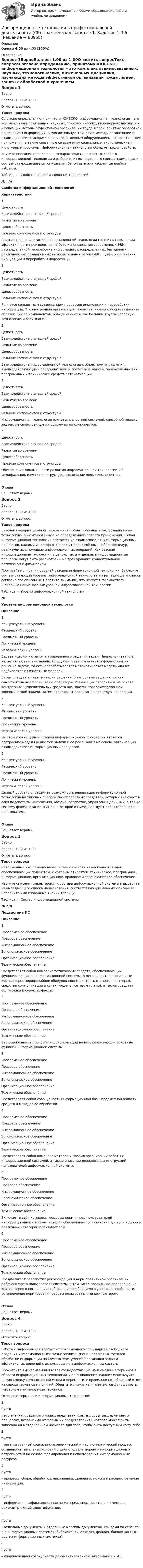      
            Описание
            Оценка 4,00 из 4,00 (100%) 
            Оглавление
            Вопрос 1ВерноБаллов: 1,00 из 1,00Отметить вопросТекст вопросаСогласно определению, принятому ЮНЕСКО, информационная технология – это комплекс взаимосвязанных, научных, технологических, инженерных дисциплин, изучающих методы эффективной организации труда людей, занятых обработкой и хранением информации, вычислительную технику и методы организации и взаимодействия с людьми и производственным оборудованием, их практические приложения, а также связанные со всем этим социальные, экономические и культурные проблемы. Информационная технология обладает рядом свойств.Изучите описание предложенных характеристик основных свойств информационной технологии и выберите из выпадающего списка наименования, соответствующие данным описаниям. Заполните     ими избранные ячейки таблицы.Таблица — Свойства информационных технологий  № п/пСвойства информационной технологииХарактеристики  1. ЦелостностьВзаимодействие с внешней средойРазвитие во времениЦелесообразностьНаличие компонентов и структуры Главная цель реализации информационной технологии состоит в повышении эффективности производства на базе использования современных ЭВМ, распределённой переработке информации, распределённых баз данных, различных информационных вычислительных сетей (ИВС) путём обеспечения циркуляции и переработки информации.2. ЦелостностьВзаимодействие с внешней средойРазвитие во времениЦелесообразностьНаличие компонентов и структуры Является конкретным содержанием процессов циркуляции и переработки информации. Это внутренняя организация, представляющая собой взаимосвязи образующих её компонентов, объединённых в две большие группы: опорную технологию и базу знаний.3. ЦелостностьВзаимодействие с внешней средойРазвитие во времениЦелесообразностьНаличие компонентов и структуры Взаимодействие информационной технологии с объектами управления, взаимодействующими предприятиями и системами, наукой, промышленностью программных и технических средств автоматизации.4. ЦелостностьВзаимодействие с внешней средойРазвитие во времениЦелесообразностьНаличие компонентов и структуры Информационная технология является целостной системой, способной решать задачи, не свойственные ни одному из её компонентов.5. ЦелостностьВзаимодействие с внешней средойРазвитие во времениЦелесообразностьНаличие компонентов и структуры Обеспечение динамичности развития информационной технологии, её модификация, изменение структуры, включение новых компонентов.ОтзывВаш ответ верный.Вопрос 2ВерноБаллов: 1,00 из 1,00Отметить вопросТекст вопросаБазовой информационной технологией принято называть информационную технологию, ориентированную на определенную область применения. Любая информационная технология слагается из взаимосвязанных информационных процессов, каждый из которых содержит определённый набор процедур, реализуемых с помощью информационных операций. Как базовая информационная технология в целом, так и отдельные информационные процессы могут быть рассмотрены на трёх уровнях: концептуальном, логическом и физическом.Прочитайте описания уровней базовой информационной технологии. Выберите соответствующий уровень информационной технологии из выпадающего списка, согласно его описанию. Обратите внимание, что имеются фальшответы (неверные наименования уровней информационной технологииТаблица — Уровни информационной технологии №Уровень информационной технологииОписание1. Концептуальный уровеньФизический уровеньПредметный уровеньЛогический уровеньИерархический уровень Задаёт идеологию автоматизированного решения задач. Начальным этапом является постановка задачи. Следующим этапом является формализация решения задачи, то есть разрабатывается математическая модель или же подбирается из известных моделей. Затем следует алгоритмизация решения. В алгоритме выделяются как самостоятельные блоки, так и операторы. Реализация алгоритмов на основе конкретных вычислительных средств называется программированием экономической задачи. Затем происходит реализация процедур – операций.2. Концептуальный уровеньФизический уровеньПредметный уровеньЛогический уровеньИерархический уровень На этом уровне целью базовой информационной технологии является построение модели решаемой задачи и её реализация на основе организации взаимодействия информационных процессов.3. Концептуальный уровеньФизический уровеньПредметный уровеньЛогический уровеньИерархический уровень Данный уровень определяет возможность реализации информационной технологии на типовых программно-аппаратных средствах, который включает в себя подсистемы накопления, обмена, обработки, управления данными, а также систему формализации знаний, с которой взаимодействуют проектировщик и пользователь.ОтзывВаш ответ верный.Вопрос 3ВерноБаллов: 1,00 из 1,00Отметить вопросТекст вопросаСовременные информационные системы состоят из нескольких видов обеспечивающих подсистем, к которым относятся: техническое, программное, информационное, организационное, правовое и эргономическое обеспечение.Изучите описания характеристик состава информационной системы и выберите из выпадающего списка наименования, соответствующие данным описаниям. Заполните ими избранные ячейки таблицы.Таблица — Состав информационной системы № п/пПодсистема ИСОписание1. Программное обеспечениеПравовое обеспечениеИнформационное обеспечениеЭргономическое обеспечениеОрганизационное обеспечениеТехническое обеспечение Представляет собой комплекс технических средств, обеспечивающих функционирование информационной системы. В него входят персональные компьютеры, периферийное оборудование (принтеры, сканеры, плоттеры), средства коммуникации и связи (модемы, сетевые платы), а также средства оргтехники (ксероксы, факсы).2. Программное обеспечениеПравовое обеспечениеИнформационное обеспечениеЭргономическое обеспечениеОрганизационное обеспечениеТехническое обеспечение Это совокупность программ и документации на них, реализующих основные функции информационной системы.3. Программное обеспечениеПравовое обеспечениеИнформационное обеспечениеЭргономическое обеспечениеОрганизационное обеспечениеТехническое обеспечение Представляет собой совокупность информационной базы предметной области средств и методов её обработки.4. Программное обеспечениеПравовое обеспечениеИнформационное обеспечениеЭргономическое обеспечениеОрганизационное обеспечениеТехническое обеспечение Представляет собой комплекс методов и правил организации работы с информационной системой, а также описание должностных инструкций пользователей информационной системы.5. Программное обеспечениеПравовое обеспечениеИнформационное обеспечениеЭргономическое обеспечениеОрганизационное обеспечениеТехническое обеспечение Включает в себя комплекс правовых норм и прав пользователей информационной системы, которая обеспечивает ограничение доступа к данным различных категорий пользователей.6. Программное обеспечениеПравовое обеспечениеИнформационное обеспечениеЭргономическое обеспечениеОрганизационное обеспечениеТехническое обеспечение Предполагает разработку рекомендаций и норм правильной организации рабочего места пользователя системы, в том числе правильное расположение компьютеров в помещении, соблюдение необходимого уровня освещённости, установление нормирования работы пользователя за компьютером.ОтзывВаш ответ верный.Вопрос 4ВерноБаллов: 1,00 из 1,00Отметить вопросТекст вопросаРабота с информацией требует от современного специалиста свободного владения информационными технологиями, знаний различных методов обработки информации на компьютере, умений постановки задач и эффективных решений с использованием информационных систем.Прочитайте высказывания и вставьте недостающие наименования терминов в области информационных технологий. Для выполнения задания используйте левую кнопку компьютерной мыши и переместите правильно подобранный ответ из списка терминов и понятий. Обратите внимание, что имеются фальшответы (неверные наименования терминов).Основные термины и информационных технологий:1.   пусто  – это знание (сведения о лицах, предметах, фактах, событиях, явлениях и процессах, независимо от формы их представления), которое может быть записано на материальном носителе для того, чтобы быть доступным кому-либо.2.   пусто  – организованный социально-экономический и научно-технический процесс создания оптимальных условий с целью удовлетворения информационных потребностей на основе формирования и использования информационных ресурсов.3.   пусто  – процессы сбора, обработки, накопления, хранения, поиска и распространения информации.4.   пусто  – информация, зафиксированная на материальном носителе и имеющая реквизиты для её идентификации.5.   пусто  – отдельные документы и отдельные массивы документов, как сами по себе, так и в информационных системах (библиотеках, архивах, фондах, банках данных, других информационных системах).6.  пусто  – упорядоченная совокупность документированной информации и ИТ.   
            
            
            Информационные технологии в профессиональной деятельности. Синергия. ✅ Ответы на ИТОГОВЫЙ ТЕСТ. На 100 баллов!Информационные технологии в профессиональной деятельности (СР)  Практическое занятие 1. Задания 1-3,6Информационные технологии в профессиональной деятельности (СР) Практическое занятие 2. Задания 1,3 - 4,8,10Информационные технологии в профессиональной деятельности (СР) Практическое занятие 3. Задания 1,5Информационные технологии в профессиональной деятельности (СР) тест 1Информационные технологии в профессиональной деятельности (СР) Тест 2Информационные технологии в профессиональной деятельности (СР) Тест 3Информационные технологии в профессиональной деятельности (Коммерция) тест с ответами КОЛЛЕДЖ Синергия/МОИ/ МТИ /МОСАПИнформационные технологии в профессиональной деятельности Курский техникум экономики и управления💯 Информационные технологии в профессиональной деятельности.ои(dor) 1/2 (ответы на тест Синергия / МОИ / МТИ / МосАП, январь 2024)💯 Информационные технологии в профессиональной деятельности (ответы на тест Синергия / МОИ / МТИ / МосАП, сентябрь 2023)Информационные технологии в профессиональной деятельности (ответы на тест Синергия / МТИ / МОИ / МосАП)⭐ Информационные технологии в профессиональной деятельности (ответы на тест Синергия / МТИ / МосАП, июнь 2022)Информационные технологии в профессиональной деятельности (Право) тест с ответами КОЛЛЕДЖ Синергия/МОИ/ МТИ /МОСАП