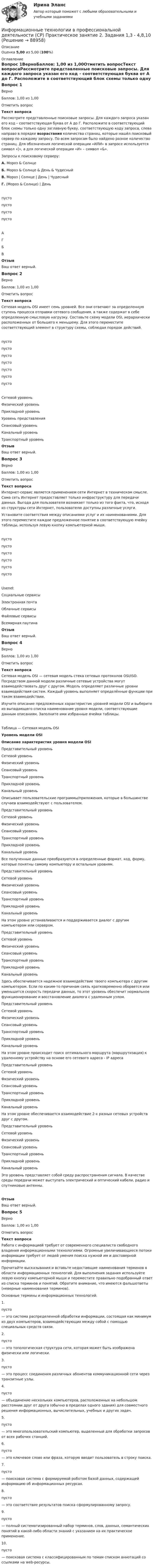      
            Описание
            Оценка 5,00 из 5,00 (100%) 
            Оглавление
            Вопрос 1ВерноБаллов: 1,00 из 1,00Отметить вопросТекст вопросаРассмотрите представленные поисковые запросы. Для каждого запроса указан его код – соответствующая буква от А  до Г.  Расположите в соответствующий блок схемы только одну заглавную букву, соответствующую коду запроса, слева направо в порядке возрастания количества страниц, которые нашёл поисковый сервер по каждому запросу. По всем запросам было найдено разное количество страниц. Для обозначения логической операции «ИЛИ» в запросе используется символ «|», а для логической операции «И» – символ «&amp;».Запросы к поисковому серверу:А. Мороз &amp; СолнцеБ. Мороз &amp; Солнце &amp; День &amp; ЧудесныйВ. Мороз | Солнце | День | ЧудесныйГ. (Мороз &amp; Солнце) | Деньпусто пусто пусто пусто АГБВОтзывВаш ответ верный.Вопрос 2ВерноБаллов: 1,00 из 1,00Отметить вопросТекст вопросаСетевая модель OSI имеет семь уровней. Все они отвечают за определенную ступень процесса отправки сетевого сообщения, а также содержат в себе определенную смысловую нагрузку. Составьте схему модели OSI, иерархически расположенных от большего к меньшему. Для этого переместите соответствующий элемент в структуру схемы, соблюдая порядок действий.пусто пусто пусто пусто пусто пусто пусто Сетевой уровеньФизический уровеньПрикладной уровеньУровень представленияСеансовый уровеньКанальный уровеньТранспортный уровеньОтзывВаш ответ верный.Вопрос 3ВерноБаллов: 1,00 из 1,00Отметить вопросТекст вопросаИнтернет-сервис является применением сети Интернет в техническом смысле. Сама сеть Интернет предоставляет только инфраструктуру для передачи данных. Выгода для пользователя возникает только из того факта, что, исходя из структуры сети Интернет, пользователю доступны различные услуги.Установите соответствия между описаниями услуг и их наименованиями. Для этого переместите каждое предложенное понятие в соответствующую ячейку таблицы, используя левую кнопку компьютерной мыши.пусто пусто пусто пусто пусто пусто UsenetСоциальные сервисыЭлектронная почтаОблачные сервисыФайловые сервисыВсемирная паутинаОтзывВаш ответ верный.Вопрос 4ВерноБаллов: 1,00 из 1,00Отметить вопросТекст вопросаСетевая модель OSI — сетевая модель стека сетевых протоколов OSI/ISO. Посредством данной модели различные сетевые устройства могут взаимодействовать друг с другом. Модель определяет различные уровни взаимодействия систем. Каждый уровень выполняет определённые функции при таком взаимодействии.Изучите описание предложенных характеристик уровней модели OSI и выберите из выпадающего списка наименование уровня модели, соответствующие данным описаниям. Заполните     ими избранные ячейки таблицы.Таблица — Сетевая модель OSIУровень модели OSIОписание характеристик уровня модели OSI Представительный уровеньСетевой уровеньФизический уровеньСеансовый уровеньТранспортный уровеньПрикладной уровеньКанальный уровень Описывает пользовательские программы/приложения, которые в большинстве случаев взаимодействуют с пользователем. Представительный уровеньСетевой уровеньФизический уровеньСеансовый уровеньТранспортный уровеньПрикладной уровеньКанальный уровень Все полученные данные преобразуются в определенные формат, код, форму, которые понятны самому компьютеру и остальным уровням. Представительный уровеньСетевой уровеньФизический уровеньСеансовый уровеньТранспортный уровеньПрикладной уровеньКанальный уровень На этом уровне устанавливается и поддерживается диалог с другим компьютером или сервером. Представительный уровеньСетевой уровеньФизический уровеньСеансовый уровеньТранспортный уровеньПрикладной уровеньКанальный уровень Здесь обеспечивается надежное взаимодействие твоего компьютера с другим компьютером. Если по каким-то причинам связь кратковременно оборвется или уменьшится скорость передачи данных, то этот уровень обеспечит нормальное функционирование и восстановление диалога с удаленным узлом. Представительный уровеньСетевой уровеньФизический уровеньСеансовый уровеньТранспортный уровеньПрикладной уровеньКанальный уровень На этом уровне происходит поиск оптимального маршрута (маршрутизация) к удаленному устройству на основе его сетевого адреса - IP адреса Представительный уровеньСетевой уровеньФизический уровеньСеансовый уровеньТранспортный уровеньПрикладной уровеньКанальный уровень На этом уровне обеспечивается взаимодействие 2-х разных сетевых устройств друг с другом. Представительный уровеньСетевой уровеньФизический уровеньСеансовый уровеньТранспортный уровеньПрикладной уровеньКанальный уровень Это уровень представляет собой среду распространения сигнала. В качестве среды передачи может выступать электрический и оптический кабели, радио и спутниковые антенны.ОтзывВаш ответ верный.Вопрос 5ВерноБаллов: 1,00 из 1,00Отметить вопросТекст вопросаРабота с информацией требует от современного специалиста свободного владения информационными технологиями. Огромные увеличивающиеся потоки информации требует от людей умения поиска нужной им и достоверной информации.Прочитайте высказывания и вставьте недостающие наименования терминов в области информационных технологий. Для выполнения задания используйте левую кнопку компьютерной мыши и переместите правильно подобранный ответ из списка терминов и понятий. Обратите внимание, что имеются фальшответы (неверные наименования терминов).Основные термины и информационных технологий: 1.   пусто  — это система распределенной обработки информации, состоящая как минимум из двух компьютеров, взаимодействующих между собой с помощью специальных средств связи.2.   пусто  — это топологическая структура сети, которая может быть изображена физически или логически.3.   пусто  — это процесс соединения различных абонентов коммуникационной сети через транзитные узлы.4.   пусто  — объединение нескольких компьютеров, расположенных на небольшом расстоянии друг от друга (обычно в пределах одного здания) для совместного решения информационных, вычислительных, учебных и других задач.5.   пусто  — это многопользовательский компьютер, выделенный для обработки запросов от всех рабочих станций.6.   пусто  — это ключевое слово или фраза, которую вводит пользователь в строку поиска.7.   пусто  — поисковая система с формируемой роботом базой данных, содержащей информацию об информационных ресурсах.8.   пусто  — это соответствие результатов поиска сформулированному запросу.9.   пусто  — полный систематизированный набор терминов, слов, данных, семантических понятий в какой-либо области знаний с указанием на их практическое применение.10.  пусто  — поисковая система с классифицированным по темам списком аннотаций со ссылками на web-ресурсы.  
            
            
            Информационные технологии в профессиональной деятельности (СР)  Практическое занятие 1. Задания 1-3,6Информационные технологии в профессиональной деятельности (СР) Практическое занятие 2. Задания 1,3 - 4,8,10Информационные технологии в профессиональной деятельности (СР) Практическое занятие 3. Задания 1,5Информационные технологии в профессиональной деятельности (СР) тест 1Информационные технологии в профессиональной деятельности (СР) Тест 2Информационные технологии в профессиональной деятельности (СР) Тест 3Информационные технологии в профессиональной деятельности (СР) Тест 4Информационные технологии в профессиональной деятельности Курский техникум экономики и управления💯 Информационные технологии в профессиональной деятельности.ои(dor) 1/2 (ответы на тест Синергия / МОИ / МТИ / МосАП, январь 2024)💯 Информационные технологии в профессиональной деятельности (ответы на тест Синергия / МОИ / МТИ / МосАП, сентябрь 2023)Информационные технологии в профессиональной деятельности (ответы на тест Синергия / МТИ / МОИ / МосАП)⭐ Информационные технологии в профессиональной деятельности (ответы на тест Синергия / МТИ / МосАП, июнь 2022)Информационные технологии в профессиональной деятельности (Право) тест с ответами КОЛЛЕДЖ Синергия/МОИ/ МТИ /МОСАПИнформационные технологии в профессиональной деятельности. Синергия (Итоговый + Промежуточные тесты)