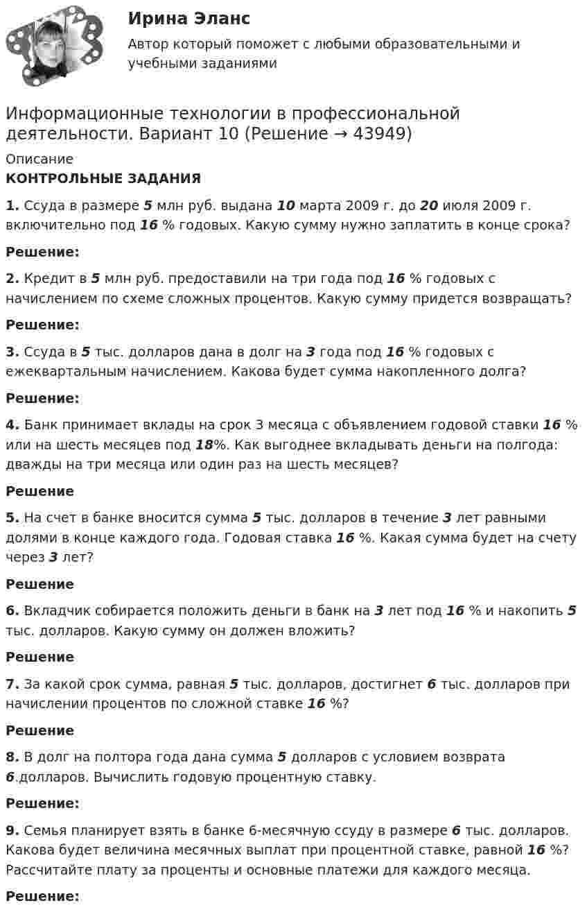      
            Описание
             КОНТРОЛЬНЫЕ ЗАДАНИЯ  1. Ссуда в размере 5 млн руб. выдана 10 марта 2009 г. до 20 июля 2009 г. включительно под 16 % годовых. Какую сумму нужно заплатить в конце срока? Решение: 2. Кредит в 5 млн руб. предоставили на три года под 16 % годовых с начислением по схеме сложных процентов. Какую сумму придется возвращать? Решение: 3. Ссуда в 5 тыс. долларов дана в долг на 3 года под 16 % годовых с ежеквартальным начислением. Какова будет сумма накопленного долга? Решение: 4. Банк принимает вклады на срок 3 месяца с объявлением годовой ставки 16 % или на шесть месяцев под 18%. Как выгоднее вкладывать деньги на полгода: дважды на три месяца или один раз на шесть месяцев? Решение 5. На счет в банке вносится сумма 5 тыс. долларов в течение 3 лет равными долями в конце каждого года. Годовая ставка 16 %. Какая сумма будет на счету через 3 лет?Решение 6. Вкладчик собирается положить деньги в банк на 3 лет под 16 % и накопить 5 тыс. долларов. Какую сумму он должен вложить?Решение 7. За какой срок сумма, равная 5 тыс. долларов, достигнет 6 тыс. долларов при начислении процентов по сложной ставке 16 %? Решение 8. В долг на полтора года дана сумма 5 долларов с условием возврата 6.долларов. Вычислить годовую процентную ставку. Решение: 9. Семья планирует взять в банке 6-месячную ссуду в размере 6 тыс. долларов. Какова будет величина месячных выплат при процентной ставке, равной 16 %? Рассчитайте плату за проценты и основные платежи для каждого месяца. Решение:  
            
            
            Информационные технологии в профессиональной деятельности. Вариант 1Информационные технологии в профессиональной деятельности. Вариант 10Информационные технологии в профессиональной деятельности (Вариант № 1, Петровский колледж)Информационные технологии в профессиональной  деятельности_витте_вариант_2Информационные технологии в профессиональной деятельности  Задание//вариант №  4Информационные технологии в профессиональной деятельности (зачет) тест с ответами 76%Информационные технологии в профессиональной деятельности ИТ в юридической деятельности Ответы на тест Синергия МОИ МТИИнформационные технологии в профессиональной деятельности / Адаптивные информационные технологии в профессиональной деятельности, 83 вопроса, сборник ответов (ответы на тест Синергия / МТИ / МОИ / МосАП)💯 Информационные технологии в профессиональной деятельности/ Адаптивные информационные технологии в профессиональной деятельности.ти (все ответы на тест Синергия / МТИ / МосАП, апрель 2023)💯 Информационные технологии в профессиональной деятельности/ Адаптивные информационные технологии в профессиональной деятельности.ти (все ответы на тест Синергия / МТИ / МосАП, май 2023)💯 Информационные технологии в профессиональной деятельности/ Адаптивные информационные технологии в профессиональной деятельности.ти (ответы на тест Синергия / МОИ / МТИ / МосАП, октябрь 2023)💯 Информационные технологии в профессиональной деятельности/ Адаптивные информационные технологии в профессиональной деятельности.ти (ответы на тест Синергия / МТИ / МосАП, октябрь 2022)💯 Информационные технологии в профессиональной деятельности/ Адаптивные информационные технологии в профессиональной деятельности.ти (ответы на тест Синергия / МТИ / МосАП, сентябрь 2022)💯 Информационные технологии в профессиональной деятельности/ Адаптивные информационные технологии в профессиональной деятельности.ти (правильные ответы на тест Синергия / МОИ / МТИ / МосАП, август 2023)