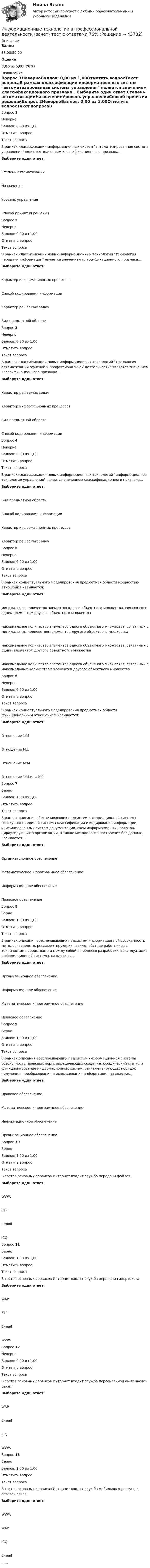      
            Описание
             Баллы 38,00/50,00 Оценка 3,80 из 5,00 (76%) 
            Оглавление
            Вопрос 1НеверноБаллов: 0,00 из 1,00Отметить вопросТекст вопросаВ рамках классификации информационных систем автоматизированная система управления является значением классификационного признака...Выберите один ответ:Степень автоматизацииНазначениеУровень управленияСпособ принятия решенийВопрос 2НеверноБаллов: 0,00 из 1,00Отметить вопросТекст вопросаВ рамках классификации новых информационных технологий технология передачи информации является значением классификационного признака...Выберите один ответ:Характер информационных процессовСпособ кодирования информацииХарактер решаемых задачВид предметной областиВопрос 3НеверноБаллов: 0,00 из 1,00Отметить вопросТекст вопросаВ рамках классификации новых информационных технологий технология автоматизации офисной и профессиональной деятельности является значением классификационного признака...Выберите один ответ:Характер решаемых задачХарактер информационных процессовВид предметной областиСпособ кодирования информацииВопрос 4НеверноБаллов: 0,00 из 1,00Отметить вопросТекст вопросаВ рамках классификации новых информационных технологий информационная технология управления является значением классификационного признака...Выберите один ответ:Вид предметной областиСпособ кодирования информацииХарактер информационных процессовХарактер решаемых задачВопрос 5НеверноБаллов: 0,00 из 1,00Отметить вопросТекст вопросаВ рамках концептуального моделирования предметной области мощностью отношения называется:Выберите один ответ:минимальное количество элементов одного объектного множества, связанных с одним элементом другого объектного множествамаксимальное количество элементов одного объектного множества, связанных с минимальным количеством элементов другого объектного множествамаксимальное количество элементов одного объектного множества, связанных с одним элементом другого объектного множествамаксимальное количество элементов одного объектного множества, связанных с максимальным количеством элементов другого объектного множестваВопрос 6НеверноБаллов: 0,00 из 1,00Отметить вопросТекст вопросаВ рамках концептуального моделирования предметной области функциональным отношением называется:Выберите один ответ:Отношение 1:МОтношение М:1Отношение М:МОтношение 1:М или М:1Вопрос 7ВерноБаллов: 1,00 из 1,00Отметить вопросТекст вопросаВ рамках описания обеспечивающих подсистем информационной системы совокупность единой системы классификации и кодирования информации, унифицированных систем документации, схем информационных потоков, циркулирующих в организации, а также методология построения баз данных, называется...Выберите один ответ:Организационное обеспечениеМатематическое и программное обеспечениеИнформационное обеспечениеПравовое обеспечениеВопрос 8ВерноБаллов: 1,00 из 1,00Отметить вопросТекст вопросаВ рамках описания обеспечивающих подсистем информационной совокупность методов и средств, регламентирующих взаимодействие работников с техническими средствами и между собой в процессе разработки и эксплуатации информационной системы, называется...Выберите один ответ:Организационное обеспечениеИнформационное обеспечениеМатематическое и программное обеспечениеПравовое обеспечениеВопрос 9ВерноБаллов: 1,00 из 1,00Отметить вопросТекст вопросаВ рамках описания обеспечивающих подсистем информационной системы совокупность правовых норм, определяющих создание, юридический статус и функционирование информационных систем, регламентирующих порядок получения, преобразования и использования информации, называется...Выберите один ответ:Правовое обеспечениеМатематическое и программное обеспечениеИнформационное обеспечениеОрганизационное обеспечениеВопрос 10ВерноБаллов: 1,00 из 1,00Отметить вопросТекст вопросаВ состав основных сервисов Интернет входит служба передачи файлов:Выберите один ответ:WWWFTPE-mailICQВопрос 11ВерноБаллов: 1,00 из 1,00Отметить вопросТекст вопросаВ состав основных сервисов Интернет входит служба передачи гипертекста:Выберите один ответ:WAPFTPE-mailWWWВопрос 12НеверноБаллов: 0,00 из 1,00Отметить вопросТекст вопросаВ состав основных сервисов Интернет входит служба персональной он-лайновой связи:Выберите один ответ:WAPE-mailICQWWWВопрос 13ВерноБаллов: 1,00 из 1,00Отметить вопросТекст вопросаВ состав основных сервисов Интернет входит служба мобильного доступа к сотовой связи:Выберите один ответ:WWWWAPICQE-mail...... 
            
            
            Информационные технологии в профессиональной деятельности  Задание//вариант №  4Информационные технологии в профессиональной деятельности (зачет) тест с ответами 76%Информационные технологии в профессиональной деятельности ИТ в юридической деятельности Ответы на тест Синергия МОИ МТИИнформационные технологии в профессиональной деятельности (Коммерция) тест с ответами КОЛЛЕДЖ Синергия/МОИ/ МТИ /МОСАПИнформационные технологии в профессиональной деятельности Курский техникум экономики и управления💯 Информационные технологии в профессиональной деятельности.ои(dor) 1/2 (ответы на тест Синергия / МОИ / МТИ / МосАП, январь 2024)💯 Информационные технологии в профессиональной деятельности (ответы на тест Синергия / МОИ / МТИ / МосАП, сентябрь 2023)💯 Информационные технологии в профессиональной деятельности/ Адаптивные информационные технологии в профессиональной деятельности.ти (ответы на тест Синергия / МТИ / МосАП, октябрь 2022)💯 Информационные технологии в профессиональной деятельности/ Адаптивные информационные технологии в профессиональной деятельности.ти (ответы на тест Синергия / МТИ / МосАП, сентябрь 2022)💯 Информационные технологии в профессиональной деятельности/ Адаптивные информационные технологии в профессиональной деятельности.ти (правильные ответы на тест Синергия / МОИ / МТИ / МосАП, август 2023)Информационные технологии в профессиональной деятельности база данных БД ФирмаИнформационные технологии в профессиональной деятельности. Вариант 1Информационные технологии в профессиональной деятельности. Вариант 10Информационные технологии в профессиональной деятельности (Вариант № 1, Петровский колледж)