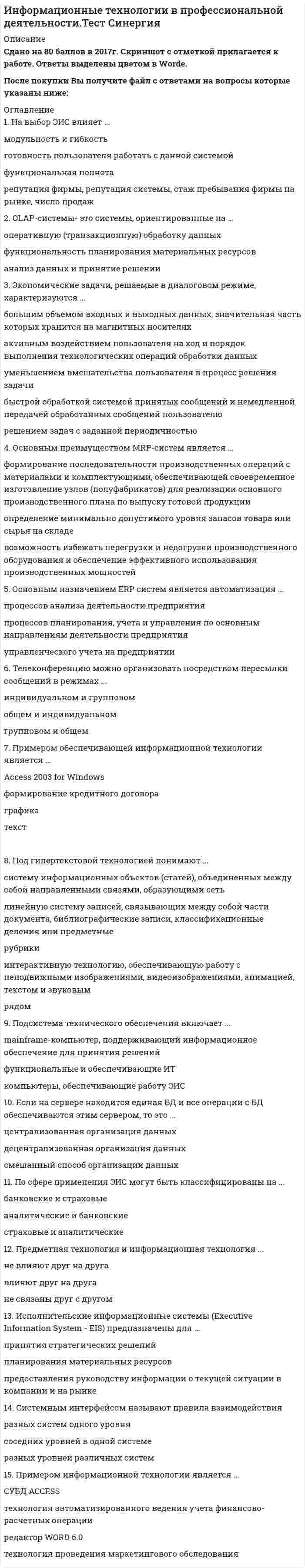    
          Описание
          Сдано на 87баллов в 2020г.! Верно 26 из 30 Скриншот с отметкой прилагается к работе. Ответы выделены цветом.﻿**Если нужны готовые тесты по другим предметам, пишите в личные сообщения скину ссылки**После покупки Вы получите файл с ответами на вопросы которые указаны ниже: 
          Оглавление
          При работе нескольких приложений одновременно обращение к процессору ...происходит по приоритетупроисходит одновременно всеми процессамине происходитпроисходит по очереди Операционные системы представляют собой программные продукты, входящие в состав ...системы управления базами данныхсистемного программного обеспечениясистем программированияприкладного программного обеспеченияСсылкой на ячейку может быть ...адресформулаимязначениеВ фрагменте обучающей таблицы классификации подростков по внешним признакам классом является ...роствестемперамент.... КонсультантПлюс представляет экспертное решение правовой задачиПравовой навигаторБыстрый поискПутеводительНедостатком ... изображения является ресурсоемкостьфрактальногорастровоговекторногоУкажите последовательность этапов внедрения ИТ:1   Обучение пользователей2   Запуск в рабочем режиме3   Предпроектное обследование4   Проверка работы отчетов5   Тестовые запуски6   Проверка работы отчетов7   Настройка экранных форм8   Подписание договора9   Обучение ИТ-отдела10 Наполнение информацией базы данных11 Формирование ТЗЗапись решетки в ячейку указывает на ...ошибку в формулесбой программынеобходимость расширить ячейкуошибку вводе... - это формат аудио без сжатияAviWavMp3Mpeg4 Жизненный цикл программного продукта начинается с момента ...покупки продуктазагрузки и установки программ в вычислительную системупрактического использованиявыработки концепции автоматизацииИнтерфейс - это...элемент программного продуктасовокупность средств и правил взаимодействия устройств ПК. программ и пользователякомплекс аппаратных средствчасть сетевого оборудованияСправочная правовая система является ...сборником готовых решений по юридическим вопросаммассивом всех правовых актов., изданных в РФэффективным средством распространения правовой информацииофициальным источником публикации нормативных правовых актовПри транспонировании диапазона А5:А10 был получен диапазон ...А11:А16E5:J10А5:В10A1:F1 Клавиша F1 в Windows ...зарезервирована для вызова Справкииспользуется в каждом приложении по-разномузарезервирована для проверки орфографиизарезервирована для печатиСтатьи в Wikipedia ...может писать любой пользователь, но его может исправить любой другой пользовательпишут профессионалы, которые должны предварительно доказать свою принадлежность научному сообществуможет писать любой пользователь, но его контент должен проверить рецензент-профессионалПрограмма Word является ...информационным процессомреализацией информационной технологииинформационным преобразованиемГотовые («коробочные») продукты ...не требуют внедренияне отражают особенности бизнес-процессов предприятияне требуют обучения персоналагораздо дешевле, чем индивидуальныеПрограмма Проводник в операционной системе Windows предназначена для ...создания базы данныхработы с файлами, папками и приложениямивыполнения дефрагментации жесткого дисканабора текстовМинимальной составляющей таблицы являетсяячейкаформулакнигадиапазонПо ссылке КОДЕКСЫ открывается список...:всех редакций всех кодексовтолько действующих на текущий момент кодексовдействующих или не вступивших в силу изменений редакций всех кодексовпервоначальных и действующих редакций кодексов... В MS Excel означает абсолютную ссылкуС22R1C2$A$5#А#5... - это специальная программа для сжатия и распаковки аудио- и видеофайловgifАрхиваторКодекВизуализаторУголовному кодексу РФ в словаре поля «Вид документа» информационного банка «ВерсияПроф» соответствует запись «...»только ФЕДЕРАЛЬНЫЙ ЗАКОНтолько КОДЕКСКОДЕКС, ЗАКОН и ФЕДЕРАЛЬНЫЙ ЗАКОНКОДЕКС и ПОСТАНОВЛЕНИЕФайловая система определяет...способ организации данных на дискефизические особенности носителяемкость дискачисло дисковРезультатом сканирования является ... изображениерастровоевекторноефрактальноеЭлектронный документ приобретает юридическую силу, если он ...содержит изображение подписи ответственного лицаимеет электронную подпись и заверен печатьюхранится в ЭВМобладает электронной подписью автораИнформационная безопасность рассматривает случаи ...атак на информациюнесанкционированного доступасвязанные только с электронными документамиутери информации из-за пожараГосударственная система статистики., библиотечная сеть, архивный фонд относятся к...информационным ресурсам, ориентированным на конкретный органинформационным ресурсам, ориентированным на внешнего пользователясектору массовой потребительской информацииИспользование нелицензионного программного обеспечения ...квалифицируется как взломможет привести к утечке информациинарушает авторские праваквалифицируется как фишингПрезидент РФ принимает...распоряжениязаконыпосланияуказы  
            
            
            Информационные технологии в психологии.Тест Синергия 2020Информационные технологии в психологии (тест с ответами «Синергия»).Информационные технологии в психологии (тест с ответами Синергия)Информационные технологии в психологии (тест с ответами) «Синергия».Информационные технологии в психологии (Тест с ответами Синергия)Информационные технологии в управлении персоналом модуль (СПБГТИ ФЭМ)Информационные технологии в экономике Ответы Синергия (Тесты 2021)Информационные технологии в менеджменте Синергия 2021Информационные технологии в менеджменте Синергия\ МОИ 2021 год 100 вопросовИнформационные технологии в менеджменте.Тест СинергияИнформационные технологии в менеджменте.Тест Синергия 2020Информационные технологии в менеджменте. Тест с ответами 2021 СинергияИнформационные технологии в менеджменте ( экзамен) тест СинергияИнформационные технологии в профессиональной деятельности Синергия 2021 1 семестр 🔥 БАЗА ТЕСТОВ 🔥
