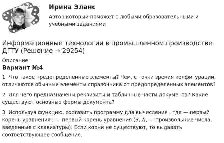     
          Описание
          	Вариант №4	1. Что такое предопределенные элементы? Чем, с точки зрения конфигурации, отличаются обычные элементы справочника от предопределенных элементов?	2. Для чего предназначены реквизиты и табличные части документа? Какие существуют основные формы документа?	3. Используя функцию, составить программу для вычисления                     , где    — первый корень уравнения   ;    — первый корень уравнения    (З, Д,    — произвольные числа, введенные с клавиатуры). Если корни не существуют, то выдавать соответствующее сообщение.  
            
            
            Информационные технологии в науке и образовании. Синергия. Компетентностный тест. На отлично!Информационные технологии в промышленном производстве ДГТУИнформационные технологии в проф. деятельностиИнформационные технологии в проф. деятельности. Задание 2.Информационные технологии в проф. деятельности/СибУПК/Тесты 1-3 + Итоговый тест/на Отлично/100%Информационные технологии в профессионально деятельности 2к2с. Итоговый тест. (КСУ)Информационные технологии в профессиональной деятельной деятельности (Право) тест с ответами КОЛЛЕДЖ Синергия/МОИ/ МТИ /МОСАП💯 Информационные технологии в менеджменте. (ответы на тест Синергия / МОИ / МТИ / МосАП, сентябрь 2023)💯 Информационные технологии в менеджменте (ответы на тест Синергия / МТИ / МосАП, август 2022)💯 Информационные технологии в менеджменте (ответы на тест Синергия / МТИ / МосАП, июль 2022)Информационные технологии в менеджменте / Промежуточные тесты + Итоговый тестИнформационные технологии в менеджменте (тест с ответами Синергия)Информационные технологии в менеджменте (тест с ответами Синергия/МОИ/МТИ/МосАП)Информационные технологии в менеджменте (тест с ответами Синергия/МОИ/МТИ/МосАП)