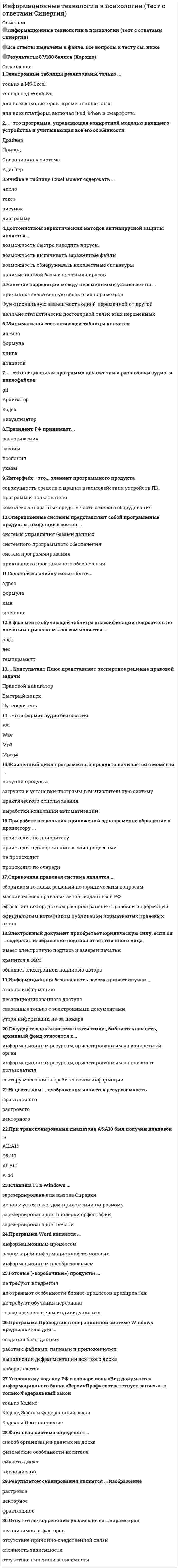      
          Описание
          Обязательно проверьте есть ли вопрос в той лекции, которую Вы выбрали, ниже есть список вопросов.За прохождением модуля, Вы можете обратиться в лс. 
          Оглавление
          1 лекция:Среди приведенных ниже утверждений НЕПРАВИЛЬНО следующееКоличество информации в слове «Информатика» при условии, что для кодирования используется 32-значный алфавит, равно ________...Объем видеопамяти, необходимой для хранения битовой карты изображения разрешением…К основным видам информационных технологий относятФундаментальное свойство информации, означающее, что информация может менять способ и форму…Последняя цифра суммы чисел 548 и 568 в восьмеричной системе счисления равнаБазовыми компонентами информационной технологии являются2 лекция:В велокроссе участвуют 60 спортсменов. Специальное устройство…Результат вычисления выражения 24+2+1 имеет в двоичной системе видЧисло 111000012 в десятичной системе счисления- этоВыберите вариант, в котором объемы память расположены в порядке возрастанияКоличество информации, которое содержит сообщение, уменьшающее неопределенность знания в 2 раза..Семантический аспект-это характеристика информации с точки зрения3 лекцияОпределите, какое десятичное число, записано в байте: 11101000Покажите, как в память компьютера будет записано число: +106Определите, какое десятичное число, записано в байте: 01100110Определите, какое десятичное число, записано в байте: 01000111Минимальное количество бит, необходимое для двоичного кодирования числа 3310, равноМинимально необходимое для записи целого числа 216 количество байт, равноМинимально необходимое для записи целого числа 224 количество байт, равноПокажите, как в память компьютера будет записано число: -122Поле данных длиной в расширенное слово занимает память объемомНаибольшее натуральное число, кодируемое 7 битами равно4 лекцияИнформационный объем сообщения Ура!_Началась…Сколько символов будет содержать сообщение при перекодировке сообщения..Оценим информационный объем цифрового стереозвукового файла длительностью звучания 3 секунды при среднем качестве звука..В текстовом файле хранится текст объемом в 400 страниц..Для хранения на диске слова ИНФОРМАТИКА в системе кодирования ASCII (8 бит на 1 символ) …Наиболее известными способами представления графической информации в компьютере являютсяКоличество байт для кодирования слова ТЕСТ в кодовой таблице…Цветовая модель RGB устанавливает следующие параметры: 0.255.0. этим параметрам…Чему равен объем (в Кб), при длительности звучания 2 минуты и среднем качестве звука…6 лекцияКакое устройство представлено на рисункеАрифметико-логическое устройство (АЛУ) является составной частьюВыражение «Если завтра будет дождь…»Какой логический элемент представлен на рисункеКакая логическая функция соответствует данной схемеУстройства, входящие в состав  процессора7 лекцияПод сигналом в информационных технологиях понимаетсяКомпьютеры, созданные для решения предельно сложных вычислительных задач..Целенаправленное и эффективное использование информации….Расположите прообразы современных вычислительных устройств..-устройство, позволяющее…-аналитическая машина…-суммирующая машина…-разностная машина…Первым программистом мира являетсяПоследовательностью информационных процессов, описанных в предложении: студент набрал текст реферата…Верным утверждением является Одна из проблем развития современных информационных технологий этоОсновной задачей информационных технологий НЕ являетсяХарактеристиками процесса обмена данных в вычислительных сетях…8 лекцияУкажите, какие из следующих высказываний являются истиннымиА) Появление второго…Б)в эвм первого поколения отсутствовало устройство..В)в эвм первого поколения отсутствовала оперативная памятьГ) машины третьего поколения..Д) компьютер с процессором…Гарвардская архитектура вычислительной системы отличается от принстонской…Последовательность смены элементной базы ЭВМА) дискретные полупроводниковые приборыБ) электронно-вакуумные лампы..В)интегральные микросхемыАрифметико-логическое устройство (АЛУ) является составной частьюЛюбой компонент ЭВМ и предоставляемые..Основные принципы построения цифровых вычислительных машин..9 лекцияВ соответствии со своими функциями персональные компьютеры..Центральным звеном построения простейшей конфигурации..Процессор выполняет…Аббревиатура ROM расшифровывается какУстройством, в котором хранение данных возможно только при включенном….10 лекцияРазрешение принтера-этоВ вычислительной технике не существуют _____сканерыУстройствами вывода данных являютсяУстройством ввода не являетсяПринтер-это устройствоК периферийным устройствам относятся11 лекцияНа производительность микропроцессорной системы НЕ влияетСогласно классификации параллельных архитектур по Флинну ЭВМ, построенные по принципам фон Неймана…Имеет механические части и поэтому работает достаточно медленно________ памятьЦентральным звеном построения простейшей конфигурации..Среди современных направлений развития компьютеров нет компьютеровУрезанная версия ПК, которая представляет собой..Самой быстродействующей памятью персонального компьютера является12 лекцияЭтапы создания программных продуктов..-документирование-кодирование-тестирование-анализ задачи-проектированиеНеобходимость в разработке программного обеспечения обуславливается следующими обстоятельствамиЯзык программированияСовокупность ЭВМ и программного обеспечения называетсяАлгоритмом называетсяПрограммы начального тестирования и загрузки компьютера хранятсяПрограммы, встроенные («вшитые») в ПЗУ, входят в состав13 лекцияДля функционирования программ прикладного уровня необходимо наличиеУправление ресурсами включает решение следующих задачСистемное программное обеспечениеОперационная система-этоОсновные ресурсы компьютера это…(выберите неправильный..)Драйверами устройств называютсяОперационная система – это (выберите неправильный ответ)15 лекцияКоманды меню «правка» в современных текстовых процессорах позволяют осуществлять действияШрифты, разные по размеру и начертанию, но одинаковые по характеру рисунка, называютКнопка панели инструментов П в MS Word предназначена дляТекстовый процессор-программа, предназначенная дляГлавным преимуществом при работе с текстом в текстовом редакторе (в сравнении с пишущей машинкой)..Команды меню «формат» в современных текстовых процессорах позволяют осуществлять действияКакая операция нарушает признак, по которому подобраны все остальные операции из приводимого ниже спискаТекстовый процессор-программа, предназначенная дляКонтрольные вопросы Тип шрифта True Type означает..Список: конфеты, мармелад, шоколад, вафли в MS Word называется16 лекцияНаиболее известными способами представления графической информации в компьютере являютсяДля растрового графического редактора какие из утверждений являются невернымиФайлы графического изображения могут иметь расширение имениИз предложенного списка графическими форматами являютсяА) TIFFБ)TXTPhoto Editor является17 лекцияВыделен диапазон ячеек А13:D31. Диапазон содержитПредставлен фрагмент электронной таблицы в режиме отображений формулВ электронной таблице MS Excel знак «S» перед номером строки..Табличный процессор-это18 лекцияНапишите формулу для вычисления коэффициента стабильностиКст =ИСобщ…Экономическая информация бываетИнформационный массив-этоРеквизит - этоКакие требования предъявляются к информации, которая будет использоваться для обеспечения функций…Какая информация является планово-директивной информациейСвойства информации необходимые для создания систем обработки экономической информацииЭкономическая информация - этоКак оценивается уровень стабильности информации19 лекцияПроблемы, связанные с воспитанием и обучением персонала, решаются в рамках..Управление человеческими ресурсами предприятия включаетУправление человеческими ресурсами предприятия включаетУправление человеческими ресурсами предприятия включаетУправление человеческими ресурсами предприятия включаетУчет уровня развития конкретного производства, производится в рамках…Особенности группового поведения связаныВопросы планирования численности и состава работающих решаются в рамках следующего аспекта..Вопросы соблюдения трудового законодательства в работе с персоналом, решаются в рамках..Под системой понимаетсяИнформационная система-этоУровни управления, которые необходимо проанализировать при создании информационной…К основным процессам информационной системы относят следующие процессыГлавная миссия информационных систем-это20 лекцияПерсонал организации можно структурировать следующим образомШтатная структура…Социальная структураАбсолютными показателями оборота и текучести являются23 лекцияВ основе методов искусственного интеллекта лежитПри работе со знаниями используются следующие методыСистемы искусственного интеллекта ориентированы на решениеСистемы искусственного интеллекта состоят из следующих блоков: (выберите неправильный ответ)Отличительной чертой интеллектуальных систем являетсяПрограммные комплексы, аккумулирующие знания специалистов…Искусственный интеллект это (выберите неправильный ответ)Основное отличие Знаний от данных это24 лекцияКриптосистемой являетсяЭлектронно-цифровая подпись (ЭЦП) документа..Симптомами заражения НЕ являютсяВыделите три наиболее верных метода защиты информации от нелегального распределенияК антивирусным средствам не относятсяСжатый образ исходного текста обычно используетсяТри важнейших цели информационной безопасности – это защита25 лекцияФункции сетевой карты не входитКомбинация стандартов топологий и протоколов для создания работоспособностей..Адрес 127.0.0.1Интернет страницы загружаются по протоколуСистемой, автоматически устанавливающей связь между  IP-адресами…Основой построения и функционирования сети Интернет является семейство протоколов26 лекцияСовременное состояние ИТ можно охарактеризовать следующими положениямиТенденция развития ИТ- конвергенция предполагает..Тенденция развития ИТ- ликвидация промежуточных звеньев..Тенденция развития ИТ-глобализация предполагает..Тенденция развития ИТ-способность к взаимодействию предполагает..Тенденция развития ИТ-усложнение информационных..Основные характеристические черты ГИТПять основных тенденций в развитии ИТ 
            
            
            Информационные технологии в управлении персоналом модуль (СПБГТИ ФЭМ)Информационные технологии в экономике Ответы Синергия (Тесты 2021)Информационные технологии в экономике Синергия 120 ответов на тесты. 97 из 100 правильных ответовИнформационные технологии в экономике (тест с ответами Синергия )Информационные технологии в экономике.фэо (тест с ответами Синергия)Информационные технологии в юридической деятельностиИнформационные технологии в юридической деятельности Информационные технологии в менеджменте ( экзамен) тест СинергияИнформационные технологии в профессиональной деятельности Синергия 2021 1 семестр 🔥 БАЗА ТЕСТОВ 🔥Информационные технологии в профессиональной деятельности.Тест СинергияИнформационные технологии в психологии.Тест Синергия 2020Информационные технологии в психологии (тест с ответами «Синергия»).Информационные технологии в психологии (тест с ответами Синергия)Информационные технологии в психологии (тест с ответами) «Синергия».
