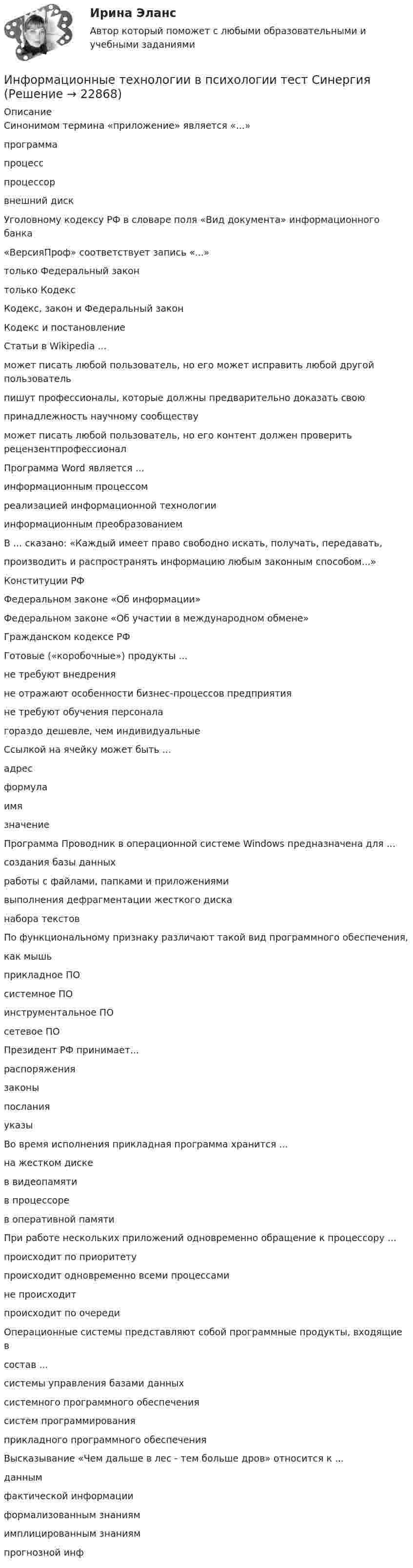      
          Описание
          Синонимом термина «приложение» является «...»программапроцесспроцессорвнешний дискУголовному кодексу РФ в словаре поля «Вид документа» информационного банка«ВерсияПроф» соответствует запись «...»только Федеральный законтолько КодексКодекс, закон и Федеральный законКодекс и постановлениеСтатьи в Wikipedia ...может писать любой пользователь, но его может исправить любой другой пользовательпишут профессионалы, которые должны предварительно доказать своюпринадлежность научному сообществуможет писать любой пользователь, но его контент должен проверить рецензентпрофессионалПрограмма Word является ...информационным процессомреализацией информационной технологииинформационным преобразованиемВ ... сказано: «Каждый имеет право свободно искать, получать, передавать,производить и распространять информацию любым законным способом...»Конституции РФФедеральном законе «Об информации»Федеральном законе «Об участии в международном обмене»Гражданском кодексе РФГотовые («коробочные») продукты ...не требуют внедренияне отражают особенности бизнес-процессов предприятияне требуют обучения персоналагораздо дешевле, чем индивидуальныеСсылкой на ячейку может быть ...адресформулаимязначениеПрограмма Проводник в операционной системе Windows предназначена для ...создания базы данныхработы с файлами, папками и приложениямивыполнения дефрагментации жесткого дисканабора текстовПо функциональному признаку различают такой вид программного обеспечения,как мышьприкладное ПОсистемное ПОинструментальное ПОсетевое ПОПрезидент РФ принимает...распоряжениязаконыпосланияуказыВо время исполнения прикладная программа хранится ...на жестком дискев видеопамятив процессорев оперативной памятиПри работе нескольких приложений одновременно обращение к процессору ...происходит по приоритетупроисходит одновременно всеми процессамине происходитпроисходит по очередиОперационные системы представляют собой программные продукты, входящие всостав ...системы управления базами данныхсистемного программного обеспечениясистем программированияприкладного программного обеспеченияВысказывание «Чем дальше в лес - тем больше дров» относится к ...даннымфактической информацииформализованным знаниямимплицированным знаниямпрогнозной инф  
            
            
            ⭐ Информационные технологии в психологии (ответы на тест Синергия / МТИ / МосАП, март 2023)Информационные технологии в психологии тест СинергияИнформационные технологии в психологии (тест с ответами «Синергия»).Информационные технологии в психологии (тест с ответами «Синергия»).Информационные технологии в психологии (тест с ответами «Синергия»).Информационные технологии в психологии (тест с ответами «Синергия»).Информационные технологии в психологии  (тест с ответами «Синергия»/МТИ).Информационные технологии в профессиональной деятельности (Темы 1- 8) тест с ответами КОЛЛЕДЖ Синергия/МОИ/ МТИ /МОСАПИнформационные технологии в психологииИнформационные технологии в психологииИнформационные технологии в психологии ✅ Информационные технологии в психологии 65 вопросов СИНЕРГИЯ МТИ 2022✅ Информационные технологии в психологии 65 вопросов СИНЕРГИЯ МТИ 2022ИНФОРМАЦИОННЫЕ ТЕХНОЛОГИИ В ПСИХОЛОГИИ ММУ 2023г.
