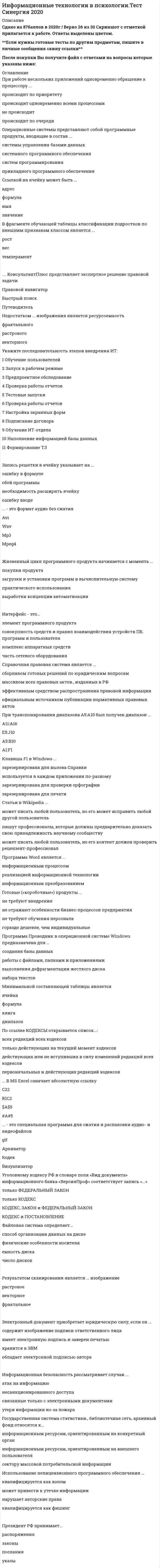      
          Описание
          Максимальная оценка 87 баллов (очень хорошо). 
          Оглавление
          Перечень вопросов:1.E-mail – это … 2. Url – это … в интернете3. Алгоритм – это:4.Алгоритм – это:5.Алгоритм – это … 6.Активная ячейка – это ячейка … 7.Абзац – это: 8. База данных – это … 9.Браузер-это …10.Банк данных состоит из … 11.Бит - это:12.Буфер обмена – это …13.Блок ячеек электронной таблицы задается:14. … в MS Excel означает абсолютную ссылку 15.В фрагменте обучающей таблицы классификации подростков по внешним признакам классом является …16.В таблице MS Excel имя ячейки образуется … 17.Во время исполнения прикладная программа хранится ... 18.Во время исполнения компьютерная программа находится … 19.В текстовом редакторе при задании параметров страницы устанавливаются: 20.Вырезанный фрагмент текста помещается в … 21.В MS Excel чтобы вставить формулу в ячейку, нужно выделить ячейку и ввести знак 22.В MS Excel 2007 выделен диапазон ячеек A1:B3 – это выделение содержит … ячеек 23.В реляционной модели данных первичным ключом таблицы называется выбранные определенным образом24.В алгоритмах какой структуры отдельные операции выполняются неоднократно …25.В алгоритмах … структуры все операции выполняются строго последовательно26.В информационные банки системы Консультант Плюс не включаются:27.В системе Консультант Плюс при печати текста документа28.В … сказано: «каждый имеет право свободно искать, получать, передавать, производить и распространять информацию любым законным способом»29.Ввод и редактирование текста, полнотекстовый поиск, электронные таблицы являются ... 30.В числе элементов, размещенных на Рабочем столе Windows, – … 31.Выделяют следующие варианты выравнивания текста: … 32.В законе «Об информации» регламентируется защита ...33.В структуру типового окна Windows входит ряд элементов, в частности …34.В федеральном законе «Об информации, информатизации и защите информации» государственное регулирование в сфере применения информационных технологий предусматривает защиту … 35. Графические файлы формата JPG, PNG и TIFF способны сохранять изображения, содержащие … цветов 36.Графические файлы формата GIF способны сохранять изображения, содержащие … цветов 37.Глобальная сеть представляет из себя систему, которая включает …38.Готовые («коробочные») продукты …39.Графические фалы формата … могут хранить как растровую, так и векторную информацию40.Главное меню Windows …41.Государственная система статистики, библиотечная сеть, архивный фонд относятся к … 42.Говоря о презентациях, можно утверждать, что … 43. Для работы с чертежами и схемами предназначен графический формат … 44.Достоинством … графики является простота оцифровки45.Достоинством эвристических методов антивирусной защиты является …46.Достоинством эвристических антивирусных программ является …47.Для решения задач статистического анализа используются программные пакеты … 48.Для защиты от фишинга достаточно …49.Для просмотра WEB-страниц предназначены …50.Для отмены последнего действия в Windows служит сочетание клавиш…51.Для выделения группы объектов, расположенных не подряд, используется клавиша 52.Для обеспечения информацией всех участников бизнес-процесса применяются информационные технологии 53.Для создания электронной таблицы в пакете MS Office предназначена программа … 54.Для создания базы данных в пакете MS Office предназначена программа 55.Для создания изображения трехмерного плана местности из стандартных графических элементов следует использовать программу 56.Для создания трехмерных компьютерных изображений подходят файлы формата 57.Для добавления в текст гиперссылки в программе MS Word используется вкладка … 58.Для загрузки программы Microsoft Word необходимо: 59.Данные – это … 60.Для того чтобы поместить в рабочую область создаваемого изображения новую фигуру, следует … 61.Для создания полноценного Web-сайта следует использовать такую программу из пакета MS Office, как … 62.Диапазон в таблице MS Excel – это … 63.Для ввода даты «1 марта 2010 года» надо в ячейку ввести ... 64. Если поле имеет тип даты, то данному полю соответствует запись65.Если поле таблицы базы данных имеет тип даты, то запись … будет соответствовать данному полю 66.Если в процессе автоматического поиска в тексте «Далеко за отмелью, в ельнике, раздалась птичья трель» в качестве образца поиска задать слово «ель», будет найдено 67.Если в колоде 32 карты и в перемешенной колоде выпадение любой карты является равновероятным событием, то сообщение о том, что из колоды карт достали короля пик, содержит … информации 68.Если компьютер имеет 64-разрядную шину данных и 32-разрядную шину адреса, то разрядность процессора равна 69.Если поисковая система на запрос «коса географ.» выдала ссылку на прическу учительницы географии, хотя пользователь интересовался географическим понятием, в этом случае результат поиска можно считать 70.Если в таблице Excel в ячейку В1 введена формула (см рис.) , то при копировании формулы в ячейку В2 в ней получится … 71. Жесткий диск реализует … вид памяти 72.Жизненный цикл программного продукта начинается с момента ... 73. Запись в базе данных (БД) содержит …74.Запись в базе данных – это … 75.Запись решетки в ячейку указывает на ... 76.Запрос к базе данных с полями Фамилия, Год рождения, Класс, Оценка для вывода списка учеников 10 классов, 1992 года рождения, имеющих оценки 4 или 5, содержит выражение: 77.Запрос к базе данных это78.Знание «В четном году прибыль выше, чем в нечетном; в високосный год прибыль падает» – нарушает принцип … 79.Значение измеренной скорости автомобиля на определенном участке, зафиксированное на любом носителе, представляет из себя …80.Зaщитa инфopмaции oт yтeчки – этo дeятeльнocть пo пpeдoтвpaщeнию …81. Информация – это … 82.Информационные системы предназначены для … 83.Информационная технология – это … 84.Интерфейс – это …85.Интеллектуальные информационные технологии используются для создания86.Инструментальные программы нужны для … 87.Информационное общество – это … 88.Идеи по организации автоматического обмена данными между компьютерами удалось реализовать … ХХ в. 89.Информационные ресурсы могут быть собственностью ... 90.Использование нелицензионного программного обеспечения …91.Информационная безопасность рассматривает случаи …92. …. Консультант Плюс представляет экспертное решение правовой задачи93.K ocнoвным фyнкциям тeкcтoвoгo peдaктopa cлeдyeт oтнecти …94.К особенностям изображений векторной графики относят …95.Какой канал связи обеспечивает высокоскоростную передачу?96.Командный интерфейс обеспечивает … 97.К дополнительным устройствам персонального компьютера (ПК) относится 98.Корректный адрес электронной почты: … 99.Корректное написание имени столбца таблицы MS Excel – … 100.Компьютерная сеть, связывающая отдельные компьютеры и локальные сети одного предприятия, называется … 101.Компьютерная сеть – это …102.Клавиша F1 в Windows ... 103.Книги, выложенные в электронных библиотеках, … 104.К объектам юридической защиты информации можно отнести …105. … может содержать только один ряд данных106.Минимальной составляющей таблицы является 107. Неверно, что для создания графического файла растрового формата можно использовать … 108.Неверно, что информационные системы выполняют … функции 109.Неверно, что открытая модель управления включает …110.Неверно, что в электронной таблице MS Excel можно удалить … 111.Неверно, что … является устройством вывода информации112.Неверно, что в системе управления базами данных (СУБД) MS Access существуют … 113.Неверно, что … является функцией табличного процессора 114.Неверно, что данные в электронной таблице могут быть115.Неверно, что текстовый файл можно создать с помощью программы 116.Неверно, что для редактирования текста применяется операция 117.Неверно, что …относится к операциям редактирования текста118.Неверно, что существует … структура алгоритма119.Неверно, что на Web-странице, предназначенной для размещения растрового изображения в сети Интернет, можно использовать формат 120.Недостатком … изображения является ресурсоемкость121.Нeпpaвильнoй фopмyлoй для иcпoльзoвaния в MS Excel являeтcя …122.Наличие корреляции между переменными указывает на … 123.Название мощного компьютера, постоянно подключенного к глобальной компьютерной сети:124.На рис. стрелка указывает на знак … 125.На Рабочем столе Windows размещены определённые элементы, в частности, 126. Отчет базы данных — это:127.Основными функциями текстового редактора являются …128.Операционная система компьютера относится к … программному обеспечению129.Операционные системы представляют собой программные продукты, входящие в состав ... 130.Объединение компьютеров и локальных сетей, расположенных на удаленном расстоянии, для общего использования мировых информационных ресурсов, называется...131.Основная польза специальных аналитических материалов Консультант Плюс состоит в том, что они ... 132.Отсутствие корреляции указывает на …параметров 133.Оперативная память является …134. Программа Проводник предназначена для:135.Программа –это…136.Программа Excel используется для создания137.Программа – это …138.Программа … предназначена для создания трехмерных графических изображений 139.Программа Adobe PhotoShop – это … 140.Программа MS PowerPoint – это … 141.Программа из пакета MS Office, которая выполняет функции органайзера, – 142.По ссылке кодексы открывается список…:143.Правильность обозначение столбцов таблицы MS Excel является144.Правила построения конструкций языка программирования из слов называется …145.По применению в предметной области информационные технологии делятся на 146.Производительность работы компьютера зависит от …147.Появление письменности датируется около … назад148.Пример корректного адреса электронной почты 149.Первые коммерческие справочно-правовые системы в СССР появились в 150.Протокол HTTP служит для … 151.Предметная область информационной системы – это152.Правильный состав блоков компьютера по фон Нейману: … 153.Поле в таблице базы данных – это …154.При работе нескольких приложений одновременно обращение к процессору155.При наборе текста одно слово отделяется от другого … 156.При вводе запроса в окно поиска Яндекса система … и строит список релевантных сайтов 157.При транспонировании диапазона А5:А10 был получен диапазон ... 158.Программа Word является …159.Программа Проводник в операционной системе Windows предназначена для 160.По функциональному признаку различают такой вид программного обеспечения (ПО) 161.Президент РФ принимает …162.Параметр ... можно настроить в диалоговом окне Абзац 163. Результатом сканирования является ... изображение 164.Рисунок иллюстрирует … между числом крокодилов и количеством бутиков 165. Смысл построенной конструкции языка программирования определяется 166.Сетевая карта предназначена для …167.Спам, который имеет цель опорочить ту или иную фирму, компанию, политического кандидата и т.п., – это … 168.Связь между таблицами поддерживается169.С помощью программы … можно преобразовать отсканированный текст (в виде рисунка) в текстовый файл? 170.Сервис сети Интернет, который позволяет получать и передавать файлы по сети, – … 171.Справочная правовая система является …172.Страница в сети Интернет (веб-страница) – это …173.Система управления базами данных представляет собой программный продукт, входящий в состав: 174.Строка в базах данных называется … 175.Столбец в базах данных называется … 176.Совокупность слов языка программирования называется …177.Совокупность символов языка программирования называется … 178.Синонимом термина «приложение» является «...» 179.Статьи в Wikipedia ... 180.Символ, вводимый с клавиатуры при наборе текста, отображается на экране дисплея в позиции, определяемой …181.Сопоставьте понятия и их содержание: 182.Сопоставьте понятие и его определение: 183.Ссылкой на ячейку в таблице excel может быть …184.Существуют такие варианты выравнивания текста, как … 185. Текстовый процессор MS Word относится к … программному обеспечению 186.Точные результаты решения можно получить в результате применения информационных технологий … 187.Текстовый редактор – это программа, предназначенная для … 188.Текстовый редактор - программа, предназначенная для... 189.Текст, набранный в текстовом редакторе, хранится на внешнем запоминающем устройстве в виде:190.Таблица, полученная из совокупности связанных таблиц путем выбора строк, удовлетворяющих заданным условиям на значения полей, – это... 191.Термин «информатизация общества» обозначает …192.Тип данных … следует использовать для записи данных в поле возраст193.Текстовый файл, созданный в Microsoft Word имеет расширение: 194. Учебник по информатике – это источник … 195.Уголовному кодексу РФ в словаре поля «вид документа» информационного банка «версияпроф» соответствует запись …196.Устройство компьютера, выполняющее обработку информации, – это … 197.Устройством ввода текстовой информации является … 198.Устройство, не являющееся устройством вывода информации, – это … 199.Укажите назначение служба INTERNET Telnet: E-mail200.Установите соответствие уровней эталонной модели взаимодействия открытых систем (OSI) и функций, реализуемых на каждом ее уровне: 201.Укажите последовательность действий при копировании файла через буфер обмена:202.Установите последовательность действий использования формата по образцу.203. Формат … разработан американской исследовательской группой Joint Photographic Expert Group в 1990 г. 204.Формат ячеек одного поля таблицы базы данных определяется … 205.Формальное описание набора правил и соглашений, регламентирующих процессы обмена информацией между устройствами в сети, – это … 206.Файлы … графики несут информацию о цвете каждого пиксела изображения 207.Файлы … архивируются наиболее эффективно208.Файл – это …209.Функция σ используется для получения … чисел210.Файловая система определяет …211.Фрагментом называется: 212. Целью информатизации является … 213.Центральный процессор компьютера включает … 214. Что из перечисленного не относится к программным средствам?215.Чтобы вставить формулу в ячейку, нужно …216.Чтобы вызвать контекстное меню, необходимо сделать … кнопкой мыши на объект217.Чтобы курсор переместился в начало текста, нужно нажать:218.Чтобы изменить представление папок и файлов в окне, можно воспользоваться меню … 219. Электронная таблица – это …220.Электронные таблицы реализованы только ... 221.Электронный документ приобретает юридическую силу, если он …222.Элемент … дерева ссылок является прямой ссылкой 223.Электронно-вычислительные машины появились в …224.… – это простая неструктурированная последовательность байтов, имеющая символьное имя225.– это компьютерное мошенничество, при котором пользователь попадает на поддельную страницу сайта, где его призывают сообщить свои логины и пароли 226.… – это специальная программа для сжатия и распаковки аудио- и видеофайлов227.– это фиксируемые в виде определенных сигналов воспринимаемые факты окружающего мира 228. ... - это формат аудио без сжатия 229.– это процесс нахождения наилучшего решения какой-либо задачи (набора параметров) при заданных условиях, ограничениях и критериях.230.… – это совокупность разнообразных свойств продукта, выражающих его способность удовлетворять потребности пользователя231.… – это программа, управляющая конкретной моделью внешнего устройства и учитывающая все его особенности232.– это вредоносная программа, распространяемая людьми233.… является параметром архивации WinRar 234.Ярлык Windows – это …235.Языки дескрипторного типа … 236.Ячейка в таблице Excel может содержать …   
            
            
            Информационные технологии в психологии (тест с ответами «Синергия»).Информационные технологии в психологии (тест с ответами Синергия)Информационные технологии в психологии (тест с ответами) «Синергия».Информационные технологии в психологии (Тест с ответами Синергия)Информационные технологии в управлении персоналом модуль (СПБГТИ ФЭМ)Информационные технологии в экономике Ответы Синергия (Тесты 2021)Информационные технологии в экономике Синергия 120 ответов на тесты. 97 из 100 правильных ответовИнформационные технологии в менеджменте Синергия\ МОИ 2021 год 100 вопросовИнформационные технологии в менеджменте.Тест СинергияИнформационные технологии в менеджменте.Тест Синергия 2020Информационные технологии в менеджменте. Тест с ответами 2021 СинергияИнформационные технологии в менеджменте ( экзамен) тест СинергияИнформационные технологии в профессиональной деятельности Синергия 2021 1 семестр 🔥 БАЗА ТЕСТОВ 🔥Информационные технологии в профессиональной деятельности.Тест Синергия