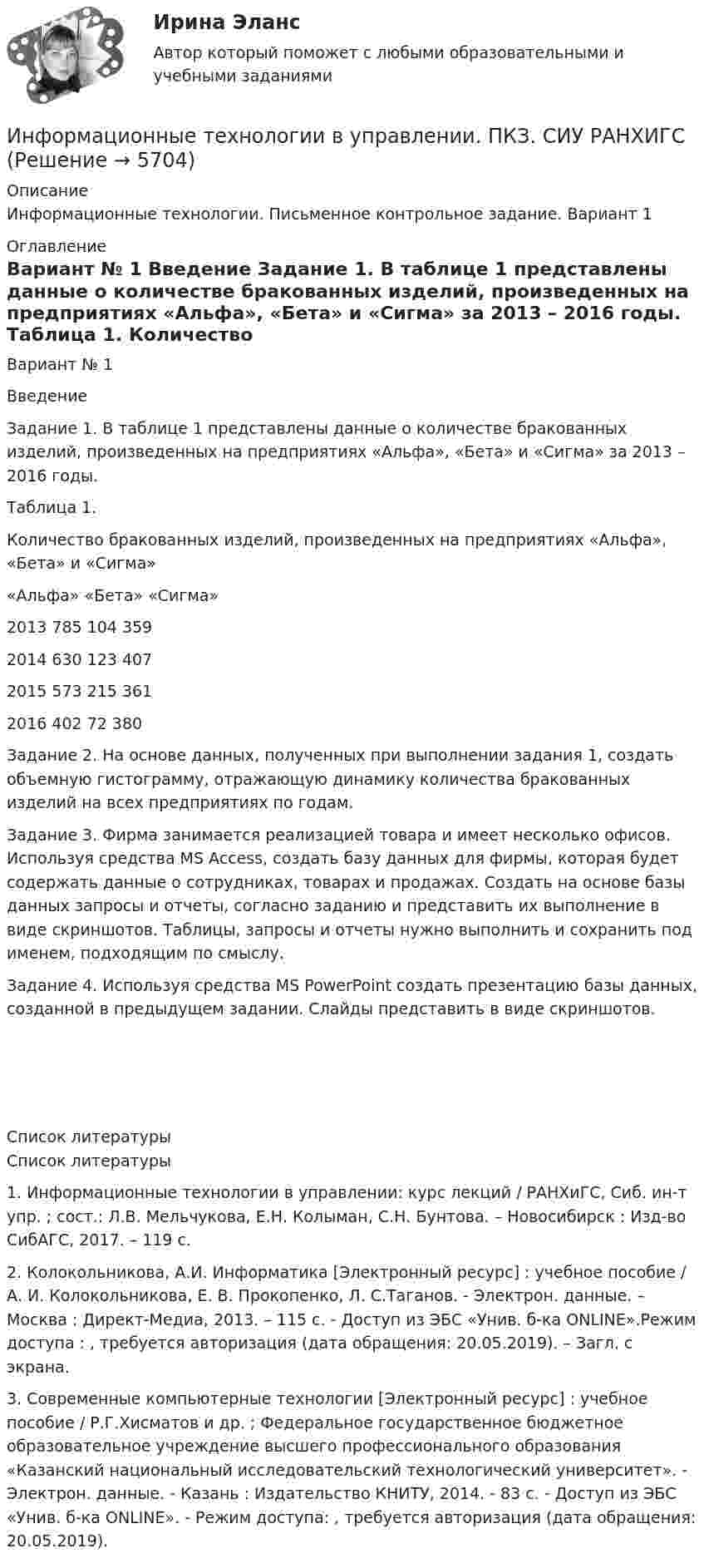      
          Описание
          Информационные технологии. Письменное контрольное задание. Вариант 1 
          Оглавление
          	Вариант № 1	Введение Задание 1. В таблице 1 представлены данные о количестве бракованных изделий, произведенных на предприятиях «Альфа», «Бета» и «Сигма» за 2013 – 2016 годы.	Таблица 1. 	Количество бракованных изделий, произведенных на предприятиях «Альфа», «Бета» и «Сигма»                   «Альфа»  «Бета» «Сигма»  2013        785              104         359 2014         630              123          407 2015          573              215        361  2016         402              72           380   Задание 2. На основе данных, полученных при выполнении задания 1, создать объемную гистограмму, отражающую динамику количества бракованных изделий на всех предприятиях по годам.Задание 3. Фирма занимается реализацией товара и имеет несколько офисов. Используя средства MS Access, создать базу данных для фирмы, которая будет содержать данные о сотрудниках, товарах и продажах. Создать на основе базы данных запросы и отчеты, согласно заданию и представить их выполнение в виде скриншотов. Таблицы, запросы и отчеты нужно выполнить и сохранить под именем, подходящим по смыслу.Задание 4. Используя средства MS PowerPoint создать презентацию базы данных, созданной в предыдущем задании. Слайды представить в виде скриншотов.       
          Список литературы
          Список литературы1.      Информационные технологии в управлении: курс лекций / РАНХиГС, Сиб. ин-т упр. ; сост.: Л.В. Мельчукова, Е.Н. Колыман, С.Н. Бунтова. – Новосибирск : Изд-во СибАГС, 2017. – 119 с.2.      Колокольникова, А.И. Информатика [Электронный ресурс] : учебное пособие / А. И. Колокольникова, Е. В. Прокопенко, Л. С.Таганов. - Электрон. данные. – Москва : Директ-Медиа, 2013. – 115 с. - Доступ из ЭБС «Унив. б-ка ONLINE».Режим доступа : , требуется авторизация (дата обращения: 20.05.2019). – Загл. с экрана.3.      Современные компьютерные технологии [Электронный ресурс] : учебное пособие / Р.Г.Хисматов и др. ; Федеральное государственное бюджетное образовательное учреждение высшего профессионального образования «Казанский национальный исследовательский технологический университет». - Электрон. данные. - Казань : Издательство КНИТУ, 2014. - 83 с. - Доступ из ЭБС «Унив. б-ка ONLINE». - Режим доступа: , требуется авторизация (дата обращения: 20.05.2019).   
            
            
            Информационные технологии в управлении персоналом МЭБИКИнформационные технологии в управлении. ПКЗ. СИУ РАНХИГСИнформационные технологии в управлении проектами_промежуточные тесты + итоговый_Росдистант (207 вопросов)Информационные технологии в управлении проектами Тесты (промежуточные, итоговый) РосдистантИнформационные технологии в экономикеИнформационные технологии в экономике✅ Информационные технологии в экономике 108 вопросов СИНЕРГИЯ МТИ 2022Информационные технологии, ВСЕ ЗАДАНИЯ ТК-2, ТК-6, СИБУПК, 1 курс.Информационные технологии в сфере психологии ответы на тест МФПУ Синергия Информационные технологии в техносферной безопасностиИнформационные технологии в техносферной безопасности. вариант 1Информационные технологии в техносферной безопасности. вариант 3Информационные технологии в техносферной безопасности. вариант 9Информационные технологии в техносферной безопасности/Тема 3/Зачет/экзамен (6 семестр)) тест с ответами 90%