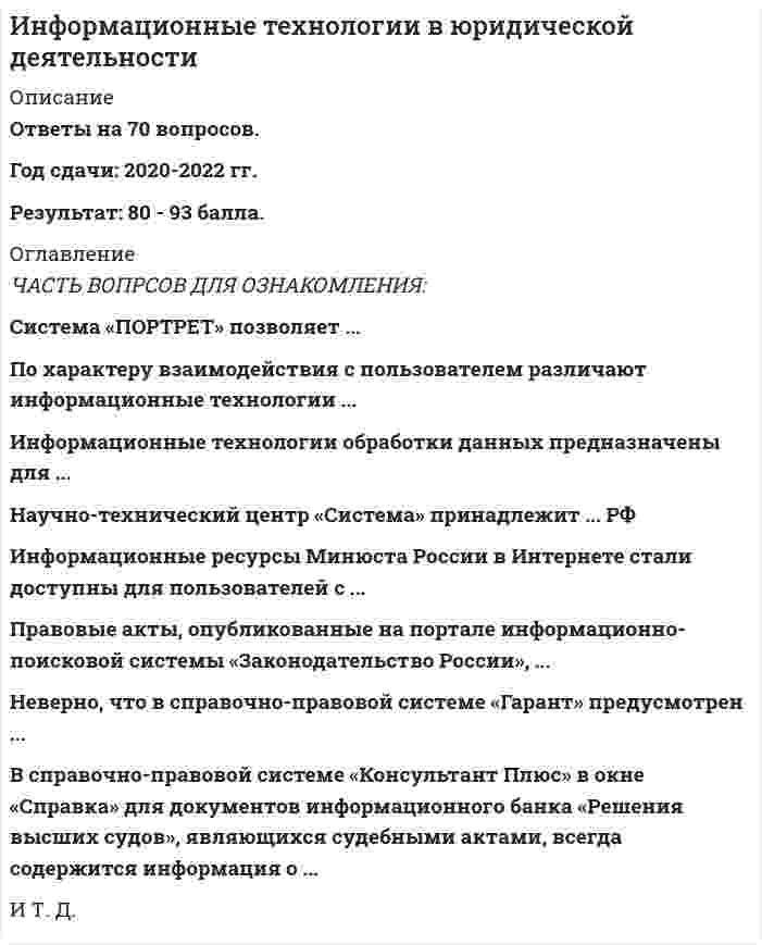   
          Описание
          Полная, свежая база вопросов. 47 вопросов с ответами. Сдано на 83 балла из 100 (были попытки сдачи на 80 и 87 баллов). Год формирования базы ответов и сдачи - 2021.Верные ответы выделены зеленым цветом.После покупки, вы получите файл с ответами на вопросы которые указаны ниже: 
          Оглавление
          1. …- это информация индивидуально-правового характера, имеющая юридическое значение Трудовой кодекс Брачный договор Приказ о награждении А. орденом «Знак почета» Жалоба в прокуратуру о невыплате заработной платы2. Акты правительства РФ издаются в видеуказов и распоряженийраспоряжений и постановленийпостановлении и приказовприказов и указов3. Документами являются носители информации, которые … напечатаны на бумаге прошли регистрацию в Минюсте имеют подпись и печать имеют реквизиты идентификации4. В результате обучения ребенка азбуке у него формируется ... каждой буквы5. Автоматизированные системы идентификации диктора по фонограмме основаны на информационной технологии ... распознания образов поиска прецедентов мультимедиа информационного поиска6. ...информация - это официально документированные сведения, дающие количественную оценку массовым явлениям и событиям7. Из списка документов системы КонсультантПлюс можно скопировать в MS Word названия и оглавления отмеченных документовназвания и тексты отмеченных документовтолько название того документа, на котором стоит курсорназвания отмеченных документов8. Для идентификации биологического материала используют …дактилоскопиюметод распознавания образовграфологическую экспертизуДНК-анализ9. Если в поисковой строке Быстрого поиска задать CONSULTANT.RU, то будет … осуществлен переход на сайт www.consultant.ruосуществлен переход на сайт edu.consultant.ruпостроен список ссылок на сайты компаниипостроен список документов, содержащих введенное значение10. Документ Закон «О электронной цифровой подписи» от 10.01.2002 № 1-ФЗ имеет … указ Президента РФ «Указ Президента РФ от 24.05.2011 № 673 «О Федеральной службе по интеллектуальной собственности»       большую юридическую силу, чемтакую же юридическую силу, как и меньшую юридическую силу, чем11. …- это компьютерное мошенничество, при котором пользователь попадает на поддельную страницу сайта, где его призывают сообщить свои логины и пароли12. … – это отклонение от статистических закономерностей, нестандартность13. … является нормативно-правовым актом    Закон о рекламеДоговор о поставках между хозяйствующими субъектамиКонвенция о защите прав человекаУказ Президента РФ «О Собянине С.С.»14. Математическим моделированием можно считать следующее утверждение «...»Список студентов, не прошедших тест, можно получить из базы данных факультета 1/10 от числа студентов не могут сдать тест Число студентов, не сдавших тест, линейно зависит от числа студентов и их среднего балла по итогам прошлой сессии 10% группы не прошли тест15. В поле «Примечания к документа», содержащемся в Справке к документу информационного банка «ВерсияПроф», может присутствовать информация …о наличии примечаний к разделам документа, созданных специалистами КонсультантПлюсоб особенностях применения документао наличии комментариев, включенных в информационный банк Версия Проф, где проанализирован данный документо количестве редакций этого документа16. В информационной базе КонсультантПлюс сохраняются …       все редакции документатолько первоначальная редакция и последняя по времени редакция документатолько последняя по времени редакция документа17. Статистика - отрасль знаний, в которой излагаются общие вопросы ... массовых статистических (количественных или качественных) данныхсбора, измерения и анализасбора, хранения и передачиописания, хранения и обработкианализ, описания и прогноза18. Материалы, подготовленные специалистами КонсультантПлюс, проще всего найти, используя поле Каточки поиска раздела «Законодательство»:...ТематикаПринявший органНазвание документаПоиск по статусу 19. ... - это процесс нахождения наилучшего решения какой-либо задачи при заданных условиях, ограничениях и критериях20. Исковое заявление гражданина Н. о возмещении имущественного вреда относится ... к иной официальной правовой информации к индивидуально-правовой информации, имеющей юридическое значение к неофициальной правовой информации к нормативной правовой информации21. Если в поле Текст документа (вкладка Основной поиск) задать выражение ДИПЛОМНАЯ РАБОТА, то будут найдены документы, в тексте которых оба слова (с любыми окончаниями) встречаются:в пределах документа, в разных его частяхобязательно в пределах одного предложенияобязательно подряд и в заданной последовательностив пределах небольшого количества строк в любой последовательности22. ... - это комплекс работ с электронными документами: прием, регистрация, рассылка, контроль исполнения, формирование дел, хранение и повторное использование документации, справочная работа23. Если в Карточке поиска заполнено только поле «Название документа» выражением ГРАЖДАНСКИЙ КОДЕКС, то после заполнения «Вид документа» значением КОДЕКС количество документов информационного банка «Версия Проф», соответствующих запросу, ... увеличитсяуменьшитсяне изменитсястанет равным нулю24. Если в поле Название документа (вкладка Основной поиск) задать выражение ОБРАЗОВАТЕЛЬНАЯ УСЛУГА, то будут найдены документы, в названии которых оба слова встречаются:в заданной последовательности и с заданными окончаниямив любой последовательности и с любыми окончаниямив любой последовательности и с заданными окончаниямив заданной последовательности и с любыми окончаниями25. Если в тексте изучаемого документа сказано: «Во исполнение Федерального закона О высшем и послевузовском образовании приказываю», следовательно, изучаемый документ содержит ... полезную связь примечание прямую ссылку обратную ссылку26. К информационно-поисковым системам относится ... «Маньяк» «Узлы» «Модель оружия» «Газхром» 27.Документ, хранящийся в электронном виде, ...должен иметь электронно-цифровую подпись может содержать только образец подписи может не иметь подписи должен содержать подпись28. Для формирования запроса в Карточке поиска: можно заполнить любое количество полей надо обязательно заполнить все поля надо обязательно заполнить хотя бы одно поле надо обязательно заполнить хотя бы два поля29. Архитектура хранения информации в Интернете соответствует ... централизованной информационной системесистеме распределенной и централизованной информационным системам распределенной информационной системе30. Для создания ИС на нейронной сети необходимо наличие … эксперта инженера знаний алгоритма обучения структуры соединения нейронов31. База данных может содержать ... нормативные акты химические формулы сведения о составе губных помад знания 32. Интеллектуальная информационная система необходима для решения задачи…выделения красным чисел таблицы, превышающих их среднеепоиска следующего числа в последовательности 2, 3, 8, 63поиска в БД отпечатков пальцев, аналогичных полученным на месте преступлениявозведения 2 в 18 степень 33. Электронный каталог Российской государственной библиотеки, портал е-education, сайт интернет-магазина все это ... информационные системы информационные ресурсы информация информационные технологии34. Ситуационные центры служат для ... коллективного обсуждения экспертами проблем, требующих неотложного решения повышения качества принятия решений за счет возможности использования информационных технологий поддержки принятия решений и доступа к полной информации поиска и принятия решений с использованием всей имеющейся информации35. ... имеют правовые последствия Договор об оказании образовательных услуг Статистика о правонарушениях в государственных органах Акт толкования 31 статьи Конституции РФ Конституционным судом РФ Постатейные комментарии УК РФ36. Наиболее действенным средством защиты информации от кражи является ... Мониторинг использования компьютеров использование паролей видеонаблюдение шифрование информации37. В базе данных может содержаться … машиночитаемая информация графическая информациятекстовая информация аудиоинформация38. В состав АРМ специалиста по гражданскому праву … должны входить справочные правовые системы должна входить дистанционная база должны входить справочные поисковые системыдолжен входить текстовый редактор39. Для прогнозирования социального отклика на изменение правовой нормы можно использовать … статистические методы метод распознавания образовинформационно-поисковые системы теорию игр40. Простую электронную подпись может использовать …любое физическое лицо для целей, перечисленных в законе «Об электронной подписи»любое физическое лицо для целей, указанных в сертификателюбое физическое лицо для любых целейофициальный представитель юридического лица для выполнения служебных обязанностей41. К ненормативной правовой информации относится …комментарии к ст. 131 УК РФуказ Президента РФ о назначении Н. мэромприказ министра образования о ЕГЭприказы ректора университета о дресс-коде42. Неверно, что в экспертных системах …применяется дескрипторприменяется фреймиспользуются услуги экспертаприменяется база знаний43. Для представления законопроекта на рассмотрение необходимы такие сопроводительные документы, как …заключение Минюста о соответствии законопроекта существующим правовым нормамстатистические исследования по данному вопросуэкономическое обоснование законопроектаисследование существующего законодательства по данному вопросу44. В распределенной системе … пользователи могут иметь доступ к общим ресурсам и общей информациипользователи могут создавать консолидированные отчетыпользователи имеют равные права на использование и изменение информацииизменение данных, внесенные одним пользователем, не видны остальным пользователямпо кнопке Б, расположенной слева у первой строки текста, и по кнопке В пиктографического менюпо кнопкам Б, расположенным на правой панели и слева у первой строки текстапо кнопке А пиктографического меню и по кнопке Б на правой панелипо кнопкам А и В пиктографического меню45. Установите соответствие: A. Справочная правовая система B. Информационно-аналитическая система C. Информационно-поисковая система D. Консультационная система E. «Спрут» F. «Signal Viewer» G. «Время смерти» H. «Фоторобот» I. «Кодекс»46. Коммерческие СПС появились на рынке потому, что… МВД не имело средств на создание СПСработать с базой, установленной на локальном компьютере, прощебольшинство пользователей не имели возможность использовать удаленный доступ для работы с государственными банками документовусовершенствование возможностей поиска требует дополнительных затрат47. Дополнительная полезная информация ко всему документу в целом доступна (см. рис.) … 
            
            
            Информационные технологии в юридической деятельности. 2Информационные технологии в Юридической Деятельности 2021 (83 балла + все ответы на тест Синергия)Информационные технологии в юридической деятельности 2021 г. СИНЕРГИЯИнформационные технологии в юридической деятельности (новый) тест с ответами СинергияИнформационные технологии в юридической деятельности (ответы к тесту Синергия)Информационные технологии в юридической деятельности (ответы на 50 тестовых вопроса. Синергия 2021 годИнформационные технологии в юридической деятельности. Ответы на тест. СинергияИнформационные технологии в психологии (Тест с ответами Синергия)Информационные технологии в управлении персоналом модуль (СПБГТИ ФЭМ)Информационные технологии в экономике Ответы Синергия (Тесты 2021)Информационные технологии в экономике Синергия 120 ответов на тесты. 97 из 100 правильных ответовИнформационные технологии в экономике (тест с ответами Синергия )Информационные технологии в экономике.фэо (тест с ответами Синергия)Информационные технологии в юридической деятельности