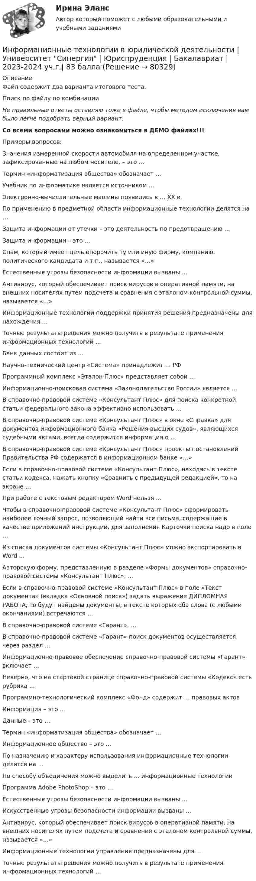     
            Описание
            Файл содержит два варианта итогового теста. Поиск по файлу по комбинации Не правильные ответы оставляю тоже в файле, чтобы методом исключения вам было легче подобрать верный вариант. Со всеми вопросами можно ознакомиться в ДЕМО файлах!!! Примеры вопросов:   Значения измеренной скорости автомобиля на определенном участке, зафиксированные на любом носителе, – это …   Термин «информатизация общества» обозначает …   Учебник по информатике является источником …   Электронно-вычислительные машины появились в … XX в.   По применению в предметной области информационные технологии делятся на …   Защита информации от утечки – это деятельность по предотвращению …   Защита информации – это …   Спам, который имеет цель опорочить ту или иную фирму, компанию, политического кандидата и т.п., называется «…»   Естественные угрозы безопасности информации вызваны …   Антивирус, который обеспечивает поиск вирусов в оперативной памяти, на внешних носителях путем подсчета и сравнения с эталоном контрольной суммы, называется «…»   Информационные технологии поддержки принятия решения предназначены для нахождения …   Точные результаты решения можно получить в результате применения информационных технологий …   Банк данных состоит из …   Научно-технический центр «Система» принадлежит … РФ   Программный комплекс «Эталон Плюс» представляет собой …   Информационно-поисковая система «Законодательство России» является …   В справочно-правовой системе «Консультант Плюс» для поиска конкретной статьи федерального закона эффективно использовать …   В справочно-правовой системе «Консультант Плюс» в окне «Справка» для документов информационного банка «Решения высших судов», являющихся судебными актами, всегда содержится информация о …   В справочно-правовой системе «Консультант Плюс» проекты постановлений Правительства РФ содержатся в информационном банке «…»   Если в справочно-правовой системе «Консультант Плюс», находясь в тексте статьи кодекса, нажать кнопку «Сравнить с предыдущей редакцией», то на экране …   При работе с текстовым редактором Word нельзя …   Чтобы в справочно-правовой системе «Консультант Плюс» сформировать наиболее точный запрос, позволяющий найти все письма, содержащие в качестве приложений инструкции, для заполнения Карточки поиска надо в поле …   Из списка документов системы «Консультант Плюс» можно экспортировать в Word …   Авторскую форму, представленную в разделе «Формы документов» справочно-правовой системы «Консультант Плюс», …   Если в справочно-правовой системе «Консультант Плюс» в поле «Текст документа» (вкладка «Основной поиск») задать выражение ДИПЛОМНАЯ РАБОТА, то будут найдены документы, в тексте которых оба слова (с любыми окончаниями) встречаются …   В справочно-правовой системе «Гарант», …   В справочно-правовой системе «Гарант» поиск документов осуществляется через раздел …   Информационно-правовое обеспечение справочно-правовой системы «Гарант» включает …   Неверно, что на стартовой странице справочно-правовой системы «Кодекс» есть рубрика …   Программно-технологический комплекс «Фонд» содержит … правовых актов    Информация – это …   Данные – это …   Термин «информатизация общества» обозначает …   Информационное общество – это …   По назначению и характеру использования информационные технологии делятся на …   По способу объединения можно выделить … информационные технологии   Программа Adobe PhotoShop – это …   Естественные угрозы безопасности информации вызваны …   Искусственные угрозы безопасности информации вызваны …   Антивирус, который обеспечивает поиск вирусов в оперативной памяти, на внешних носителях путем подсчета и сравнения с эталоном контрольной суммы, называется «…»   Информационные технологии управления предназначены для …   Точные результаты решения можно получить в результате применения информационных технологий …   
            
            
            Информационные технологии в юридической деятельности тест СинергияИнформационные технологии в юридической деятельности	| Университет Синергия | Юриспруденция | Бакалавриат | 2023-2024 уч.г.| 83 баллаинформационные технологии в юриспруденции 71 вопрос СИНЕРГИЯ ОТВЕТЫ 2022Информационные технологии в юриспруденции ОТВЕТЫ 2022 СИНЕРГИЯинформационные технологии в юриспруденции Синергия 2023Информационные технологии для бизнеса (практикум) ответы 85%Информационные технологии для перевода ММУ 2023г.Информационные технологии в юридической деятельности Синергия МТИ МосАП Ответы на тест для самопроверки 7 (Тема 7. Консультационные системы в юридической деятельности)Информационные технологии в юридической деятельности Синергия МТИ МосАП Ответы на тест для самопроверки 8 (Тема 8. Информационные технологии в деятельности органов внутренних дел, правоохранительных и правоприменительных органов)Информационные технологии в юридической деятельности Синергия МТИ МосАП Ответы на тесты для самопроверки 1-8, итоговый и компетентностный тест (Более 300 вопросов)ИНФОРМАЦИОННЫЕ ТЕХНОЛОГИИ В ЮРИДИЧЕСКОЙ ДЕЯТЕЛЬНОСТИ синергия ответы 2022Информационные технологии в юридической деятельности. Синергия. ✅ Ответы на ИТОГОВЫЙ ТЕСТ. На отлично!Информационные технологии в юридической деятельности. Синергия. ✅ Ответы на ИТОГОВЫЙ ТЕСТ. На отлично!Информационные технологии в юридической деятельности, темы 1-8, итоговый, компетентностный тест, 219 вопросов (ответы на тест Синергия / МТИ / МОИ / МосАП)