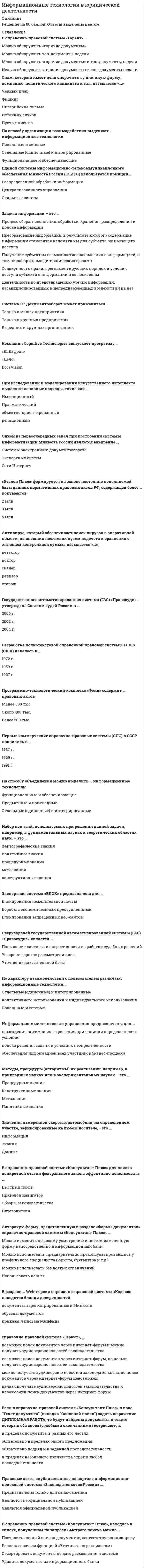      
          Описание
          Информационные технологии в юридической деятельности.Тест в Синергии. Более 80-ти вопросов!Положительная оценка гарантирована.Мною сдано на пять. 
          Оглавление
          1.           Изобретение телеграфа и телефона произошло в … XVIII в. XIX в. начале XX в.2.           Уникальная возможность ретроспективного поиска текстов документов, действовавших в тот или иной момент времени, доступна в: справочно-правовой системе (СПС) «Консультант Плюс» СПС «Гарант» СПС «Кодекс» Википедии3.           Антивирус, который представляет собой небольшую резидентную программу, предназначенную для обнаружения подозрительных действий при работе компьютера, характерных для вирусов, называется «…» детектор сканер сторож ревизор доктор4.           Концепция правовой информатизации россии утверждена указом президента рф в … 1999 г. 1996 г. 1993 г.5.           Архитектура хранения информации в интернете соответствует … распределенной информационной системе централизованной информационной системе распределенной и централизованной ннформационным системам6.           Методы, процедуры (алгоритмы) их реализации, например, в прикладных науках или в экспериментальных науках, – это … понятийные знания конструктивные знания процедурные знания фактографические знания метазнания7.           Если в справочно-правовой системе «консультант плюс», находясь в тексте статьи кодекса, нажать кнопку «сравнить с предыдущей редакцией», то на экране … появится текст той же статьи из предыдущей редакции, и в нем будут выделены те фрагменты, которые изменялись появятся две колонки текста с предыдущей и текущей редакциями, открытыми в начале документа появятся две колонки текста с предыдущей и текущей редакциями, открытыми на просматриваемой статье, причем изменения будут выделены появится текст предыдущей редакции, открытый на начале документа8.           В единой системе информационно-телекоммуникационного обеспечения минюста россии (есито) используется принцип … распределенной обработки информации централизованного управления открытых систем9.           Считается, что первая письменность возникла на земле примерно … назад 10 тыс. лет 5 тыс. лет 3 тыс. лет10.         Если в поле «текст документа» (вкладка «основной поиск») задать выражение дипломная работа, то будут найдены документы, в которых оба слова (с любыми окончаниями) встречаются: … в пределах документа обязательно в пределах одного предложения обязательно подряд и в заданной последовательности в пределах небольшого количества строк в любой последовательности11.         Основная польза специальных аналитических материалов консультант плюс состоит в том, что они … помогают решить вычислительную задачу помогают научиться поиску документов в системе Консультант Плюс обеспечивают самый быстрый доступ к конкретному нормативному акту помогают разобраться в практическом вопросе12.         Сверхзадачей государственной автоматизированной системы (гас) «правосудие» является … уточнение доказательной базы ускорение сроков рассмотрения дел повышение качества и оперативности выработки судебных решений13.         Компания cognitive technologies выпускает программу … DocsVision «Е1 Евфрат» «Дело»14.         Искусственные угрозы безопасности информации вызваны … воздействиями объективных физических процессов или стихийных природных явлений, не зависящих от человека ошибками при проектировании автоматизированной системы обработки информации (АСОИ), ее элементов или при разработке программного обеспечения деятельностью человека корыстными устремлениями злоумышленников ошибками при действиях персонала15.         Электронный документооборот на предприятии состоит в … организации автоматизированного безбумажного обращения документов на предприятии применении электронной подписи для заверения документов автоматической отправке электронных писем16.         Банк данных состоит из … табличного процессора и текстового редактора базы данных и системы управления базами данных (СУБД) текстового редактора и СУБД17.         Информационные системы предназначены … только для хранения полученных данных для получения, хранения, обработки и выдаче информации для публикации объявлений18.         Если в тексте изучаемого документа сказано: «во исполнение федерального закона о высшем и послевузовском образовании приказываю», следовательно, изучаемый документ содержит … полезную связь прямую ссылку обратную ссылку примечание19.         Если в карточке поиска заполнено только поле «название документа» выражением гражданский кодекс, то после заполнения «вид документа» значением кодекс количество документов информационного банка «версия проф», соответствующих запросу, … увеличится уменьшится не изменится станет равным нулю20.         Акты правительства рф издаются в виде … указов и приказов законов и указов распоряжений и постановлений указов и указаний21.         Чтобы в системе консультант плюс определить дату последнего пополнения системы на компьютере пользователя, нужно войти в словарь поля … «Дата» и найти последнюю дату в конце списка «Когда получен» и найти последнюю дату в конце списка «Дата» и найти первую дату в начале списка «Когда получен» и найти первую дату в начале списка22.         Математическим моделированием можно считать следующее утверждение «…» 10% группы не прошли тест 1/10 от числа студентов не могут сдать тест Число студентов, не сдавших тест, линейно зависит от числа студентов и их среднего балла по итогам прошлой сессии Список студентов, не прошедших тест, можно получить из базы данных факультета станет равным нулю23.         Чтобы в справочно-правовой системе «консультант плюс» сформировать наиболее точный запрос, позволяющий найти все письма, содержащие в качестве приложений инструкции, для заполнения карточки поиска надо в поле … «Вид документа» выбрать: ПИСЬМО; в поле «Название документа» задать: ИНСТРУКЦИЯ «Текст документа» задать: ПИСЬМО ИНСТРУКЦИЯ «Вид документа» выбрать: ПИСЬМО; в поле «Текст документа» задать: ИНСТРУКЦИЯ «Вид документа» выбрать значения ПИСЬМО, ИНСТРУКЦИЯ, соединив их логическим условием «И»24.         В справочно-правовой системе «консультант плюс» проекты постановлений правительства рф содержатся в информационном банке «…» Законопроекты Проекты нормативных правовых актов Постатейные комментарии и книги Международное право25.         Страница в сети интернет (веб-страница) – это … информационная система информационная технология информационный ресурс26.         Документами являются носители информации, которые … имеют реквизиты идентификации прошли регистрацию в Минюсте имеют подпись и печать напечатаны на бумаге27.         Одной из первоочередных задач при построении системы информатизации минюста россии является внедрение … экспертных систем сети Интернет  системы электронного документооборота28.         Информационная технология – это … совокупность методов и приемов решения типовых задач обработки информации технические устройства, используемые при решении типовых информационных задач процессы, методы поиска, сбора, хранения, обработки, предоставления, распространения информации и способы осуществления таких процессов и методов29.         Материалы, подготовленные специалистами консультантплюс, проще всего найти, используя поле каточки поиска раздела «законодательство»: … «Поиск по статусу» «Тематика» «Принявший орган» «Название документа»30.           Количественные и качественные характеристики объектов и явлений – это … понятийные знания конструктивные знания процедурные знания фактографические знания метазнания31.           Правовые акты, опубликованные на портале информационно-поисковой системы «законодательство россии», … предназначены только для ознакомления являются официальной публикацией являются неофициальной публикацией32.           Через раздел … стартовой страницы справочно-правовой системы «кодекс» начинается поиск документа Горячие новости дня Последние события Документы Новости законодательства33.           По характеру взаимодействия с пользователем различают информационные технологии … коллективного использования и индивидуального использования локальные и сетевые отдельные (одиночные) и интегрированные34.           «эталон плюс» формируется на основе постоянно пополняемой базы данных нормативных правовых актов рф, содержащей более … документов 2 млн 3 млн 5 млн35.           В рф в электронный вид переведены все правовые акты, начиная с … образования Российской империи первых декретов Советской власти образования СССР образования РФ36.           Система «портрет» позволяет … получить изображение разыскиваемого по словесному описанию создать базу данных, содержащую графическую информацию отыскивать подозреваемых по картотеке фотографий37.           Электронно-вычислительные машины появились в … xx в. начале середине конце38.           Информационно-поисковая система «законодательство россии» является … коммерческой справочно-правовой системой (СПС) ведомственной СПС элементом государственной системы правовой информации39.         Целью информатизации является … улучшение качества жизни людей за счет увеличения производительности и облегчения условий их труда информационное обеспечение трудового процесса осуществление информационных процессов по определенным информационным технологиям40.         В состав арм специалиста по гражданскому праву … должны входить справочные правовые системы должен входить текстовый редактор должна входить дистанционная база должны входить справочные поисковые системы41.         В справочно-правовой системе «гарант», … можно получать аудиоверсию новостей законодательства, но поиск документов через интернет-форум невозможен возможен поиск документов через интернет-форум, но нельзя получать аудиоверсию новостей законодательства нельзя получать аудиоверсию новостей законодательства и невозможен поиск документов через интернет-форум возможен поиск документов через интернет-форум и можно получать аудиоверсию новостей законодательства42.         Компания «синтеллект» выпускает … линейку программных продуктов Tessa программу DocsVision программу «Дело»43.         Для идентификации биологического материала используют … ДНК-анализ метод распознавания образов дактилоскопию графологическую экспертизу44.         Для нахождения решения в условиях неформализуемых задач применяются информационные технологии … обработки данных управления поддержки принятия решений45.         Вид правовой информации, к которому в справочно-правовой системе «гарант» относятся формы бухгалтерской, налоговой, статистической отчетности, бланки, типовые договоры, – это … международные договоры судебная практика формы документов проекты законов46.         Научно-технический центр «система» принадлежит … рф Министерству юстиции Администрации Президента Федеральной службе охраны47.         Если в системе консультант плюс во вкладке «поиск со словарем» поля «текст документа» выбраны два слова, то, чтобы найти все документы, в которых встречаются хотя бы одно из этих слов, надо соединить их логическим условием … И ИЛИ КРОМЕ РЯДОМ48.         Нейросетевые технологии основаны на … моделировании нервных процессов применении искусственных нейронных сетей применении сети Интернет49.         Спам, распространяющий поддельные сообщения от имени банков или финансовых компаний, целью которых является сбор логинов, паролей и пин-кодов пользователей, называется «…» пустые письма источник слухов черный пиар нигерийские письма фишинг50.         Неверно, что в справочно-правовой системе «гарант» предусмотрен … производственный календарь правовой календарь календарь бухгалтера календарь юриста51.         По способу организации взаимодействия выделяют … информационные технологии локальные и сетевые отдельные (одиночные) и интегрированные функциональные и обеспечивающие52.           Система 1с: документооборот может применяться … только в малых предприятиях в средних и крупных организациях только в крупных предприятиях53.           Для организации электронного документооборота применяется программа … MS Word MS Access «Евфрат»54.           Для формирования запроса в карточке поиска … можно заполнить любое количество полей надо обязательно заполнить все поля надо обязательно заполнить хотя бы одно поле надо обязательно заполнить хотя бы два поля55.           Подпись на официальном документе удостоверяет … его подлинность полноту содержащейся в нем информации полноту и достоверность содержащейся в нем информации достоверность содержащейся в нем информации56.           Электронно-вычислительные машины появились в … xx в. начале середине конце57.           По применению в предметной области информационные технологии делятся на … функциональные и обеспечивающие предметные и прикладные отдельные (одиночные) и интегрированные58.           Из списка документов системы «консультант плюс» можно экспортировать в word … названия и тексты выделенных документов названия выделенных документов названия и оглавления выделенных документов только название того документа, на котором стоит курсор59.           Для нахождения решения в условиях неформализуемых задач применяются информационные технологии … обработки данных  управления поддержки принятия решений60.           Если в поисковой строке быстрого поиска в системе консультант плюс задать consultant.ru, то будет … осуществлен переход на сайт www.consultant.ru осуществлен переход на сайт edu.consultant.ru построен список ссылок на сайты компании построен список документов, содержащих введенное значение61.         Компания cognitive technologies выпускает программу … DocsVision «Е1 Евфрат» «Дело»62.         Программа ms powerpoint – это … текстовый редактор графический редактор редактор презентаций редактор web-страниц63.         Автоматизированная информационная система унро предназначена для учета … организаций коммерческих и общественных некоммерческих и религиозных коммерческих и религиозных64.         Естественные угрозы безопасности информации вызваны … корыстными устремлениями злоумышленников деятельностью человека ошибками при проектировании автоматизированной системы обработки информации (АСОИ), ее элементов или при разработке программного обеспечения воздействиями объективных физических процессов или стихийных природных явлений, не зависящих от человека ошибками при действиях персонала65.         Первые коммерческие справочно-правовые системы (спс) в ссср появились в … 1991 г. 1987 г. 1969 г.66.         Антивирус, который не только находит зараженные вирусами файлы, но и «лечит» их, т.е. удаляет из файла тело программы вируса, возвращая файлы в исходное состояние, называется «…» детектор доктор сканер ревизор сторож67.         … – это компьютерное мошенничество, при котором пользователь попадает на поддельную страницу сайта, где его призывают сообщить свои логины и пароли фишинг 68.         Система «арм муниципал» предназначена для … оформления документов муниципалитетов ведения базы данных нормативно-правовых актов муниципальных образований в субъектах Федерации регистрации жилых домов муниципального образования69.         Банк данных состоит из … табличного процессора и текстового редактора базы данных и системы управления базами данных (СУБД) текстового редактора и СУБД70.         Информационные технологии управления предназначены для … нахождения оптимального решения при наличии определенности условий обеспечения информацией всех участников бизнес-процесса поиска решения задачи в условиях неопределенности71.         Документ закон «о электронной цифровой подписи» от 10.01.2002 № 1-фз имеет … указ президента рф «указ президента рф от 24.05.2011 № 673 «о федеральной службе по интеллектуальной собственности» меньшую юридическую силу, чем большую юридическую силу, чем такую же юридическую силу, как и72.         Из списка документов системы консультантплюс можно скопировать в ms word … названия отмеченных документов названия и тексты отмеченных документов названия и оглавления отмеченных документов только название того документа, на котором стоит курсор73.         Разработка полнотекстовой справочной правовой системы – lexis (сша) началась в … 1959 г. 1967 г. 1972 г.74.         В базе данных может содержаться … машиночитаемая информация аудиоинформация текстовая информация графическая информация75.Программно-технологический комплекс «Фонд» содержит … правовых актов Менее 300 тыс.Около 400 тыс.Более 500 тыс.76.Информационная система арбитражных судов «Мой арбитр» обеспечивает возможность … Ознакомиться с показаниями сторон Получить услуги адвоката Подачи документов в арбитражные суды в электронном виде77.В справочно-правовой системе «Гарант» … Можно обнаружить «горячие документы» Можно обнаружить топ-документы недели Можно обнаружить «горячие документы» и топ-документы недели Нельзя обнаружить «горячие документы» и топ-документы недели 78.В справочно-правовой системе «Гарант» поиск документов осуществляется через раздел … Продукты и услуги Новости и аналитика Компания и партнеры Энциклопедия решений 79.Геоинформационная система (ГИС) состоит из …Текстового и графического редакторовЦифровой карты местности и атрибутивной базы данныхТабличного процессора и системы управления базами данных (СУБД)80.Экспертная система «БЛОК» предназначена для … Блокирования нежелательной почты Борьбы с экономическими преступлениями Блокирования запрещенных веб-сайтов81.В справочно-правовой системе «Консультант Плюс» для поиска конкретной статьи федерального закона эффективно использовать … Быстрый поиск Правовой навигатор Обзоры законодательства Путеводители 82.Авторскую форму, представленную в разделе «Формы документов» справочно-правовой системы «Консультант Плюс», … Можно изменить по своему усмотрению и внести измененную форму непосредственно в информационный банк Можно использовать, предварительно проконсультировавшись у профильного специалиста (юриста, бухгалтера и т.д.) Можно использовать без всяких ограничений Использовать нельзя83.Интеллектуальные информационные технологии используются для создания … Экспертных системИнтерактивных карт местностиСистем поиска фрагментов в текстеСистем расчета по сложным математическим формулам 84.Точные результаты решения можно получить в результате применения информационных технологий … Обработки данных Управления Поддержки принятия решений85.Неверно, что на стартовой странице справочно правовой системы «Кодекс» есть рубрика …Горячие новости дняПоследние события ДокументыНовости законодательства Новости Минюста РФ 86.В состав экспертных систем обязательно входит …Текстовый редактор Табличный редактор База знаний Система управления базами данных (СУБД) 87.Информационные технологии обработки данных предназначены для … нахождения оптимального решения при наличии неопределенности условий поиска решений задач с неизвестными исходными данными поиска решений функциональных задач, по которым имеются необходимые входные данные и известны алгоритмы 
            
            
            Информационные технологии в Юридической Деятельности 2021 (83 балла + все ответы на тест Синергия)Информационные технологии в юридической деятельности 2021 г. СИНЕРГИЯИнформационные технологии в юридической деятельности (новый) тест с ответами СинергияИнформационные технологии в юридической деятельности (ответы к тесту Синергия)Информационные технологии в юридической деятельности (ответы на 50 тестовых вопроса. Синергия 2021 годИнформационные технологии в юридической деятельности. Ответы на тест. СинергияИнформационные технологии в юридической деятельности. Синергия 1 семестрИнформационные технологии в управлении персоналом модуль (СПБГТИ ФЭМ)Информационные технологии в экономике Ответы Синергия (Тесты 2021)Информационные технологии в экономике Синергия 120 ответов на тесты. 97 из 100 правильных ответовИнформационные технологии в экономике (тест с ответами Синергия )Информационные технологии в экономике.фэо (тест с ответами Синергия)Информационные технологии в юридической деятельностиИнформационные технологии в юридической деятельности 