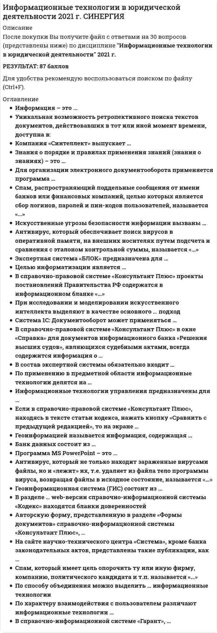    
          Описание
          84 вопроса  с ответами ( новый тест  от 2020 года) Сдано на 90 баллов из 100 Отлично Год сдачи - 2020.После покупки Вы получите файл с ответами на вопросы которые указаны ниже:***(Если нужна помощь с другими предметами или сдачей тестов онлайн, пишите в личные сообщения) 
          Оглавление
          1. Концепция правовой информатизации России утверждена Указом Президента РФ в …1993199619992. В разделе … Web-версии справочно-правовой системы «Кодекс» находятся бланки доверенностей документы, зарегистрированные в Минюстеобразцы документовприказы и письма Минфина3. Банк данных состоит из …Табличного процессора и текстового редактораБазы данных и системы управления базами данных (СУБД)Текстового редактора и СУБД4. Для нахождения решения в условиях неформализуемых задач применяются информационные технологии …Обработки данныхУправленияПоддержки принятия решений5. Изобретение телеграфа и телефона произошло в …XVIII в.XIX в.Начале XX в.6. Спам, распространяющий поддельные сообщения от имени банков или финансовых компаний, целью которых является сбор логинов, паролей и пин-кодов пользователей называется …Черный пиарФишингНигерийские письмаИсточник слуховПустые письма7. Учебник по информатике является источником …ИнформацииФормальных знанийНеформальных знаний8. По способу организации взаимодействия выделяют … информационные технологииЛокальные и сетевыеОтдельные (одиночные) и интегрированныеФункциональные и обеспечивающие9. В справочно-правовой системе «Консультант Плюс», находясь в списке, полученном по запросу Быстрого поиска можно …Построить полный список документов, соответствующих запросуВоспользоваться функцией «Уточнить по реквизитам»Отсортировать документы по дате размещения в системеУдалить документы из информационного банка10. Для создания интерактивной карты местности используется программа …«Е1 Евфрат»ArcInfoAdobe PhotoShop11. Количественные и качественные характеристики объектов и явлений – это …Понятийные значенияКонструктивные знанияПроцедурные знанияФактографические знанияМетазнания12. Антивирус, который представляет собой небольшую резидентную программу, предназначенную для обнаружения подозрительных действий при работе компьютера, характерных для вирусов, называется «…»ДетекторДокторСканерРевизорСторож13. При работе с текстовым редактором Word нельзя …Воспользоваться Быстрым поиском «Консультант Плюс» из документа WordУстановить ссылку из документа Word на документ «Консультант Плюс»Экспортировать в Word фрагмент текста из документа «Консультант Плюс»Добавить документ Word в информационный банк «Консультант Плюс14. Вид правовой информации, к которому в справочно-правовой системе «Гарант» относятся формы бухгалтерской, налоговой, статистической отчетности, бланки, типовые договоры – это …Международные договорыСудебная практикаФормы документовПроекты законов15. Защита информации – это …*Процесс сбора, накопления, обработки, хранения, распределения и поиска информации*Преобразование информации, в результате которого содержание информации становится непонятным для субъекта, не имеющего доступа*Получение субъектом возможностиознакомления с информацией, в том числе при помощи технических средств*Совокупность правил, регламентирующих порядок и условия доступа субъекта к информации и ее носителям*Деятельность по предотвращению утечки информации, несанкционированных и непреднамеренных воздействий на нее16. Информационно-правовое обеспечение справочно-правовой системы «Гарант» включает …*Регулярное информирование о новостях законодательства и судебной практики*Горячую линию информационно-правовой поддержки*Правовой консалтинг через интерфейс системы*Регулярное информирование о новостях законодательства и судебной практики, горячую линию информационно-правовой поддержки и правовой консалтинг через интерфейс системы17. Значения измеренной скорости автомобиля, на определенном участке, зафиксированные на любом носителе, - это …ИнформацияЗнанияДанные18. Программно-технологический комплекс «Фонд» содержит … правовых актовМенее 300 тыс.Около 400 тыс.Более 500 тыс.19. «Эталон Плюс» формируется на основе постоянно пополняемой базы данных нормативных правовых актов РФ, содержащей более … документов2 млн3 млн5 млн20. По способу объединения можно выделить … информационные технологииФункциональные и обеспечивающиеПредметные и прикладныеОтдельные (одиночные) и интегрированные21. Информационная система арбитражных судов «Мой арбитр» обеспечивает возможность …Ознакомиться с показаниями сторонПолучить услуги адвокатаПодачи документов в арбитражные суды в электронном виде22. Информационная технология – это …*Совокупность методов и приемов решения типовых задач обработки информации*Технические устройства, используемые при решении типовых информационных задач*Процессы, методы поиска, сбора, хранения, обработки предоставления, распространения информации и способы осуществления таких процессов и методов23. Государственная автоматизированная система (ГАС) «Правосудие» утверждена Советом судей России в …2000 г.2002 г.2004 г.24. Спам, который имеет цель опорочить ту или иную фирму, компанию, политического кандидата и т.п., называется «…»Черный пиарФишингНигерийские письмаИсточник слуховПустые письма25. В справочно-правовой системе «Гарант» …Можно обнаружить «горячие документы»Можно обнаружить топ-документы неделиМожно обнаружить «горячие документы» и топ-документы неделиНельзя обнаружить «горячие документы» и топ-документы недели26. В справочно-правовой системе «Гарант» поиск документов осуществляется через раздел …Продукты и услугиНовости и аналитикаКомпания и партнерыЭнциклопедия решений27. Считается, что первая письменность возникла на Земле примерно … назад10 тыс. лет5 тыс. лет3 тыс. лет28. Если в справочно-правовой системе «Консультант Плюс» в поле Текст документа (вкладка Основной поиск) задать выражение ДИПЛОМНАЯ РАБОТА, то будут найдены документы, в тексте которых оба слова (с любыми окончаниями) встречаются:*в пределах документа, в разных его частях*обязательно в пределах одного предложения*обязательно подряд и в заданной последовательности*в пределах небольшого количества строк в любой последовательности29. Геоинформационная система (ГИС) состоит из …Текстового и графического редакторовЦифровой карты местности и атрибутивной базы данныхТабличного процессора и системы управления базами данных (СУБД)30. Экспертная система «БЛОК» предназначена для …Блокирования нежелательной почтыБорьбы с экономическими преступлениямиБлокирования запрещенных веб-сайтов31. Из списка документов системы «Консультант Плюс» можно экспортировать в Word …Названия выделенных документовНазвания и тексты выделенных документовНазвания и оглавления выделенных документовТолько название того документа, на котором стоит курсор32. Чтобы в справочно-правовой системе «Консультант Плюс» сформировать наиболее точный запрос, позволяющий найти все письма, содержащие в качестве приложений инструкции, для заполнения Карточки поиска надо в поле …* «Вид документа» выбрать значения ПИСЬМО, ИНСТРУКЦИЯ, соединив их логическим условием «И»* «Вид документа» выбрать «ПИСЬМО» в поле «Текст документа» задать «ИНСТРУКЦИЯ»* «Текст документа» задать ПИСЬМО ИНСТРУКЦИЯ* «Вид документа» выбрать ПИСЬМО, в поле «Название документа» задать ИНСТРУКЦИЯ33. Сверхзадачей государственной автоматизированной системы (ГАС) «Правосудие» является …Повышение качества и оперативности выработки судебных решенийУскорение сроков рассмотрения делУточнение доказательной базы34. Наборы структур, подсистем и взаимодействий между их элементами, например схема компьютера по Фон Нейману, - это …Понятийные знанияКонструктивные знанияПроцедурные знанияФактографические знанияМетазнания35. Программа Adobe Photoshop – это …Текстовый редакторГрафический редакторРедактор презентацийРедактор web-страниц36. В справочно-правовой системе «Консультант Плюс» для поиска конкретной статьи федерального закона эффективно использовать …Быстрый поискПравовой навигаторОбзоры законодательстваПутеводители37. Система «ПОРТРЕТ» позволяет …Получить изображение разыскиваемого по словесному описаниюСоздать базу данных, содержащую графическую информациюОтыскивать подозреваемых по картотеке фотографий38. Одной из первоочередных задач при построении системы информатизации Минюста России является внедрение …Системы электронного документооборотаЭкспертных системСети Интернет39. Авторскую форму, представленную в разделе «Формы документов» справочно-правовой системы «Консультант Плюс», …*Можно изменить по своему усмотрению и внести измененную форму непосредственно в информационный банк*Можно использовать, предварительно проконсультировавшись у профильного специалиста (юриста, бухгалтера и т.д.)*Можно использовать без всяких ограничений*Использовать нельзя40. Естественные угрозы безопасности информации вызваны …*Деятельностью человека*Ошибками при проектировании автоматизированной системы обработки информации (АСОИ), ее элементов или при разработке программного обеспечения*Воздействия объективных физических процессов или стихийных природных явлений, не зависящих от человека*Корыстными устремлениями злоумышленников*Ошибками при действиях персонала41. Интеллектуальные информационные технологии используются для создания …Экспертных системИнтерактивных карт местностиСистем поиска фрагментов в текстеСистем расчета по сложным математическим формулам42. Электронный документооборот на предприятии состоит в …*Применении электронной подписи для заверения документов*Организации автоматизированного безбумажного обращения документов на предприятии*Автоматической отправке электронных писем43. Информационные технологии поддержки принятия решений предназначены для нахождения …Оптимального решения при наличии вполне определенных условийРешения в условиях неформализуемых задачРешения в условиях слабо структурируемых задач44. По применению в предметной области информационные технологии делятся на …Функциональные и обеспечивающиеПредметные и прикладныеОтдельные (одиночные) и интегрированные45. Точные результаты решения можно получить в результате применения информационных технологий …Обработки данныхУправленияПоддержки принятия решений46. Система «АРМ Муниципал» предназначена для …*Оформления документов муниципалитетов*Ведения базы данных нормативно-правовых актов муниципальных образований в субъектах Федерации*Регистрации жилых домов в муниципальных образованиях47. Если в справочно-правовой системе «Консультант-Плюс», находясь в тексте статьи кодекса, нажать кнопку «Сравнить с предыдущей редакцией», то на экране …*Появится текст той же статьи из предыдущей редакции, и в нем будут выделены те фрагменты, которые изменялись*Появятся две колонки текста с предыдущей и текущей редакциями, открытыми в начале документа*Появятся две колонки текста с предыдущей и текущей редакциями, открытыми на просматриваемой статье, причем изменения будут выделены*Появится текст предыдущей редакции, открытый на начале документа48. Антивирус, который не только находит зараженные вирусами файлы, но и «лечит» их, т.е. удаляет из файла тело программы вируса, возвращая файлы в исходное состояние, называется «…»ДетекторДокторСканерРевизорСторож49. Неверно, что на стартовой странице справочно правовой системы «Кодекс» есть рубрика …Горячие новости дняПоследние событияДокументыНовости законодательстваНовости Минюста РФ50. Правовые акты, опубликованные на портале информационно-поисковой системы «Законодательство России» …Предназначены только для ознакомленияЯвляются неофициальной публикациейЯвляются официальной публикацией51. В состав экспертных систем обязательно входит …Текстовый редакторТабличный редакторБаза знанийСистема управления базами данных (СУБД)52. Антивирус, который обеспечивает поиск вирусов в оперативной памяти, на внешних носителях путем подсчета и сравнения с эталоном контрольной суммы, называется «…» детектордокторсканерревизорсторож53. В справочно-правовой системе «Гарант», … *возможен поиск документов через интернет-форум и можно получать аудиоверсию новостей законодательства*возможен поиск документов через интернет-форум, но нельзя получать аудиоверсию новостей законодательства*можно получать аудиоверсию новостей законодательства, но поиск документов через интернет-форум невозможен*нельзя получать аудиоверсию новостей законодательства и невозможен поиск документов через интернет-форум54. Информационные технологии обработки данных предназначены для … *нахождения оптимального решения при наличии неопределенности условий*поиска решений задач с неизвестными исходными данными*поиска решений функциональных задач, по которым имеются необходимые входные данные и известны алгоритмы55. По назначению и характеру использования информационные технологии делятся на …*отдельные (одиночные) и интегрированные*предметные и прикладные*функциональные и обеспечивающие56. Компания Cognitive Technologies выпускает программу … «Е1 Евфрат»«Дело»DocsVision57. Научно-технический центр «Система» принадлежит … РФ *Министерству юстиции*Администрации Президента*Федеральной службе охраны58. Информационные системы предназначены для … *получения, хранения, обработки и выдачи информации*хранения и полученных данных*публикации объявлений59. Информационное общество – это …*коллектив сотрудников редакции газеты или журнала*сообщество людей, занятых информатизацией*общество, в котором большинство работающих людей заняты производством, хранением, переработкой и обменом информацией60. Информация – это … *модель знаний*результат наблюдения или измерения*любые сведения о событиях, объектах и явлениях окружающей среды, их свойствах и состоянии61. Разработка полнотекстовой справочной правовой системы LEXIS (США) началась в …1972 г.1959 г.1967 г62. Уникальная возможность ретроспективного поиска текстов документов, действовавших в тот или иной момент времени, доступна в: справочно-правовой системе (СПС) «Консультант Плюс»СПС «Гарант»СПС «Кодекс»Википедии63. В справочно-правовой системе «Консультант Плюс» в окне «Справка» для документов информационного банка «Решения высших судов», являющихся судебными актами, всегда содержится информация о … *составе судей*названии и дате документа*прямых и обратных ссылках64. Информационно-правовая система «Законодательство России» является …*коммерческой справочно-правовой системой (СПС)*ведомственной СПС*элементом государственной системы правовой информации65. На сайте научно-технического центра «Система» кроме банка законодательных актов представлены такие публикации, как …  * «Коммерсант власть»* «Собрание законодательства Российской Федерации»* «Бюллетень нормативных актов федеральных органов исполнительной власти»66. Первые коммерческие справочно-правовые системы (СПС) в СССР появились в …*1987 г.*1969 г.*1991 г.67. Для поиска решения функциональных задач, по которым имеются необходимые входные данные и известны алгоритмы, применяются информационные технологии …*обработки данных*управления*поддержки принятия решений68. Информационные ресурсы Минюста России в Интернете стали доступны дляпользователей с … *1997 г.*2000 г.*2005 г.69. При исследовании и моделировании искусственного интеллекта выделяют основные подходы, такие как …*Имитационный*Прагматический*объектно-ориентированный*реляционный70. Компания «Синтеллект» выпускает … *программу DocsVision*программу «Дело»*линейку программных продуктов Tessa71. Целью информатизации является …*улучшение качества жизни людей за счет увеличения производительности и облегчения условий их труда*информационное обеспечение трудового процесса*осуществление информационных процессов по определенным информационным технологиям72. Нейросетевые технологии основаны на … *применении сети Интернет*применении искусственных нейронных сетей*моделировании нервных процессов73. Целью информатизации является … *улучшение качества жизни людей за счет увеличения производительности и облегчения условий их труда*информационное обеспечение трудового процесса*осуществление информационных процессов по определенным информационным технологиям74. Информационные технологии управления предназначены для …*нахождения оптимального решения при наличии определенности условий*поиска решения задачи в условиях неопределенности*обеспечения информацией всех участников бизнес-процесса75. Антивирус, который запоминает исходное состояние программ, каталогов и системных областей диска, когда компьютер не заражен вирусом, а затем периодически или по команде пользователя сравнивает текущее состояние с исходным, называется «…»*сторож*ревизор*сканер*доктор*детектор76. Набор понятий, используемых при решении данной задачи, например, в фундаментальных науках и теоретических областях наук, – это … *фактографические знания*понятийные знания*процедурные знания*метазнания*конструктивные знания77. Система «ПОРТРЕТ» позволяет … *получить изображение разыскиваемого по словесному описанию*создать базу данных, содержащую графическую информацию*отыскивать подозреваемых по картотеке фотографий78. Автоматизированная информационная система УНРО предназначена для учета … организаций *некоммерческих и религиозных*коммерческих и религиозных*коммерческих и общественных79. Через раздел … стартовой страницы справочно-правовой системы «Кодекс» начинается поиск документа *Горячие новости дня *Последние события *Документы *Новости законодательства80. Методы, процедуры (алгоритмы) их реализации, например, в прикладных науках или в экспериментальных науках, – это … *понятийные знания *конструктивные знания *процедурные знания *фактографические знания *метазнания81. Для организации электронного документооборота применяется программа … *MS Word *MS Access * «Евфрат»82. Неверно, что в справочно-правовой системе «Гарант» предусмотрен … *производственный календарь *правовой календарь *календарь бухгалтера *календарь юриста83. Система 1С: Документооборот может применяться … *только в малых предприятиях *в средних и крупных организациях*только в крупных предприятиях84. В справочно-правовой системе «Консультант Плюс» проекты постановлений Правительства РФ содержатся в информационном банке «…» *Законопроекты *Проекты нормативных правовых актов *Постатейные комментарии и книги *Международное право 
            
            
            Информационные технологии в юридической деятельности (новый) тест с ответами СинергияИнформационные технологии в юридической деятельности (ответы к тесту Синергия)Информационные технологии в юридической деятельности (ответы на 50 тестовых вопроса. Синергия 2021 годИнформационные технологии в юридической деятельности. Ответы на тест. СинергияИнформационные технологии в юридической деятельности. Синергия 1 семестрИнформационные технологии в юридической деятельности Синергия 2021-2022 тесты Сборник ответов из 96 вопросов на отлично (97 из 100)Информационные технологии в юридической деятельности Синергия Новые тесты 92 вопроса с ответами на отличноИнформационные технологии в экономике Синергия 120 ответов на тесты. 97 из 100 правильных ответовИнформационные технологии в экономике (тест с ответами Синергия )Информационные технологии в экономике.фэо (тест с ответами Синергия)Информационные технологии в юридической деятельностиИнформационные технологии в юридической деятельности Информационные технологии в юридической деятельности. 2Информационные технологии в Юридической Деятельности 2021 (83 балла + все ответы на тест Синергия)
