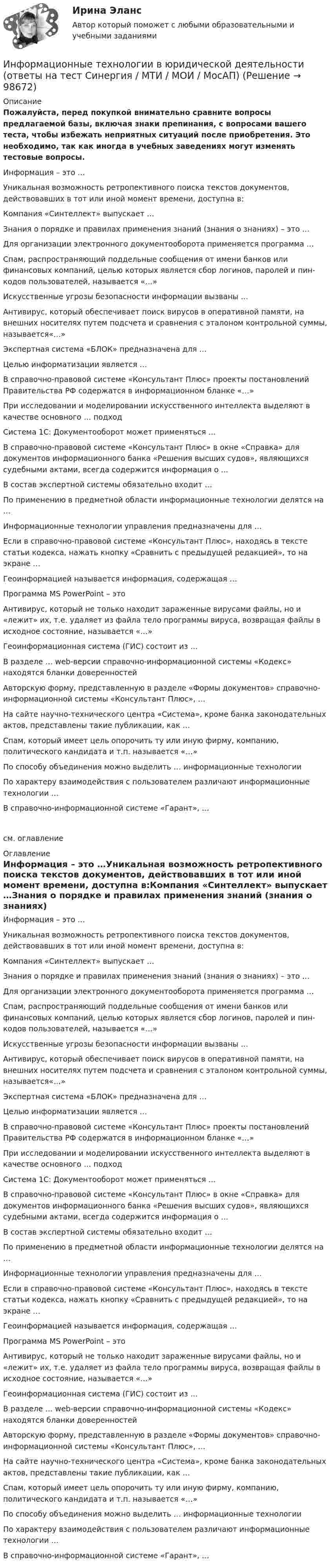     
            Описание
            Пожалуйста, перед покупкой внимательно сравните вопросы предлагаемой базы, включая знаки препинания, с вопросами вашего теста, чтобы избежать неприятных ситуаций после приобретения. Это необходимо, так как иногда в учебных заведениях могут изменять тестовые вопросы. Информация – это …Уникальная возможность ретропективного поиска текстов документов, действовавших в тот или иной момент времени, доступна в:Компания «Синтеллект» выпускает …Знания о порядке и правилах применения знаний (знания о знаниях) – это …Для организации электронного документооборота применяется программа …Спам, распространяющий поддельные сообщения от имени банков или финансовых компаний, целью которых является сбор логинов, паролей и пин-кодов пользователей, называется «…»Искусственные угрозы безопасности информации вызваны …Антивирус, который обеспечивает поиск вирусов в оперативной памяти, на внешних носителях путем подсчета и сравнения с эталоном контрольной суммы, называется«…»Экспертная система «БЛОК» предназначена для …Целью информатизации является …В справочно-правовой системе «Консультант Плюс» проекты постановлений Правительства РФ содержатся в информационном бланке «…»При исследовании и моделировании искусственного интеллекта выделяют в качестве основного … подходСистема 1С: Документооборот может применяться …В справочно-правовой системе «Консультант Плюс» в окне «Справка» для документов информационного банка «Решения высших судов», являющихся судебными актами, всегда содержится информация о …В состав экспертной системы обязательно входит …По применению в предметной области информационные технологии делятся на …Информационные технологии управления предназначены для …Если в справочно-правовой системе «Консультант Плюс», находясь в тексте статьи кодекса, нажать кнопку «Сравнить с предыдущей редакцией», то на экране …Геоинформацией называется информация, содержащая …Программа MS PowerPoint – это Антивирус, который не только находит зараженные вирусами файлы, но и «лежит» их, т.е. удаляет из файла тело программы вируса, возвращая файлы в исходное состояние, называется «…»Геоинформационная система (ГИС) состоит из …В разделе … web-версии справочно-информационной системы «Кодекс» находятся бланки доверенностейАвторскую форму, представленную в разделе «Формы документов» справочно- информационной системы «Консультант Плюс», …На сайте научно-технического центра «Система», кроме банка законодательных актов, представлены такие публикации, как …Спам, который имеет цель опорочить ту или иную фирму, компанию, политического кандидата и т.п. называется «…»По способу объединения можно выделить … информационные технологииПо характеру взаимодействия с пользователем различают информационные технологии …В справочно-информационной системе «Гарант», …см. оглавление 
            Оглавление
            Информация – это …Уникальная возможность ретропективного поиска текстов документов, действовавших в тот или иной момент времени, доступна в:Компания «Синтеллект» выпускает …Знания о порядке и правилах применения знаний (знания о знаниях) – это …Для организации электронного документооборота применяется программа …Спам, распространяющий поддельные сообщения от имени банков или финансовых компаний, целью которых является сбор логинов, паролей и пин-кодов пользователей, называется «…»Искусственные угрозы безопасности информации вызваны …Антивирус, который обеспечивает поиск вирусов в оперативной памяти, на внешних носителях путем подсчета и сравнения с эталоном контрольной суммы, называется«…»Экспертная система «БЛОК» предназначена для …Целью информатизации является …В справочно-правовой системе «Консультант Плюс» проекты постановлений Правительства РФ содержатся в информационном бланке «…»При исследовании и моделировании искусственного интеллекта выделяют в качестве основного … подходСистема 1С: Документооборот может применяться …В справочно-правовой системе «Консультант Плюс» в окне «Справка» для документов информационного банка «Решения высших судов», являющихся судебными актами, всегда содержится информация о …В состав экспертной системы обязательно входит …По применению в предметной области информационные технологии делятся на …Информационные технологии управления предназначены для …Если в справочно-правовой системе «Консультант Плюс», находясь в тексте статьи кодекса, нажать кнопку «Сравнить с предыдущей редакцией», то на экране …Геоинформацией называется информация, содержащая …Программа MS PowerPoint – это Антивирус, который не только находит зараженные вирусами файлы, но и «лежит» их, т.е. удаляет из файла тело программы вируса, возвращая файлы в исходное состояние, называется «…»Геоинформационная система (ГИС) состоит из …В разделе … web-версии справочно-информационной системы «Кодекс» находятся бланки доверенностейАвторскую форму, представленную в разделе «Формы документов» справочно- информационной системы «Консультант Плюс», …На сайте научно-технического центра «Система», кроме банка законодательных актов, представлены такие публикации, как …Спам, который имеет цель опорочить ту или иную фирму, компанию, политического кандидата и т.п. называется «…»По способу объединения можно выделить … информационные технологииПо характеру взаимодействия с пользователем различают информационные технологии …В справочно-информационной системе «Гарант», …  
            
            
            ИНФОРМАЦИОННЫЕ ТЕХНОЛОГИИ В ЮРИДИЧЕСКОЙ ДЕЯТЕЛЬНОСТИ ММУ 2023г.Информационные технологии в юридической деятельности (ответы на тест Синергия / МТИ / МОИ / МосАП)Информационные технологии в юридической деятельности Синергия МТИ МосАП Ответы на итоговый тестИнформационные технологии в юридической деятельности Синергия МТИ МосАП Ответы на компетентностный тестИнформационные технологии в юридической деятельности Синергия МТИ МосАП Ответы на тест для самопроверки 1 (Тема 1. Информационные технологии в юридической деятельности: сущность, предпосылки и значение использования)Информационные технологии в юридической деятельности Синергия МТИ МосАП Ответы на тест для самопроверки 2 (Тема 2. Информационные технологии как основа построения компьютерных информационных систем в юриспруденции)Информационные технологии в юридической деятельности Синергия МТИ МосАП Ответы на тест для самопроверки 3 (Тема 3. Правовые документы как основа правовой информации)Информационные технологии в юридической деятельности 1 (ответы на тест Синергия / МТИ / МОИ / МосАП)Информационные технологии в юридической деятельности (2023.г) тест с ответами Синергия/МОИ/ МТИ /МОСАП✅ Информационные технологии в юридической деятельности 30 вопросов СИНЕРГИЯ МТИ 2022✅ Информационные технологии в юридической деятельности 47 вопросов СИНЕРГИЯ МТИ 2022⭐ Информационные технологии в юридической деятельности [8 тем] (все ответы на тест Синергия / МТИ / МосАП, апрель 2023)⭐ Информационные технологии в юридической деятельности [8 тем] (все ответы на тест Синергия / МТИ / МосАП, ноябрь 2022)Информационные технологии в юридической деятельности  задание 1 