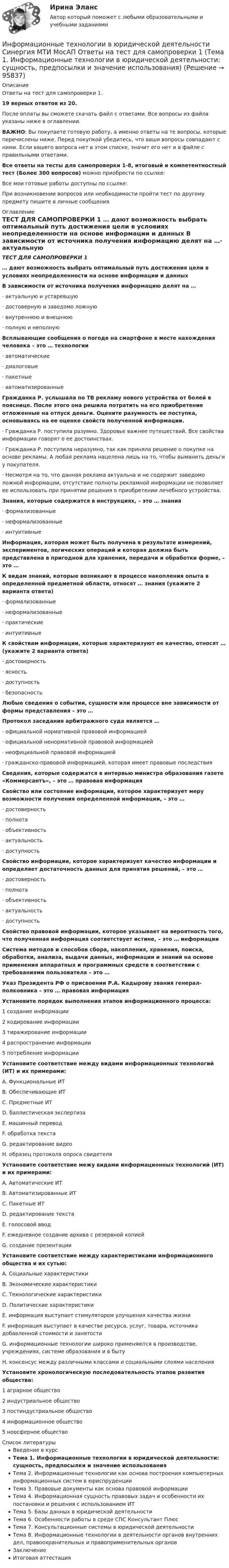     
            Описание
            Ответы на тест для самопроверки 1.19 верных ответов из 20.После оплаты вы сможете скачать файл с ответами. Все вопросы из файла указаны ниже в оглавлении.ВАЖНО: Вы покупаете готовую работу, а именно ответы на те вопросы, которые перечислены ниже. Перед покупкой убедитесь, что ваши вопросы совпадают с ними. Если вашего вопроса нет в этом списке, значит его нет и в файле с правильными ответами.Все ответы на тесты для самопроверки 1-8, итоговый и компетентностный тест (Более 300 вопросов) можно приобрести по ссылке: Все мои готовые работы доступны по ссылке: При возникновении вопросов или необходимости пройти тест по другому предмету пишите в личные сообщения  
            Оглавление
            ТЕСТ ДЛЯ САМОПРОВЕРКИ 1 … дают возможность выбрать оптимальный путь достижения цели в условиях неопределенности на основе информации и данных В зависимости от источника получения информацию делят на …·        актуальную и устаревшую·        достоверную и заведомо ложную·        внутреннюю и внешнюю·        полную и неполную Всплывающие сообщения о погоде на смартфоне в месте нахождения человека – это … технологии·        автоматические·        диалоговые·        пакетные·        автоматизированные Гражданка Р. услышала по ТВ рекламу нового устройства от болей в пояснице. После этого она решила потратить на его приобретение отложенные на отпуск деньги. Оцените разумность ее поступка, основываясь на ее оценке свойств полученной информации.·        Гражданка Р. поступила разумно. Здоровье важнее путешествий. Все свойства информации говорят о ее достоинствах.·        Гражданка Р. поступила неразумно, так как приняла решение о покупке на основе рекламы. А любая реклама нацелена лишь на то, чтобы выманить деньги у покупателя.·        Несмотря на то, что данная реклама актуальна и не содержит заведомо ложной информации, отсутствие полноты рекламной информации не позволяет ее использовать при принятии решения о приобретении лечебного устройства. Знания, которые содержатся в инструкциях, – это … знания·        формализованные·        неформализованные·        интуитивные Информация, которая может быть получена в результате измерений, экспериментов, логических операций и которая должна быть представлена в пригодной для хранения, передачи и обработки форме, – это … К видам знаний, которые возникают в процессе накопления опыта в определенной предметной области, относят … знания (укажите 2 варианта ответа)·        формализованные·        неформализованные·        практические·        интуитивные К свойствам информации, которые характеризуют ее качество, относят … (укажите 2 варианта ответа)·        достоверность·        ясность·        доступность·        безопасность Любые сведения о событии, сущности или процессе вне зависимости от формы представления – это … Протокол заседания арбитражного суда является …·        официальной нормативной правовой информацией·        официальной ненормативной правовой информацией·        неофициальной правовой информацией·        гражданско-правовой информацией, которая имеет правовые последствия Сведения, которые содержатся в интервью министра образования газете «Коммерсантъ», – это … правовая информация Свойство или состояние информации, которое характеризует меру возможности получения определенной информации, – это …·        достоверность·        полнота·        объективность·        актуальность·        доступность Свойство информации, которое характеризует качество информации и определяет достаточность данных для принятия решений, – это …·        достоверность·        полнота·        объективность·        актуальность·        доступность Свойство правовой информации, которое указывает на вероятность того, что полученная информация соответствует истине, – это … информации Система методов и способов сбора, накопления, хранения, поиска, обработки, анализа, выдачи данных, информации и знаний на основе применения аппаратных и программных средств в соответствии с требованиями пользователя – это … Указ Президента РФ о присвоении Р.А. Кадырову звания генерал-полковника – это … правовая информация Установите порядок выполнения этапов информационного процесса:1 создание информации2 кодирование информации3 тиражирование информации4 распространение информации5 потребление информации Установите соответствие между видами информационных технологий (ИТ) и их примерами:A. Функциональные ИТB. Обеспечивающие ИТC. Предметные ИТD. баллистическая экспертизаE. машинный переводF. обработка текстаG. редактирование видеоH. образец протокола опроса свидетеля Установите соответствие межу видами информационных технологий (ИТ) и их примерами:A. Автоматические ИТB. Автоматизированные ИТC. Пакетные ИТD. редактирование текстаE. голосовой вводF. ежедневное создание архива с резервной копиейG. создание презентации Установите соответствие между характеристиками информационного общества и их сутью:A. Социальные характеристикиB. Экономические характеристикиC. Технологические характеристикиD. Политические характеристикиE. информация выступает стимулятором улучшения качества жизниF. информация выступает в качестве ресурса, услуг, товара, источника добавленной стоимости и занятостиG. информационные технологии широко применяются в производстве, учреждениях, системе образования и в бытуH. консенсус между различными классами и социальными слоями населения Установите хронологическую последовательность этапов развития общества:1 аграрное общество2 индустриальное общество3 постиндустриальное общество4 информационное общество5 ноосферное общество 
            Список литературы
            Введение в курсТема 1. Информационные технологии в юридической деятельности: сущность, предпосылки и значение использованияТема 2. Информационные технологии как основа построения компьютерных информационных систем в юриспруденцииТема 3. Правовые документы как основа правовой информацииТема 4. Информационная сущность правовых задач и особенности их постановки и решения с использованием ИТТема 5. Базы данных в юридической деятельностиТема 6. Особенности работы в среде СПС Консультант ПлюсТема 7. Консультационные системы в юридической деятельностиТема 8. Информационные технологии в деятельности органов внутренних дел, правоохранительных и правоприменительных органовЗаключениеИтоговая аттестация 
            
            
            Информационные технологии в юридической деятельности Синергия МТИ МосАП Ответы на компетентностный тестИнформационные технологии в юридической деятельности Синергия МТИ МосАП Ответы на тест для самопроверки 1 (Тема 1. Информационные технологии в юридической деятельности: сущность, предпосылки и значение использования)Информационные технологии в юридической деятельности Синергия МТИ МосАП Ответы на тест для самопроверки 2 (Тема 2. Информационные технологии как основа построения компьютерных информационных систем в юриспруденции)Информационные технологии в юридической деятельности Синергия МТИ МосАП Ответы на тест для самопроверки 3 (Тема 3. Правовые документы как основа правовой информации)Информационные технологии в юридической деятельности Синергия МТИ МосАП Ответы на тест для самопроверки 4 (Тема 4. Информационная сущность правовых задач и особенности их постановки и решения с использованием ИТ)Информационные технологии в юридической деятельности Синергия МТИ МосАП Ответы на тест для самопроверки 5 (Тема 5. Базы данных в юридической деятельности)Информационные технологии в юридической деятельности Синергия МТИ МосАП Ответы на тест для самопроверки 6 (Тема 6. Особенности работы в среде СПС Консультант Плюс)✅ Информационные технологии в юридической деятельности 47 вопросов СИНЕРГИЯ МТИ 2022⭐ Информационные технологии в юридической деятельности [8 тем] (все ответы на тест Синергия / МТИ / МосАП, апрель 2023)⭐ Информационные технологии в юридической деятельности [8 тем] (все ответы на тест Синергия / МТИ / МосАП, ноябрь 2022)Информационные технологии в юридической деятельности  задание 1 Информационные технологии в юридической деятельности задание 1 (СИБУПК) (100%)ИНФОРМАЦИОННЫЕ ТЕХНОЛОГИИ В ЮРИДИЧЕСКОЙ ДЕЯТЕЛЬНОСТИ ММУ 2023г.Информационные технологии в юридической деятельности (ответы на тест Синергия / МТИ / МОИ / МосАП)