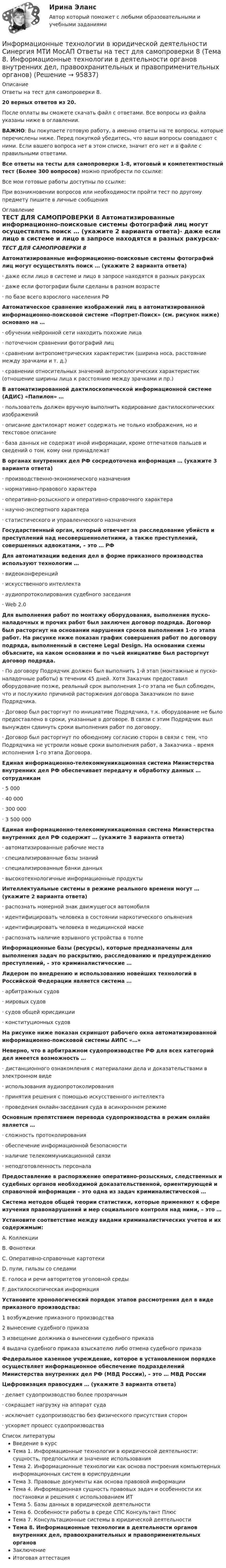     
            Описание
            Ответы на тест для самопроверки 8.20 верных ответов из 20.После оплаты вы сможете скачать файл с ответами. Все вопросы из файла указаны ниже в оглавлении.ВАЖНО: Вы покупаете готовую работу, а именно ответы на те вопросы, которые перечислены ниже. Перед покупкой убедитесь, что ваши вопросы совпадают с ними. Если вашего вопроса нет в этом списке, значит его нет и в файле с правильными ответами.Все ответы на тесты для самопроверки 1-8, итоговый и компетентностный тест (Более 300 вопросов) можно приобрести по ссылке: Все мои готовые работы доступны по ссылке: При возникновении вопросов или необходимости пройти тест по другому предмету пишите в личные сообщения  
            Оглавление
            ТЕСТ ДЛЯ САМОПРОВЕРКИ 8 Автоматизированные информационно-поисковые системы фотографий лиц могут осуществлять поиск … (укажите 2 варианта ответа)·        даже если лицо в системе и лицо в запросе находятся в разных ракурсах·        даже если фотографии были сделаны в разном возрасте·        по базе всего взрослого населения РФ Автоматическое сравнение изображений лиц в автоматизированной информационно-поисковой системе «Портрет-Поиск» (см. рисунок ниже) основано на …·        обучении нейронной сети находить похожие лица·        поточечном сравнении фотографий лиц·        сравнении антропометрических характеристик (ширина носа, расстояние между зрачками и т. д.)·        сравнении относительных значений антропологических характеристик (отношение ширины лица к расстоянию между зрачками и пр.) В автоматизированной дактилоскопической информационной системе (АДИС) «Папилон» …·        пользователь должен вручную выполнить кодирование дактилоскопических изображений·        описание дактилокарт может содержать не только изображения, но и текстовое описание·        база данных не содержат иной информации, кроме отпечатков пальцев и сведений о том, кому они принадлежат В органах внутренних дел РФ сосредоточена информация … (укажите 3 варианта ответа)·        производственно-экономического назначения·        нормативно-правового характера·        оперативно-розыскного и оперативно-справочного характера·        научно-экспертного характера·        статистического и управленческого назначения Государственный орган, который отвечает за расследование убийств и преступлений над несовершеннолетними, а также преступлений, совершенных адвокатами, – это … РФ Для автоматизации ведения дел в форме приказного производства используют технологии …·        видеоконференций·        искусственного интеллекта·        аудиопротоколирования судебного заседания·        Web 2.0 Для выполнения работ по монтажу оборудования, выполнения пуско-наладочных и прочих работ был заключен договор подряда. Договор был расторгнут на основании нарушения сроков выполнения 1-го этапа работ. На рисунке ниже показан график совершения работ по договору подряда, выполненный в системе Legal Design. На основании схемы объясните, на каком основании и по чьей инициативе был расторгнут договор подряда.·        По договору Подрядчик должен был выполнить 1-й этап (монтажные и пуско-наладочные работы) в течении 45 дней. Хотя Заказчик предоставил оборудование позже, реальный срок выполнения 1-го этапа не был соблюден, что и послужило причиной расторжения договора Заказчиком по вине Подрядчика.·        Договор был расторгнут по инициативе Подрядчика, т.к. оборудование не было предоставлено в сроки, указанные в договоре. В связи с этим Подрядчик выл вынужден сдвинуть сроки выполнения работ по договору.·        Договор был расторгнут по обоюдному согласию сторон в связи с тем, что Подрядчика не устроили новые сроки выполнения работ, а Заказчика – время исполнения 1-го этапа Договора. Единая информационно-телекоммуникационная система Министерства внутренних дел РФ обеспечивает передачу и обработку данных … сотрудникам·        5 000·        40 000·        300 000·        3 500 000 Единая информационно-телекоммуникационная система Министерства внутренних дел РФ содержит … (укажите 3 варианта ответа)·        автоматизированные рабочие места·        специализированные базы знаний·        специализированные банки данных·        высокотехнологичные информационные продукты Интеллектуальные системы в режиме реального времени могут … (укажите 2 варианта ответа)·        распознать номерной знак движущегося автомобиля·        идентифицировать человека в состоянии наркотического опьянения·        идентифицировать человека в медицинской маске·        распознать наличие взрывного устройства в толпе Информационные базы (ресурсы), которые предназначены для выполнения задач по раскрытию, расследованию и предупреждению преступлений, – это криминалистические … Лидером по внедрению и использованию новейших технологий в Российской Федерации является система …·        арбитражных судов·        мировых судов·        судов общей юрисдикции·        конституционных судов На рисунке ниже показан скриншот рабочего окна автоматизированной информационно-поисковой системы АИПС «…» Неверно, что в арбитражном судопроизводстве РФ для всех категорий дел имеется возможность …·        дистанционного ознакомления с материалами дела и доказательствами в электронном виде·        использования аудиопротоколирования·        принятия решения с помощью искусственного интеллекта·        проведения онлайн-заседания суда в асинхронном режиме Основным препятствием перевода судопроизводства в режим онлайн является …·        сложность протоколирования·        обеспечение информационной безопасности·        наличие телекоммуникационной связи·        неподготовленность персонала Предоставление в распоряжение оперативно-розыскных, следственных и судебных органов необходимой доказательственной, ориентирующей и справочной информации – это одна из задач криминалистической … Система методов общей теории статистики, которые применяют к сфере изучения правонарушений и мер социального контроля над ними, – это … Установите соответствие между видами криминалистических учетов и их содержимым:A. КоллекцииB. ФонотекиC. Оперативно-справочные картотекиD. пули, гильзы со следамиE. голоса и речи авторитетов уголовной средыF. дактилоскопическая информация Установите хронологический порядок этапов рассмотрения дел в виде приказного производства:1 возбуждение приказного производства2 вынесение судебного приказа3 извещение должника о вынесении судебного приказа4 выдача судебного приказа взыскателю либо отмена судебного приказа Федеральное казенное учреждение, которое в установленном порядке осуществляет информационное обеспечение подразделений Министерства внутренних дел РФ (МВД России), – это … МВД России Цифровизация правосудия … (укажите 3 варианта ответа)·        делает судопроизводство более прозрачным·        сокращает нагрузку на аппарат суда·        исключает судопроизводство без физического присутствия сторон·        ускоряет процесс судопроизводства 
            Список литературы
            Введение в курсТема 1. Информационные технологии в юридической деятельности: сущность, предпосылки и значение использованияТема 2. Информационные технологии как основа построения компьютерных информационных систем в юриспруденцииТема 3. Правовые документы как основа правовой информацииТема 4. Информационная сущность правовых задач и особенности их постановки и решения с использованием ИТТема 5. Базы данных в юридической деятельностиТема 6. Особенности работы в среде СПС Консультант ПлюсТема 7. Консультационные системы в юридической деятельностиТема 8. Информационные технологии в деятельности органов внутренних дел, правоохранительных и правоприменительных органовЗаключениеИтоговая аттестация 
            
            
            Информационные технологии в юридической деятельности Синергия МТИ МосАП Ответы на тест для самопроверки 7 (Тема 7. Консультационные системы в юридической деятельности)Информационные технологии в юридической деятельности Синергия МТИ МосАП Ответы на тест для самопроверки 8 (Тема 8. Информационные технологии в деятельности органов внутренних дел, правоохранительных и правоприменительных органов)Информационные технологии в юридической деятельности Синергия МТИ МосАП Ответы на тесты для самопроверки 1-8, итоговый и компетентностный тест (Более 300 вопросов)ИНФОРМАЦИОННЫЕ ТЕХНОЛОГИИ В ЮРИДИЧЕСКОЙ ДЕЯТЕЛЬНОСТИ синергия ответы 2022Информационные технологии в юридической деятельности. Синергия. ✅ Ответы на ИТОГОВЫЙ ТЕСТ. На отлично!Информационные технологии в юридической деятельности. Синергия. ✅ Ответы на ИТОГОВЫЙ ТЕСТ. На отлично!Информационные технологии в юридической деятельности, темы 1-8, итоговый, компетентностный тест, 219 вопросов (ответы на тест Синергия / МТИ / МОИ / МосАП)Информационные технологии в юридической деятельности Синергия МТИ МосАП Ответы на итоговый тестИнформационные технологии в юридической деятельности Синергия МТИ МосАП Ответы на компетентностный тестИнформационные технологии в юридической деятельности Синергия МТИ МосАП Ответы на тест для самопроверки 1 (Тема 1. Информационные технологии в юридической деятельности: сущность, предпосылки и значение использования)Информационные технологии в юридической деятельности Синергия МТИ МосАП Ответы на тест для самопроверки 2 (Тема 2. Информационные технологии как основа построения компьютерных информационных систем в юриспруденции)Информационные технологии в юридической деятельности Синергия МТИ МосАП Ответы на тест для самопроверки 3 (Тема 3. Правовые документы как основа правовой информации)Информационные технологии в юридической деятельности Синергия МТИ МосАП Ответы на тест для самопроверки 4 (Тема 4. Информационная сущность правовых задач и особенности их постановки и решения с использованием ИТ)Информационные технологии в юридической деятельности Синергия МТИ МосАП Ответы на тест для самопроверки 5 (Тема 5. Базы данных в юридической деятельности)