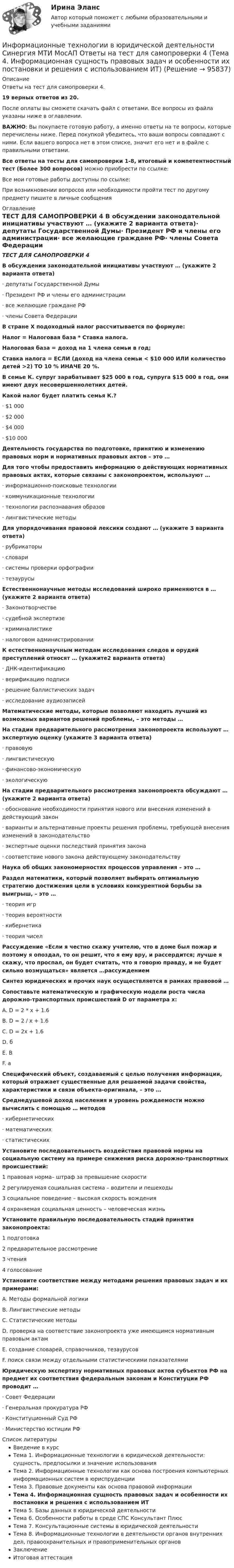     
            Описание
            Ответы на тест для самопроверки 4.19 верных ответов из 20.После оплаты вы сможете скачать файл с ответами. Все вопросы из файла указаны ниже в оглавлении.ВАЖНО: Вы покупаете готовую работу, а именно ответы на те вопросы, которые перечислены ниже. Перед покупкой убедитесь, что ваши вопросы совпадают с ними. Если вашего вопроса нет в этом списке, значит его нет и в файле с правильными ответами.Все ответы на тесты для самопроверки 1-8, итоговый и компетентностный тест (Более 300 вопросов) можно приобрести по ссылке: Все мои готовые работы доступны по ссылке: При возникновении вопросов или необходимости пройти тест по другому предмету пишите в личные сообщения  
            Оглавление
            ТЕСТ ДЛЯ САМОПРОВЕРКИ 4 В обсуждении законодательной инициативы участвуют … (укажите 2 варианта ответа)·        депутаты Государственной Думы·        Президент РФ и члены его администрации·        все желающие граждане РФ·        члены Совета Федерации В стране Х подоходный налог рассчитывается по формуле:Налог = Налоговая база * Ставка налога.Налоговая база = доход на 1 члена семьи в год;Ставка налога = ЕСЛИ (доход на члена семьи < $10 000 ИЛИ количество детей >2) ТО 10 % ИНАЧЕ 20 %.В семье К. супруг зарабатывает $25 000 в год, супруга $15 000 в год, они имеют двух несовершеннолетних детей.Какой налог будет платить семья К.?·        $1 000·        $2 000·        $4 000·        $10 000 Деятельность государства по подготовке, принятию и изменению правовых норм и нормативных правовых актов – это … Для того чтобы предоставить информацию о действующих нормативных правовых актах, которые связаны с законопроектом, используют …·        информационно-поисковые технологии·        коммуникационные технологии·        технологии распознавания образов·        лингвистические методы Для упорядочивания правовой лексики создают … (укажите 3 варианта ответа)·        рубрикаторы·        словари·        системы проверки орфографии·        тезаурусы Естественнонаучные методы исследований широко применяются в … (укажите 2 варианта ответа)·        Законотворчестве·        судебной экспертизе·        криминалистике·        налоговом администрировании К естественнонаучным методам исследования следов и орудий преступлений относят … (укажите2 варианта ответа)·        ДНК-идентификацию·        верификацию подписи·        решение баллистических задач·        исследование аудиозаписей Математические методы, которые позволяют находить лучший из возможных вариантов решений проблемы, – это методы … На стадии предварительного рассмотрения законопроекта используют … экспертную оценку (укажите 3 варианта ответа)·        правовую·        лингвистическую·        финансово-экономическую·        экологическую На стадии предварительного рассмотрения законопроекта обсуждают … (укажите 2 варианта ответа)·        обоснование необходимости принятия нового или внесения изменений в действующий закон·        варианты и альтернативные проекты решения проблемы, требующей внесения изменений в законодательство·        экспертные оценки последствий принятия закона·        соответствие нового закона действующему законодательству Наука об общих закономерностях процессов управления – это … Раздел математики, который позволяет выбирать оптимальную стратегию достижения цели в условиях конкурентной борьбы за выигрыш, – это …·        теория игр·        теория вероятности·        кибернетика·        теория чисел Рассуждение «Если я честно скажу учителю, что в доме был пожар и поэтому я опоздал, то он решит, что я ему вру, и рассердится; лучше я скажу, что проспал, он будет считать, что я говорю правду, и не будет сильно возмущаться» является …рассуждением Синтез юридических и прочих наук осуществляется в рамках правовой … Сопоставьте математическую и графическую модели роста числа дорожно-транспортных происшествий D от параметра х:A. D = 2 * x + 1.6B. D = 2 / x + 1.6C. D = 2х + 1.6D. бE. ВF. а Специфический объект, создаваемый с целью получения информации, который отражает существенные для решаемой задачи свойства, характеристики и связи объекта-оригинала, – это … Среднедушевой доход населения и уровень рождаемости можно вычислить с помощью … методов·        кибернетических·        математических·        статистических Установите последовательность воздействия правовой нормы на социальную систему на примере снижения риска дорожно-транспортных происшествий:1 правовая норма– штраф за превышение скорости2 регулируемая социальная система – водители и пешеходы3 социальное поведение – высокая скорость вождения4 охраняемая социальная ценность – человеческая жизнь Установите правильную последовательность стадий принятия законопроекта:1 подготовка2 предварительное рассмотрение3 чтения4 голосование Установите соответствие между методами решения правовых задач и их примерами:A. Методы формальной логикиB. Лингвистические методыC. Статистические методыD. проверка на соответствие законопроекта уже имеющимся нормативным правовым актамE. создание словарей, справочников, тезаурусовF. поиск связи между отдельными статистическими показателями Юридическую экспертизу нормативных правовых актов субъектов РФ на предмет их соответствия федеральным законам и Конституции РФ проводит …·        Совет Федерации·        Генеральная прокуратура РФ·        Конституционный Суд РФ·        Министерство юстиции РФ 
            Список литературы
            Введение в курсТема 1. Информационные технологии в юридической деятельности: сущность, предпосылки и значение использованияТема 2. Информационные технологии как основа построения компьютерных информационных систем в юриспруденцииТема 3. Правовые документы как основа правовой информацииТема 4. Информационная сущность правовых задач и особенности их постановки и решения с использованием ИТТема 5. Базы данных в юридической деятельностиТема 6. Особенности работы в среде СПС Консультант ПлюсТема 7. Консультационные системы в юридической деятельностиТема 8. Информационные технологии в деятельности органов внутренних дел, правоохранительных и правоприменительных органовЗаключениеИтоговая аттестация 
            
            
            Информационные технологии в юридической деятельности Синергия МТИ МосАП Ответы на тест для самопроверки 3 (Тема 3. Правовые документы как основа правовой информации)Информационные технологии в юридической деятельности Синергия МТИ МосАП Ответы на тест для самопроверки 4 (Тема 4. Информационная сущность правовых задач и особенности их постановки и решения с использованием ИТ)Информационные технологии в юридической деятельности Синергия МТИ МосАП Ответы на тест для самопроверки 5 (Тема 5. Базы данных в юридической деятельности)Информационные технологии в юридической деятельности Синергия МТИ МосАП Ответы на тест для самопроверки 6 (Тема 6. Особенности работы в среде СПС Консультант Плюс)Информационные технологии в юридической деятельности Синергия МТИ МосАП Ответы на тест для самопроверки 7 (Тема 7. Консультационные системы в юридической деятельности)Информационные технологии в юридической деятельности Синергия МТИ МосАП Ответы на тест для самопроверки 8 (Тема 8. Информационные технологии в деятельности органов внутренних дел, правоохранительных и правоприменительных органов)Информационные технологии в юридической деятельности Синергия МТИ МосАП Ответы на тесты для самопроверки 1-8, итоговый и компетентностный тест (Более 300 вопросов)Информационные технологии в юридической деятельности  задание 1 Информационные технологии в юридической деятельности задание 1 (СИБУПК) (100%)ИНФОРМАЦИОННЫЕ ТЕХНОЛОГИИ В ЮРИДИЧЕСКОЙ ДЕЯТЕЛЬНОСТИ ММУ 2023г.Информационные технологии в юридической деятельности (ответы на тест Синергия / МТИ / МОИ / МосАП)Информационные технологии в юридической деятельности Синергия МТИ МосАП Ответы на итоговый тестИнформационные технологии в юридической деятельности Синергия МТИ МосАП Ответы на компетентностный тестИнформационные технологии в юридической деятельности Синергия МТИ МосАП Ответы на тест для самопроверки 1 (Тема 1. Информационные технологии в юридической деятельности: сущность, предпосылки и значение использования)