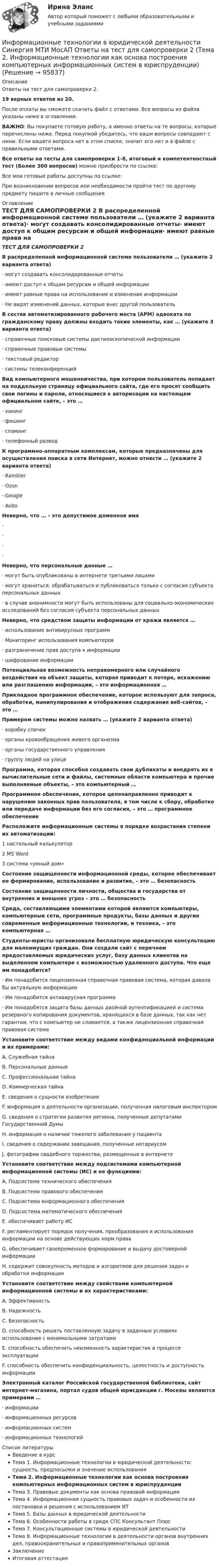     
            Описание
            Ответы на тест для самопроверки 2.19 верных ответов из 20.После оплаты вы сможете скачать файл с ответами. Все вопросы из файла указаны ниже в оглавлении.ВАЖНО: Вы покупаете готовую работу, а именно ответы на те вопросы, которые перечислены ниже. Перед покупкой убедитесь, что ваши вопросы совпадают с ними. Если вашего вопроса нет в этом списке, значит его нет и в файле с правильными ответами.Все ответы на тесты для самопроверки 1-8, итоговый и компетентностный тест (Более 300 вопросов) можно приобрести по ссылке: Все мои готовые работы доступны по ссылке: При возникновении вопросов или необходимости пройти тест по другому предмету пишите в личные сообщения  
            Оглавление
            ТЕСТ ДЛЯ САМОПРОВЕРКИ 2 В распределенной информационной системе пользователи … (укажите 2 варианта ответа)·        могут создавать консолидированные отчеты·        имеют доступ к общим ресурсам и общей информации·        имеют равные права на использование и изменение информации·        Не видят изменений данных, которые внес другой пользователь В состав автоматизированного рабочего места (АРМ) адвоката по гражданскому праву должны входить такие элементы, как … (укажите 3 варианта ответа)·        справочные поисковые системы дактилоскопической информации·        справочные правовые системы·        текстовый редактор·        системы телеконференций Вид компьютерного мошенничества, при котором пользователь попадает на поддельную страницу официального сайта, где его просят сообщить свои логины и пароли, относящиеся к авторизации на настоящем официальном сайте, – это …·        хакинг·        фишинг·        спаминг·        телефонный развод К программно-аппаратным комплексам, которые предназначены для осуществления поиска в сети Интернет, можно отнести … (укажите 2 варианта ответа)·        Rambler·        Ozon·        Google·        Avito Неверно, что … – это допустимое доменное имя·        ·        ·        ·         Неверно, что персональные данные …·        могут быть опубликованы в интернете третьими лицами·        могут храниться, обрабатываться и публиковаться только с согласия субъекта персональных данных·        в случае анонимности могут быть использованы для социально-экономических исследований без согласия субъекта персональных данных Неверно, что средством защиты информации от кражи является …·        использование антивирусных программ·        Мониторинг использования компьютеров·        разграничение прав доступа к информации·        шифрование информации Потенциальная возможность неправомерного или случайного воздействия на объект защиты, которая приводит к потере, искажению или разглашению информации, – это информационная … Прикладное программное обеспечение, которое используют для запроса, обработки, манипулирования и отображения содержания веб-сайтов, – это … Примером системы можно назвать … (укажите 2 варианта ответа)·        коробку спичек·        органы кровообращения живого организма·        органы государственного управления·        группу людей на улице Программа, которая способна создавать свои дубликаты и внедрять их в вычислительные сети и файлы, системные области компьютера и прочие выполняемые объекты, – это компьютерный … Программное обеспечение, которое целенаправленно приводит к нарушению законных прав пользователя, в том числе к сбору, обработке или передаче информации без его согласия, – это … программное обеспечение Расположите информационные системы в порядке возрастания степени их автоматизации:1 настольный калькулятор2 MS Word3 система «умный дом» Состояние защищенности информационной среды, которое обеспечивает ее формирование, использование и развитие, – это … безопасность Состояние защищенности личности, общества и государства от внутренних и внешних угроз – это … безопасность Среда, составляющими элементами которой являются компьютеры, компьютерные сети, программные продукты, базы данных и другие современные информационные технологии, и техника, – это компьютерная … Студенты-юристы организовали бесплатную юридическую консультацию для малоимущих граждан. Они создали сайт с перечнем предоставляемых юридических услуг, базу данных клиентов на выделенном компьютере с возможностью удаленного доступа. Что еще им понадобится?·        Им понадобится лицензионная справочная правовая система, которая давала бы актуальную информацию·        Им понадобится антивирусная программа·        Им понадобятся защита базы данных двойной аутентификацией и система резервного копирования документов, хранящихся в базе данных, так как нет гарантии, что с компьютер не сломается, а также лицензионная справочная правовая система Установите соответствие между видами конфиденциальной информации и их примерами:A. Служебная тайнаB. Персональные данныеC. Профессиональная тайнаD. Коммерческая тайнаE. сведения о сущности изобретенияF. информация о деятельности организации, полученная налоговым инспекторомG. сведения о стратегии развития региона, полученные депутатами Государственной ДумыH. информация о наличии тяжелого заболевания у пациентаI. сведения о содержании завещания, полученные нотариусомJ. фотографии свадебного торжества, размещенные в интернете Установите соответствие между подсистемами компьютерной информационной системы (ИС) и ее функциями:A. Подсистема технического обеспеченияB. Подсистема правового обеспеченияC. Подсистема информационного обеспеченияD. Подсистема математического обеспеченияE. обеспечивает работу ИСF. регламентирует порядок получения, преобразования и использования информации на основе действующих норм праваG. обеспечивает своевременное формирование и выдачу достоверной информацииH. содержит совокупность методов и алгоритмов для решения задач и обработки информации Установите соответствие между свойствами компьютерной информационной системы и их характеристиками:A. ЭффективностьB. НадежностьC. БезопасностьD. способность решать поставленную задачу в заданных условиях использования с минимальными затратамиE. способность обеспечить неизменность характеристик в процессе эксплуатацииF. способность обеспечить конфиденциальность, целостность и доступность информации Электронный каталог Российской государственной библиотеки, сайт интернет-магазина, портал судов общей юрисдикции г. Москвы являются примерами …·        информации·        информационных ресурсов·        информационных систем·        информационных технологий  
            Список литературы
            Введение в курсТема 1. Информационные технологии в юридической деятельности: сущность, предпосылки и значение использованияТема 2. Информационные технологии как основа построения компьютерных информационных систем в юриспруденцииТема 3. Правовые документы как основа правовой информацииТема 4. Информационная сущность правовых задач и особенности их постановки и решения с использованием ИТТема 5. Базы данных в юридической деятельностиТема 6. Особенности работы в среде СПС Консультант ПлюсТема 7. Консультационные системы в юридической деятельностиТема 8. Информационные технологии в деятельности органов внутренних дел, правоохранительных и правоприменительных органовЗаключениеИтоговая аттестация 
            
            
            Информационные технологии в юридической деятельности Синергия МТИ МосАП Ответы на тест для самопроверки 1 (Тема 1. Информационные технологии в юридической деятельности: сущность, предпосылки и значение использования)Информационные технологии в юридической деятельности Синергия МТИ МосАП Ответы на тест для самопроверки 2 (Тема 2. Информационные технологии как основа построения компьютерных информационных систем в юриспруденции)Информационные технологии в юридической деятельности Синергия МТИ МосАП Ответы на тест для самопроверки 3 (Тема 3. Правовые документы как основа правовой информации)Информационные технологии в юридической деятельности Синергия МТИ МосАП Ответы на тест для самопроверки 4 (Тема 4. Информационная сущность правовых задач и особенности их постановки и решения с использованием ИТ)Информационные технологии в юридической деятельности Синергия МТИ МосАП Ответы на тест для самопроверки 5 (Тема 5. Базы данных в юридической деятельности)Информационные технологии в юридической деятельности Синергия МТИ МосАП Ответы на тест для самопроверки 6 (Тема 6. Особенности работы в среде СПС Консультант Плюс)Информационные технологии в юридической деятельности Синергия МТИ МосАП Ответы на тест для самопроверки 7 (Тема 7. Консультационные системы в юридической деятельности)⭐ Информационные технологии в юридической деятельности [8 тем] (все ответы на тест Синергия / МТИ / МосАП, апрель 2023)⭐ Информационные технологии в юридической деятельности [8 тем] (все ответы на тест Синергия / МТИ / МосАП, ноябрь 2022)Информационные технологии в юридической деятельности  задание 1 Информационные технологии в юридической деятельности задание 1 (СИБУПК) (100%)ИНФОРМАЦИОННЫЕ ТЕХНОЛОГИИ В ЮРИДИЧЕСКОЙ ДЕЯТЕЛЬНОСТИ ММУ 2023г.Информационные технологии в юридической деятельности (ответы на тест Синергия / МТИ / МОИ / МосАП)Информационные технологии в юридической деятельности Синергия МТИ МосАП Ответы на итоговый тест