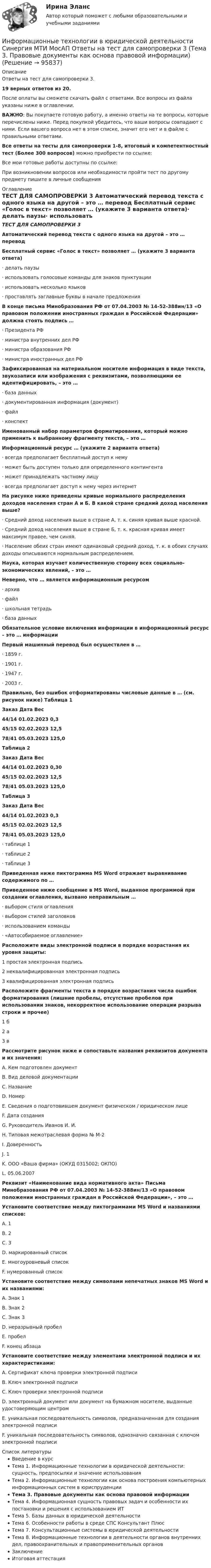    
            Описание
            Ответы на тест для самопроверки 3.19 верных ответов из 20.После оплаты вы сможете скачать файл с ответами. Все вопросы из файла указаны ниже в оглавлении.ВАЖНО: Вы покупаете готовую работу, а именно ответы на те вопросы, которые перечислены ниже. Перед покупкой убедитесь, что ваши вопросы совпадают с ними. Если вашего вопроса нет в этом списке, значит его нет и в файле с правильными ответами.Все ответы на тесты для самопроверки 1-8, итоговый и компетентностный тест (Более 300 вопросов) можно приобрести по ссылке: Все мои готовые работы доступны по ссылке: При возникновении вопросов или необходимости пройти тест по другому предмету пишите в личные сообщения  
            Оглавление
            ТЕСТ ДЛЯ САМОПРОВЕРКИ 3 Автоматический перевод текста с одного языка на другой – это … перевод Бесплатный сервис «Голос в текст» позволяет … (укажите 3 варианта ответа)·        делать паузы·        использовать голосовые команды для знаков пунктуации·        использовать несколько языков·        проставлять заглавные буквы в начале предложения В конце письма Минобразования РФ от 07.04.2003 № 14-52-388ин/13 «О правовом положении иностранных граждан в Российской Федерации» должна стоять подпись …·        Президента РФ·        министра внутренних дел РФ·        министра образования РФ·        министра иностранных дел РФ Зафиксированная на материальном носителе информация в виде текста, звукозаписи или изображения с реквизитами, позволяющими ее идентифицировать, – это …·        база данных·        документированная информация (документ)·        файл·        конспект Именованный набор параметров форматирования, который можно применить к выбранному фрагменту текста, – это … Информационный ресурс … (укажите 2 варианта ответа)·        всегда предполагает бесплатный доступ к нему·        может быть доступен только для определенного контингента·        может принадлежать частному лицу·        всегда предполагает доступ к нему через интернет На рисунке ниже приведены кривые нормального распределения доходов населения стран А и Б. В какой стране средний доход населения выше?·        Средний доход населения выше в стране А, т. к. синяя кривая выше красной.·        Средний доход населения выше в стране Б, т. к. красная кривая имеет максимум правее, чем синяя.·        Население обеих стран имеют одинаковый средний доход, т. к. в обоих случаях доходы описываются нормальным распределением. Наука, которая изучает количественную сторону всех социально-экономических явлений, – это … Неверно, что … является информационным ресурсом·        архив·        файл·        школьная тетрадь·        база данных Обязательное условие включения информации в информационный ресурс – это … информации Первый машинный перевод был осуществлен в …·        1859 г.·        1901 г.·        1947 г.·        2003 г. Правильно, без ошибок отформатированы числовые данные в … (см. рисунок ниже) Таблица 1Заказ Дата Вес44/14 01.02.2023 0,345/15 02.02.2023 12,578/41 05.03.2023 125,0Таблица 2Заказ Дата Вес44/14 01.02.2023 0,3045/15 02.02.2023 12,578/41 05.03.2023 125,0Таблица 3Заказ Дата Вес44/14 01.02.2023 0,345/15 02.02.2023 12,578/41 05.03.2023 125,0·        таблице 1·        таблице 2·        таблице 3 Приведенная ниже пиктограмма MS Word отражает выравнивание содержимого по … Приведенное ниже сообщение в MS Word, выданное программой при создании оглавления, вызвано неправильным …·        выбором стиля оглавления·        выбором стилей заголовков·        использованием команды·        «Автособираемое оглавление» Расположите виды электронной подписи в порядке возрастания их уровня защиты:1 простая электронная подпись2 неквалифицированная электронная подпись3 квалифицированная электронная подпись Расположите фрагменты текста в порядке возрастания числа ошибок форматирования (лишние пробелы, отсутствие пробелов при использовании знаков, некорректное использование операции разрыва строки и прочее)1 б2 а3 в Рассмотрите рисунок ниже и сопоставьте названия реквизитов документа и их значения:A. Кем подготовлен документB. Вид деловой документацииC. НазваниеD. НомерE. Сведения о подготовившем документ физическом / юридическом лицеF. Дата созданияG. Руководитель Иванов И. И.H. Типовая межотраслевая форма № М-2I. ДоверенностьJ. 1K. ООО «Ваша фирма» (ОКУД 0315002; ОКПО)L. 05.06.2007 Реквизит «Наименование вида нормативного акта» Письма Минобразования РФ от 07.04.2003 № 14-52-388ин/13 «О правовом положении иностранных граждан в Российской Федерации», – это … Установите соответствие между пиктограммами MS Word и названиями списков:A. 1B. 2C. 3D. маркированный списокE. многоуровневый списокF. нумерованный список Установите соответствие между символами непечатных знаков MS Word и их названиями:A. Знак 1B. Знак 2C. Знак 3D. неразрывный пробелE. пробелF. конец абзаца Установите соответствие между элементами электронной подписи и их характеристиками:A. Сертификат ключа проверки электронной подписиB. Ключ электронной подписиC. Ключ проверки электронной подписиD. электронный документ или документ на бумажном носителе, выданные удостоверяющим центромE. уникальная последовательность символов, предназначенная для создания электронной подписиF. уникальная последовательность символов, однозначно связанная с ключом электронной подписи  
            Список литературы
            Введение в курсТема 1. Информационные технологии в юридической деятельности: сущность, предпосылки и значение использованияТема 2. Информационные технологии как основа построения компьютерных информационных систем в юриспруденцииТема 3. Правовые документы как основа правовой информацииТема 4. Информационная сущность правовых задач и особенности их постановки и решения с использованием ИТТема 5. Базы данных в юридической деятельностиТема 6. Особенности работы в среде СПС Консультант ПлюсТема 7. Консультационные системы в юридической деятельностиТема 8. Информационные технологии в деятельности органов внутренних дел, правоохранительных и правоприменительных органовЗаключениеИтоговая аттестация 
            
            
            Информационные технологии в юридической деятельности Синергия МТИ МосАП Ответы на тест для самопроверки 2 (Тема 2. Информационные технологии как основа построения компьютерных информационных систем в юриспруденции)Информационные технологии в юридической деятельности Синергия МТИ МосАП Ответы на тест для самопроверки 3 (Тема 3. Правовые документы как основа правовой информации)Информационные технологии в юридической деятельности Синергия МТИ МосАП Ответы на тест для самопроверки 4 (Тема 4. Информационная сущность правовых задач и особенности их постановки и решения с использованием ИТ)Информационные технологии в юридической деятельности Синергия МТИ МосАП Ответы на тест для самопроверки 5 (Тема 5. Базы данных в юридической деятельности)Информационные технологии в юридической деятельности Синергия МТИ МосАП Ответы на тест для самопроверки 6 (Тема 6. Особенности работы в среде СПС Консультант Плюс)Информационные технологии в юридической деятельности Синергия МТИ МосАП Ответы на тест для самопроверки 7 (Тема 7. Консультационные системы в юридической деятельности)Информационные технологии в юридической деятельности Синергия МТИ МосАП Ответы на тест для самопроверки 8 (Тема 8. Информационные технологии в деятельности органов внутренних дел, правоохранительных и правоприменительных органов)⭐ Информационные технологии в юридической деятельности [8 тем] (все ответы на тест Синергия / МТИ / МосАП, ноябрь 2022)Информационные технологии в юридической деятельности  задание 1 Информационные технологии в юридической деятельности задание 1 (СИБУПК) (100%)ИНФОРМАЦИОННЫЕ ТЕХНОЛОГИИ В ЮРИДИЧЕСКОЙ ДЕЯТЕЛЬНОСТИ ММУ 2023г.Информационные технологии в юридической деятельности (ответы на тест Синергия / МТИ / МОИ / МосАП)Информационные технологии в юридической деятельности Синергия МТИ МосАП Ответы на итоговый тестИнформационные технологии в юридической деятельности Синергия МТИ МосАП Ответы на компетентностный тест