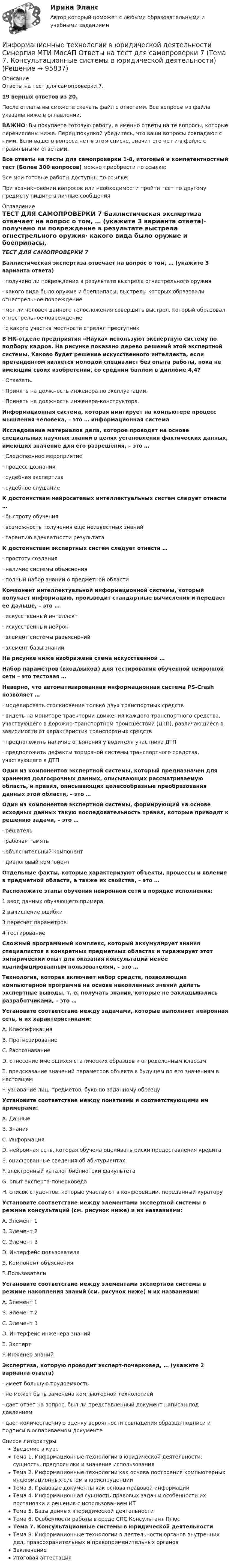     
            Описание
            Ответы на тест для самопроверки 7.19 верных ответов из 20.После оплаты вы сможете скачать файл с ответами. Все вопросы из файла указаны ниже в оглавлении.ВАЖНО: Вы покупаете готовую работу, а именно ответы на те вопросы, которые перечислены ниже. Перед покупкой убедитесь, что ваши вопросы совпадают с ними. Если вашего вопроса нет в этом списке, значит его нет и в файле с правильными ответами.Все ответы на тесты для самопроверки 1-8, итоговый и компетентностный тест (Более 300 вопросов) можно приобрести по ссылке: Все мои готовые работы доступны по ссылке: При возникновении вопросов или необходимости пройти тест по другому предмету пишите в личные сообщения  
            Оглавление
            ТЕСТ ДЛЯ САМОПРОВЕРКИ 7 Баллистическая экспертиза отвечает на вопрос о том, … (укажите 3 варианта ответа)·        получено ли повреждение в результате выстрела огнестрельного оружия·        какого вида было оружие и боеприпасы, выстрелы которых образовали огнестрельное повреждение·        мог ли человек данного телосложения совершить выстрел, который образовал огнестрельное повреждение·        с какого участка местности стрелял преступник В HR-отделе предприятия «Наука» используют экспертную систему по подбору кадров. На рисунке показано дерево решений этой экспертной системы. Каково будет решение искусственного интеллекта, если претендентом является молодой специалист без опыта работы, пока не имеющий своих изобретений, со средним баллом в дипломе 4,4?·        Отказать.·        Принять на должность инженера по эксплуатации.·        Принять на должность инженера-конструктора. Информационная система, которая имитирует на компьютере процесс мышления человека, – это … информационная система Исследование материалов дела, которое проводят на основе специальных научных знаний в целях установления фактических данных, имеющих значение для его разрешения, – это …·        Следственное мероприятие·        процесс дознания·        судебная экспертиза·        судебное слушание К достоинствам нейросетевых интеллектуальных систем следует отнести …·        быстроту обучения·        возможность получения еще неизвестных знаний·        гарантию адекватности результата К достоинствам экспертных систем следует отнести …·        простоту создания·        наличие системы объяснения·        полный набор знаний о предметной области Компонент интеллектуальной информационной системы, который получает информацию, производит стандартные вычисления и передает ее дальше, – это …·        искусственный интеллект·        искусственный нейрон·        элемент системы разъяснений·        элемент базы знаний На рисунке ниже изображена схема искусственной … Набор параметров (вход/выход) для тестирования обученной нейронной сети – это тестовая … Неверно, что автоматизированная информационная система PS-Crash позволяет …·        моделировать столкновение только двух транспортных средств·        видеть на мониторе траектории движения каждого транспортного средства, участвующего в дорожно-транспортном происшествии (ДТП), различающиеся в зависимости от характеристик транспортных средств·        предположить наличие опьянения у водителя-участника ДТП·        предположить дефекты тормозной системы транспортного средства, участвующего в ДТП Один из компонентов экспертной системы, который предназначен для хранения долгосрочных данных, описывающих рассматриваемую область, и правил, описывающих целесообразные преобразования данных этой области, – это … Один из компонентов экспертной системы, формирующий на основе исходных данных такую последовательность правил, которые приводят к решению задачи, – это …·        решатель·        рабочая память·        объяснительный компонент·        диалоговый компонент Отдельные факты, которые характеризуют объекты, процессы и явления в предметной области, а также их свойства, – это … Расположите этапы обучения нейронной сети в порядке исполнения:1 ввод данных обучающего примера2 вычисление ошибки3 пересчет параметров4 тестирование Сложный программный комплекс, который аккумулирует знания специалистов в конкретных предметных областях и тиражирует этот эмпирический опыт для оказания консультаций менее квалифицированным пользователям, – это … Технология, которая включает набор средств, позволяющих компьютерной программе на основе накопленных знаний делать экспертные выводы, т. е. получать знания, которые не закладывались разработчиками, – это … Установите соответствие между задачами, которые выполняет нейронная сеть, и их характеристиками:A. КлассификацияB. ПрогнозированиеC. РаспознаваниеD. отнесение имеющихся статических образцов к определенным классамE. предсказание значений параметров объекта в будущем по его значениям в настоящемF. узнавание лиц, предметов, букв по заданному образцу Установите соответствие между понятиями и соответствующими им примерами:A. ДанныеB. ЗнанияC. ИнформацияD. нейронная сеть, которая обучена оценивать риски предоставления кредитаE. оцифрованные сведения об абитуриентахF. электронный каталог библиотеки факультетаG. опыт эксперта-почерковедаH. список студентов, которые участвуют в конференции, переданный куратору Установите соответствие между элементами экспертной системы в режиме консультаций (см. рисунок ниже) и их названиями:A. Элемент 1B. Элемент 2C. Элемент 3D. Интерфейс пользователяE. Компонент объясненияF. Пользователи Установите соответствие между элементами экспертной системы в режиме накопления знаний (см. рисунок ниже) и их названиями:A. Элемент 1B. Элемент 2C. Элемент 3D. Интерфейс инженера знанийE. ЭкспертF. Инженер знаний Экспертиза, которую проводит эксперт-почерковед, … (укажите 2 варианта ответа)·        имеет большую трудоемкость·        не может быть заменена компьютерной технологией·        дает ответ на вопрос, был ли представленный документ написан под давлением·        дает количественную оценку вероятности совпадения образца подписи и подписи в оспариваемом документе 
            Список литературы
            Введение в курсТема 1. Информационные технологии в юридической деятельности: сущность, предпосылки и значение использованияТема 2. Информационные технологии как основа построения компьютерных информационных систем в юриспруденцииТема 3. Правовые документы как основа правовой информацииТема 4. Информационная сущность правовых задач и особенности их постановки и решения с использованием ИТТема 5. Базы данных в юридической деятельностиТема 6. Особенности работы в среде СПС Консультант ПлюсТема 7. Консультационные системы в юридической деятельностиТема 8. Информационные технологии в деятельности органов внутренних дел, правоохранительных и правоприменительных органовЗаключениеИтоговая аттестация 
            
            
            Информационные технологии в юридической деятельности Синергия МТИ МосАП Ответы на тест для самопроверки 6 (Тема 6. Особенности работы в среде СПС Консультант Плюс)Информационные технологии в юридической деятельности Синергия МТИ МосАП Ответы на тест для самопроверки 7 (Тема 7. Консультационные системы в юридической деятельности)Информационные технологии в юридической деятельности Синергия МТИ МосАП Ответы на тест для самопроверки 8 (Тема 8. Информационные технологии в деятельности органов внутренних дел, правоохранительных и правоприменительных органов)Информационные технологии в юридической деятельности Синергия МТИ МосАП Ответы на тесты для самопроверки 1-8, итоговый и компетентностный тест (Более 300 вопросов)ИНФОРМАЦИОННЫЕ ТЕХНОЛОГИИ В ЮРИДИЧЕСКОЙ ДЕЯТЕЛЬНОСТИ синергия ответы 2022Информационные технологии в юридической деятельности. Синергия. ✅ Ответы на ИТОГОВЫЙ ТЕСТ. На отлично!Информационные технологии в юридической деятельности. Синергия. ✅ Ответы на ИТОГОВЫЙ ТЕСТ. На отлично!Информационные технологии в юридической деятельности (ответы на тест Синергия / МТИ / МОИ / МосАП)Информационные технологии в юридической деятельности Синергия МТИ МосАП Ответы на итоговый тестИнформационные технологии в юридической деятельности Синергия МТИ МосАП Ответы на компетентностный тестИнформационные технологии в юридической деятельности Синергия МТИ МосАП Ответы на тест для самопроверки 1 (Тема 1. Информационные технологии в юридической деятельности: сущность, предпосылки и значение использования)Информационные технологии в юридической деятельности Синергия МТИ МосАП Ответы на тест для самопроверки 2 (Тема 2. Информационные технологии как основа построения компьютерных информационных систем в юриспруденции)Информационные технологии в юридической деятельности Синергия МТИ МосАП Ответы на тест для самопроверки 3 (Тема 3. Правовые документы как основа правовой информации)Информационные технологии в юридической деятельности Синергия МТИ МосАП Ответы на тест для самопроверки 4 (Тема 4. Информационная сущность правовых задач и особенности их постановки и решения с использованием ИТ)