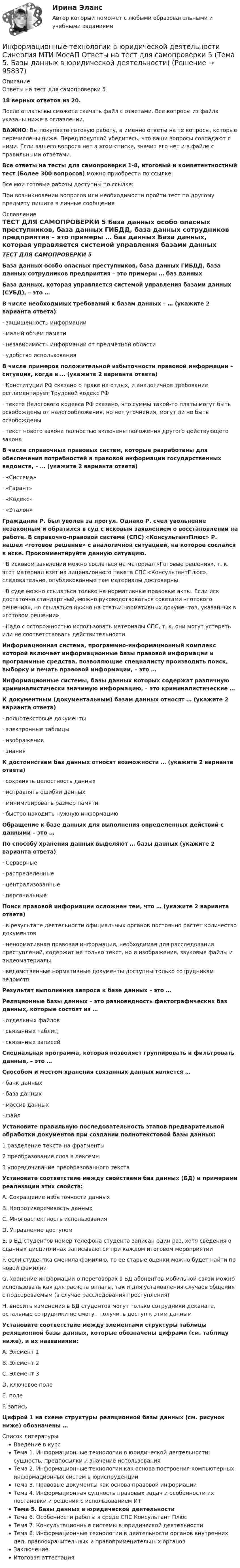     
            Описание
            Ответы на тест для самопроверки 5.18 верных ответов из 20.После оплаты вы сможете скачать файл с ответами. Все вопросы из файла указаны ниже в оглавлении.ВАЖНО: Вы покупаете готовую работу, а именно ответы на те вопросы, которые перечислены ниже. Перед покупкой убедитесь, что ваши вопросы совпадают с ними. Если вашего вопроса нет в этом списке, значит его нет и в файле с правильными ответами.Все ответы на тесты для самопроверки 1-8, итоговый и компетентностный тест (Более 300 вопросов) можно приобрести по ссылке: Все мои готовые работы доступны по ссылке: При возникновении вопросов или необходимости пройти тест по другому предмету пишите в личные сообщения  
            Оглавление
            ТЕСТ ДЛЯ САМОПРОВЕРКИ 5 База данных особо опасных преступников, база данных ГИБДД, база данных сотрудников предприятия – это примеры … баз данных База данных, которая управляется системой управления базами данных (СУБД), – это … В числе необходимых требований к базам данных – … (укажите 2 варианта ответа)·        защищенность информации·        малый объем памяти·        независимость информации от предметной области·        удобство использования В числе примеров положительной избыточности правовой информации – ситуация, когда в … (укажите 2 варианта ответа)·        Конституции РФ сказано о праве на отдых, и аналогичное требование регламентирует Трудовой кодекс РФ·        тексте Налогового кодекса РФ сказано, что суммы такой-то платы могут быть освобождены от налогообложения, но нет уточнения, могут ли не быть освобождены·        текст нового закона полностью включены положения другого действующего закона В числе справочных правовых систем, которые разработаны для обеспечения потребностей в правовой информации государственных ведомств, – … (укажите 2 варианта ответа)·        «Система»·        «Гарант»·        «Кодекс»·        «Эталон» Гражданин Р. был уволен за прогул. Однако Р. счел увольнение незаконным и обратился в суд с исковым заявлением о восстановлении на работе. В справочно-правовой системе (СПС) «КонсультантПлюс» Р. нашел «готовое решение» с аналогичной ситуацией, на которое сослался в иске. Прокомментируйте данную ситуацию.·        В исковом заявлении можно сослаться на материал «Готовые решения», т. к. этот материал взят из лицензионного пакета СПС «КонсультантПлюс», следовательно, опубликованные там материалы достоверны.·        В суде можно ссылаться только на нормативные правовые акты. Если иск достаточно стандартный, можно руководствоваться советами «готового решения», но ссылаться нужно на статьи нормативных документов, указанных в «готовом решении».·        Надо с осторожностью использовать материалы СПС, т. к. они могут устареть или не соответствовать действительности. Информационная система, программно-информационный комплекс которой включает информационные базы правовой информации и программные средства, позволяющие специалисту производить поиск, выборку и печать правовой информации, – это … Информационные системы, базы данных которых содержат различную криминалистически значимую информацию, – это криминалистические … К документным (документальным) базам данных относят … (укажите 2 варианта ответа)·        полнотекстовые документы·        электронные таблицы·        изображения·        знания К достоинствам баз данных относят возможности … (укажите 2 варианта ответа)·        сохранять целостность данных·        исправлять ошибки данных·        минимизировать размер памяти·        быстро находить нужную информацию Обращение к базе данных для выполнения определенных действий с данными – это … По способу хранения данных выделяют … базы данных (укажите 2 варианта ответа)·        Серверные·        распределенные·        централизованные·        персональные Поиск правовой информации осложнен тем, что … (укажите 2 варианта ответа)·        в результате деятельности официальных органов постоянно растет количество документов·        ненормативная правовая информация, необходимая для расследования преступлений, содержит не только текст, но и изображения, звуковые файлы и видеоматериалы·        ведомственные нормативные документы доступны только сотрудникам ведомств Результат выполнения запроса к базе данных – это … Реляционные базы данных – это разновидность фактографических баз данных, которые состоят из …·        отдельных файлов·        связанных таблиц·        связанных записей Специальная программа, которая позволяет группировать и фильтровать данные, – это … Способом и местом хранения связанных данных является …·        банк данных·        база данных·        массив данных·        файл Установите правильную последовательность этапов предварительной обработки документов при создании полнотекстовой базы данных:1 разделение текста на фрагменты2 преобразование слов в лексемы3 упорядочивание преобразованного текста Установите соответствие между свойствами баз данных (БД) и примерами реализации этих свойств:A. Сокращение избыточности данныхB. Непротиворечивость данныхC. Многоаспектность использованияD. Управление доступомE. в БД студентов номер телефона студента записан один раз, хотя сведения о сданных дисциплинах записываются при каждом итоговом мероприятииF. если студентка сменила фамилию, то ее старые оценки можно будет найти по новой фамилииG. хранение информации о переговорах в БД абонентов мобильной связи можно использовать как для расчета оплаты, так и для установления случаев общения с подозреваемым (в случае расследования преступления)H. вносить изменения в БД студентов могут только сотрудники деканата, остальные сотрудники не смогут получить доступ к этим данным Установите соответствие между элементами структуры таблицы реляционной базы данных, которые обозначены цифрами (см. таблицу ниже), и их названиями:A. Элемент 1B. Элемент 2C. Элемент 3D. ключевое полеE. полеF. запись Цифрой 1 на схеме структуры реляционной базы данных (см. рисунок ниже) обозначены … 
            Список литературы
            Введение в курсТема 1. Информационные технологии в юридической деятельности: сущность, предпосылки и значение использованияТема 2. Информационные технологии как основа построения компьютерных информационных систем в юриспруденцииТема 3. Правовые документы как основа правовой информацииТема 4. Информационная сущность правовых задач и особенности их постановки и решения с использованием ИТТема 5. Базы данных в юридической деятельностиТема 6. Особенности работы в среде СПС Консультант ПлюсТема 7. Консультационные системы в юридической деятельностиТема 8. Информационные технологии в деятельности органов внутренних дел, правоохранительных и правоприменительных органовЗаключениеИтоговая аттестация 
            
            
            Информационные технологии в юридической деятельности Синергия МТИ МосАП Ответы на тест для самопроверки 4 (Тема 4. Информационная сущность правовых задач и особенности их постановки и решения с использованием ИТ)Информационные технологии в юридической деятельности Синергия МТИ МосАП Ответы на тест для самопроверки 5 (Тема 5. Базы данных в юридической деятельности)Информационные технологии в юридической деятельности Синергия МТИ МосАП Ответы на тест для самопроверки 6 (Тема 6. Особенности работы в среде СПС Консультант Плюс)Информационные технологии в юридической деятельности Синергия МТИ МосАП Ответы на тест для самопроверки 7 (Тема 7. Консультационные системы в юридической деятельности)Информационные технологии в юридической деятельности Синергия МТИ МосАП Ответы на тест для самопроверки 8 (Тема 8. Информационные технологии в деятельности органов внутренних дел, правоохранительных и правоприменительных органов)Информационные технологии в юридической деятельности Синергия МТИ МосАП Ответы на тесты для самопроверки 1-8, итоговый и компетентностный тест (Более 300 вопросов)ИНФОРМАЦИОННЫЕ ТЕХНОЛОГИИ В ЮРИДИЧЕСКОЙ ДЕЯТЕЛЬНОСТИ синергия ответы 2022Информационные технологии в юридической деятельности задание 1 (СИБУПК) (100%)ИНФОРМАЦИОННЫЕ ТЕХНОЛОГИИ В ЮРИДИЧЕСКОЙ ДЕЯТЕЛЬНОСТИ ММУ 2023г.Информационные технологии в юридической деятельности (ответы на тест Синергия / МТИ / МОИ / МосАП)Информационные технологии в юридической деятельности Синергия МТИ МосАП Ответы на итоговый тестИнформационные технологии в юридической деятельности Синергия МТИ МосАП Ответы на компетентностный тестИнформационные технологии в юридической деятельности Синергия МТИ МосАП Ответы на тест для самопроверки 1 (Тема 1. Информационные технологии в юридической деятельности: сущность, предпосылки и значение использования)Информационные технологии в юридической деятельности Синергия МТИ МосАП Ответы на тест для самопроверки 2 (Тема 2. Информационные технологии как основа построения компьютерных информационных систем в юриспруденции)