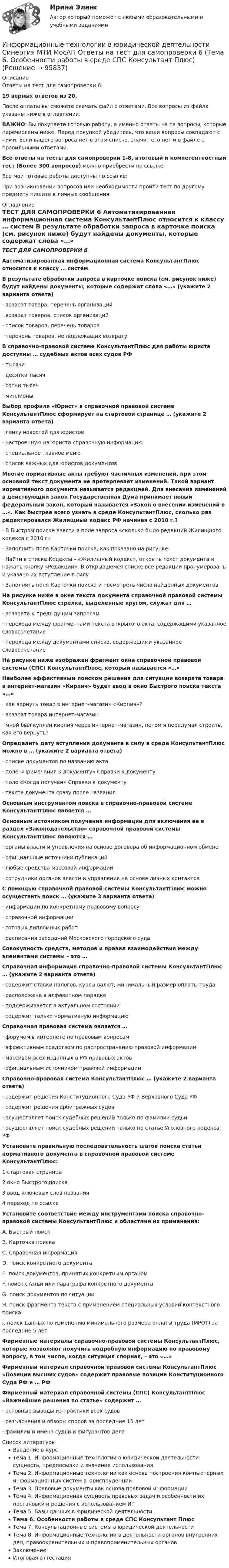     
            Описание
            Ответы на тест для самопроверки 6.19 верных ответов из 20.После оплаты вы сможете скачать файл с ответами. Все вопросы из файла указаны ниже в оглавлении.ВАЖНО: Вы покупаете готовую работу, а именно ответы на те вопросы, которые перечислены ниже. Перед покупкой убедитесь, что ваши вопросы совпадают с ними. Если вашего вопроса нет в этом списке, значит его нет и в файле с правильными ответами.Все ответы на тесты для самопроверки 1-8, итоговый и компетентностный тест (Более 300 вопросов) можно приобрести по ссылке: Все мои готовые работы доступны по ссылке: При возникновении вопросов или необходимости пройти тест по другому предмету пишите в личные сообщения  
            Оглавление
            ТЕСТ ДЛЯ САМОПРОВЕРКИ 6 Автоматизированная информационная система КонсультантПлюс относится к классу … систем В результате обработки запроса в карточке поиска (см. рисунок ниже) будут найдены документы, которые содержат слова «…» (укажите 2 варианта ответа)·        возврат товара, перечень организаций·        возврат товаров, список организаций·        список товаров, перечень товаров·        перечень товаров, не подлежащих возврату В справочно-правовой системе КонсультантПлюс для работы юриста доступны … судебных актов всех судов РФ·        тысячи·        десятки тысяч·        сотни тысяч·        миллионы Выбор профиля «Юрист» в справочной правовой системе КонсультантПлюс сформирует на стартовой странице … (укажите 2 варианта ответа)·        ленту новостей для юристов·        настроенную на юриста справочную информацию·        специальное главное меню·        список важных для юристов документов Многие нормативные акты требуют частичных изменений, при этом основной текст документа не претерпевает изменений. Такой вариант нормативного документа называется редакцией. Для внесения изменений в действующий закон Государственная Дума принимает новый федеральный закон, который называется «Закон о внесении изменений в …». Как быстрее всего узнать в среде КонсультантПлюс, сколько раз редактировался Жилищный кодекс РФ начиная с 2010 г.?·        В Быстром поиске ввести в поле запроса «сколько было редакций Жилищного кодекса с 2010 г»·        Заполнить поля Карточки поиска, как показано на рисунке:·        Найти в списке Кодексы – «Жилищный кодекс», открыть текст документа и нажать кнопку «Редакции». В открывшемся списке все редакции пронумерованы и указано их вступление в силу·        Заполнить поля Карточки поиска и посмотреть число найденных документов На рисунке ниже в окне текста документа справочной правовой системы КонсультантПлюс стрелки, выделенные кругом, служат для …·        возврата к предыдущим запросам·        перехода между фрагментами текста открытого акта, содержащими указанное словосочетание·        перехода между документами списка, содержащими указанное словосочетание На рисунке ниже изображен фрагмент окна справочной правовой системы (СПС) КонсультантПлюс, который называется «…» Наиболее эффективным поиском решения для ситуации возврата товара в интернет-магазин «Кирпич» будет ввод в окно Быстрого поиска текста «…»·        как вернуть товар в интернет-магазин «Кирпич»?·        возврат товара интернет-магазин·        мной был куплен кирпич через интернет-магазин, потом я передумал строить, как его вернуть? Определить дату вступления документа в силу в среде КонсультантПлюс можно в … (укажите 2 варианта ответа)·        списке документов по названию акта·        поле «Примечания к документу» Справки к документу·        поле «Когда получен» Справки к документу·        тексте документа сразу после названия Основным инструментом поиска в справочно-правовой системе КонсультантПлюс является … Основным источником получения информации для включения ее в раздел «Законодательство» справочной правовой системы КонсультантПлюс являются …·        органы власти и управления на основе договора об информационном обмене·        официальные источники публикаций·        любые средства массовой информации·        сотрудники органов власти и управления на основе личных контактов С помощью справочной правовой системы КонсультантПлюс можно осуществить поиск … (укажите 3 варианта ответа)·        информации по конкретному правовому вопросу·        справочной информации·        готовых дипломных работ·        расписания заседаний Московского городского суда Совокупность средств, методов и правил взаимодействия между элементами системы – это … Справочная информация справочно-правовой системы КонсультантПлюс … (укажите 2 варианта ответа)·        содержит ставки налогов, курсы валют, минимальный размер оплаты труда·        расположена в алфавитном порядке·        поддерживается в актуальном состоянии·        содержит только нормативную информацию Справочная правовая система является …·        форумом в интернете по правовым вопросам·        эффективным средством по распространению правовой информации·        массивом всех изданных в РФ правовых актов·        официальным источником правовой информации Справочно-правовая система КонсультантПлюс … (укажите 2 варианта ответа)·        содержит решения Конституционного Суда РФ и Верховного Суда РФ·        содержит решения арбитражных судов·        осуществляет поиск судебных решений только по фамилии судьи·        осуществляет поиск судебных решений только по статье Уголовного кодекса РФ Установите правильную последовательность шагов поиска статьи нормативного документа в справочной правовой системе КонсультантПлюс:1 стартовая страница2 окно Быстрого поиска3 ввод ключевых слов названия4 переход по ссылке Установите соответствие между инструментами поиска справочно-правовой системы КонсультантПлюс и областями их применения:A. Быстрый поискB. Карточка поискаC. Справочная информацияD. поиск конкретного документаE. поиск документов, принятых конкретным органомF. поиск статьи или параграфа конкретного документаG. поиск документов по ситуацииH. поиск фрагмента текста с применением специальных условий контекстного поискаI. поиск данных по изменению минимального размера оплаты труда (МРОТ) за последние 5 лет Фирменные материалы справочно-правовой системы КонсультантПлюс, которые позволяют получить подробную информацию по правовому вопросу, в том числе, когда ситуация спорная, – это «…» Фирменный материал справочной правовой системы КонсультантПлюс «Позиции высших судов» содержит правовые позиции Конституционного Суда РФ и … РФ Фирменный материал справочной системы (СПС) КонсультантПлюс «Важнейшие решения по статье» содержит …·        основные выводы из практики всех судов·        разъяснения и обзоры споров за последние 15 лет·        фамилии и имена судьи и фигурантов дела 
            Список литературы
            Введение в курсТема 1. Информационные технологии в юридической деятельности: сущность, предпосылки и значение использованияТема 2. Информационные технологии как основа построения компьютерных информационных систем в юриспруденцииТема 3. Правовые документы как основа правовой информацииТема 4. Информационная сущность правовых задач и особенности их постановки и решения с использованием ИТТема 5. Базы данных в юридической деятельностиТема 6. Особенности работы в среде СПС Консультант ПлюсТема 7. Консультационные системы в юридической деятельностиТема 8. Информационные технологии в деятельности органов внутренних дел, правоохранительных и правоприменительных органовЗаключениеИтоговая аттестация 
            
            
            Информационные технологии в юридической деятельности Синергия МТИ МосАП Ответы на тест для самопроверки 5 (Тема 5. Базы данных в юридической деятельности)Информационные технологии в юридической деятельности Синергия МТИ МосАП Ответы на тест для самопроверки 6 (Тема 6. Особенности работы в среде СПС Консультант Плюс)Информационные технологии в юридической деятельности Синергия МТИ МосАП Ответы на тест для самопроверки 7 (Тема 7. Консультационные системы в юридической деятельности)Информационные технологии в юридической деятельности Синергия МТИ МосАП Ответы на тест для самопроверки 8 (Тема 8. Информационные технологии в деятельности органов внутренних дел, правоохранительных и правоприменительных органов)Информационные технологии в юридической деятельности Синергия МТИ МосАП Ответы на тесты для самопроверки 1-8, итоговый и компетентностный тест (Более 300 вопросов)ИНФОРМАЦИОННЫЕ ТЕХНОЛОГИИ В ЮРИДИЧЕСКОЙ ДЕЯТЕЛЬНОСТИ синергия ответы 2022Информационные технологии в юридической деятельности. Синергия. ✅ Ответы на ИТОГОВЫЙ ТЕСТ. На отлично!ИНФОРМАЦИОННЫЕ ТЕХНОЛОГИИ В ЮРИДИЧЕСКОЙ ДЕЯТЕЛЬНОСТИ ММУ 2023г.Информационные технологии в юридической деятельности (ответы на тест Синергия / МТИ / МОИ / МосАП)Информационные технологии в юридической деятельности Синергия МТИ МосАП Ответы на итоговый тестИнформационные технологии в юридической деятельности Синергия МТИ МосАП Ответы на компетентностный тестИнформационные технологии в юридической деятельности Синергия МТИ МосАП Ответы на тест для самопроверки 1 (Тема 1. Информационные технологии в юридической деятельности: сущность, предпосылки и значение использования)Информационные технологии в юридической деятельности Синергия МТИ МосАП Ответы на тест для самопроверки 2 (Тема 2. Информационные технологии как основа построения компьютерных информационных систем в юриспруденции)Информационные технологии в юридической деятельности Синергия МТИ МосАП Ответы на тест для самопроверки 3 (Тема 3. Правовые документы как основа правовой информации)