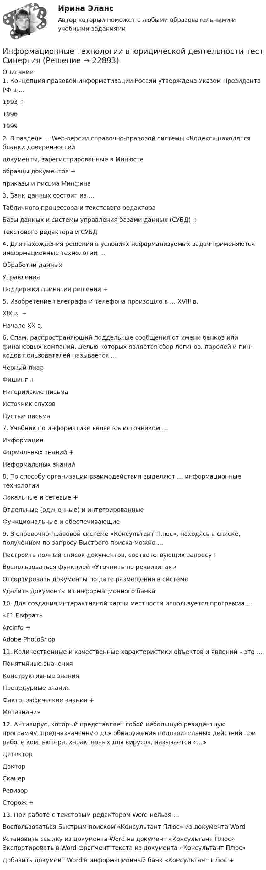      
          Описание
          1. Концепция правовой информатизации России утверждена Указом Президента РФ в … 1993 +1996 1999  2. В разделе … Web-версии справочно-правовой системы «Кодекс» находятся бланки доверенностей  документы, зарегистрированные в Минюсте образцы документов +приказы и письма Минфина  3. Банк данных состоит из … Табличного процессора и текстового редактора Базы данных и системы управления базами данных (СУБД) +Текстового редактора и СУБД  4. Для нахождения решения в условиях неформализуемых задач применяются информационные технологии … Обработки данных Управления Поддержки принятия решений + 5. Изобретение телеграфа и телефона произошло в … XVIII в. XIX в. +Начале XX в.  6. Спам, распространяющий поддельные сообщения от имени банков или финансовых компаний, целью которых является сбор логинов, паролей и пин-кодов пользователей называется … Черный пиар Фишинг +Нигерийские письма Источник слухов Пустые письма  7. Учебник по информатике является источником … Информации Формальных знаний +Неформальных знаний  8. По способу организации взаимодействия выделяют … информационные технологии Локальные и сетевые +Отдельные (одиночные) и интегрированные Функциональные и обеспечивающие  9. В справочно-правовой системе «Консультант Плюс», находясь в списке, полученном по запросу Быстрого поиска можно … Построить полный список документов, соответствующих запросу+ Воспользоваться функцией «Уточнить по реквизитам» Отсортировать документы по дате размещения в системе Удалить документы из информационного банка  10. Для создания интерактивной карты местности используется программа … «Е1 Евфрат» ArcInfo +Adobe PhotoShop  11. Количественные и качественные характеристики объектов и явлений – это … Понятийные значения Конструктивные знания Процедурные знания Фактографические знания +Метазнания  12. Антивирус, который представляет собой небольшую резидентную программу, предназначенную для обнаружения подозрительных действий при работе компьютера, характерных для вирусов, называется «…» Детектор Доктор Сканер Ревизор Сторож + 13. При работе с текстовым редактором Word нельзя … Воспользоваться Быстрым поиском «Консультант Плюс» из документа Word Установить ссылку из документа Word на документ «Консультант Плюс» Экспортировать в Word фрагмент текста из документа «Консультант Плюс» Добавить документ Word в информационный банк «Консультант Плюс +   
            
            
            Информационные технологии в юридической деятельности (Темы 1-8) тест с ответами Синергия/МОИ/ МТИ /МОСАПИнформационные технологии в юридической деятельности тест СинергияИнформационные технологии в юридической деятельности	| Университет Синергия | Юриспруденция | Бакалавриат | 2023-2024 уч.г.| 83 баллаинформационные технологии в юриспруденции 71 вопрос СИНЕРГИЯ ОТВЕТЫ 2022Информационные технологии в юриспруденции ОТВЕТЫ 2022 СИНЕРГИЯинформационные технологии в юриспруденции Синергия 2023Информационные технологии для бизнеса (практикум) ответы 85%Информационные технологии в юридической деятельности Синергия МТИ МосАП Ответы на тест для самопроверки 6 (Тема 6. Особенности работы в среде СПС Консультант Плюс)Информационные технологии в юридической деятельности Синергия МТИ МосАП Ответы на тест для самопроверки 7 (Тема 7. Консультационные системы в юридической деятельности)Информационные технологии в юридической деятельности Синергия МТИ МосАП Ответы на тест для самопроверки 8 (Тема 8. Информационные технологии в деятельности органов внутренних дел, правоохранительных и правоприменительных органов)Информационные технологии в юридической деятельности Синергия МТИ МосАП Ответы на тесты для самопроверки 1-8, итоговый и компетентностный тест (Более 300 вопросов)ИНФОРМАЦИОННЫЕ ТЕХНОЛОГИИ В ЮРИДИЧЕСКОЙ ДЕЯТЕЛЬНОСТИ синергия ответы 2022Информационные технологии в юридической деятельности. Синергия. ✅ Ответы на ИТОГОВЫЙ ТЕСТ. На отлично!Информационные технологии в юридической деятельности. Синергия. ✅ Ответы на ИТОГОВЫЙ ТЕСТ. На отлично!