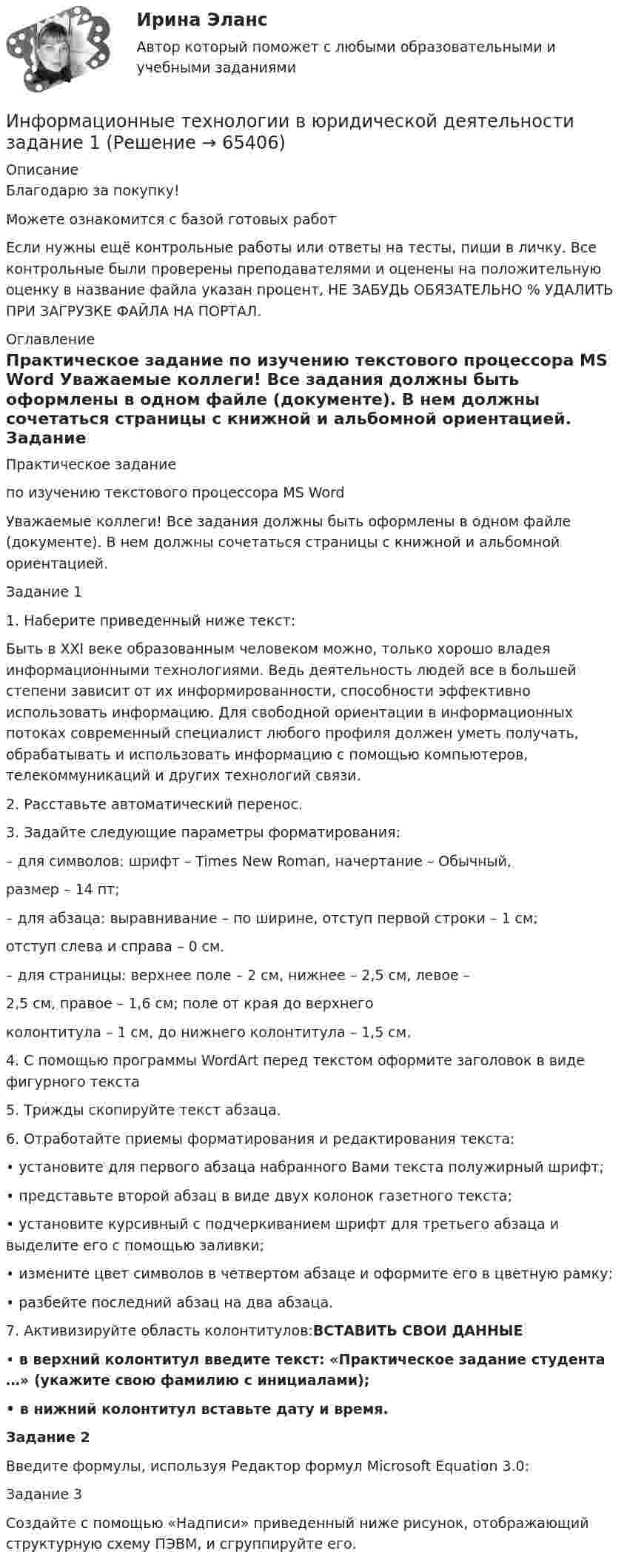     
            Описание
            Благодарю за покупку!Можете ознакомится с базой готовых работ Если нужны ещё контрольные работы или ответы на тесты, пиши в личку. Все контрольные были проверены преподавателями и оценены на положительную оценку в название файла указан процент, НЕ ЗАБУДЬ ОБЯЗАТЕЛЬНО % УДАЛИТЬ ПРИ ЗАГРУЗКЕ ФАЙЛА НА ПОРТАЛ. 
            Оглавление
            Практическое задание
по изучению текстового процессора MS Word

Уважаемые коллеги! Все задания должны быть оформлены в одном файле (документе). В нем должны сочетаться страницы с книжной и альбомной ориентацией.

Задание 1

1.	Наберите приведенный ниже текст:
Быть в XXI веке образованным человеком можно, только хорошо владея информационными технологиями. Ведь деятельность людей все в большей степени зависит от их информированности, способности эффективно использовать информацию. Для свободной ориентации в информационных потоках современный специалист любого профиля должен уметь получать, обрабатывать и использовать информацию с помощью компьютеров, телекоммуникаций и других технологий связи.
2.	Расставьте автоматический перенос.
3.	Задайте следующие параметры форматирования:

– для символов:  шрифт – Times New Roman, начертание – Обычный, 
     размер – 14 пт;
– для абзаца:           выравнивание – по ширине, отступ первой строки – 1 см;
  отступ слева и справа – 0 см.
– для страницы: верхнее поле – 2 см, нижнее – 2,5 см, левое – 
 2,5 см, правое – 1,6 см; поле от края до верхнего
  колонтитула – 1 см, до нижнего колонтитула – 1,5 см.
4.	С помощью программы WordArt перед текстом оформите заголовок в виде фигурного текста 


5.	Трижды скопируйте текст абзаца.
6.	Отработайте приемы форматирования и редактирования текста:
•	установите для первого абзаца набранного Вами текста полужирный шрифт;
•	представьте второй абзац в виде двух колонок газетного текста;
•	установите курсивный с подчеркиванием шрифт для третьего абзаца и выделите его с помощью заливки;
•	измените цвет символов в четвертом абзаце и оформите его в цветную рамку;
•	разбейте последний абзац на два абзаца.
7.	Активизируйте область колонтитулов:ВСТАВИТЬ СВОИ ДАННЫЕ
•	в верхний колонтитул введите текст: «Практическое задание студента …» (укажите свою фамилию с инициалами);
•	в нижний колонтитул вставьте дату и время.Задание 2

Введите формулы, используя Редактор формул Microsoft Equation 3.0:


Задание 3
Создайте с помощью «Надписи» приведенный ниже рисунок, отображающий структурную схему ПЭВМ, и сгруппируйте его.
  
            
            
            ⭐ Информационные технологии в юридической деятельности [8 тем] (все ответы на тест Синергия / МТИ / МосАП, ноябрь 2022)Информационные технологии в юридической деятельности  задание 1 Информационные технологии в юридической деятельности задание 1 (СИБУПК) (100%)ИНФОРМАЦИОННЫЕ ТЕХНОЛОГИИ В ЮРИДИЧЕСКОЙ ДЕЯТЕЛЬНОСТИ ММУ 2023г.Информационные технологии в юридической деятельности (ответы на тест Синергия / МТИ / МОИ / МосАП)Информационные технологии в юридической деятельности Синергия МТИ МосАП Ответы на итоговый тестИнформационные технологии в юридической деятельности Синергия МТИ МосАП Ответы на компетентностный тест💯 Информационные технологии в юридической деятельности [10 тем] (ответы на тест Синергия / МТИ / МосАП, ноябрь 2022)💯 Информационные технологии в юридической деятельности [10 тем] (ответы на тест Синергия / МТИ / МосАП, февраль 2023)💯 Информационные технологии в юридической деятельности [10 тем] (правильные ответы на тест Синергия / МОИ / МТИ / МосАП, август 2023)Информационные технологии в юридической деятельности 1 (ответы на тест Синергия / МТИ / МОИ / МосАП)Информационные технологии в юридической деятельности (2023.г) тест с ответами Синергия/МОИ/ МТИ /МОСАП✅ Информационные технологии в юридической деятельности 30 вопросов СИНЕРГИЯ МТИ 2022✅ Информационные технологии в юридической деятельности 47 вопросов СИНЕРГИЯ МТИ 2022