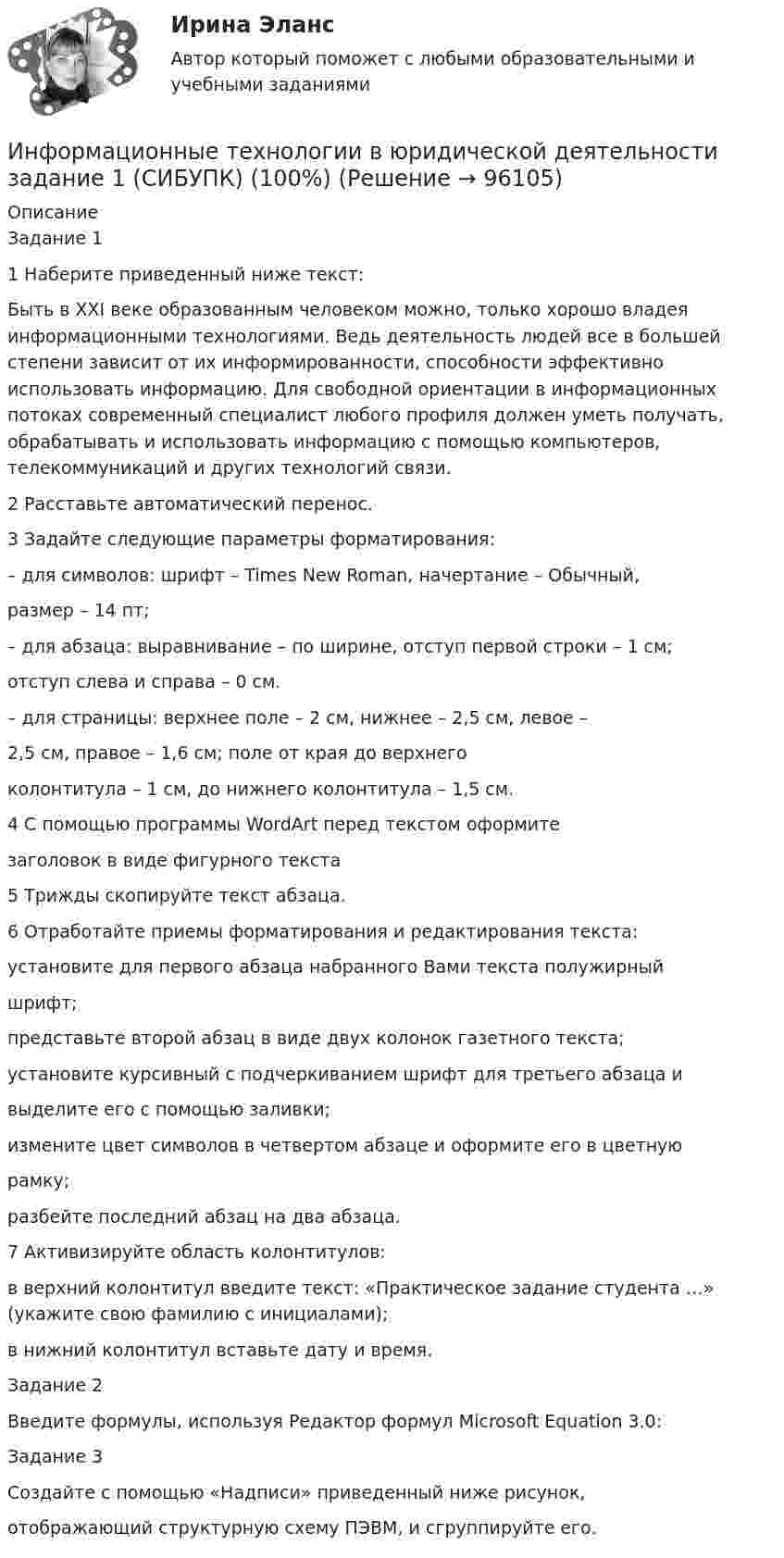      
            Описание
            Задание 11 Наберите приведенный ниже текст:Быть в XXI веке образованным человеком можно, только хорошо владея информационными технологиями. Ведь деятельность людей все в большей степени зависит от их информированности, способности эффективно использовать информацию. Для свободной ориентации в информационных потоках современный специалист любого профиля должен уметь получать, обрабатывать и использовать информацию с помощью компьютеров, телекоммуникаций и других технологий связи.2 Расставьте автоматический перенос.3 Задайте следующие параметры форматирования:– для символов: шрифт – Times New Roman, начертание – Обычный,размер – 14 пт;– для абзаца: выравнивание – по ширине, отступ первой строки – 1 см;отступ слева и справа – 0 см.– для страницы: верхнее поле – 2 см, нижнее – 2,5 см, левое –2,5 см, правое – 1,6 см; поле от края до верхнегоколонтитула – 1 см, до нижнего колонтитула – 1,5 см.4 С помощью программы WordArt перед текстом оформитезаголовок в виде фигурного текста5 Трижды скопируйте текст абзаца.6 Отработайте приемы форматирования и редактирования текста:установите для первого абзаца набранного Вами текста полужирныйшрифт;представьте второй абзац в виде двух колонок газетного текста;установите курсивный с подчеркиванием шрифт для третьего абзаца ивыделите его с помощью заливки;измените цвет символов в четвертом абзаце и оформите его в цветнуюрамку;разбейте последний абзац на два абзаца.7 Активизируйте область колонтитулов:в верхний колонтитул введите текст: «Практическое задание студента …» (укажите свою фамилию с инициалами);в нижний колонтитул вставьте дату и время.Задание 2Введите формулы, используя Редактор формул Microsoft Equation 3.0:Задание 3Создайте с помощью «Надписи» приведенный ниже рисунок,отображающий структурную схему ПЭВМ, и сгруппируйте его.   
            
            
            Информационные технологии в юридической деятельности  задание 1 Информационные технологии в юридической деятельности задание 1 (СИБУПК) (100%)ИНФОРМАЦИОННЫЕ ТЕХНОЛОГИИ В ЮРИДИЧЕСКОЙ ДЕЯТЕЛЬНОСТИ ММУ 2023г.Информационные технологии в юридической деятельности (ответы на тест Синергия / МТИ / МОИ / МосАП)Информационные технологии в юридической деятельности Синергия МТИ МосАП Ответы на итоговый тестИнформационные технологии в юридической деятельности Синергия МТИ МосАП Ответы на компетентностный тестИнформационные технологии в юридической деятельности Синергия МТИ МосАП Ответы на тест для самопроверки 1 (Тема 1. Информационные технологии в юридической деятельности: сущность, предпосылки и значение использования)💯 Информационные технологии в юридической деятельности [10 тем] (ответы на тест Синергия / МТИ / МосАП, февраль 2023)💯 Информационные технологии в юридической деятельности [10 тем] (правильные ответы на тест Синергия / МОИ / МТИ / МосАП, август 2023)Информационные технологии в юридической деятельности 1 (ответы на тест Синергия / МТИ / МОИ / МосАП)Информационные технологии в юридической деятельности (2023.г) тест с ответами Синергия/МОИ/ МТИ /МОСАП✅ Информационные технологии в юридической деятельности 30 вопросов СИНЕРГИЯ МТИ 2022✅ Информационные технологии в юридической деятельности 47 вопросов СИНЕРГИЯ МТИ 2022⭐ Информационные технологии в юридической деятельности [8 тем] (все ответы на тест Синергия / МТИ / МосАП, апрель 2023)