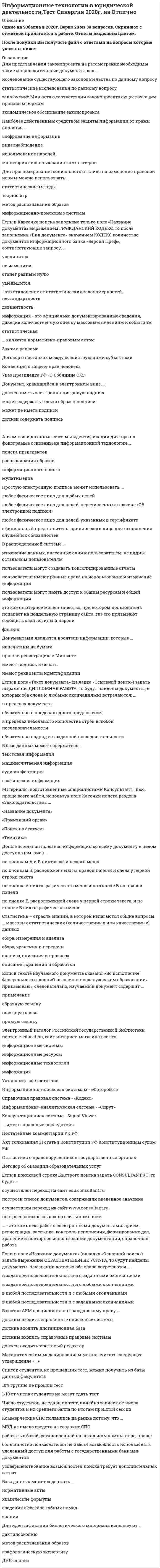    
          Описание
          Сдано на 93балла в 2021г.! Верно 28 из 30 вопросов. Скриншот с отметкой прилагается к работе. Ответы выделены цветом После покупки Вы получите файл с ответами на вопросы которые указаны ниже: 
          Оглавление
          1. Научно-технический центр «Система» принадлежит... РФ Министерству юстиции Администрации Президента Федеральной службе охраны2. Интеллектуальные информационные технологии используются для создания экспертных систем интерактивных карт местности систем поиска фрагментов в тексте систем расчета по сложным математическим формулам3. В разделе... web-версии справочно-правовой системы «Кодекс» находятся бланки доверенностей Документы, зарегистрированные в Минюсте Образцы документов Приказы и письма Минфина4. Геоинформацией называется информация, содержащая ... геологические сведения сведения о Земле географические сведения5.Программный комплекс «Эталон Плюс» представляет собой ... сборник стандартов список лучших образцов продукции полнотекстовую базу данных по действующему российскому законодательству6. Антивирус, который не только находит зараженные вирусами файлы, но и «лечит» их, т.е. удаляет из файла тело программы вируса, возвращая файлы в исходное состояние, - это... детектор ревизор доктор сторож сканер7. Термин «информатизация общества» обозначает... целенаправленное и эффективное использование информации во всех областях человеческой деятельности на основе современных информационных и коммуникационных технологий увеличение роли средств массовой информации в жизни общества изучение информатики во всех учебных заведениях страны8. В состав экспертной системы обязательно входит... система управления базами данных (СУБД) база знаний табличный процессор текстовый редактор9. Набор понятий, используемых при решении данной задачи, например, в фундаментальных науках и теоретических областях наук, - это ... понятийные знания процедурные знания метазнания фактографические знания конструктивные знания10. Для поиска решения функциональных задач, по которым имеются необходимые входные данные и известны алгоритмы, применяются информационные технологии … обработки данных управления поддержки принятия решений11. Неверно.. что в справочно-правовой системе «Гарант» предусмотрен ... производственный календарь правовой календарь календарь бухгалтера календарь юриста12. На сайте научно-технического центра «Система» кроме банка законодательных актов представлены такие публикации, как... «Собрание законодательства Российской Федерации» «Бюллетень нормативных актов федеральных органов исполнительной власти» «Коммерсант власть»13. Искусственные угрозы безопасности информации вызваны ... воздействиями объективных физических процессов или стихийных природных явлений, независящих от человека ошибками при действиях персонала корыстными устремлениями злоумышленников деятельностью человека ошибками при проектировании автоматизированной системы обработки информации (АСОИ), ее элементов или при разработке программного обеспечения14. Разработка полнотекстовой справочной правовой системы LEXIS (США) началась в … 1972 г. 1959 г. 1967 г15. Электронный документооборот на предприятии заключается в ... автоматической отправке электронных писем применении электронной подписи для заверения документов организации автоматизированного безбумажного обращения документов на предприятии16. Компания Синтеллект выпускает... программу DocsVision программу «Дело» линейку программных продуктов Tessa17. Информационные технологии управления предназначены для … нахождения оптимального решения при наличии определенности условий поиска решения задачи в условиях неопределенности обеспечения информацией всех участников бизнес-процесса18. Неверно, что на стартовой странице справочно-правовой системы «кодекс» есть рубрика … Горячие новости дня Последние события Документы Новости законодательства Новости Минюста РФ19. Банк данных состоит из … Табличного процессора и текстового редактора Базы данных и системы управления базами данных (СУБД) Текстового редактора и СУБД20. Методы, процедуры (алгоритмы) их реализации, например, в прикладных науках или в экспериментальных науках, -это ... процедурные знания понятийные знания метазнания конструктивные знания21. Учебник по информатике - это источник ... информации неформальных знаний формальных знаний22. «Эталон Плюс» формируется на основе постоянно пополняемой базы данных нормативных правовых актов РФ, содержащей более … документов 2 млн 3 млн 5 млн23.В справочно-правовой системе «Консультант Плюс» в окне «Справка» для документов информационного банка «Решения высших судов», являющихся судебными актами, всегда содержится информация о … составе судей названии и дате документа прямых и обратных ссылках24. Если в поле «Текст документа» справочно-правовой системы «Консультант Плюс» (вкладка «Основной поиск»)задать выражение ДИПЛОМНАЯ РАБОТА то будут найдены документы, в тексте которых оба слова (с любыми окончаниями) встречаются ... обязательно в пределах одного предложения обязательно подряд и в заданной последовательности в пределах документа, в разных его частях в пределах небольшого количества строк в любой последовательности25. Уникальная возможность ретроспективного поиска текстов документов, действовавших в тот или иной момент времени, доступна в: справочно-правовой системе (СПС) «Консультант Плюс» СПС «Гарант» СПС «Кодекс» Википедии26. Количественные и качественные характеристики объектов и явлений - это ... конструктивные знания процедурные знания понятийные знания метазнания фактографические знания27.Программно-технологический комплекс «Фонд» содержит … правовых актов Менее 300 тыс. Около 400 тыс. Более 500 тыс.28.Для нахождения решения в условиях неформализуемых задач применяются информационные технологии ... поддержки принятия решений управления обработки данных29. Точные результаты решения можно получить в результате применения информационных технологий ... обработки данных управления поддержки принятия решений30 При работе с текстовым редактором Word нельзя … Воспользоваться Быстрым поиском «Консультант Плюс» из документа Word Установить ссылку из документа Word на документ «Консультант Плюс» Экспортировать в Word фрагмент текста из документа «Консультант Плюс» Добавить документ Word в информационный банк «Консультант Плюс 
            
            
            Информационные технологии в юридической деятельности.Тест Синергия 2021г (93 балла)Информационные технологии (другой вариант) тест с ответами СинергияИнформационные технологии и платформы разработки информационных систем СИНЕРГИЯИнформационные технологии и платформы разработки информационных систем (тест с ответами Синергия)Информационные технологии. Ответы на тест Синергия. 2021 г.Информационные технологии Синергия 3 семестрИнформационные технологии (тест с ответами Синергия )Информационные технологии в юридической деятельности (новый) тест с ответами СинергияИнформационные технологии в юридической деятельности (ответы к тесту Синергия)Информационные технологии в юридической деятельности (ответы на 50 тестовых вопроса. Синергия 2021 годИнформационные технологии в юридической деятельности. Ответы на тест. СинергияИнформационные технологии в юридической деятельности. Синергия 1 семестрИнформационные технологии в юридической деятельности Синергия 2021-2022 тесты Сборник ответов из 96 вопросов на отлично (97 из 100)Информационные технологии в юридической деятельности Синергия Новые тесты 92 вопроса с ответами на отлично
