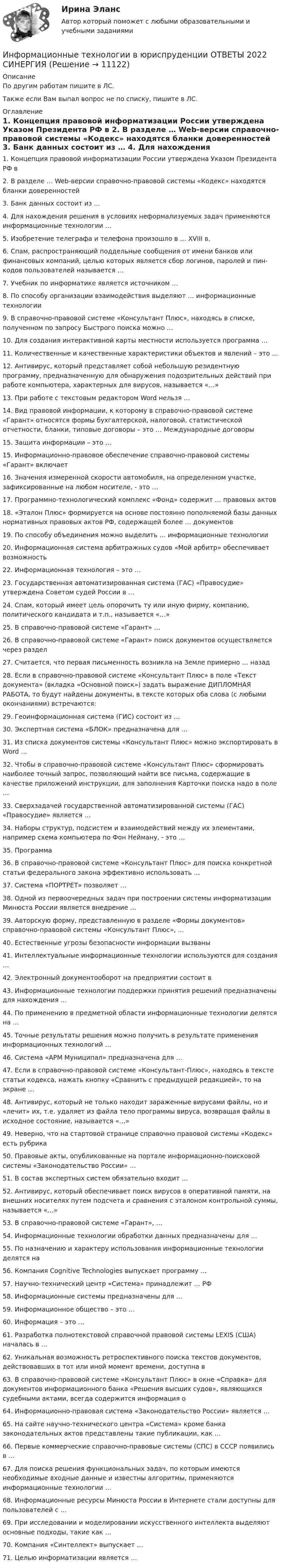      
          Описание
          По другим работам пишите в ЛС.Также если Вам выпал вопрос не по списку, пишите в ЛС. 
          Оглавление
          1.	Концепция правовой информатизации России утверждена Указом Президента РФ в 
2.	В разделе … Web-версии справочно-правовой системы «Кодекс» находятся бланки доверенностей

3.	Банк данных состоит из …

4.	Для нахождения решения в условиях неформализуемых задач применяются информационные технологии …

5.	Изобретение телеграфа и телефона произошло в … XVIII в.

6.	Спам, распространяющий поддельные сообщения от имени банков или финансовых компаний, целью которых является сбор логинов, паролей и пин-кодов пользователей называется …
7.	Учебник по информатике является источником …

8.	По способу организации взаимодействия выделяют … информационные технологии

9.	В справочно-правовой системе «Консультант Плюс», находясь в списке, полученном по запросу Быстрого поиска можно …

10.	Для создания интерактивной карты местности используется программа …
11.	Количественные и качественные характеристики объектов и явлений – это …

12.	Антивирус, который представляет собой небольшую резидентную программу, предназначенную для обнаружения подозрительных действий при работе компьютера, характерных для вирусов, называется «…»
13.	При работе с текстовым редактором Word нельзя …

14.	Вид правовой информации, к которому в справочно-правовой системе «Гарант» относятся формы бухгалтерской, налоговой, статистической отчетности, бланки, типовые договоры – это … Международные договоры
 15. Защита информации – это …
15.	Информационно-правовое обеспечение справочно-правовой системы «Гарант» включает

16.	Значения измеренной скорости автомобиля, на определенном участке, зафиксированные на любом носителе, - это …
 17.	Программно-технологический комплекс «Фонд» содержит … правовых актов
18.	«Эталон Плюс» формируется на основе постоянно пополняемой базы данных нормативных правовых актов РФ, содержащей более … документов
 19.	По способу объединения можно выделить … информационные технологии
20.	Информационная система арбитражных судов «Мой арбитр» обеспечивает возможность
22. Информационная технология – это …

23. Государственная автоматизированная система (ГАС) «Правосудие» утверждена Советом судей России в … 
24. Спам, который имеет цель опорочить ту или иную фирму, компанию, политического кандидата и т.п., называется «…»
25. В справочно-правовой системе «Гарант» …

26. В справочно-правовой системе «Гарант» поиск документов осуществляется через раздел
 27. Считается, что первая письменность возникла на Земле примерно … назад 
28. Если в справочно-правовой системе «Консультант Плюс» в поле «Текст документа» (вкладка «Основной поиск») задать выражение ДИПЛОМНАЯ РАБОТА, то будут найдены документы, в тексте которых оба слова (с любыми окончаниями) встречаются:
29. Геоинформационная система (ГИС) состоит из …
30. Экспертная система «БЛОК» предназначена для …
31. Из списка документов системы «Консультант Плюс» можно экспортировать в Word …
32. Чтобы в справочно-правовой системе «Консультант Плюс» сформировать наиболее точный запрос, позволяющий найти все письма, содержащие в качестве приложений инструкции, для заполнения Карточки поиска надо в поле … 
33. Сверхзадачей государственной автоматизированной системы (ГАС) «Правосудие» является …
 34. Наборы структур, подсистем и взаимодействий между их элементами, например схема компьютера по Фон Нейману, - это …

35. Программа

36. В справочно-правовой системе «Консультант Плюс» для поиска конкретной статьи федерального закона эффективно использовать …

37. Система «ПОРТРЕТ» позволяет …
 38. Одной из первоочередных задач при построении системы информатизации Минюста России является внедрение …

39. Авторскую форму, представленную в разделе «Формы документов» справочно-правовой системы «Консультант Плюс», …
40. Естественные угрозы безопасности информации вызваны

41. Интеллектуальные информационные технологии используются для создания …42. Электронный документооборот на предприятии состоит в

43. Информационные технологии поддержки принятия решений предназначены для нахождения …
 44. По применению в предметной области информационные технологии делятся на …
 45. Точные результаты решения можно получить в результате применения информационных технологий …
 46. Система «АРМ Муниципал» предназначена для …
 47. Если в справочно-правовой системе «Консультант-Плюс», находясь в тексте статьи кодекса, нажать кнопку «Сравнить с предыдущей редакцией», то на экране …
 48. Антивирус, который не только находит зараженные вирусами файлы, но и «лечит» их, т.е. удаляет из файла тело программы вируса, возвращая файлы в исходное состояние, называется «…»
 49. Неверно, что на стартовой странице справочно правовой системы «Кодекс» есть рубрика
50. Правовые акты, опубликованные на портале информационно-поисковой системы «Законодательство России» …
 51. В состав экспертных систем обязательно входит …
 52. Антивирус, который обеспечивает поиск вирусов в оперативной памяти, на внешних носителях путем подсчета и сравнения с эталоном контрольной суммы, называется «…» 
53. В справочно-правовой системе «Гарант», …

54. Информационные технологии обработки данных предназначены для …
 55. По назначению и характеру использования информационные технологии делятся на 
 56. Компания Cognitive Technologies выпускает программу …
57. Научно-технический центр «Система» принадлежит … РФ
 58. Информационные системы предназначены для …

59. Информационное общество – это …
60. Информация – это …

61. Разработка полнотекстовой справочной правовой системы LEXIS (США) началась в …
62. Уникальная возможность ретроспективного поиска текстов документов, действовавших в тот или иной момент времени, доступна в
63. В справочно-правовой системе «Консультант Плюс» в окне «Справка» для документов информационного банка «Решения высших судов», являющихся судебными актами, всегда содержится информация о 

64. Информационно-правовая система «Законодательство России» является …

65. На сайте научно-технического центра «Система» кроме банка законодательных актов представлены такие публикации, как …
66. Первые коммерческие справочно-правовые системы (СПС) в СССР появились в …
67. Для поиска решения функциональных задач, по которым имеются необходимые входные данные и известны алгоритмы, применяются информационные технологии …
 68. Информационные ресурсы Минюста России в Интернете стали доступны для пользователей с …
69. При исследовании и моделировании искусственного интеллекта выделяют основные подходы, такие как …70. Компания «Синтеллект» выпускает …
 71. Целью информатизации является …
 
            
            
            информационные технологии в юриспруденции 71 вопрос СИНЕРГИЯ ОТВЕТЫ 2022Информационные технологии в юриспруденции ОТВЕТЫ 2022 СИНЕРГИЯинформационные технологии в юриспруденции Синергия 2023Информационные технологии для бизнеса (практикум) ответы 85%Информационные технологии для перевода ММУ 2023г.Информационные технологии для проведения финансовых вычислений. Задание в MS ExcelИнформационные технологии для проведения финансовых вычислений. Задание в MS Excel ч.2Информационные технологии в юридической деятельности Синергия МТИ МосАП Ответы на тесты для самопроверки 1-8, итоговый и компетентностный тест (Более 300 вопросов)ИНФОРМАЦИОННЫЕ ТЕХНОЛОГИИ В ЮРИДИЧЕСКОЙ ДЕЯТЕЛЬНОСТИ синергия ответы 2022Информационные технологии в юридической деятельности. Синергия. ✅ Ответы на ИТОГОВЫЙ ТЕСТ. На отлично!Информационные технологии в юридической деятельности. Синергия. ✅ Ответы на ИТОГОВЫЙ ТЕСТ. На отлично!Информационные технологии в юридической деятельности, темы 1-8, итоговый, компетентностный тест, 219 вопросов (ответы на тест Синергия / МТИ / МОИ / МосАП)Информационные технологии в юридической деятельности (Темы 1-8) тест с ответами Синергия/МОИ/ МТИ /МОСАПИнформационные технологии в юридической деятельности тест Синергия