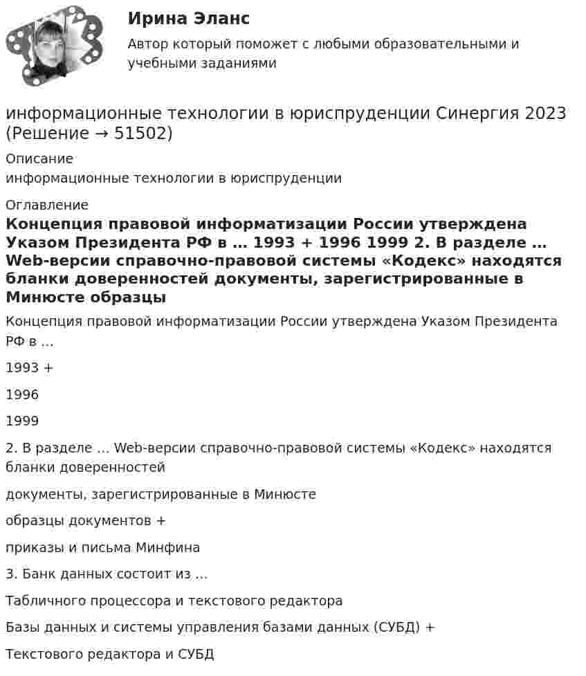      
            Описание
            информационные технологии в юриспруденции 
            Оглавление
            Концепция правовой информатизации России утверждена Указом Президента РФ в … 1993 + 1996 1999  2. В разделе … Web-версии справочно-правовой системы «Кодекс» находятся бланки доверенностей документы, зарегистрированные в Минюсте образцы документов + приказы и письма Минфина  3. Банк данных состоит из … Табличного процессора и текстового редактора Базы данных и системы управления базами данных (СУБД) + Текстового редактора и СУБД   
            
            
            Информационные технологии в юриспруденции ОТВЕТЫ 2022 СИНЕРГИЯинформационные технологии в юриспруденции Синергия 2023Информационные технологии для бизнеса (практикум) ответы 85%Информационные технологии для перевода ММУ 2023г.Информационные технологии для проведения финансовых вычислений. Задание в MS ExcelИнформационные технологии для проведения финансовых вычислений. Задание в MS Excel ч.2Информационные технологии для проведения финансовых вычислений. Задание в MS Power PointИНФОРМАЦИОННЫЕ ТЕХНОЛОГИИ В ЮРИДИЧЕСКОЙ ДЕЯТЕЛЬНОСТИ синергия ответы 2022Информационные технологии в юридической деятельности. Синергия. ✅ Ответы на ИТОГОВЫЙ ТЕСТ. На отлично!Информационные технологии в юридической деятельности. Синергия. ✅ Ответы на ИТОГОВЫЙ ТЕСТ. На отлично!Информационные технологии в юридической деятельности, темы 1-8, итоговый, компетентностный тест, 219 вопросов (ответы на тест Синергия / МТИ / МОИ / МосАП)Информационные технологии в юридической деятельности (Темы 1-8) тест с ответами Синергия/МОИ/ МТИ /МОСАПИнформационные технологии в юридической деятельности тест СинергияИнформационные технологии в юридической деятельности	| Университет Синергия | Юриспруденция | Бакалавриат | 2023-2024 уч.г.| 83 балла