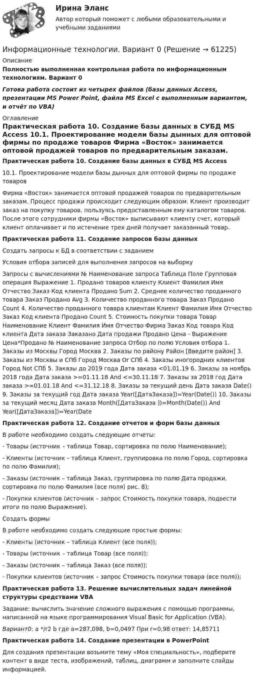     
            Описание
            Полностью выполненная контрольная работа по информационным технологиям. Вариант 0Готова работа состоит из четырех файлов (базы данных Access, презентации MS Power Point, файла MS Excel c выполненным вариантом, и отчёт по VBA) 
            Оглавление
            Практическая работа 10. Создание базы данных в СУБД MS Access 10.1. Проектирование модели базы дынных для оптовой фирмы по продаже товаров Фирма «Восток» занимается оптовой продажей товаров по предварительным заказам. Процесс продажи происходит следующим образом. Клиент производит заказ на покупку товаров, пользуясь предоставленным ему каталогом товаров. После этого сотрудники фирмы «Восток» выписывают клиенту счет, который клиент оплачивает и по истечение трех дней получает заказанный товар. Практическая работа 11. Создание запросов базы данных Создать запросы к БД в соответствии с заданиемУсловия отбора записей для выполнения запросов на выборку  Запросы с вычислениями № Наименование запроса Таблица Поле Групповая операция Выражение 1. Продано товаров клиенту Клиент Фамилия Имя Отчество Заказ Код клиента Продано Sum 2. Среднее количество проданного товара Заказ Продано Avg 3. Количество проданного товара Заказ Продано Count 4. Количество проданного товара клиентам Клиент Фамилия Имя Отчество Заказ Код клиента Продано Count 5. Стоимость покупки товара Товар Наименование Клиент Фамилия Имя Отчество Фирма Заказ Код товара Код клиента Дата заказа Заказано Дата продажи Продано Цена - Выражение Цена*Продано № Наименование запроса Отбор по полю Условия отбора 1. Заказы из Москвы Город Москва 2. Заказы по району Район [Введите район] 3. Заказы из Москвы и СПб Город Москва Or СПб 4. Заказы иногородних клиентов Город Not СПб 5. Заказы до 2019 года Дата заказа <01.01.19 6. Заказы за ноябрь 2018 года Дата заказа >=01.11.18 And <=30.11.18 7. Заказы за 2018 год Дата заказа >=01.01.18 And <=31.12.18 8. Заказы за текущий день Дата заказа Date() 9. Заказы за текущий год Дата заказа Year([ДатаЗаказа])=Year(Date()) 10. Заказы за текущий месяц Дата заказа Month([ДатаЗаказа ])=Month(Date()) And Year([ДатаЗаказа])=Year(DateПрактическая работа 12. Создание отчетов и форм базы данныхВ работе необходимо создать следующие отчеты:- Товары (источник – таблица Товар, сортировка по полю Наименование); - Клиенты (источник – таблица Клиент, группировка по полю Город, сортировка по полю Фамилия); - Заказы (источник – таблица Заказ, группировка по полю Дата продажи, сортировка по полю Фамилия (все поля) рис. 8); - Покупки клиентов (источник – запрос Стоимость покупки товара, подвести итоги по полю Выражение). Создать формыВ работе необходимо создать следующие простые формы: - Клиенты (источник – таблица Клиент (все поля)); - Товары (источник – таблица Товар (все поля)); - Заказы (источник – таблица Заказ (все поля)); - Покупки клиентов (источник – запрос Стоимость покупки товара (все поля));Практическая работа 13. Решение вычислительных задач линейной структуры средствами VBAЗадание: вычислить значение сложного выражения с помощью программы, написанной на языке программирования Visual Basic for Application (VBA). Вариант0: a */r2 b где a=287,098, b=0,0497 При r=0,98 ответ: 14,85711Практическая работа 14. Создание презентации в PowerPoint Для создания презентации возьмите тему «Моя специальность», подберите контент в виде теста, изображений, таблиц, диаграмм и заполните слайды информацией.  
            
            
            Информационные технологии АСИ 2 сем УГНТУ Задания вариант 21Информационные технологии. Вариант 0Информационные технологии Вариант 5💯 Информационные технологии в безопасности труда.ти_ФРК (ответы на тест Синергия / МОИ / МТИ / МосАП, октябрь 2023)💯 Информационные технологии в безопасности труда.ти_ФРК (ответы на тест Синергия / МОИ / МТИ / МосАП, январь 2024)💯 Информационные технологии в безопасности труда.ти_ФРК (правильные ответы на тест Синергия / МОИ / МТИ / МосАП)💯 Информационные технологии в безопасности труда.ти_ФРК (правильные ответы на тест Синергия / МОИ / МТИ / МосАП, август 2023)Информационные технологииИнформационные технологииИнформационные технологииИнформационные технологииинформационные технологии. 1 курсИнформационные технологии 2 курсИнформационные технологии 3 семестр (ответы на тест Синергия / МТИ / МОИ / МосАП)