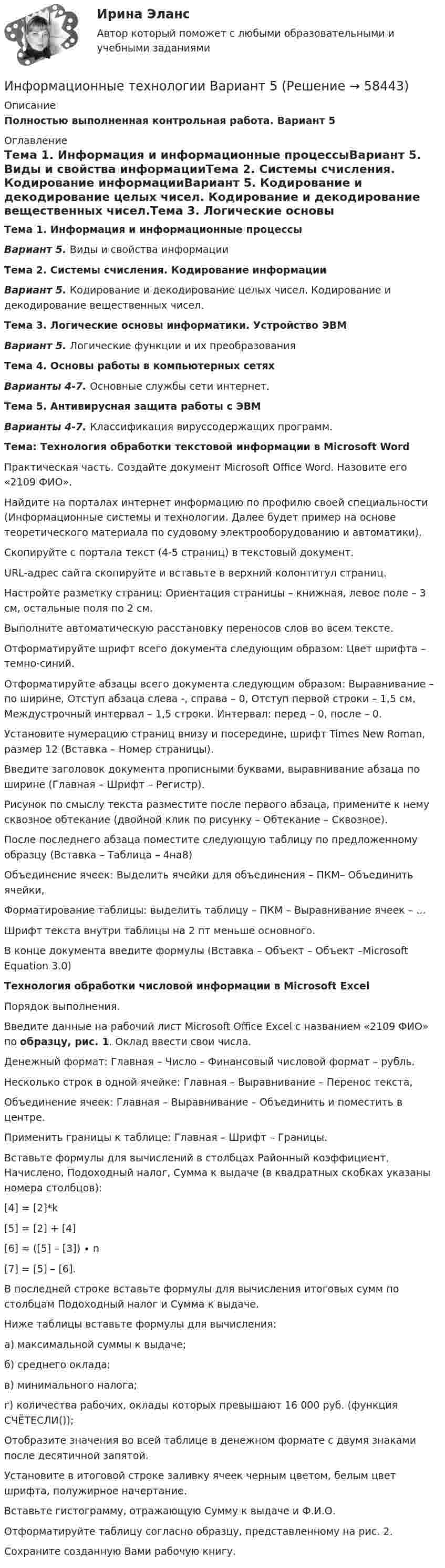     
            Описание
            Полностью выполненная контрольная работа. Вариант 5 
            Оглавление
            Тема 1. Информация и информационные процессыВариант 5. Виды и свойства информацииТема 2. Системы счисления. Кодирование информацииВариант 5. Кодирование и декодирование целых чисел. Кодирование и декодирование вещественных чисел.Тема 3. Логические основы информатики. Устройство ЭВМВариант 5. Логические функции и их преобразованияТема 4. Основы работы в компьютерных сетяхВарианты 4-7. Основные службы сети интернет.Тема 5. Антивирусная защита работы с ЭВМВарианты 4-7. Классификация вируссодержащих программ.Тема: Технология обработки текстовой информации в Microsoft Word	Практическая часть. Создайте документ Microsoft Office Word. Назовите его «2109 ФИО».	Найдите на порталах интернет информацию по профилю своей специальности (Информационные системы и технологии. Далее будет пример на основе теоретического материала по судовому электрооборудованию и автоматики).	Скопируйте с портала текст (4-5 страниц) в текстовый документ.	URL-адрес сайта скопируйте и вставьте в верхний колонтитул страниц.	Настройте разметку страниц: Ориентация страницы – книжная, левое поле – 3 см, остальные поля по 2 см.	Выполните автоматическую расстановку переносов слов во всем тексте.	Отформатируйте шрифт всего документа следующим образом: Цвет шрифта – темно-синий.	Отформатируйте абзацы всего документа следующим образом: Выравнивание – по ширине, Отступ абзаца слева -, справа – 0, Отступ первой строки – 1,5 см, Междустрочный интервал – 1,5 строки. Интервал: перед – 0, после – 0.	Установите нумерацию страниц внизу и посередине, шрифт Times New Roman, размер 12 (Вставка – Номер страницы).	Введите заголовок документа прописными буквами, выравнивание абзаца по ширине (Главная – Шрифт – Регистр).	Рисунок по смыслу текста разместите после первого абзаца, примените к нему сквозное обтекание (двойной клик по рисунку – Обтекание – Сквозное).	После последнего абзаца поместите следующую таблицу по предложенному образцу (Вставка – Таблица – 4на8)	Объединение ячеек: Выделить ячейки для объединения – ПКМ– Объединить ячейки,	Форматирование таблицы: выделить таблицу – ПКМ – Выравнивание ячеек – …	Шрифт текста внутри таблицы на 2 пт меньше основного.В конце документа введите формулы (Вставка – Объект – Объект –Microsoft Equation 3.0) Технология обработки числовой информации в Microsoft Excel	Порядок выполнения. 	Введите данные на рабочий лист Microsoft Office Excel с названием «2109 ФИО» по образцу, рис. 1. Оклад ввести свои числа. 	Денежный формат: Главная – Число – Финансовый числовой формат – рубль.	Несколько строк в одной ячейке: Главная – Выравнивание – Перенос текста,	Объединение ячеек: Главная – Выравнивание – Объединить и поместить в центре.	Применить границы к таблице: Главная – Шрифт – Границы.	Вставьте формулы для вычислений в столбцах Районный коэффициент, Начислено, Подоходный налог, Сумма к выдаче (в квадратных скобках указаны номера столбцов):	[4] = [2]*k	[5] = [2] + [4]	[6] = ([5] – [3]) ∙ n	[7] = [5] – [6].	В последней строке вставьте формулы для вычисления итоговых сумм по столбцам Подоходный налог и Сумма к выдаче. 	Ниже таблицы вставьте формулы для вычисления:	а) максимальной суммы к выдаче;	б) среднего оклада;	в) минимального налога;г) количества рабочих, оклады которых превышают 16 000 руб. (функция СЧЁТЕСЛИ());	Отобразите значения во всей таблице в денежном формате с двумя знаками после десятичной запятой.	Установите в итоговой строке заливку ячеек черным цветом, белым цвет шрифта, полужирное начертание.	Вставьте гистограмму, отражающую Сумму к выдаче и Ф.И.О.	Отформатируйте таблицу согласно образцу, представленному на рис. 2.	Сохраните созданную Вами рабочую книгу.  
            
            
            Информационные технологии. Вариант 0Информационные технологии Вариант 5💯 Информационные технологии в безопасности труда.ти_ФРК (ответы на тест Синергия / МОИ / МТИ / МосАП, октябрь 2023)💯 Информационные технологии в безопасности труда.ти_ФРК (ответы на тест Синергия / МОИ / МТИ / МосАП, январь 2024)💯 Информационные технологии в безопасности труда.ти_ФРК (правильные ответы на тест Синергия / МОИ / МТИ / МосАП)💯 Информационные технологии в безопасности труда.ти_ФРК (правильные ответы на тест Синергия / МОИ / МТИ / МосАП, август 2023)Информационные технологии в горном деле (тест с ответами) 30 вопросов 78%Информационные технологииИнформационные технологииИнформационные технологииинформационные технологии. 1 курсИнформационные технологии 2 курсИнформационные технологии 3 семестр (ответы на тест Синергия / МТИ / МОИ / МосАП)Информационные технологии//Адаптивный информационные технологии//СИНЕРГИЯ//МОСап//МТИ//МОИ