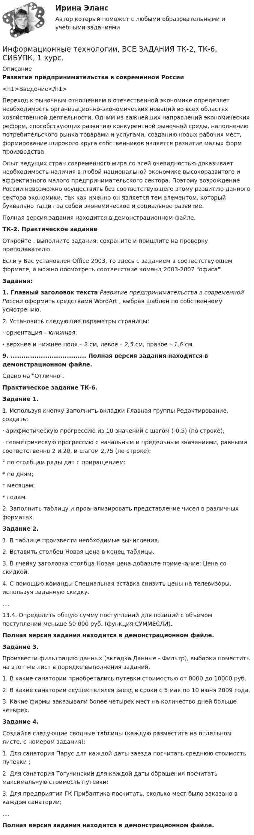     
          Описание
          Развитие предпринимательства в современной России<h1>Введение</h1>Переход к рыночным отношениям в отечественной экономике определяет необходимость организационно-экономических новаций во всех областях хозяйственной деятельности. Одним из важнейших направлений экономических реформ, способствующих развитию конкурентной рыночной среды, наполнению потребительского рынка товарами и услугами, созданию новых рабочих мест, формирование широкого круга собственников является развитие малых форм производства.Опыт ведущих стран современного мира со всей очевидностью доказывает необходимость наличия в любой национальной экономике высокоразвитого и эффективного малого предпринимательского сектора. Поэтому возрождение России невозможно осуществить без соответствующего этому развитию данного сектора экономики, так как именно он является тем элементом, который буквально тащит за собой экономическое и социальное развитие.Полная версия задания находится в демонстрационном файле.ТК-2. Практическое заданиеОткройте  , выполните задания, сохраните и пришлите на проверку преподавателю.Если у Вас установлен Office 2003, то здесь  с заданием в соответствующем формате, а  можно посмотреть соответствие команд 2003-2007 офиса.Задания:1. Главный заголовок текста Развитие предпринимательства в современной России оформить средствами WordArt , выбрав шаблон по собственному усмотрению.2. Установить следующие параметры страницы:- ориентация – книжная;- верхнее и нижнее поля – 2 см, левое – 2,5 см, правое – 1,6 см.9. ................................... Полная версия задания находится в демонстрационном файле.Сдано на Отлично.Практическое задание ТК-6.Задание 1.1. Используя кнопку Заполнить вкладки Главная группы Редактирование, создать:· арифметическую прогрессию из 10 значений с шагом (-0,5) (по строке);· геометрическую прогрессию с начальным и предельным значениями, равными соответственно 2 и 20, и шагом 2,75 (по строке);* по столбцам ряды дат с приращением:* по дням;* месяцам;* годам.2. Заполнить таблицу и проанализировать представление чисел в различных форматах.Задание 2.1. В таблице произвести необходимые вычисления.2. Вставить столбец Новая цена в конец таблицы.3. В ячейку заголовка столбца Новая цена добавьте примечание: Цена со скидкой.4. С помощью команды Специальная вставка снизить цены на телевизоры, используя заданную скидку.....13.4. Определить общую сумму поступлений для позиций с объемом поступлений меньше 50 000 руб. (функция СУММЕСЛИ).Полная версия задания находится в демонстрационном файле.Задание 3.Произвести фильтрацию данных (вкладка Данные - Фильтр), выборки поместить на этот же лист в порядке выполнения заданий.1. В какие санатории приобретались путевки стоимостью от 8000 до 10000 руб.2. В какие санатории осуществлялся заезд в сроки с 5 мая по 10 июня 2009 года.3. Какие фирмы заказывали более четырех мест на количество дней больше четырех.Задание 4.Создайте следующие сводные таблицы (каждую разместите на отдельном листе, с номером задания):1. Для санатория Парус для каждой даты заезда посчитать среднюю стоимость путевки ;2. Для санатория Тогучинский для каждой даты обращения посчитать максимальную стоимость путевки;3. Для предприятия ГК Прибалтика посчитать, сколько мест было заказано в каждом санатории;....Полная версия задания находится в демонстрационном файле.  
            
            
            Информационные технологии все задания Информационные технологии, ВСЕ ЗАДАНИЯ ТК-2, ТК-6, СИБУПК, 1 курс.Информационные технологии в сфере психологии ответы на тест МФПУ Синергия Информационные технологии в техносферной безопасностиИнформационные технологии в техносферной безопасности. вариант 1Информационные технологии в техносферной безопасности. вариант 3Информационные технологии в техносферной безопасности. вариант 9⭐ Информационные технологии в психологии (ответы на тест Синергия / МТИ / МосАП, март 2023)Информационные технологии в психологии тест СинергияИнформационные технологии в психологии (тест с ответами «Синергия»).Информационные технологии в психологии (тест с ответами «Синергия»).Информационные технологии в психологии (тест с ответами «Синергия»).Информационные технологии в психологии (тест с ответами «Синергия»).Информационные технологии в психологии  (тест с ответами «Синергия»/МТИ).
