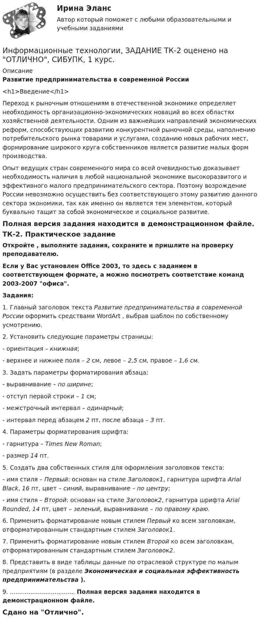     
          Описание
          Развитие предпринимательства в современной России<h1>Введение</h1>Переход к рыночным отношениям в отечественной экономике определяет необходимость организационно-экономических новаций во всех областях хозяйственной деятельности. Одним из важнейших направлений экономических реформ, способствующих развитию конкурентной рыночной среды, наполнению потребительского рынка товарами и услугами, созданию новых рабочих мест, формирование широкого круга собственников является развитие малых форм производства.Опыт ведущих стран современного мира со всей очевидностью доказывает необходимость наличия в любой национальной экономике высокоразвитого и эффективного малого предпринимательского сектора. Поэтому возрождение России невозможно осуществить без соответствующего этому развитию данного сектора экономики, так как именно он является тем элементом, который буквально тащит за собой экономическое и социальное развитие.Полная версия задания находится в демонстрационном файле.ТК-2. Практическое заданиеОткройте   , выполните задания, сохраните и пришлите на проверку преподавателю.Если у Вас установлен Office 2003, то здесь  с заданием в соответствующем формате, а  можно посмотреть соответствие команд 2003-2007 офиса.Задания:1. Главный заголовок текста Развитие предпринимательства в современной России оформить средствами WordArt , выбрав шаблон по собственному усмотрению.2. Установить следующие параметры страницы:- ориентация – книжная;- верхнее и нижнее поля – 2 см, левое – 2,5 см, правое – 1,6 см.3. Задать параметры форматирования абзаца:- выравнивание – по ширине;- отступ первой строки – 1 см;- межстрочный интервал – одинарный;- интервал перед абзацем 2 пт, после абзаца – 3 пт.4. Параметры форматирования шрифта:- гарнитура – Times New Roman;- размер 14 пт.5. Создать два собственных стиля для оформления заголовков текста:- имя стиля – Первый: основан на стиле Заголовок1, гарнитура шрифта Arial Black, 16 пт, цвет – синий, выравнивание – по центру;- имя стиля – Второй: основан на стиле Заголовок2, гарнитура шрифта Arial Rounded, 14 пт, цвет – зеленый, выравнивание – по правому краю.6. Применить форматирование новым стилем Первый ко всем заголовкам, отформатированным стандартным стилем Заголовок1.7. Применить форматирование новым стилем Второй ко всем заголовкам, отформатированным стандартным стилем Заголовок2.8. Представить в виде таблицы данные по отраслевой структуре по малым предприятиям (в разделе Экономическая и социальная эффективность предпринимательства ).9. ................................... Полная версия задания находится в демонстрационном файле.Сдано на Отлично.  
            
            
            Информационные технологии / Задание Ворд/ Оценка ОтличноИнформационные технологии, ЗАДАНИЕ ТК-2 оценено на ОТЛИЧНО, СИБУПК, 1 курс.💯 Информационные технологии и информационная безопасность в финансовой сфере [Тема 1-4] (ответы на тест Синергия / МОИ / МТИ / МосАП, январь 2024)Информационные технологии и информационная безопасность в финансовой сфере тест Синергия (все ответы 93/100 баллов) Итоговый тестинформационные технологии Информатика в информационных системах тест+ответ (все варианты)Информационные технологии и платформы разработки информационных систем Ответы на тест Синергия МОИ МТИИнформационные технологии и платформы разработки информационных систем (тест с ответами Синергия/МОИ/ МТИ /МОСАП)Информационные технологии для создания контентаИнформационные технологии для создания контента задание 1Информационные технологии для создания контента_задание 1Информационные технологии для создания контента_задание 2Информационные технологии для создания контента_задание 3Информационные технологии для создания контента_задание 4Информационные технологии для создания контента_задание 5
