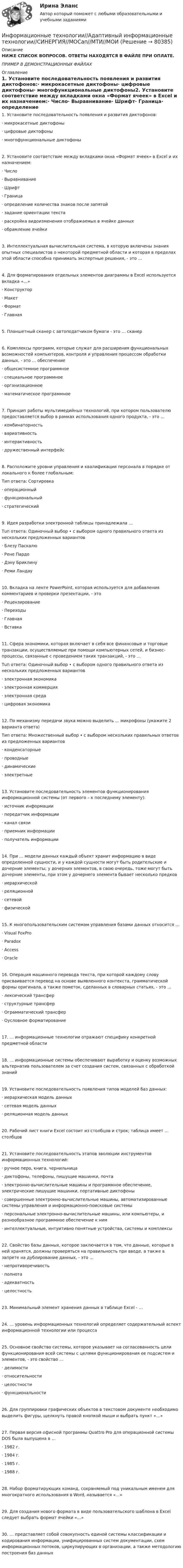     
            Описание
            НИЖЕ СПИСОК ВОПРОСОВ. ОТВЕТЫ НАХОДЯТСЯ В ФАЙЛЕ ПРИ ОПЛАТЕ.ПРИМЕР В ДЕМОНСТРАЦИОННЫХ ФАЙЛАХ 
            Оглавление
            1. Установите последовательность появления и развития диктофонов:·      микрокасетные диктофоны·      цифровые диктофоны·      многофункциональные диктофоны2. Установите соответствие между вкладками окна «Формат ячеек» в Excel и их назначением:·      Число·      Выравнивание·      Шрифт·      Граница·      определение количества знаков после запятой·      задание ориентации текста·      раскройка видоизменения отображаемых в ячейке данных·      обрамление ячейки3. Интеллектуальная вычислительная система, в которую включены знания опытных специалистов о некоторой предметной области и которая в пределах этой области способна принимать экспертные решения, - это …4. Для форматирования отдельных элементов диаграммы в Excel используется вкладка «…»·      Конструктор·      Макет·      Формат·      Главная5. Планшетный сканер с автоподатчиком бумаги - это … сканер6. Комплексы программ, которые служат для расширения функциональных возможностей компьютеров, контроля и управления процессом обработки данных, - это … обеспечение·      общесистемное программное·      специальное программное·      организационное·      математическое программное7. Принцип работы мультимедийных технологий, при котором пользователю предоставляется выбор в рамках использования одного продукта, - это …·      комбинаторность·      вариативность·      интерактивность·      дружественный интерфейс8. Расположите уровни управления и квалификации персонала в порядке от локального к более глобальным:Тип ответа: Сортировка·      операционный·      функциональный·      стратегический9. Идея разработки электронной таблицы принадлежала …Тuп ответа: Одиночный выбор • с выбором одного правильного ответа из нескольких предложенных вариантов·      Блезу Паскалю·      Рене Пардо·      Дэну Бриклину·      Реми Ландау10. Вкладка на ленте PowerPoint, которая используется для добавления комментариев и проверки презентации, - это·      Рецензирование·      Переходы·      Главная·      Вставка 11. Сфера экономики, которая включает в себя все финансовые и торговые транзакции, осуществляемые при помощи компьютерных сетей, и бизнес-процессы, связанные с проведением таких транзакций, - это …Тuп ответа: Одиночный выбор • с выбором одного правильного ответа из нескольких предложенных вариантов·      электронная экономика·      электронная коммерция·      электронная среда·      цифровая экономика12. По механизму передачи звука можно выделить … микрофоны (укажите 2 варианта ответа)Тип ответа: Множественный выбор • с выбором нескольких правильных ответов из предложенных вариантов·      конденсаторные·      проводные·      динамические·      электретные13. Установите последовательность элементов функционирования информационной системы (от первого – к последнему элементу):·      источник информации·      передатчик информации·      канал связи·      приемник информации·      получатель информации14. При … модели данных каждый объект хранит информацию в виде определенной сущности, и у каждой сущности могут быть родительские и дочерние элементы; у дочерних элементов, в свою очередь, тоже могут быть дочерние элементы, при этом у дочернего элемента бывает несколько предков·      иерархической·      реляционной·      сетевой·      физической15. К многопользовательским системам управления базами данных относится …·      Visual FoxPro·      Paradox·      Access·      Oracle 16. Операция машинного перевода текста, при которой каждому слову присваивается перевод на основе выявленного контекста, грамматической формы оригинала, а также пометок, сделанных в словарных статьях, - это …·      лексический трансфер·      структурные трансфер·      Ограмматический трансфер·      Оусловное форматирование 17. … информационные технологии отражают специфику конкретной предметной области18. … информационные системы обеспечивают выработку и оценку возможных альтернатив пользователем за счет создания систем, связанных с обработкой знаний19. Установите последовательность появления типов моделей баз данных:·      иерархическая модель данных·      сетевая модель данных·      реляционная модель данных20. Рабочий лист книги Excel состоит из столбцов и строк; таблица имеет … столбцов21. Установите последовательность этапов эволюции инструментов информационных технологий:·      ручное перо, книга, чернильница·      диктофоны, телефоны, пишущие машинки, почта·      электронно-вычислительные машины и программное обеспечение, электрические пишущие машинки, портативные диктофоны·      совершенные электронно-вычислительные машины, автоматизированные системы управления и информационно-поисковые системы·      персональные электронно-вычислительные машины, или компьютеры, и разнообразное программное обеспечение к ним·      интеллектуальные, интуитивно понятные устройства, системы и комплексы22. Свойство базы данных, которое заключается в том, что данные, которые в ней хранятся, должны проверяться на правильность при вводе, а также в запрете на дублирование данных, - это …·      непротиворечивость·      полнота·      адекватность·      целостность23. Минимальный элемент хранения данных в таблице Excel - …24. … уровень информационных технологий определяет содержательный аспект информационной технологии или процесса25. Основное свойство системы, которое указывает на согласованность цели функционирования всей системы с целями функционирования ее подсистем и элементов, - это свойство …·      делимости·      относительности·      целостности·      функциональности26. Для группировки графических объектов в текстовом документе необходимо выделить фигуры, щелкнуть правой кнопкой мыши и выбрать пункт «…»27. Первая версия офисной программы Quattro Pro для операционной системы DOS была выпущена в …·      1982 г.·      1984 г.·      1985 г.·      1988 г.28. Набор форматирующих команд, сохраняемый под уникальным именем для многократного использования в Word, называется «…»29. Для создания нового формата в виде пользовательского шаблона в Excel следует выбрать формат ячейки «…»30. … представляет собой совокупность единой системы классификации и кодирования информации, унифицированных систем документации, схем информационных потоков, циркулирующих в организации, а также методологию построения баз данных    
            
            
            Информационные технологии 3 семестр (ответы на тест Синергия / МТИ / МОИ / МосАП)Информационные технологии//Адаптивный информационные технологии//СИНЕРГИЯ//МОСап//МТИ//МОИИнформационные технологии АСИ 2 сем УГНТУ Задания вариант 21Информационные технологии. Вариант 0Информационные технологии Вариант 5💯 Информационные технологии в безопасности труда.ти_ФРК (ответы на тест Синергия / МОИ / МТИ / МосАП, октябрь 2023)💯 Информационные технологии в безопасности труда.ти_ФРК (ответы на тест Синергия / МОИ / МТИ / МосАП, январь 2024)Информационные технологииИнформационные технологииИнформационные технологииИнформационные технологииИнформационные технологииИнформационные технологииинформационные технологии. 1 курс