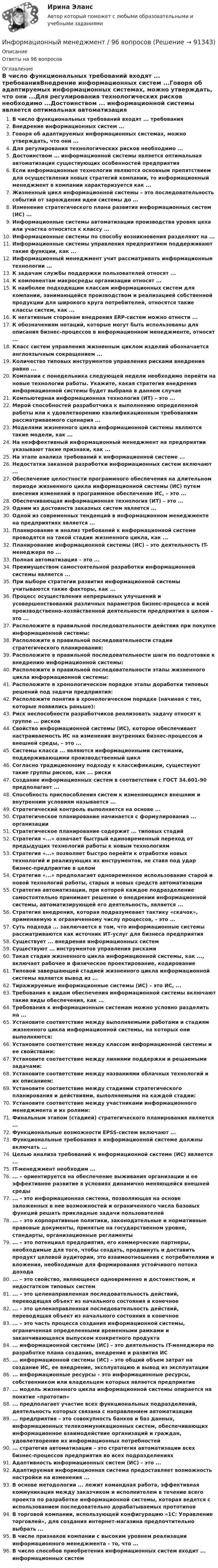      
            Описание
            Ответы на 96 вопросов 
            Оглавление
            В число функциональных требований входят ... требованияВнедрение информационных систем ...Говоря об адаптируемых информационных системах, можно утверждать, что они ...Для регулирования технологических рисков необходимо ...Достоинством ... информационной системы является оптимальная автоматизация существующих особенностей предприятияЕсли информационные технологии являются основным препятствием для осуществления новых стратегий компании, то информационный менеджмент в компании характеризуется как ...Жизненный цикл информационной системы – это последовательность событий от зарождения идеи системы до ...Изменение стратегического плана развития информационных систем (ИС) ...Информационные системы автоматизации производства уровня цеха или участка относятся к классу ...Информационные системы по способу возникновения разделяют на ...Информационные системы управления предприятием поддерживают такие функции, как ...Информационный менеджмент учит рассматривать информационные технологии ...К задачам службы поддержки пользователей относят ...К компонентам макросреды организации относят ...К наиболее подходящим классам информационных систем для компании, занимающейся производством и реализацией собственной продукции для широкого круга потребителей, относятся такие классы систем, как ...К негативным сторонам внедрения ERP-систем можно отнести ...К обозначениям нотаций, которые могут быть использованы для описания бизнес-процессов в информационном менеджменте, относят ...Класс систем управления жизненным циклом изделий обозначается англоязычным сокращением ...Количество типовых инструментов управления рисками внедрения равно ...Компании с понедельника следующей недели необходимо перейти на новые технологии работы. Укажите, какая стратегия внедрения информационной системы будет выбрана в данном случаеКомпьютерная информационная технология (ИТ) – это ...Мерой способностей разработчика к выполнению определенной работы или к удовлетворению квалификационным требованиям рассматриваемого сценария ...Моделями жизненного цикла информационной системы являются такие модели, как ...На неэффективный информационный менеджмент на предприятии указывают такие признаки, как ...На этапе анализа требований к информационной системе ...Недостатки заказной разработки информационных систем включают ...Обеспечение целостности программного обеспечения на длительном периоде жизненного цикла информационной системы (ИС) путем внесения изменений в программное обеспечение ИС, – это ...Обеспечивающая информационная технология (ИТ) – это ...Одним из достоинств заказных систем является ...Одной из современных тенденций в информационном менеджменте на предприятиях является ...Планирование и анализ требований к информационной системе проводятся на такой стадии жизненного цикла, как ...Планирование информационной системы (ИС) – это деятельность IT-менеджера по ...Полная автоматизация – это ...Преимуществом самостоятельной разработки информационной системы является ...При выборе стратегии развития информационной системы учитываются такие факторы, как ...Процесс осуществления непрерывных улучшений и усовершенствований различных параметров бизнес-процесса и всей производственно-хозяйственной деятельности предприятия в целом – это ...Расположите в правильной последовательности действия при покупке информационной системы:Расположите в правильной последовательности стадии стратегического планирования:Расположите в правильной последовательности шаги по подготовке к внедрению информационной системы:Расположите в правильной последовательности этапы жизненного цикла информационной системы:Расположите в хронологическом порядке этапы доработки типовых решений под задачи предприятия:Расположите понятия в хронологическом порядке (начиная с тех, которые появились раньше):Риск неспособности разработчиков реализовать задачу относят к группе ... рисковСвойство информационной системы (ИС), которое обеспечивает настраиваемость ИС на изменения внутренних бизнес-процессов и внешней среды, – это ...Системы класса ... являются информационными системами, поддерживающими производственный циклСогласно традиционному подходу к классификации, существуют такие группы рисков, как ... рискиСоздание информационных систем в соответствии с ГОСТ 34.601-90 предполагает ...Способность приспособления систем к изменяющимся внешним и внутренним условиям называется ...Стратегический контроль выполняется на основе ...Стратегическое планирование начинается с формулирования ... организацииСтратегическое планирование содержит ... типовых стадийСтратегия «...» означает быстрый единовременный переход от предыдущих технологий работы к новым технологиямСтратегия «...» позволяет быстро перейти к отработке новых технологий и реализующих их инструментов, не ставя под удар бизнес-предприятие в целомСтратегия «...» предполагает одновременное использование старой и новой технологий работы, старых и новых средств автоматизацииСтратегия автоматизации, при которой каждое подразделение самостоятельно принимает решение о внедрении информационной системы, автоматизирующей его деятельность, является ...Стратегия внедрения, которая подразумевает тактику «скачок», применяемую к ограниченному числу процессов, – это ...Суть подхода ... заключается в том, что информационные системы рассматриваются как источник ИТ-услуг для бизнеса предприятияСуществует ... внедрения информационных системСуществуют ... инструментов управления рискамиТакая стадия жизненного цикла информационной системы, как ..., включает рабочее и физическое проектирование, кодированиеТиповой завершающей стадией жизненного цикла информационной системы является вывод из ...Тиражируемые информационные системы (ИС) – это ИС, ...Требования к видам обеспечения информационной системы включают такие виды обеспечения, как ...Требования к информационным системам можно условно разделить на ...Установите соответствие между выполняемыми работами и стадиям жизненного цикла информационной системы, на которых они выполняются:Установите соответствие между классом информационной системы и ее свойствами:Установите соответствие между линиями поддержки и решаемыми задачами:Установите соответствие между названиями облачных технологий и их описанием:Установите соответствие между стадиями стратегического планирования и действиями, выполняемыми на каждой стадии:Установите соответствие между участниками информационного менеджмента и их ролями:Финальным этапом (стадией) стратегического планирования является ...Функциональные возможности EPSS-систем включают ...Функциональные требования к информационной системе должны включать ...Целью анализа требований к информационной системе (ИС) является ...IT-менеджмент необходим ...... – ориентируется на обеспечение выживания организации и ее эффективное развитие в условиях динамично меняющейся внешней среды... – это информационная система, позволяющая на основе заложенных в нее возможностей и ограниченного числа базовых функций решать прикладные задачи пользователей... – это корпоративные политики, законодательные и нормативные правовые документы, принятые на государственном уровне, стандарты, организационные регламенты... – это потенциал предприятия, его коммерческие партнеры, необходимые для того, чтобы создать, продвинуть и доставить продукт целевой аудитории, это взаимоотношения с потребителями и вложения, необходимые для формирования устойчивого потока дохода... – это свойство, являющееся одновременно и достоинством, и недостатком типовых систем... – это целенаправленная последовательность действий, переводящая объект из начального состояния в конечное... – это целенаправленная последовательность действий, переводящая объект из начального состояния в конечное... – это часть процесса создания информационной системы, ограниченная определенными временными рамками и заканчивающаяся выпуском конкретного продукта... информационной системы (ИС) – это деятельность IT-менеджера по разработке плана создания, внедрения и развития ИС... информационной системы (ИС) – это общий объем затрат на создание ИС, ее внедрение, эксплуатацию и вывод из эксплуатации... информационные ресурсы – это информационные ресурсы, собственником или владельцем которых является предприятие... модель жизненного цикла информационной системы опирается на понятие «прототип»... предполагает участие всех функциональных подразделений, деятельность которых связана с направлением автоматизации... предприятия – это совокупность банков и баз данных, информационных телекоммуникационных систем, обеспечивающих информационное взаимодействие организаций и граждан, удовлетворение их информационных потребностей... стратегия автоматизации – это стратегия автоматизации всех бизнес-процессов предприятия во всех подразделенияхАдаптивность информационных систем (ИС) – это ...Адаптируемая информационная система предоставляет возможность настройки на изменения ...В основе методологии ... лежит командная работа, эффективная коммуникация между заказчиком и исполнителем в течение всего проекта по разработке информационной системы, которая ведется с использованием последовательно дорабатываемых прототиповВ торговой компании, использующей конфигурацию «1С: Управление торговлей», для создания интернет-магазина предпочтительно выбрать ...В числе признаков компании с высоким уровнем реализации информационного менеджмента – то, что ...В число способов приобретения информационных систем входит ... информационных систем  
            
            
            ✅ Информационный менеджмент 106 вопросов СИНЕРГИЯ МТИ 2022Информационный менеджмент / 96 вопросовИнформационный менеджмент.ои(dor) тест с ответами Синергия/МОИ/ МТИ /МОСАПИнформационный менеджмент Ответы на тест Синергия МОИ МТИ⭐ Информационный менеджмент. (ответы на тест Синергия / МОИ / МТИ / МосАП, июнь 2023)Информационный менеджмент (синергия)Информационный менеджмент синергия 2023ИНФОРМАЦИОННЫЕ ТЕХНОЛОГИИ//ТУСУР//КОНТРОЛЬНАЯ РАБОТА №1//ОТВЕТ НА СКРИНЕИНФОРМАЦИОННЫЕ ТЕХНОЛОГИИ//ТУСУР//КОНТРОЛЬНАЯ РАБОТА №1//ОТВЕТ НА СКРИНЕИНФОРМАЦИОННЫЕ ТЕХНОЛОГИИ//ТУСУР//КОНТРОЛЬНАЯ РАБОТА №1//ОТВЕТ НА СКРИНЕИНФОРМАЦИОННЫЕ ТЕХНОЛОГИИ//ТУСУР//КОНТРОЛЬНАЯ РАБОТА №1//ОТВЕТ НА СКРИНЕИнформационные технологии управления предназначены для …Информационный бизнес Информационный бизнес (тест с ответами Юрайт /Синергия )
