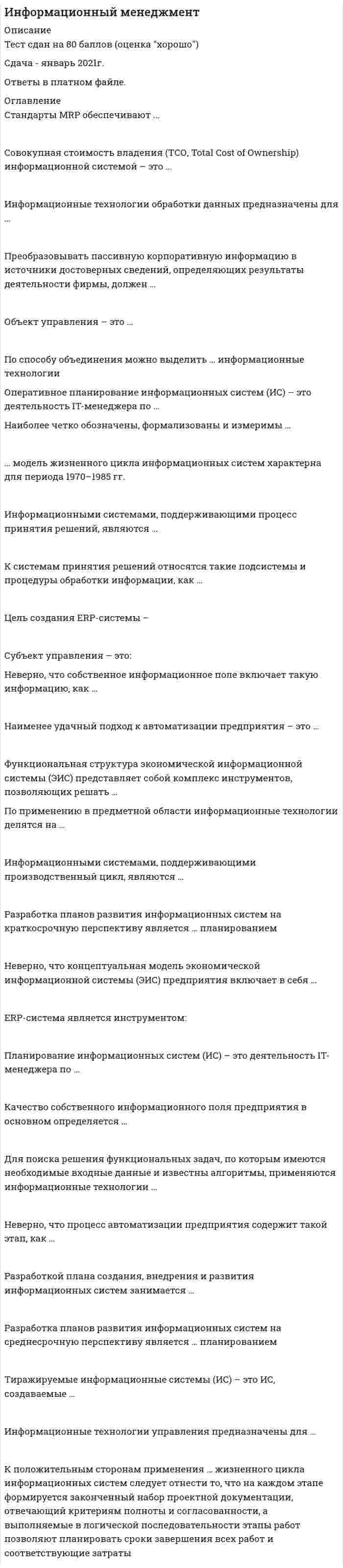     
          Описание
          85 вопросов с ответами.Сдано на 80 баллов из 100 ( оценка Хорошо)Год сдачи - 2019 .После покупки Вы получите файл с ответами на вопросы которые указаны ниже: 
          Оглавление
          1. Цена приобретения информационной системы включает:Тип ответа: Множественный выбор- стоимость операционной системы- стоимость программного продукта- лицензии на ИС- стоимость внедрения ИС- стоимость установки ИС- стоимость СУБД2. Совокупная стоимость владения (ТСО – Total Cost of Ownership) информационной системой – это:- стоимость разработки ИС- стоимость аппаратного обеспечения- стоимость сопровождения ИС- сумма прямых и косвенных затрат, которые несет владелец ИС за период ее жизненного цикла 3. Стоимость владения ИС включает:Тип ответа: Множественный выбор- стоимость внедрения ИС- стоимость установки ИС- стоимость СУБД- расходы на ввод информации 4. Неверно, что в стоимость владения ИС включают ...- стоимость внедрения ИС- стоимость установки ИС- стоимость СУБД- расходы на ввод информации 5. Стоимость владения ИС включает ...Тип ответа: Множественный выбор- стоимость операционной системы- стоимость аппаратного обеспечения- стоимость сопровождения ИС- затраты на административный персонал фирмы- стоимость программного продукта6. Прямые затраты на внедрение ИС включают затраты на:Тип ответа: Множественный выбор+ создание ИС+ оборудование- содержание административного персонала+ управление и поддержку+ программное обеспечение7. Адаптивность ИС – это:- возможность переноса ИС на другую платформу- настраиваемость ИС на изменения внутренних бизнес-процессов и внешней среды- соблюдение принципов “открытых” систем- гарантирование сохранности, целостности и непротиворечивости данных- оказание услуг по сопровождению ИС (новые версии ИС, горячая линия, “скорая помощь” и т.д.)8. Масштабируемость ИС – это:- возможность переноса ИС на другую платформу- настраиваемость ИС на изменения внутренних бизнес-процессов и внешней среды- возможность получения оперативной информации о текущем состоянии объекта- возможность ИС учитывать растущие потребности бизнеса- гарантирование сохранности, целостности и непротиворечивости данных9. Открытость ИС – это:- возможность переноса ИС на другую платформу- настраиваемость ИС на изменения внутренних бизнес-процессов и внешней среды- возможность получения оперативной информации о текущем состоянии объекта- возможность ИС учитывать растущие потребности бизнеса- соблюдение принципов “открытых” систем10. Поддержка ИС – это:- возможность переноса ИС на другую платформу- настраиваемость ИС на изменения внутренних бизнес-процессов и внешней среды- возможность получения оперативной информации о текущем состоянии объекта- соблюдение принципов “открытых” систем- оказание услуг по сопровождению ИС (новые версии ИС, горячая линия, “скорая помощь” и т.д.)11. Мобильность ИС – это:- возможность переноса ИС на другую платформу- настраиваемость ИС на изменения внутренних бизнес-процессов и внешней среды- возможность получения оперативной информации о текущем состоянии объекта- возможность ИС учитывать растущие потребности бизнеса- гарантирование сохранности, целостности и непротиворечивости данных12. Работа ИС в реальном времени – это:- возможность переноса ИС на другую платформу- настраиваемость ИС на изменения внутренних бизнес-процессов и внешней среды- возможность получения оперативной информации о текущем состоянии объекта- возможность ИС учитывать растущие потребности бизнеса- оказание услуг по сопровождению ИС (новые версии ИС, горячая линия, скорая помощь и т.д.)13. Надежность ИС- возможность переноса ИС на другую платформу- настраиваемость ИС на изменения внутренних бизнес-процессов и внешней среды- возможность получения оперативной информации о текущем состоянии объекта- возможность ИС учитывать растущие потребности бизнеса- гарантирование сохранности, целостности и непротиворечивости данных#############14. Единство “интерьера” ИС предполагает следующее:Единство «интерьера» ИС предполагает, что …Тип ответа: Множественный выбор- все клавиши во всех режимах одинаково закреплены- меню и сообщения реализованы с помощью единого механизма (одинаково выпадающие или всплывающие)- используется единая редакция диалога- имеется возможность ввода и оперативной корректировки нормативно-справочной информации при вводе оперативной информации15. Удобство ввода данных в ИС предполагает:- автоматическую подстановку реквизитов, находящихся в базе данных- возможность ввода и оперативной корректировки нормативно-справочной информации при вводе оперативной информации- наличие семантического (смыслового) контроля ввода- развитый контроль ввода- мобильность ИС16. Контроль ввода предполагает:- логический контроль (семантический)- наличие семантического (смыслового) контроля ввода- необходимость отслеживания вводимой информации (опечатки, неверные данные, граничные значения)- автоматическую подстановку реквизитов, находящихся в базе данных- возможность ввода и оперативной корректировки нормативно-справочной информации при вводе оперативной информации17. Удобство диалога при контроле подразумевает:Тип ответа: Множественный выбор- вывод точного определения ошибки- возможность ввода и оперативной корректировки нормативно-справочной информации при вводе оперативной информации- вывод подсказок пользователю- автоматическую подстановку реквизитов, находящихся в базе данных18. Жизненный цикл ИС – это:- ядро, в котором определена принципиальная модель предметной области- модель создания и использования ИС, отражающая ее различные состояния- конфигурация, которая представляет собой реализацию ИС- инструментарий, позволяющий пользователю строить свой собственный вариант конфигурации ИС( совокупность стадий и этапов, которые проходит ИС в своем развитии от момента принятия решения о создании системы до момента прекращения функционирования системы)19. ABC (Activity Based Costing) – это:- подход для управления качеством продукта- метод определения себестоимости- требования для предприятий, стремящихся к осуществлению качественного процесса разработки и сопровождения ПО- 20. TQM (Total Quality Management) – это:- подход для управления качеством продукта- метод определения себестоимости- требования для предприятий, стремящихся к осуществлению качественного процесса разработки и сопровождения ПО21. CMM (Capability Maturity Model) – это:- подход для управления качеством продукта- метод определения себестоимости- требования для предприятий, стремящихся к осуществлению качественного процесса разработки и сопровождения ПО##########22. Разработкой плана создания, внедрения и развития ИС занимается:- руководитель компании- главный бухгалтер- финансовый аналитик- IT-менеджер- аудитор23. PLM – это:- системы планирования материальных потребностей- система управления жизненным циклом продукта- система планирования ресурсов предприятия24. Управление рисками – это:- процессы, связанные с идентификацией, анализом рисков и принятием решений, которые включают максимизацию положительных и минимизацию отрицательных последствий наступления рисковых событий- метод исследования системы, который начинается с общего обзора ее и затем детализируется, приобретая иерархическую структуру со все большим числом уровней [- это Структурный анализ]- (итерационный) процесс получения логической модели системы вместе со строго сформулированными целями, поставленными перед нею, а также написания спецификаций физической системы, удовлетворяющей этим требованиям [- это Моделирование]25. Реинжиниринг бизнес-процессов – это:- фундаментальное переосмысление и радикальное перепланирование бизнес-процессов на предприятии- стратегическое планирование автоматизации- деятельность IT-менеджера по разработке плана создания, внедрения и развития ИС26. IT-менеджер является:- задачей управления в информационном менеджменте- объектом управления в информационном менеджменте- субъектом управления в информационном менеджменте27. Субъектом управления в информационном менеджменте является:- IT-менеджер- маркетинговый комплекс- маркетолог- информационная система28. Информационная система является:- субъектом управления в информационном менеджменте;- задачей управления в информационном менеджменте.- объектом управления в информационном менеджменте;29. Объектом управления в информационном менеджменте является- информационная система- маркетолог- маркетинговый комплекс- IТ-менеджер30. Планирование управления рисками – это:- мониторинг рисков, определение остающихся рисков, выполнение плана управления рисками проекта и оценка эффективности действий по минимизации рисков [-это Мониторинг и контроль рисков]- выбор подходов и планирование деятельности по управлению рисками проекта- количественный анализ вероятности возникновения и влияния последствий рисков на проект [-это Количественная оценка]- качественный анализ рисков и условий их возникновения с целью определения их влияния на успех проекта31. Причиной возникновения рисков являются:- экономическая нецелесообразность содержания большого штата квалифицированных специалистов из различных областей в организации- соответствие автоматизированной системы основным бизнес-функциям, которые существуют или планируются к внедрению в организации [- это Функциональные возможности]- неопределенности, существующие в каждом проекте- необходимость наличия и участия квалифицированных специалистов из самых различных областей в процессе выбора ИС32. APS (Advanced Planning/Scheduling) – это:- развитая системы планирования- система транзакционной обработки- система поддержки принятия решений 
            
            
            Информационный менеджмент. 2Информационный менеджмент (тест с ответами Синергия)Информация о конкретном содержании индивидуальных социальных пакетов сотрудников организации…ИПП Введение в профессию. Профессиональная этика в работе психолога (ответы на тесты)ИПП Высшая нервная деятельность и сенсорные системы. Основы психофизиологии (ответы на тесты)ИПП Групповое консультирование и ведение терапевтической группы (ответы на тесты)ИПП Девиантология (ответы на тесты)Информационные технологии и платформы разработки информационных систем СИНЕРГИЯИнформационные технологии и платформы разработки информационных систем (тест с ответами Синергия)Информационные технологии. Ответы на тест Синергия. 2021 г.Информационные технологии Синергия 3 семестрИнформационные технологии (тест с ответами Синергия )Информационные технологии (тест с ответами) «Синергия» 3 семестрИнформационные технологии управления