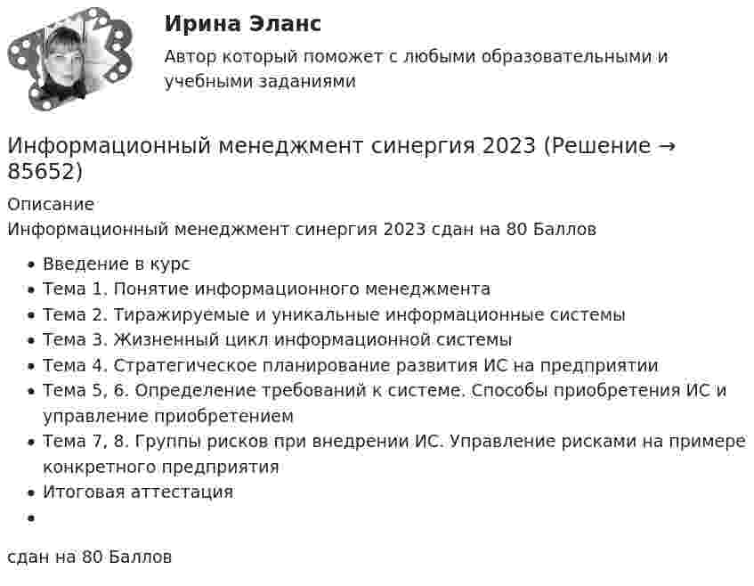      
            Описание
            Информационный менеджмент синергия 2023 сдан на 80 Баллов Введение в курсТема 1. Понятие информационного менеджментаТема 2. Тиражируемые и уникальные информационные системыТема 3. Жизненный цикл информационной системыТема 4. Стратегическое планирование развития ИС на предприятииТема 5, 6. Определение требований к системе. Способы приобретения ИС и управление     приобретениемТема 7, 8. Группы рисков при внедрении ИС. Управление рисками на примере конкретного предприятияИтоговая аттестациясдан на 80 Баллов   
            
            
            Информационный менеджмент синергия 2023Информационный менеджмент синергия 2023Информационный менеджмент/ синергия 2024/тест на 98 балловИнформационный менеджмент. Синергия. Ответы на ИТОГОВЫЙ ТЕСТ. На отлично!💯 Информационный менеджмент [Тема 1-8] (ответы на тесты Синергия / МОИ / МТИ / МосАП, ноябрь 2023)💯 Информационный менеджмент [Тема 1-8] (ответы на тесты Синергия / МОИ / МТИ / МосАП, октябрь 2023)💯 Информационный менеджмент [Тема 1-8] (ответы на тесты Синергия / МОИ / МТИ / МосАП, январь 2024)Информационный бизнес (тест с ответами Юрайт /Синергия )Информационный блок, который пользователь разместил в социальные сети и может содержать тексты, фото, видео, аудио контент, - это ...   Тип ответа: Текстовый ответ✅ Информационный менеджмент 106 вопросов СИНЕРГИЯ МТИ 2022Информационный менеджмент / 96 вопросовИнформационный менеджмент.ои(dor) тест с ответами Синергия/МОИ/ МТИ /МОСАПИнформационный менеджмент Ответы на тест Синергия МОИ МТИ⭐ Информационный менеджмент. (ответы на тест Синергия / МОИ / МТИ / МосАП, июнь 2023)