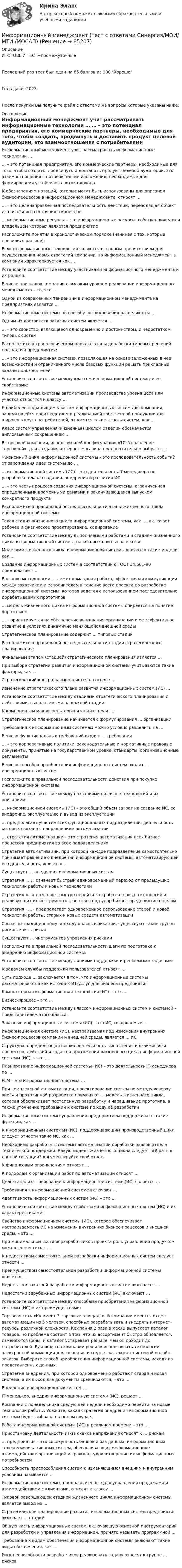     
            Описание
            ИТОГОВЫЙ ТЕСТ+промежуточныеПоследний раз тест был сдан на 85 баллов из 100 ХорошоГод сдачи -2023.После покупки Вы получите файл с ответами на вопросы которые указаны ниже: 
            Оглавление
              Информационный менеджмент учит рассматривать информационные технологии …   … – это потенциал предприятия, его коммерческие партнеры, необходимые для того, чтобы создать, продвинуть и доставить продукт целевой аудитории, это взаимоотношения с потребителями и вложения, необходимые для формирования устойчивого потока дохода   К обозначениям нотаций, которые могут быть использованы для описания бизнес-процессов в информационном менеджменте, относят …   … – это целенаправленная последовательность действий, переводящая объект из начального состояния в конечное   … информационные ресурсы – это информационные ресурсы, собственником или владельцем которых является предприятие   Расположите понятия в хронологическом порядке (начиная с тех, которые появились раньше):   Если информационные технологии являются основным препятствием для осуществления новых стратегий компании, то информационный менеджмент в компании характеризуется как …   Установите соответствие между участниками информационного менеджмента и их ролями:   В числе признаков компании с высоким уровнем реализации информационного менеджмента – то, что …   Одной из современных тенденций в информационном менеджменте на предприятиях является …    Информационные системы по способу возникновения разделяют на …   Одним из достоинств заказных систем является …   … – это свойство, являющееся одновременно и достоинством, и недостатком типовых систем   Расположите в хронологическом порядке этапы доработки типовых решений под задачи предприятия:   … – это информационная система, позволяющая на основе заложенных в нее возможностей и ограниченного числа базовых функций решать прикладные задачи пользователей   Установите соответствие между классом информационной системы и ее свойствами:   Информационные системы автоматизации производства уровня цеха или участка относятся к классу …   К наиболее подходящим классам информационных систем для компании, занимающейся производством и реализацией собственной продукции для широкого круга потребителей, относятся такие классы систем, как …   Класс систем управления жизненным циклом изделий обозначается англоязычным сокращением …   В торговой компании, использующей конфигурацию «1С: Управление торговлей», для создания интернет-магазина предпочтительно выбрать …    Жизненный цикл информационной системы – это последовательность событий от зарождения идеи системы до …   … информационной системы (ИС) – это деятельность IT-менеджера по разработке плана создания, внедрения и развития ИС   … – это часть процесса создания информационной системы, ограниченная определенными временными рамками и заканчивающаяся выпуском конкретного продукта   Расположите в правильной последовательности этапы жизненного цикла информационной системы:   Такая стадия жизненного цикла информационной системы, как …, включает рабочее и физическое проектирование, кодирование   Установите соответствие между выполняемыми работами и стадиям жизненного цикла информационной системы, на которых они выполняются:   Моделями жизненного цикла информационной системы являются такие модели, как …   Создание информационных систем в соответствии с ГОСТ 34.601-90 предполагает …   В основе методологии … лежит командная работа, эффективная коммуникация между заказчиком и исполнителем в течение всего проекта по разработке информационной системы, которая ведется с использованием последовательно дорабатываемых прототипов   … модель жизненного цикла информационной системы опирается на понятие «прототип»    … – ориентируется на обеспечение выживания организации и ее эффективное развитие в условиях динамично меняющейся внешней среды   Стратегическое планирование содержит … типовых стадий   Расположите в правильной последовательности стадии стратегического планирования:   Финальным этапом (стадией) стратегического планирования является …   При выборе стратегии развития информационной системы учитываются такие факторы, как …   Стратегический контроль выполняется на основе …   Изменение стратегического плана развития информационных систем (ИС) …   Установите соответствие между стадиями стратегического планирования и действиями, выполняемыми на каждой стадии:   К компонентам макросреды организации относят …   Стратегическое планирование начинается с формулирования … организации    Требования к информационным системам можно условно разделить на …   В число функциональных требований входят … требования   … – это корпоративные политики, законодательные и нормативные правовые документы, принятые на государственном уровне, стандарты, организационные регламенты   В число способов приобретения информационных систем входит … информационных систем   Расположите в правильной последовательности действия при покупке информационной системы:   Установите соответствие между названиями облачных технологий и их описанием:   … информационной системы (ИС) – это общий объем затрат на создание ИС, ее внедрение, эксплуатацию и вывод из эксплуатации   … предполагает участие всех функциональных подразделений, деятельность которых связана с направлением автоматизации   … стратегия автоматизации – это стратегия автоматизации всех бизнес-процессов предприятия во всех подразделениях   Стратегия автоматизации, при которой каждое подразделение самостоятельно принимает решение о внедрении информационной системы, автоматизирующей его деятельность, является …    Существует … внедрения информационных систем   Стратегия «…» означает быстрый единовременный переход от предыдущих технологий работы к новым технологиям   Стратегия «…» позволяет быстро перейти к отработке новых технологий и реализующих их инструментов, не ставя под удар бизнес-предприятие в целом   Стратегия «…» предполагает одновременное использование старой и новой технологий работы, старых и новых средств автоматизации   Согласно традиционному подходу к классификации, существуют такие группы рисков, как … риски   Существуют … инструментов управления рисками   Расположите в правильной последовательности шаги по подготовке к внедрению информационной системы:   Установите соответствие между линиями поддержки и решаемыми задачами:   К задачам службы поддержки пользователей относят …   Суть подхода … заключается в том, что информационные системы рассматриваются как источник ИТ-услуг для бизнеса предприятия    Компьютерная информационная технология (ИТ) – это …   Бизнес-процесс – это …   Установите соответствие между классом информационных систем и системой – представителем этого класса:   Заказные информационные системы (ИС) – это ИС, создаваемые …   Информационная система (ИС), настраиваемая под изменения внутренних бизнес-процессов компании и внешней среды, является … ИС   Структура, определяющая последовательность выполнения и взаимосвязи процессов, действий и задач на протяжении жизненного цикла информационной системы (ИС), – это …   Планирование информационной системы (ИС) – это деятельность IT-менеджера по …   PLM – это информационная система …   При комплексной автоматизации, проектировании систем по методу «сверху вниз» и прототипной разработке применяют … модель жизненного цикла, которая обеспечивает постепенную разработку и наращивание прототипа, а также уточнение требований к системе по ходу её разработки   Информационные системы управления предприятием поддерживают такие функции, как …   К информационным системам (ИС), поддерживающим производственный цикл, следует отнести такие ИС, как …   Необходимо разработать системы автоматизации обработки заявок отдела технической поддержки. Какую модель жизненного цикла следует выбрать в данной ситуации? Аргументируйте свой ответ.   К финансовым ограничениям относят …   К подходам к организации работ по автоматизации относят …   Целью анализа требований к информационной системе (ИС) является …   Требования к информационной системе включают …   Адаптивность информационных систем (ИС) – это …   Установите соответствие между свойствами информационных систем (ИС) и их характеристиками:   Свойство информационной системы (ИС), которое обеспечивает настраиваемость ИС на изменения внутренних бизнес-процессов и внешней среды, – это …   При минимальном составе разработчиков проекта роль управления продуктом можно совместить с …   К недостаткам самостоятельной разработки информационных систем следует отнести …   Преимуществом самостоятельной разработки информационной системы является …   Недостатки заказной разработки информационных систем включают …   Недостатки зарубежных информационных систем (ИС) включают …   Установите соответствие между способами приобретения информационной системы (ИС) и их преимуществами:   Торговая сеть «К» имеет 3 торговые площадки. В компании имеется отдел автоматизации из 5 человек, способных разрабатывать и внедрять интернет-ресурсы различной сложности. Компания 2 раза в месяц выпускает каталог товаров, но проблема состоит в том, что их ассортимент быстро обновляется, изменяются цены, и каталог устаревает раньше, чем он доходит до потребителей. Руководство компании решило использовать технологии электронной коммерции для создания интернет-каталога с системой онлайн-заказов. Выберите способ приобретения информационной системы, исходя из представленных данных.   Стратегия внедрения, при которой одновременно работают старая и новая система, а их выходные документы сравниваются, – это …   Внедрение информационных систем …   IT-менеджер, внедряя информационную систему (ИС), решает …   Компании с понедельника следующей недели необходимо перейти на новые технологии работы. Укажите, какая стратегия внедрения информационной системы будет выбрана в данном случае.   Работа информационной системы (ИС) в реальном времени – это …   Приостановку деятельности из-за скачка напряжения относят к … рискам   … предприятия – это совокупность банков и баз данных, информационных телекоммуникационных систем, обеспечивающих информационное взаимодействие организаций и граждан, удовлетворение их информационных потребностей   Способность приспособления систем к изменяющимся внешним и внутренним условиям называется …   Информационные системы, предназначенные для управления продажами и взаимодействием с клиентами, относят к классу …   Типовой завершающей стадией жизненного цикла информационной системы является вывод из …   Стратегическое планирование развития информационных систем предприятия включает … стадий   Общую часть информационных систем, включающую основной инструментарий для разработки и управления информацией, принято называть программной …   Требования к видам обеспечения информационной системы включают такие виды обеспечения, как …   Риск неспособности разработчиков реализовать задачу относят к группе … рисков   
            
            
            Информационный менеджмент (тест с ответами Синергия/МОИ/ МТИ /МОСАП)Информационный менеджмент (тест с ответами Синергия/МОИ/ МТИ /МОСАП)Информация, которая дает описание состояния объектов, а именно: состав потребителей по полу, роду занятий, месту жительства, способу приобретения товаров, причинам предпочтения, – это … информацияИнформация об индивидуальных социальных пакетах конкретных сотрудников организации имеет ...Информация об уголовной ответственности за преступление в сфере компьютерной информации описана в:Информация о конкретном составе резерва на выдвижение имеет …Информация, относящаяся к прямо или косвенно определенному или определяемому лицу, называется ... данными субъектаИнформационный менеджмент/ синергия 2024/тест на 98 балловИнформационный менеджмент. Синергия. Ответы на ИТОГОВЫЙ ТЕСТ. На отлично!💯 Информационный менеджмент [Тема 1-8] (ответы на тесты Синергия / МОИ / МТИ / МосАП, ноябрь 2023)💯 Информационный менеджмент [Тема 1-8] (ответы на тесты Синергия / МОИ / МТИ / МосАП, октябрь 2023)💯 Информационный менеджмент [Тема 1-8] (ответы на тесты Синергия / МОИ / МТИ / МосАП, январь 2024)Информационный менеджмент, темы 1-8, итоговый тест, 100 вопросов (ответы на тест Синергия / МТИ / МОИ / МосАП)Информационный менеджмент (Темы 1-8) тест с ответами Синергия/МОИ/ МТИ /МОСАП