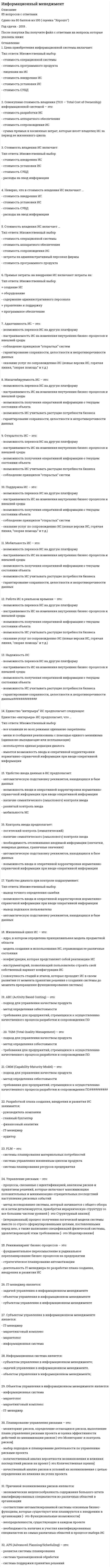    
          Описание
          163 вопроса  с ответамиСдано на 80 баллов из 100 ХорошоГод сдачи -2017-2021.После покупки Вы получите файл с ответами на вопросы которые указаны ниже:***(Если нужна помощь с другими предметами или сдачей тестов онлайн, пишите в личные сообщения) 
          Оглавление
          1. По применению в предметной области информационные технологии делятся на …*функциональные и обеспечивающие*предметные и прикладные*отдельные (одиночные) и интегрированные2. Система MRPII обеспечивает …*планирование производственных ресурсов*планирование потребностей в материалах*управление заказами*управление поставками3. Существуют следующие подходы к организации работ по автоматизации: …*линейная автоматизация*производственная автоматизация*автоматизация по направлениям*автоматизация по случаю4. Информационный менеджмент — это ... *система взаимосвязанных способов обработки материалов и приемов изготовления продукции в производственном процессе*формирование конкурентоспособной позиции конкретной ИС и создание детализированного маркетингового комплекса для нее *совокупность информации, необходимой лицу, принимающему решения для принятия решений *управление ИС на всех этапах их жизненного цикла5. Информационные технологии управления предназначены для …*нахождения оптимального решения при наличии определенности условий*обеспечения информацией всех участников бизнес-процесса*поиска решения задачи в условиях неопределенности6. Существуют следующие группы рисков:*организационные;*технические;*технологические;*временные;*финансовые.7. Функциональная ИТ - это:*реализация предметной технологии с помощью одной или нескольких обеспечивающих ИТ.*реализация какой-либо предметной технологии на основе одной или несколькихобеспечивающих ИТ;*технология обработки информации, которая может использоваться как инструментарий вразличных предметных областях для решения различных задач;*последовательность технологических этапов по модификации первичной информации врезультатную в какой-либо предметной области без применения средств электронновычислительной техники;8. Планирование реагирования на риски – это:* определение процедур и методов по ослаблению отрицательных последствий рисковых событий и использованию возможных преимуществ*мониторинг рисков, определение остающихся рисков, выполнение плана управления рисками проекта и оценка эффективности действий по минимизации рисков*количественный анализ вероятности возникновения и влияния последствий рисков на проект* качественный анализ рисков и условий их возникновения с целью определения их влияния на успех проекта9. Циркулирующие внутри предприятия основные виды потоков включают …*управленческие потоки*финансовые потоки*потоки делопроизводства*потоки входных данных*потоки работ10. Стратегия внедрения, при которой старая и новая системы работают параллельно, называется …*параллельной стратегией*скачком*пилотным проектом*узким местом11. Автоматизированное рабочее место:*содержит в себе целиком ФИТ;*содержит в себе часть ФИТ;*не содержит в себе ФИТ.12. Стандарты MRP обеспечивают …*планирование потребностей в материалах*управление цепочками поставок*управление финансами*управление отношениями с пользователями13. Уникальные информационные системы (ИС) – это ИС, создаваемые …*для конкретного объекта без последующего тиражирования*специализированной фирмой-производителем для продажи на рынке*специализированной фирмой-производителем, по заказу фирмы-потребителя14. … модель жизненного цикла информационных систем характерна для периода после 1986 г.*Каскадная*Поэтапная*Спиральная15. Статус заявки пользователя при его обращении в службу поддержки показывает … каком*какое положение занимает обратившийся с проблемой пользователь*очередность решения поставленной проблемы*в каком состоянии находится заявка, решается ли эта проблема или уже решена16. Для поиска решения функциональных задач, по которым имеются необходимые входные данные и известны алгоритмы, применяются информационные технологии …*обработки данных*управления*поддержки принятия решений17. К системам принятия решений относятся такие подсистемы и процедуры обработки информации, как …*контроль выполнения, распоряжения, связь*сортировка, слияние, модификация*моделирование, анализ, прогнозирование*моделирование, выработка альтернатив18. Преобразовывать пассивную корпоративную информацию в источники достоверных сведений, определяющих результаты деятельности фирмы, должен …*системный администратор*копирайтер*информационный менеджер (IT-менеджер)*руководитель IT-отдела19. Негативной стороной внедрения ERP-систем является ...*снижение эффективности работы компании в целом *увеличение издержек *трудности стратегического планирования *высокая стоимость внедрения20. Компьютерная информационная технология – это ...*технология обработки информации, которая может использоваться как инструментарий вразличных предметных областях для решения широкого круга задач*система методов и способов сбора, накопления, хранения, поиска и обработки информации, использующих средства вычислительной техники*последовательность технологических этапов по модификации первичной информации в результатную в какой-либо предметной области без применения средств электронновычислительной техники*модификация обеспечивающих ИТ, реализующая какую-либо из предметных технологий21. Объектом управления автоматизированной системы управления предприятием (АСУП) является …*производственный процесс*персонал предприятия*информационные системы22. Наиболее четко обозначены, формализованы и измеримы …*управленческие потоки*финансовые потоки*потоки делопроизводства*потоки работ23. Разработка планов развития информационных систем на краткосрочную перспективу является … планированием*оперативным*тактическим*стратегическим24. Разработка планов развития информационных систем на среднесрочную перспективу является … планированием*оперативным*тактическим*стратегическим25. Разработка планов развития информационных систем на 3–5 и более лет является … *планированием*оперативным*тактическим*стратегическим26. Менеджмент – это …*совокупность системы скоординированных мероприятий, направленных на достижение значимых целей организации*формирование контурентоспособной позиции конкретной ИС и создание детализированного маркетингового комплекса для нее*совокупность принципов, методов и форм управления27. CMM (Capability Maturity Model) – это:*подход для управления качеством продукта* метод определения себестоимости* требования для предприятий, стремящихся к осуществлению качественного процесса разработки и сопровождения28. Стратегическое планирование информационных систем (ИС) – это деятельность IT-менеджера по …*разработке плана создания, внедрения и развития ИС*разработке оперативных планов для каждого этапа жизненного цикла ИС*выработке стратегических целей и составлению стратегического плана ИС для обеспечения конкретных преимуществ фирмы-потребителя29. Мониторинг и контроль рисков – это:*определение процедур и методов по ослаблению отрицательных последствий рисковых событий и использованию возможных преимуществ*количественный анализ вероятности возникновения и влияния последствий рисков на проект*качественный анализ рисков и условий их возникновения с целью определения их влияния на успех проекта*мониторинг рисков, определение остающихся рисков, выполнение плана управления рисками проекта и оценка эффективности действий по минимизации рисков30. Неверно, что создание интегрированной информационной среды включает требования …*единства организационных, технических и технологических принциповпостроения информационной среды*существования единой системы передачи данных*доступности всех ресурсов информационной среды*обеспечения информационной безопасности31. Компьютерные информационные технологии включают:*обеспечивающие ИТ;*функциональные ИТ;*предметные технологии.32. Автоматизированное рабочее место (АРМ) предназначено для:* возможности оперативного прибытия IT-менеджеров фирмы-производителя на фирмупотребитель для устранения обнаруженных дефектов, ликвидации последствий сбоев и обеспечение работоспособности ИС* информационной поддержки формирования и принятия решений для достижения поставленных перед ЛПР целей33. По характеру взаимодействия с пользователем различают информационные технологии …*отдельные (одиночные) и интегрированные*коллективного использования и индивидуального использования*локальные и сетевые34. Стандарт жизненного цикла информационных систем … оперирует такими составляющими, как: Договорные процессы, Процессы предприятия, Проектные процессы, Технические процессы, Специальные процессы*ГОСТ 34.601-90*ГОСТ Р ИСО/МЭК 15288-2005*ISO/IEC 12207-201035. ABC (Activity Based Costing) – это:*подход для управления качеством продукта* метод определения себестоимости*требования для предприятий, стремящихся к осуществлению качественного процесса разработки и сопровождения ПО36. Одной из главных задач информационных систем предприятия является …*расчет экономических показателей*обеспечение информационного взаимодействия между внешним окружением и внутренней средой*управление персоналом37. Реинжиниринг бизнес-процессов - это:*деятельность IT-менеджера по разработке плана создания, внедрения и развития ИС;*фундаментальное переосмысление и радикальное перепланирование бизнес-процессов на предприятии;*стратегическое планирование автоматизации.38. Тиражируемые информационные системы – это ...*ИС, создаваемые специализированной фирмой-производителем, по заказу фирмы-потребителя*ИС, создаваемые специализированной фирмой-производителем для продажи на рынке*ИС, создаваемые для конкретного объекта без последующего тиражирования.39. Неверно, что концептуальная модель экономической информационной системы (ЭИС) предприятия включает в себя …*телекоммуникационную среду средства организации коллективной работы сотрудников *программное обеспечение*информационные ресурсы*информационные системы40. В роли управляющей части на предприятии – …*руководитель предприятия*управленческие службы*главный инженер41. К организационным рискам относятся:*чрезвычайные ситуации* недоступность человека*саботаж*сбой оборудования* компьютерные вирусы42. Наиболее совершенный подход к автоматизации предприятия – это …*хаотичная автоматизация*автоматизация по участкам*автоматизация по направлениям*комплексная автоматизация43. PLM - это:*система планирования ресурсов предприятия;*системы планирования материальных потребностей;*система управления жизненным циклом продукта.44. По способу объединения можно выделить … информационные технологии*функциональные и обеспечивающие*предметные и прикладные*отдельные (одиночные) и интегрированные45. ERP-система является инструментом …*хранения и поиска информации*реализации модели процессов корпоративного управления*программирования на современных языках*представления бухгалтерской отчетности46. Для нахождения решения в условиях неформализуемых задач применяются информационные технологии …*обработки данных*управления*поддержки принятия решений47. Информационное окружение ЛПР - это:*совокупность информации, необходимой лицу, принимающему решения для принятия решений*система, предназначенная для хранения, поиска, обработки и выдачи информации по запросам пользователя*формирование контурентоспособной позиции конкретной ИС и создание детализированного маркетингового комплекса для нее.48. Информационные технологии обработки данных предназначены для …*нахождения оптимального решения при наличии неопределенности условий*поиска решений задач с неизвестными исходными данными*поиска решений функциональных задач, по которым имеются необходимые входные данные и известны алгоритмы49. Обеспечивающая ИТ – это:*последовательность технологических этапов по модификации первичной информации врезультатную в какой-либо предметной области без применения средств электронновычислительной техники*технология обработки информации, которая может использоваться как инструментарий в различных предметных областях для решения различных задач*реализация какой-либо предметной технологии на основе одной или несколькихобеспечивающих ИТ50. Неверно, что развитию информационного поля и повышению качества принимаемых управленческих решений способствует …*четкая организационная структура управления*рациональное распределение функциональных обязанностей среди*персонала передача основных работ на аутсорсинг*продуманная схема документооборота51. Целью анализа требований к ИС является …*проектирование архитектуры системы, включающее разработку структуры и интерфейсов компонентов, согласование функций и технических требований к компонентам, методам и стандартам проектирования*преобразование общих, неясных знаний о требованиях к будущей системе в точные (по возможности) определения52. Субъект управления – это …*тот, кто осуществляет управленческие функции*то, на что направлена реализация управленческих функций*сами управленческие функции53. Неверно, что в состав функций управления предприятием входит …*планирование*учет*контроль*ревизия54. Все подсистемы автоматизированной системы управления предприятием (АСУП) принято делить на две группы – …*входные и выходные*функциональные и обеспечивающие*зависимые и независимые55. Совокупность воздействий, призванных обеспечить эффективное протекание производственного процесса на предприятии, – это …*технология*управление предприятием*автоматизированная система управления предприятием (АСУП)56. Для обеспечения информацией всех участников бизнес-процесса применяются информационные технологии …управленияподдержки принятия решенийобработки данных57. Технология включает в себя:*ресурсы (финансовые, материальные, информационные, кадровые и т.д.), необходимые для преобразования объекта;*исходный объект;*субъект преобразования.*цель преобразования объекта;*инструментарий преобразования объекта;58. Наименее удачный подход к автоматизации предприятия – это …*хаотичная автоматизация*автоматизация по участкам*автоматизация по направлениям*комплексная59. Этапом жизненного цикла ИС. влияющим на цену владения ИС, является ...*анализ бизнеса и стратегий его развития *создание бизнес-портфеля предприятия *установка (инсталляция программного продукта)*восстановление базы данных 60. Оперативное планирование информационных систем (ИС) – это деятельность IT-менеджера по …*разработке плана создания, внедрения и развития ИС*разработке оперативных планов для каждого этапа жизненного цикла ИС*выработке стратегических целей и составлению стратегического плана ИС для обеспечения *конкретных преимуществ фирмы-потребителя61. Неверно, что в единое информационное пространство предприятия …*входит совокупность баз и банков данных*входят технологии ведения и использования баз и банков данных*входит инструментальное программное обеспечение*входят информационно-телекоммуникационные системы и сети62. Качественная оценка IT рисков – это ...*определение рисков, способных повлиять на проект, и документирование их характеристик*выбор подходов и планирование деятельности по управлению рисками проекта*количественный анализ вероятности возникновения и влияния последствий рисков на проект*качественный анализ рисков и условий их возникновения с целью определения их влияния на успех проекта63. Стандарт жизненного цикла информационных систем, который был введен с 01.01.1992 г., переиздан в 2009 г. и на 2018 г. имеет статус «действующий», – это …ГОСТ 34.601-90ГОСТ Р ИСО/МЭК 15288-2005ISO/IEC 12207-201064. Автоматизация по участкам – это ...*автоматизация направлений деятельности таких, как производство, сбыт, управление финансами*автоматизация всех описанных заказчиком функций управления и услуг и их последующая интеграция*автоматизация объекта по мере необходимости программного продукта и готовности к ее проведению*процесс автоматизации отдельных производственных или управленческих подразделений предприятия, объединенных по функциональному признаку65. По способу организации взаимодействия выделяют … информационные технологии*локальные и сетевые*функциональные и обеспечивающие*отдельные (одиночные) и интегрированные66. К ограничениям, связанным с влиянием человеческого фактора относится …*величина инвестиций, которые предприятие способно сделать в развитие автоматизации *корпоративная культура (отношение персонала к автоматизации) *особенности рынка труда*реальная возможность предприятия, например, отсутствие помещений для размещения вычислительной техники, ограничения по использованию определенного вида оборудования и т.п.67. Комплексная информационная ERP-система характеризуется …*наличием модельного предприятия*возможностью активно взаимодействовать с внешней средой*использованием современных информационных систем*наличием единого информационного пространства68. Базовые информационные процессы оперируют …*информацией*данными*знаниями*компетенциями*суждениями69. Цель создания ERP-системы – …*управлять хаотичными продажами, которые невозможно предсказать*сделать предприятие гибким, адаптируемым под потребности рынка*увеличить накладные расходы на персонал*обеспечить сбор данных и формирование учетных сведений70. Неверно, что система управления деятельностью предприятия, реализованная на базе информационной системы, позволяет …*отслеживать изменения деятельности предприятия*адекватно реагировать на изменения деятельности предприятия*прогнозировать развитие предприятия*стабилизировать ситуацию71. Система класса PLM – это система …*планирования ресурсов предприятия*планирования материальных потребностей*управления жизненным циклом продукта*планирования производственных ресурсов72. Модель жизненного цикла информационных систем, которая избавляет пользователей и разработчиков от необходимости полного и точного формулирования требований к системе на начальной стадии, – это …*каскадная модель*поэтапная модель*спиральная модель*модель RAD73. Совокупная стоимость владения (ТСО – Total Cost of Ownership) информационной системой – это:*стоимость разработки ИС*стоимость аппаратного обеспечения*стоимость сопровождения ИС* сумма прямых и косвенных затрат, которые несет владелец ИС за период ее жизненного цикла74. Этап внедрения ИС ... в жизненный цикл ИС.*входит;*не входит.75. Автоматизированное рабочее место (АРМ) предназначено для ...*информационной поддержки формирования и принятия решений, направленных на достижение целей, которые поставлены перед лицом, принимающим решения*осуществления оперативного прибытия IT-менеджеров фирмы-производителя на фирму-потребитель для устранения обнаруженных дефектов, ликвидации последствий сбоев и обеспечение работоспособности ИС*модификации первичной информации в результатную в какой-либо предметной области без применения средств электронно-вычислительной техники76. Основными этапами жизненного цикла ИС являются:*вывод системы из эксплуатации.*эксплуатация и сопровождение ИС;*управление каналами распределения товаров и услуг;*внедрение ИС;*тестирование и отладка ИС;77. Преимуществом закупки готовых ИС является …*время разработки равное нулю*длительное время разработки*уникальность системы*наличие SLA*хорошая адаптация к предъявляемым требованиям78. Гарантированием сохранности, целостности и непротиворечивости данных является:*поддержка ИС;*масштабируемость ИС;*надёжность ИС.*адаптивность ИС;*мобильность ИС;79. К источникам технических рисков относятся:*компьютерные вирусы;*компьютерные черви;*компьютерные трояны;*логические бомбы;*саботаж.80. Причиной возникновения ИТ рисков являются …*неопределенности, существующие в каждом проекте*необходимость наличия и участия квалифицированных специалистов из самыхразличных областей в процессе выбора ИС*экономическая нецелесообразность содержания большого штата квалифицированныхспециалистов из различных областей в организации*соответствие автоматизированной системы основным бизнес-функциям, которыесуществуют или планируются к внедрению в организации81. Своеобразный эталон, сопоставляя с которым состояние информационных технологий компании можно определять области, требующие усовершенствования – это ...*библиотека ITIL*ITSM*IPSS*GPSS82. Система управление взаимоотношениями с клиентами — это система ...*SCM*BPM*CRM*MRP83. Возможностью переноса ИС на другую платформу является:*открытость ИС;*мобильность ИС;*поддержка ИС.*работа в реальном времени;*масштабируемость ИС;84. MRPII (Manufacturing Resource Planning) - это ... *система поддержки принятия решений *система транзакционной обработки *системы планирования материальных потребностей*системы планирования производственных ресурсов85 . Жизненный цикл ИС - это:*ядро, в котором определена принципиальная модель предметной области;*модель создания и использования ИС, отражающая ее различные состояния;*конфигурация, которая представляет собой реализацию информационной системы; *инструментарий, позволяющий пользователю строить свой собственный вариант конфигурации системы.86. Особенностью автоматизации по направлениям является …*автоматизация отдельных производственных или управленческих подразделений предприятия, объединенных по функциональному признаку*отсутствие стратегического плана автоматизации*наличие стратегического и оперативного плана автоматизации*участие в процессе автоматизации всех организационных подразделений, функционирование которых связано с автоматизируемым направлением87. Полная автоматизация – это ...*процесс автоматизации отдельных производственных или управленческих подразделений предприятия, объединенных по функциональному признаку* автоматизация всех описанных функций управления и услуг на основе интегрирующей их архитектуры с использованием соглашений, сделанных на этапе проектирования*автоматизация объекта по мере необходимости программного продукта и готовности к ее проведению*автоматизация направлений деятельности таких, как производство, сбыт, управление финансами88. На обработку рутинных операций строго формализованных данных ориентированы системы класса ...*MRP *MIS *MRPII *TPS89 . Технология - это:*последовательность работ по преобразованию объекта из исходного состояния в желаемое, определяемое целью такого преобразования.*средства, полученные из бюджета для осуществления мероприятий целевого назначения;*вероятность того, что какие-то цели при реализации проекта автоматизации деятельностипредприятия не будут достигнуты;90. Система формирования решения (IPSS) - это:*системы планирования материальных потребностей;*система, представляющая собой развитие DSS путем расширения состава инструментов;*системы планирования производственных ресурсов.*система поддержки принятых решений по планированию ресурсов предприятия;91. Обеспечивающие ИТ:*являются общим, универсальным инструментом;*не привязаны к конкретной предметной области экономики или управления;*не являются общим, универсальным инструментом.*привязаны к конкретной предметной области экономики или управления;*разработке ИС фирмой-потребителем).92. Организационный риск – это … *приостановка деятельности *риск контрагентов *зависимость от ключевого персонала*несанкционированные действия 93. SAPR/3 относится к системам класса *TPS *MRP *ERP*SCM94. Функциональными возможностями MRP-систем являются:*решение задач планирования деятельности предприятия в натуральном и денежном выражении *составление плана стратегического развития *осуществление поддержки принятия решений для выработки навыков и умений *определение и передача в производство и службы материально-технического снабжения информации о потребностях предприятия во всех материальных ресурсах, необходимых для выполнения производственной программы95. Открытость ИС - это:*возможность получения оперативной информации о текущем состоянии объекта;*возможность переноса ИС на другую платформу;*соблюдение принципов открытых систем;*настраиваемость ИС на изменения внутренних бизнес-процессов и внешней среды;*возможность ИС учитывать растущие потребности бизнеса.96. Предметная технология - это:*система методов и способов сбора, накопления, хранения, поиска и обработки информации на основе применения средств вычислительной техники;*технология предметной области, где не используются вычислительные средства.*технология обработки информации, которая может использоваться как инструментарий в различных предметных областях для решения различных задач;*последовательность технологических этапов по модификации первичной информации в результатную в какой-либо предметной области без применения средств электронно вычислительной техники;97. TPS - это:*система поддержки принятия решений;*система транзакционной обработки;*система планирования ресурсов предприятия.98. Информационная система, создаваемая для конкретного объекта без последующего тиражирования, является … ИС.*заказной*уникальной*тиражируемой99. Для регулирования финансовых рисков необходимо:*использование крупных поставщиков*договор на сопровождение* стороннее хранение исходного кода (Source Cod Escrow)*сертификация квалификации персонала100. Система управления цепочками поставок - это система ...*SCM*TPS *MRP *ERP101. Качественная оценка рисков - это:*определение рисков, способных повлиять на проект, и документирование их характеристик;*выбор подходов и планирование деятельности по управлению рисками проекта;*количественный анализ вероятности возникновения и влияния последствий рисков на проект;* качественный анализ рисков и условий их возникновения с целью определения их влияния на успех проекта.102. Цена продукта (информационной системы) включает:*стоимость лицензии на ИС;*стоимость СУБД;*стоимость внедрения ИС;*стоимость операционной системы.103. Информационными системами, поддерживающими производственный цикл, являются ...*DSS *TPS *EPSS *MRP104. Развитый help:*должен быть контекстно-зависимым (связанным с ситуацией, со смыслом).*должен быть представлен единым файлом.*не должен быть контекстно-зависимым (связанным с ситуацией, со смыслом);105. Заказные информационные системы – это ...*ИС, создаваемые специализированной фирмой-производителем для продажи на рынке*ИС, создаваемые для конкретного объекта без последующего тиражирования*ИС, создаваемые специализированной фирмой-производителем, по заказу фирмы-потребителя.106. Модель требований к системе (системный проект) определяет …*архитектуру системы, ее функции, внешние условия, распределение функций между аппаратной и программной частями*код программы*интерфейсы и распределение функций между человеком и системой*требования к программным и информационным компонентам программной части, необходимыеаппаратные ресурсы, требования к базе данных, физические характеристики компонентпрограммной части, их интерфейсы107. ERP (Enterprise Resource Planning) - это ...*система транзакционной обработки*системы планирования производственных ресурсов*система планирования ресурсов предприятия*система поддержки принятия решений108. Деятельностью IT-менеджера по выработке стратегических целей и составлению стратегического плана ИС для обеспечения конкретных преимуществ фирмы-потребителя является … планирование.*стратегическое*оперативное*маркетинговое*производственное109. DSS (Decision Support System) - это:*системы планирования производственных ресурсов*система планирования ресурсов предприятия*системы планирования материальных потребностей*система поддержки принятия решений110. IT-менеджер – это …*специалист, осуществляющий контроль финансово-хозяйственной деятельности*финансовый аналитик* специалист, несущий ответственность за формирование учетной политики, ведение бухгалтерского учета, своевременное представление полной и достоверной бухгалтерскойОтчетности*специалист, разрабатывающий план создания, внедрения и развития ИС111. Сфера деятельности IT-менеджера охватывает … *составление бизнес-портфеля компании *область информационных технологий*разработку стратегии развития бизнеса компаний *систему способов изготовления продукции 112. На фирме-потребителе информационных систем IT-менеджер:*занимается оценкой существующих ИС и выбором ИС для покупки;*отвечает по горячей линии ИС фирме-потребителю ИС;*вызывает IT-менеджеров фирмы-производителя для устранения обнаруженных дефектов, ликвидации последствий сбоев и обеспечения работоспособности ИС;*организует разработку ИС (при самостоятельной разработке ИС фирмой-потребителем);*организует обучение персонала пользованию информационной системой.113. Для регулирования технических рисков необходимо использовать:*отключение дисковода;*антивирусы;*сертификация квалификации персонала;*разделение локальной и внешней сети.114. Информационными системами, поддерживающими производственный цикл, являются ...*DSS *TPS *EPSS *MRP115. IT-менеджер - это:*специалист, знающий способы избежания неприятностей связанных с внедрением ИС;специалист, несущий ответственность за формирование учетной политики, ведениебухгалтерского учета, своевременное представление полной и достоверной бухгалтерскойотчетности;*специалист, разрабатывающий план создания, внедрения и развития ИС;* специалист, осуществляющий контроль финансово-хозяйственной деятельности;*субъект, осуществляющий управленческие функции.116. Информационными системами, поддерживающими производственный цикл, являются ... *CRM *GPSS *IPSS *MRPII117. Бизнес-процесс - это:*процесс оперативного взаимодействия IT-менеджеров фирмы-производителя и фирмыпотребителя для устранения обнаруженных дефектов, ликвидации последствий сбоев иобеспечение работоспособности ИС;*совокупность взаимосвязанных операций (работ) по изготовлению готовой продукции или выполнению услуг на основе потребления ресурсов;*технология онлайновой связи с IT-менеджером фирмы-производителя для оперативного получения консультаций по эксплуатации ИС.118. Объектом управления в информационном менеджменте является *Маркетолог*информационная система*маркетинговый комплекс *IТ-менеджер119. Этап внедрения ИС направлен на …*выявление локальных ошибок*выявление и исправление локальных ошибок*выявление и исправление локальных и системных ошибок при работе с ИС120. Потребность в доработке ИС возникает, когда ...*жизненный цикл ИС завершен *прошел определенный срок службы ИС *изменились потребности бизнеса*изменились цены на аналогичные программные продукты 121. Работа ИС в реальном времени – это ...*возможность получения оперативной информации о текущем состоянии объекта*возможность переноса ИС на другую платформу*оказание услуг по сопровождению ИС (новые версии ИС, горячая линия, «скорая помощь» и т.д.)*возможность настройки ИС на изменения внутренних бизнес-процессов и внешней среды122. На фирме-потребителе информационных систем IT-менеджер:*организует установку и внедрение информационной системы;*связывается с IT-менеджером фирмы-производителя по линии онлайновой связи дляоперативного получения консультаций по эксплуатации ИС;*устраняет обнаруженные дефекты, ликвидирует последствия сбоев и обеспечиваетработоспособность ИС;*выполняет анализ требований к ИС (при покупке ИС);*планирует работу фирмы после автоматизации.123. Масштабируемость ИС - это:*возможность получения оперативной информации о текущем состоянии объекта;*возможность переноса ИС на другую платформу;*гарантирование сохранности, целостности и непротиворечивости данных;*настраиваемость ИС на изменения внутренних бизнес-процессов и внешней среды*возможность ИС учитывать растущие потребности бизнеса.124. К источникам технических рисков относятся:*недоступность человека;*округление вниз (Rounding Down - 123,44|7);*дыры (Trap Doors);*изменение данных в момент или сразу после ввода (Data Diddling).*отрезание (Salami Technique - 123,|447);125. Система класса ERP– это система …*планирования ресурсов предприятия*поддержки принятия решений*транзакционной обработки*планирования производственных ресурсов126. Планирование ИС – это ...*деятельность IT-менеджера по разработке плана создания, внедрения и развития ИС*деятельность IT-менеджера по разработке оперативных планов для каждого этапа жизненного цикла ИС*деятельность IT-менеджера по выработке стратегических целей и составлению стратегического плана ИС для обеспечения конкретных преимуществ фирмы-потребителя127. На этапе анализа требований к ИС …*уточняются, формализуются и документируются требования заказчика*осуществляется создание системы как комплекса программно-аппаратных средств, начиная спроектирования и создания телекоммуникационной инфраструктуры и заканчивая разработкой иинсталляцией приложений*решается, какие функции будет автоматизировать создаваемая система*исследуется структура системы и логические взаимосвязи ее элементов128. Информационная система является ... управления в информационном менеджменте *субъектом *целью *задачей *объектом129. Информационная система является:*объектом управления в информационном менеджменте;*субъектом управления в информационном менеджменте;*задачей управления в информационном менеджменте.130. MIS (Management Information System) - это ...*управленческая ИС*система транзакционной обработки*система поддержки принятия решений*системы планирования производственных ресурсов131. Для регулирования финансовых рисков необходимо:*разделение локальной и внешней сети* тщательные переговоры* письменное согласование ключевых позиций (ISO 999)*диверсификация поставщиков132. Поддержка ИС - это ... *возможность получения оперативной информации о текущем состоянии объекта*соблюдение принципов «открытых» систем *оказание услуг по сопровождению ИС (новые версии ИС, горячая линия, «скорая помощь» и т.д.)*возможность переноса ИС на другую платформу133. Единство “интерьера” ИС предполагает следующее:* все клавиши во всех режимах одинаково закреплены*меню и сообщения реализованы с помощью единого механизма (одинаково выпадающие или всплывающие)* единая редакция диалога*возможность ввода и оперативной корректировки нормативно-справочной информации привводе оперативной информации*единое цветовое решение (например, ошибки - красным, подсказки - зелёным).134. TQM (Total Quality Management) – это:*подход для управления качеством продукта*метод определения себестоимости*требования для предприятий, стремящихся к осуществлению качественного процесса разработки и сопровождения ПО135. ИС «Галактика ZOOM» относится к системам класса ... *ERPII*SCM *CRM*MRP136. Внедрение – это … *последний этап проекта автоматизации предприятия *первый этап проекта автоматизации предприятия*подготовительный этап автоматизации предприятия*предпоследний этап проекта автоматизации предприятия 137. Управление информационными системами на всех этапах их жизненного цикла является предметом ... *менеджмента *инновационного менеджмента *финансового менеджмента *информационного менеджмента138. Неверно, что в стоимость владения ИС включают ...*стоимость внедрения ИС *стоимость установки ИС *стоимость СУБД *расходы на ввод информации;139. Процесс управления IT рисками проекта исключает …*планирование управления рисками*идентификацию рисков*стратегический анализ бизнеса*качественную оценку рисков140. Позитивной стороной внедрения ERP-систем является ...*низкая стоимость*отсутствие потребности в реинжиниринге бизнес-процессов для адаптации предприятия к новомупрограммному обеспечению*легкость внедрения *повышение эффективности работы компании в целом141. Управление рисками - это *метод исследования системы, который начинается с общего обзора ее и затем детализируется,приобретая иерархическую структуру с большим числом уровней  *процесс получения логической модели системы вместе со строго сформулированными целями,поставленными перед нею, а также написания спецификаций физической системы, удовлетворяющей этим требованиям *содержание большого штата квалифицированных специалистов из различных областей ворганизации *процессы, связанные с идентификацией, анализом рисков и принятием решений, которые включают максимизацию положительных и минимизацию отрицательных последствийнаступления рисковых событий142. Определять стратегические цели, а затем - оценивать эффективность своей деятельности по отношению к этим целям и управлять процессом достижения целей, предприятиям позволяет система ... *SCM *BPM*MRP *CRM 143. Стоимость владения ИС включает:*стоимость установки ИС;*расходы на ввод информации;*стоимость СУБД;*стоимость внедрения ИС.144. Надёжность ИС - это:*возможность получения оперативной информации о текущем состоянии объекта;*возможность переноса ИС на другую платформу;*гарантирование сохранности, целостности и непротиворечивости данных;*настраиваемость ИС на изменения внутренних бизнес-процессов и внешней среды;*возможность ИС учитывать растущие потребности бизнеса.145. Общими требованиями к ИС являются:*адаптивность;*масштабность;*масштабируемость;*поддержка;*надёжность.146. Финансовый риск вызван … *приостановкой деятельности *зависимостью от ключевого персонала *несанкционированными действиями *риском контрагентов147. Разработкой плана создания, внедрения и развития ИС занимается …*руководитель компании *главный бухгалтер *финансовый аналитик *IT-менеджер148. Качество ИС включает следующие характеристики:*тиражируемость ИС;*функциональная полнота ИС;*безопасность ИС (помехозащищенность и помехоустойчивость).*возможность решать поставленные задачи предметной области;149. Учитывают производственные мощности, их загрузку и стоимость рабочей силы системы класса ... *MRP*MIS *TPS *MRPII 150. Оказанием услуг по сопровождению ИС (новые версии ИС, горячая линия, скорая помощь и т.д.) является:*мобильность ИС;*работа в реальном времени;*открытость ИС;*адаптивность ИС;*поддержка ИС.151. Объект управления - это:*то, над чем осуществляются управленческие функции;*управленческие функции.*тот, кто осуществляет управленческие функции;152. Риск ИС – это …*вероятность того, что какие-то цели при реализации проекта автоматизации деятельности предприятия не будут достигнуты *выявление неопределённости, приводящее к потерям и дополнительным возможностям*последовательность работ по преобразованию объекта из исходного состояния в желаемое,определяемое целью такого преобразования *потери вследствие неопределённости 153. Совокупность стадий и этапов, которые проходит ИС в своем развитии, - это*сопровождение ИС*стратегическое планирование*жизненный цикл ИС*внедрение ИС154. Неверно, что при внедрении ИС существуют ... риски*технические *организационные *технологические*временные 155. Позитивной стороной внедрения ERP-систем является ...*лёгкость освоения*низкая стоимость внедрения *быстрое внедрение *устранение искусственных барьеров между различными отделами, потому что информация принадлежит корпорации в целом, а не конкретным подразделениям156. Концепция управления качеством информационных услуг – это ...библиотекаITILITSMAPSGPSS157. Для регулирования технологических рисков необходимо:*сертификация квалификации персонала;*соглашение на обслуживание.*разделение локальной и внешней сети;*правильная эксплуатация;158. MRP (Material Requirements Planning) – это … *система транзакционной обработки*системы планирования материальных потребностей*системы планирования производственных ресурсов*система поддержки принятия решений  159. ИС «1С Предприятие 8.0» относится к системам класса …*ERP*SCM*MRP*TPS160. Необходимость создавать команду, либо отрывать от работы текущих сотрудников ИТ возникает... *в случае заказной разработки ИС*при самостоятельной разработке ИС*при покупке ИС 161. Настраиваемостью ИС под изменения внутренних бизнес-процессов и внешней среды является:*масштабируемость ИС;*мобильность ИС;*открытость ИС;*адаптивность ИС;*поддержка ИС.﻿162. Неверно, что итоговая документация по анализу информационных систем (ИС) на предприятии содержит … *общий обзор имеющихся ИС и их ресурсов *отчет по использованию машинного времени *описание сильных и слабых сторон ИС и предложения по их улучшению *каталог идей и намерений для будущих стратегий в области ИС 163. По назначению и характеру использования информационные технологии делятся на … *функциональные и обеспечивающие *предметные и прикладные *отдельные (одиночные) и интегрированные 
          Список литературы
          1 Тема 1. Понятие информационного менеджмента 2 Тема 2. Информационные технологии как основа управления информационными системами 3 Тема З. Классификация ИС предприятий 4 Тема 4. Информационное пространство предприятия 5 Тема 5. Управление ИС на различных этапах жизненного цикла ИС 6 Тема 6. Стратегическое планирование в среде информационной системы 7 Тема 7. Автоматизация управления предприятием 8 Тема 8. Выбор системы автоматизации управления 9 Тема 9. Риски и управление рисками 10 Тема 10. Информационные технологии управления проектами 
            
            
            Информационный менеджмент (тест с ответами Синергия)Информация о конкретном содержании индивидуальных социальных пакетов сотрудников организации…ИПП Введение в профессию. Профессиональная этика в работе психолога (ответы на тесты)ИПП Высшая нервная деятельность и сенсорные системы. Основы психофизиологии (ответы на тесты)ИПП Групповое консультирование и ведение терапевтической группы (ответы на тесты)ИПП Девиантология (ответы на тесты)ИПП Дистанционное психологическое консультирование (ответы на тесты)Информационные технологии и платформы разработки информационных систем (тест с ответами Синергия)Информационные технологии. Ответы на тест Синергия. 2021 г.Информационные технологии Синергия 3 семестрИнформационные технологии (тест с ответами Синергия )Информационные технологии (тест с ответами) «Синергия» 3 семестрИнформационные технологии управленияИнформационный менеджмент
