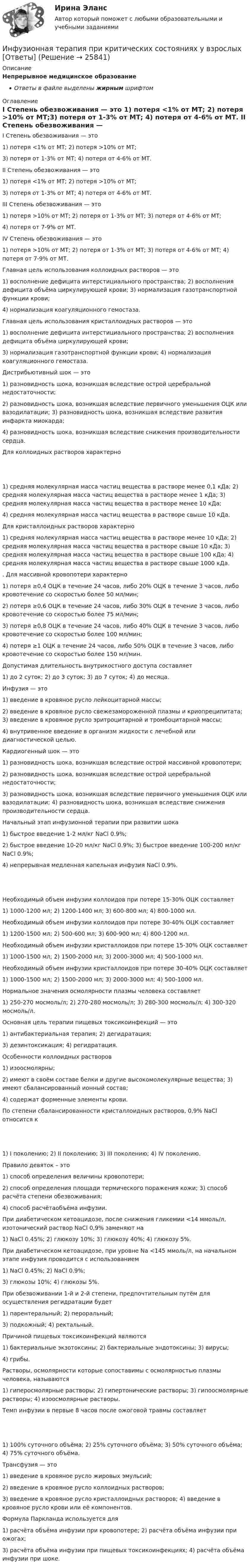      
          Описание
          Непрерывное медицинское образованиеОтветы в файле выделены жирным шрифтом 
          Оглавление
          I Степень обезвоживания — это 1) потеря <1% от МТ; 2) потеря >10% от МТ;3) потеря от 1-3% от МТ; 4) потеря от 4-6% от МТ. II Степень обезвоживания — это 1) потеря <1% от МТ; 2) потеря >10% от МТ;3) потеря от 1-3% от МТ; 4) потеря от 4-6% от МТ. III Степень обезвоживания — это 1) потеря >10% от МТ; 2) потеря от 1-3% от МТ; 3) потеря от 4-6% от МТ;4) потеря от 7-9% от МТ. IV Степень обезвоживания — это 1) потеря >10% от МТ; 2) потеря от 1-3% от МТ; 3) потеря от 4-6% от МТ; 4) потеря от 7-9% от МТ. Главная цель использования коллоидных растворов — это 1) восполнение дефицита интерстициального пространства; 2) восполнения дефицита объёма циркулирующей крови; 3) нормализация газотранспортной функции крови;4) нормализация коагуляционного гемостаза. Главная цель использования кристаллоидных растворов — это 1) восполнение дефицита интерстициального пространства; 2) восполнения дефицита объёма циркулирующей крови;3) нормализация газотранспортной функции крови; 4) нормализация коагуляционного гемостаза. Дистрибьютивный шок — это 1) разновидность шока, возникшая вследствие острой церебральной недостаточности;2) разновидность шока, возникшая вследствие первичного уменьшения ОЦК или вазодилатации; 3) разновидность шока, возникшая вследствие развития инфаркта миокарда;4) разновидность шока, возникшая вследствие снижения производительности сердца. Для коллоидных растворов характерно 1) средняя молекулярная масса частиц вещества в растворе менее 0,1 кДа; 2) средняя молекулярная масса частиц вещества в растворе менее 1 кДа; 3) средняя молекулярная масса частиц вещества в растворе менее 10 кДа;4) средняя молекулярная масса частиц вещества в растворе свыше 10 кДа. Для кристаллоидных растворов характерно 1) средняя молекулярная масса частиц вещества в растворе менее 10 кДа; 2) средняя молекулярная масса частиц вещества в растворе свыше 10 кДа; 3) средняя молекулярная масса частиц вещества в растворе свыше 100 кДа; 4) средняя молекулярная масса частиц вещества в растворе свыше 1000 кДа. . Для массивной кровопотери характерно 1) потеря ≥0,4 ОЦК в течение 24 часов, либо 20% ОЦК в течение 3 часов, либо кровотечение со скоростью более 50 мл/мин;2) потеря ≥0,6 ОЦК в течение 24 часов, либо 30% ОЦК в течение 3 часов, либо кровотечение со скоростью более 75 мл/мин;3) потеря ≥0,8 ОЦК в течение 24 часов, либо 40% ОЦК в течение 3 часов, либо кровотечение со скоростью более 100 мл/мин;4) потеря ≥1 ОЦК в течение 24 часов, либо 50% ОЦК в течение 3 часов, либо кровотечение со скоростью более 150 мл/мин. Допустимая длительность внутрикостного доступа составляет 1) до 2 суток; 2) до 3 суток; 3) до 7 суток; 4) до месяца. Инфузия — это 1) введение в кровяное русло лейкоцитарной массы;2) введение в кровяное русло свежезамороженной плазмы и криопреципитата; 3) введение в кровяное русло эритроцитарной и тромбоцитарной массы;4) внутривенное введение в организм жидкости с лечебной или диагностической целью. Кардиогенный шок — это 1) разновидность шока, возникшая вследствие острой массивной кровопотери;2) разновидность шока, возникшая вследствие острой церебральной недостаточности;3) разновидность шока, возникшая вследствие первичного уменьшения ОЦК или вазодилатации; 4) разновидность шока, возникшая вследствие снижения производительности сердца. Начальный этап инфузионной терапии при развитии шока 1) быстрое введение 1-2 мл/кг NaCl 0.9%;2) быстрое введение 10-20 мл/кг NaCl 0.9%; 3) быстрое введение 100-200 мл/кг NaCl 0.9%;4) непрерывная медленная капельная инфузия NaCl 0.9%. Необходимый объем инфузии коллоидов при потере 15-30% ОЦК составляет 1) 1000-1200 мл; 2) 1200-1400 мл; 3) 600-800 мл; 4) 800-1000 мл. Необходимый объем инфузии коллоидов при потере 30-40% ОЦК составляет 1) 1200-1500 мл; 2) 500-600 мл; 3) 600-900 мл; 4) 800-1200 мл. Необходимый объем инфузии кристаллоидов при потере 15-30% ОЦК составляет 1) 1000-1500 мл; 2) 1500-2000 мл; 3) 2000-3000 мл; 4) 500-1000 мл. Необходимый объем инфузии кристаллоидов при потере 30-40% ОЦК составляет 1) 1000-1500 мл; 2) 1500-2000 мл; 3) 2000-3000 мл; 4) 500-1000 мл. Нормальное значения осмолярности плазмы человека составляет 1) 250-270 мосмоль/л; 2) 270-280 мосмоль/л; 3) 280-300 мосмоль/л; 4) 300-320 мосмоль/л. Основная цель терапии пищевых токсикоинфекций — это 1) антибактериальная терапия; 2) дегидратация;3) дезинтоксикация; 4) регидратация. Особенности коллоидных растворов 1) изоосмолярны;2) имеют в своём составе белки и другие высокомолекулярные вещества; 3) имеют сбалансированный ионный состав;4) содержат форменные элементы крови. По степени сбалансированности кристаллоидных растворов, 0,9% NaCl относится к 1) I поколению; 2) II поколению; 3) III поколению; 4) IV поколению. Правило девяток – это 1) способ определения величины кровопотери;2) способ определения площади термического поражения кожи; 3) способ расчёта степени обезвоживания;4) способ расчётаобъёма инфузии. При диабетическом кетоацидозе, после снижения гликемии <14 ммоль/л, изотонический раствор NaCl 0,9% заменяют на 1) NaCl 0.45%; 2) глюкозу 10%; 3) глюкозу 40%; 4) глюкозу 5%. При диабетическом кетоацидозе, при уровне Na <145 ммоль/л, на начальном этапе инфузия проводится с использованием 1) NaCl 0.45%; 2) NaCl 0.9%;3) глюкозы 10%; 4) глюкозы 5%. При обезвоживании 1-й и 2-й степени, предпочтительным путём для осуществления регидратации будет 1) парентеральный; 2) пероральный;3) подкожный; 4) ректальный. Причиной пищевых токсикоинфекций являются 1) бактериальные экзотоксины; 2) бактериальные эндотоксины; 3) вирусы;4) грибы. Растворы, осмолярности которые сопоставимы с осмолярностью плазмы человека, называются 1) гиперосмолярные растворы; 2) гипертонические растворы; 3) гипоосмолярные растворы; 4) изоосмолярные растворы. Темп инфузии в первые 8 часов после ожоговой травмы составляет 1) 100% суточного объёма; 2) 25% суточного объёма; 3) 50% суточного объёма; 4) 75% суточного объёма. Трансфузия — это 1) введение в кровяное русло жировых эмульсий;2) введение в кровяное русло коллоидных растворов;3) введение в кровяное русло кристаллоидных растворов; 4) введение в кровяное русло крови или её компонентов. Формула Паркланда используется для 1) расчёта объёма инфузии при кровопотере; 2) расчёта объёма инфузии при ожогах;3) расчёта объёма инфузии при пищевых токсикоинфекциях; 4) расчёта объёма инфузии при шоке. 
            
            
            Инфраструктура национальной экономики современное состояние и перспективы развитияИнфузионная терапия при критических состояниях у взрослых [Ответы]Инфузионная терапия при критических состояниях у детей [Ответы]Инцидент - это ...ИОГиП Синергия 2023Ион атома Li+ прошёл разность потенциалов U1 = 400 В, ион атома Na+ – разность потенциалов U2 = 300 В. Найти отношение скоростей этих ионов.Ион атома лития Li+ прошёл разность потенциалов 400 В, ион атома натрия Na+ – разность потенциалов 300 В. Найти отношение скоростей ионов.Информация об индивидуальных социальных пакетах конкретных сотрудников организации имеет ...Информация об уголовной ответственности за преступление в сфере компьютерной информации описана в:Информация о конкретном составе резерва на выдвижение имеет …Информация, относящаяся к прямо или косвенно определенному или определяемому лицу, называется ... данными субъектаИнформация, переданная или полученная пользователем информационно-телекоммуникационной сети:Информация – это …Информирование потребителей о товарах и формирование сегмента потенциальных покупателей относят к такой стадии маркетинга, как …