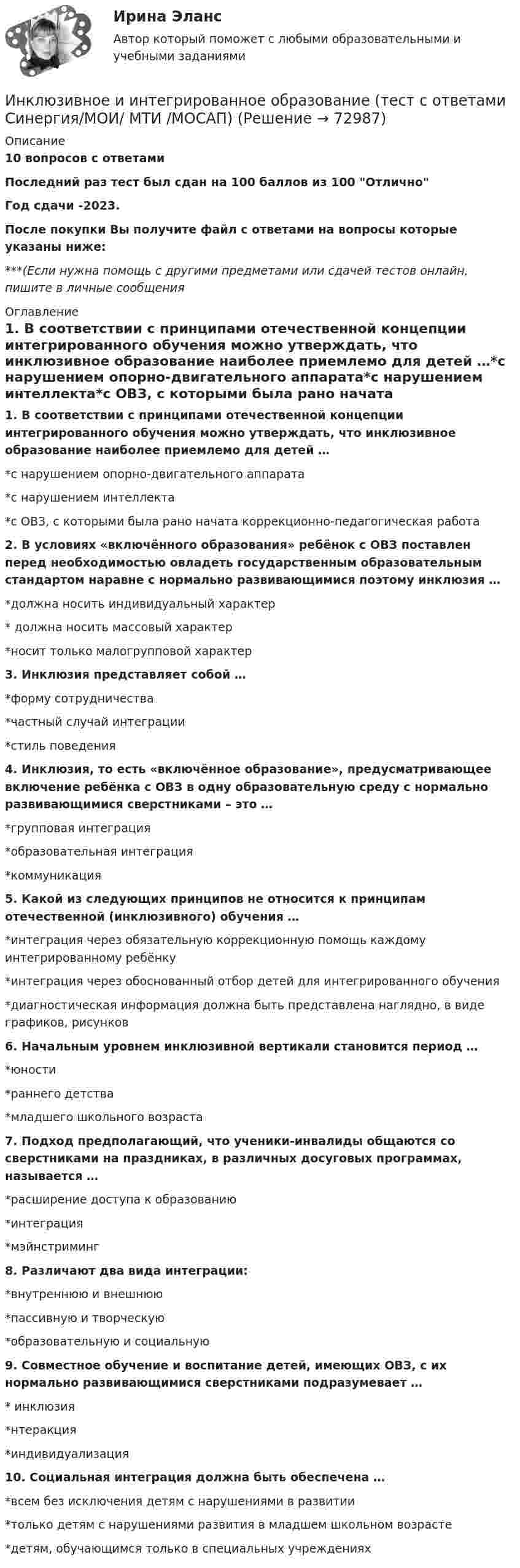     
            Описание
            10 вопросов с ответамиПоследний раз тест был сдан на 100 баллов из 100 ОтличноГод сдачи -2023.После покупки Вы получите файл с ответами на вопросы которые указаны ниже:***(Если нужна помощь с другими предметами или сдачей тестов онлайн, пишите в личные сообщения  
            Оглавление
            1. В соответствии с принципами отечественной концепции интегрированного обучения можно утверждать, что инклюзивное образование наиболее приемлемо для детей …*с нарушением опорно-двигательного аппарата*с нарушением интеллекта*с ОВЗ, с которыми была рано начата коррекционно-педагогическая работа2. В условиях «включённого образования» ребёнок с ОВЗ поставлен перед необходимостью овладеть государственным образовательным стандартом наравне с нормально развивающимися поэтому инклюзия …*должна носить индивидуальный характер* должна носить массовый характер*носит только малогрупповой характер3. Инклюзия представляет собой …*форму сотрудничества*частный случай интеграции*стиль поведения4. Инклюзия, то есть «включённое образование», предусматривающее включение ребёнка с ОВЗ в одну образовательную среду с нормально развивающимися сверстниками – это …*групповая интеграция*образовательная интеграция*коммуникация5. Какой из следующих принципов не относится к принципам отечественной (инклюзивного) обучения …*интеграция через обязательную коррекционную помощь каждому интегрированному ребёнку*интеграция через обоснованный отбор детей для интегрированного обучения*диагностическая информация должна быть представлена наглядно, в виде графиков, рисунков6. Начальным уровнем инклюзивной вертикали становится период …*юности*раннего детства*младшего школьного возраста 7. Подход предполагающий, что ученики-инвалиды общаются со сверстниками на праздниках, в различных досуговых программах, называется …*расширение доступа к образованию*интеграция*мэйнстриминг8. Различают два вида интеграции:*внутреннюю и внешнюю*пассивную и творческую*образовательную и социальную9. Совместное обучение и воспитание детей, имеющих ОВЗ, с их нормально развивающимися сверстниками подразумевает …* инклюзия*нтеракция*индивидуализация10. Социальная интеграция должна быть обеспечена …*всем без исключения детям с нарушениями в развитии*только детям с нарушениями развития в младшем школьном возрасте*детям, обучающимся только в специальных учреждениях  
            
            
            Инклюзивное и интегрированное образование тест МТИ МОИ СИНЕРГИЯ (все ответы✅90/100 баллов)Инклюзивное и интегрированное образование (тест с ответами Синергия/МОИ/ МТИ /МОСАП)Инклюзивное образование лиц с ограниченными возможностями здоровья⭐ Инклюзивное образование: проектирование и реализация (ответы на тесты Синергия / МТИ / МосАП, ноябрь 2022)💯 Инклюзивное образование: проектирование и реализация (ответы на тесты Синергия / МТИ / МосАП, январь 2023)💯 Инклюзивное образование: проектирование и реализация (правильные ответы на тесты Синергия / МОИ / МТИ / МосАП)Инклюзивное образование: проектирование и реализация. Синергия. Ответы на итоговый + компетентностный тесты. На отлично!Инженерный дизайн CAD. Часть 2 (тест с ответами) 75%Инженер по знаниям – это …Инжиниринг и управление крупными проектами_Ответы на тесты Moscow Business Academy /Московская Бизнес Академия, дисциплина полностью.Инжиниринг и управление крупными проектами_практическое задание по дисциплине, MBA, Moscow Business Academy/Московской Бизнес Академии (100 баллов из 100).Инициаторы – это …Инклюзивное и интегрированное образование (АДПО)💯 Инклюзивное и интегрированное образование.дпо (ответы на тест Синергия / МОИ / МТИ / МосАП, декабрь 2023)