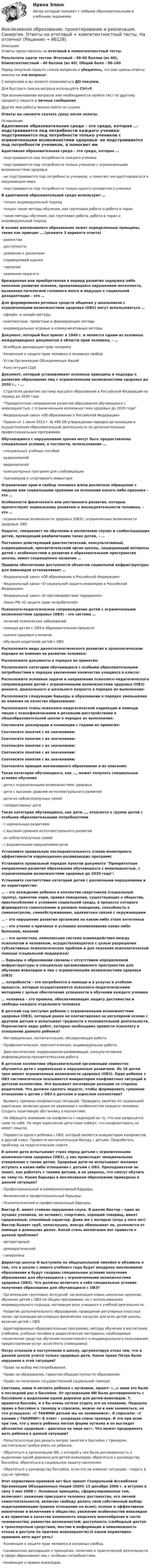      
            Описание
            Ответы представлены на итоговый и компетентностный тесты.Результаты сдачи тестов: Итоговый - 56-60 баллов (из 60), Компетентностный - 40 баллов (из 40). Общий балл - 96-100Перед покупкой сверьте список вопросов и убедитесь, что вам нужны ответы именно на эти вопросы!С вопросами и вы можете ознакомиться ДО покупки.Для быстрого поиска вопроса используйте Ctrl+F.При возникновении вопросов или необходимости пройти тест по другому предмету пишите в личные сообщения Другие мои работы можно найти по ссылке Ответы вы сможете скачать сразу после оплаты. 
            Оглавление
            Адаптивная образовательная среда – это среда, которая …·      подстраивается под потребности каждого ученика·      подстраивается под потребности только учеников с ограниченными возможностями здоровья·      не подстраивается под потребности учеников, а помогает им адоптироваться в окружающем мире·      подстраивается под потребности только одного конкретного ученика В адаптивной образовательной среде используют …·      только индивидуальный подход·      только такие методы обучения, как групповая работа и работа в парах·      такие методы обучения, как групповая работа, работа в парах и индивидуальный подход В основе инклюзивного образования лежат определенные принципы, такие как принцип … (укажите 3 варианта ответа)·      равенства·      доступности·      уважения к различиям·      справедливой оценки·      терпения·      уважения педагога Врожденная или приобретенная в период развития задержка либо неполное развитие психики, проявляющаяся нарушением интеллекта, вызванная патологией головного мозга и ведущая к социальной дезадаптации – это … Для формирования речевых средств общения у школьников с ограниченными возможностями здоровья (ОВЗ) могут использоваться …·      офлайн- и онлайн-методы·      комплексные, проектные и формирующие методы·      индивидуальные игровые и коммуникативные методыДокумент, который был принят в 1948 г. и является одним из основных международных документов в области прав человека, – …·      Всеобщая декларация прав человека·      Конвенция о защите прав человека и основных свобод·      Устав Организации Объединенных Наций·      Конституция США Документ, который устанавливает основные принципы и подходы к развитию образования лиц с ограниченными возможностями здоровья до 2030 г., – …·      Стратегия развития системы высшего образования в Российской Федерации на период до 2030 года·      Приоритетные направления развития образования обучающихся с инвалидностью, с ограниченными возможностями здоровья до 2030 года·      Федеральный закон «Об образовании в Российской Федерации»·      Приказ от 1 июля 2013 г. № 499 Об утверждении порядка организации и осуществления образовательной деятельности по дополнительным профессиональным программам. Обучающимся с нарушениями зрения могут быть предоставлены специальные условия, в частности, использование …·      специальных учебных пособий·      аудиозаписей·      видеозаписей·      компьютерных программ для слабовидящих·      тренажеров и спортивного инвентаря Ограничение прав и свобод человека и/или различное обращение с людьми или социальными группами на основании какого-либо признака – это … Особенности физического или умственного развития, которые препятствуют нормальному развитию и жизнедеятельности человека, – это …·      ограниченные возможности здоровья (ОВЗ);; ограниченные возможности здоровья; ОВЗ Педагог, специалист по обучению и воспитанию глухих и слабослышащих детей, проводящий реабилитацию таких детей, – … Постоянно действующий диагностический, консультативный, коррекционный, просветительский орган школы, защищающий интересы детей с особенностями в развитии в образовательном пространстве школы, имеет сокращенное название … Правила обеспечения доступности объектов социальной инфраструктуры для инвалидов устанавливает …·      Федеральный закон «Об образовании в Российской Федерации»·      Федеральный закон «О социальной защите инвалидов в Российской Федерации»·      Федеральный закон «О противодействии терроризму»·      Закон РФ «О защите прав потребителей» Психолого-педагогическое сопровождение детей с ограниченными возможностями здоровья (ОВЗ) – это система …·      лечения психических заболеваний·      помощи детям с ОВЗ в образовательном процессе·      оценки здоровья учеников·      обучения родителей детей с ОВЗ Расположите виды дизонтогенетического развития в хронологическом порядке их влияния на развитие человека: Расположите документы в порядке их принятия: Расположите категории обучающихся с особыми образовательными потребностями в порядке увеличения количества учащихся в классе: Расположите основные задачи и направления психолого-педагогического сопровождения детей с ограниченными возможностями здоровья (ОВЗ) раннего, дошкольного и школьного возраста в порядке их выполнения: Расположите следующие барьеры в образовании в порядке уменьшения их влияния на качество образования: Расположите этапы психолого-педагогической коррекции и помощи лицам с психофизическими и речевыми расстройствами в общеобразовательной школе в порядке их выполнения: Соотнесите декларации и конвенции с годами их принятия: Соотнесите понятия с их значениями:  Соотнесите понятия с их значениями: Соотнесите понятия с их значениями:  Соотнесите понятия с их значениями:  Соотнесите понятия с их значениями: Соотнесите принцип инклюзивного образования и их описания:  Такая категория обучающихся, как …, может получать специальные условия обучения·      дети с ограниченными возможностями здоровья·      дети с высоким уровнем интеллектуального развития·      дети из неблагополучных семей·      гиперактивные дети Такая категория обучающихся, как дети …, относится к группе детей с особыми образовательными потребностями·      с нормальным развитием·      с высоким уровнем интеллектуального развития·      из неблагополучных семей·      с выраженными нарушениями речи Установите правильную последовательность этапов мониторинга эффективности коррекционно-развивающих программ: Установите правильный порядок пунктов документа Приоритетные направления развития образования обучающихся с инвалидностью, с ограниченными возможностями здоровья до 2030 года:  Установите соответствие категорий детей с различными нарушениями и их характеристик:  … – это вхождение ребенка в коллектив сверстников (социальную группу), принятие норм, правил поведения, существующих в обществе, приспособление к условиям социальной среды, в процессе которого формируется самосознание и ролевое поведение, способность к самоконтролю, самообслуживанию, адекватных связей с окружающими … – это нарушение развития организма на каком-либо этапе онтогенеза … – это учение о причинах и условиях возникновения каких-либо болезней, явлений … – это целостная, комплексная система взаимодействия между психологом и человеком, осуществляющегося с целью разрешения субъективных психологических проблем и для оказания психологической помощи (социальной поддержки) … барьеры в образовании связаны с отсутствием определенной инфраструктуры и специально организованного пространства для обучения инвалидов и лиц с ограниченными возможностями здоровья (ОВЗ) … потребности – это потребности в помощи и в услугах в учебном процессе, которые осуществляются психолого-педагогическими методами с целью обеспечения успешности в обучении каждого ученика … человека – это правила, обеспечивающие защиту достоинства и свободы каждого отдельного человека В детский сад поступил ребенок с ограниченными возможностями здоровья (ОВЗ), который ранее не контактировал на регулярной основе с другими детьми и испытывает трудности в познавательной деятельности. Перечислите виды работ, которые необходимо провести психологу в отношении данного ребенка?·      Мотивационная, воспитательная, объединяющая работа.·      Профилактическая, прогностическая, индивидуальная работа.·      Диагностическая, коррекционно-развивающая, консультативная, информационно-просветительская работа. В детском коллективе образовательной организации совместно обучаются дети с нормальным и нарушенным развитием. Из 18 детей трое имеют ограниченные возможности здоровья (ОВЗ). Один ребенок с ОВЗ систематически оказывается инициатором конфликтных ситуаций в детском коллективе. Это вызывает негативную реакцию со стороны родителей. Что должен сделать педагог, чтобы формировать гуманное отношение к детям с ОВЗ в детском и взрослом коллективе?·      Выявить причины конфликтных ситуаций. Проводить занятия по социальной адаптации, включая уроки по уважению к особенностям каждого человека. Создать позитивную обстановку в коллективе.·      Не обращать внимание на конфликты с надеждой на то, что они разрешатся сами по себе. По мере взросления дети сами поймут, что конфликтовать не имеет смысла.·      Перевести одного ребенка с ОВЗ, который является инициатором конфликтов, в другой класс. Провести воспитательную беседу с детьми. Проработать проблему на педагогическом совете. В школе дети испытывают страх перед детьми с ограниченными возможностями здоровья (ОВЗ), у них происходит эмоциональное отвержение к таким детям. Здоровые дети не испытывают желания вступать в какие-либо отношения с детьми с ОВЗ. Преподаватели не знают, как работать с такими детьми, и не уверены, что смогут обучить их чему-то. Какие барьеры в инклюзивном образовании приведены в данной ситуации?·      Профессиональный и коммуникативный барьеры.·      Физический и профессиональный барьеры.·      Психологический и профессиональный барьеры. Виктор К. имеет стойкие нарушения слуха. В школе Виктор – один из лучших учеников, он активист, спортсмен, хороший товарищ, имеет сдержанный, спокойный характер. Дома же с матерью (отца у него нет) Виктор бывает груб, непослушен, иногда обманывает ее, уклоняется от помощи в домашних делах. Какой стиль воспитания мог привести к данной проблеме?·      авторитарный·      демократический·      гиперопека Директор школы N выступила на общешкольной линейке и объявила о том, что в школе с нового учебного года будет внедрено инклюзивное образование и будут созданы специальные условия получения образования для обучающихся с ограниченными возможностями здоровья (ОВЗ). Что должны включать в себя специальные условия получения образования для обучающихся с ОВЗ?·      Организацию групповых экскурсий; организация новых школьных кружков; обучение детей с ОВЗ по общим программам, но с использованием индивидуального подхода, мотивация всех учащихся к учебной деятельности.·      Развитие дополнительного образования; проведение регулярных классных часов; организация регулярных физических нагрузок для всех детей школы, включая детей с ОВЗ.·      Адаптированные образовательные программы; методы обучения и воспитания; учебники, учебные пособия и дидактические материалы; необходимые технические средства обучения коллективного и индивидуального пользования; предоставление услуг ассистента (помощника). Петру отказали в поступлении в школу, аргументируя отказ тем, что в данной школе учатся только здоровые дети. Какое право Петра было нарушено в этой ситуации?·      Право на выбор местопребывания.·      Право на образование, гарантия общедоступности образования.·      Право на получение государственной социальной помощи. Светлана, мама 4-летнего ребенка с аутизмом, пишет: «…с нами это было в последний раз в бассейне. От организации NN была договоренность с бассейном о выделении одной дорожки для детей-инвалидов. Т. нравится бассейн, и я бы очень хотела отдать его на плавание. Подошла прямо в бассейне к тренеру и спросила, можно ли и нам заниматься, на что услышала: «С ТАКИМИ детьми мы не занимаемся». Я спросила: «С какими с ТАКИМИ?» В ответ – уходящая спина тренера. И это при всем при том, что у моего ребенка легкая форма аутизма и он выглядит абсолютно здоровым – диагноза на лице нет». Что может предпринять мать ребенка в данной ситуации?·      Попытаться еще раз решить вопрос занятий в бассейне с тренером, настоятельно требуя взять ее ребенка.·      Обратиться в организацию NN, с которой у нее была договоренность о выделении одной дорожки для детей-инвалидов; обратиться к руководству бассейна; обратиться в социальную защиту населения.·      Обратиться к руководству бассейна, если это не изменит ситуацию – подать в суд на тренера. Этот нормативно-правовой акт был принят Генеральной Ассамблеей Организации Объединенных Наций (ООН) 13 декабря 2006 г. и вступил в силу 3 мая 2008 г. Основные принципы, сформулированные там, включают: уважение присущего человеку достоинства, его личной самостоятельности, включая свободу делать свой собственный выбор; недискриминацию (равное отношение ко всем); полное и эффективное вовлечение и включение в общество; уважение особенностей инвалидов и их принятии в качестве компонента людского многообразия и части человечества; равенство возможностей; доступность (свободный доступ к транспортным средствам, местам и информации и невозможность отказа в доступе по причине инвалидности).О каком нормативно-правовом акте идет речь?·      Конвенция о защите прав человека и основных свобод.·      Саламанская декларация о принципах, политике и практической деятельности в сфере образования лиц с особыми потребностями.·      Конвенция о правах инвалидов.   
            
            
            💯 Инклюзивное образование: проектирование и реализация (правильные ответы на тесты Синергия / МОИ / МТИ / МосАП)Инклюзивное образование: проектирование и реализация. Синергия. Ответы на итоговый + компетентностный тесты. На отлично!Инклюзивные технологии в социальной и профессиональной деятельности🌞Инклюзивные технологии в социальной и профессиональной деятельности. 2023 Итоговый тест Новые ответы по всем вопросам на отлично! (96/100)! Синергия / МТИ / МосАП.Инклюзивные технологии в социальной и профессиональной деятельности, 38 вопросов (ответы на тест Синергия / МТИ / МОИ / МосАП)💯 Инклюзивные технологии в социальной и профессиональной деятельности [без тем] (ответы на тест Синергия / МТИ / МосАП, январь 2023)💯 Инклюзивные технологии в социальной и профессиональной деятельности (все ответы на тест Синергия / МТИ / МосАП, апрель 2023)Инклюзивное и интегрированное образование (АДПО)💯 Инклюзивное и интегрированное образование.дпо (ответы на тест Синергия / МОИ / МТИ / МосАП, декабрь 2023)💯 Инклюзивное и интегрированное образование.дпо (правильные ответы на тест Синергия / МОИ / МТИ / МосАП)Инклюзивное и интегрированное образование тест МТИ МОИ СИНЕРГИЯ (все ответы✅90/100 баллов)Инклюзивное и интегрированное образование (тест с ответами Синергия/МОИ/ МТИ /МОСАП)Инклюзивное образование лиц с ограниченными возможностями здоровья⭐ Инклюзивное образование: проектирование и реализация (ответы на тесты Синергия / МТИ / МосАП, ноябрь 2022)