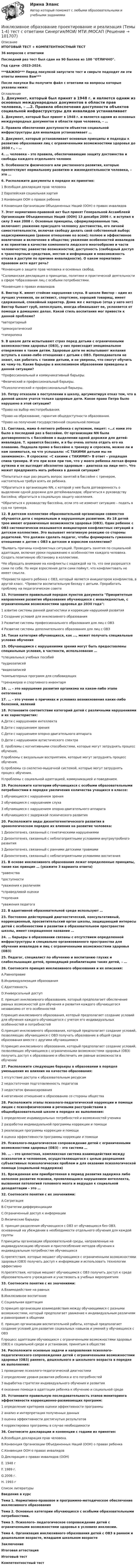       
            Описание
            ИТОГОВЫЙ ТЕСТ + КОМПЕТЕНТНОСТНЫЙ ТЕСТ36 вопросов с ответамиПоследний раз тест был сдан на 90 баллов из 100 ОТЛИЧНО.Год сдачи -2023-2024.***ВАЖНО*** Перед покупкой запустите тест и сверьте подходят ли эти ответы именно Вам***После покупки Вы получите файл с ответами на вопросы которые указаны ниже: 
            Оглавление
            1. Документ, который был принят в 1948 г. и является одним из основных международных документов в области прав человека, – …2. Правила обеспечения доступности объектов социальной инфраструктуры для инвалидов устанавливает …3. Документ, который устанавливает основные принципы и подходы к развитию образования лиц с ограниченными возможностями здоровья до 2030 г., – …4. … человека – это правила, обеспечивающие защиту достоинства и свободы каждого отдельного человек5. Особенности физического или умственного развития, которые препятствуют нормальному развитию и жизнедеятельности человека, – это …6. Расположите документы в порядке их принятия:1 Всеобщая декларация прав человека2 Европейская социальная хартия3 Конвенция ООН о правах ребенка4 Конвенция Организации Объединенных Наций (ООН) о правах инвалидов7. Этот нормативно-правовой акт был принят Генеральной Ассамблеей Организации Объединенных Наций (ООН) 13 декабря 2006 г. и вступил в силу 3 мая 2008 г. Основные принципы, сформулированные там, включают: уважение присущего человеку достоинства, его личной самостоятельности, включая свободу делать свой собственный выбор; недискриминацию (равное отношение ко всем); полное и эффективное вовлечение и включение в общество; уважение особенностей инвалидов и их принятии в качестве компонента людского многообразия и части человечества; равенство возможностей; доступность (свободный доступ к транспортным средствам, местам и информации и невозможность отказа в доступе по причине инвалидности). О каком нормативно-правовом акте идет речь?*Конвенция о защите прав человека и основных свобод. *Саламанская декларация о принципах, политике и практической деятельности в сфере *образования лиц с особыми потребностями. *Конвенция о правах инвалидов8. Виктор К. имеет стойкие нарушения слуха. В школе Виктор – один из лучших учеников, он активист, спортсмен, хороший товарищ, имеет сдержанный, спокойный характер. Дома же с матерью (отца у него нет) Виктор бывает груб, непослушен, иногда обманывает ее, уклоняется от помощи в домашних делах. Какой стиль воспитания мог привести к данной проблеме?*авторитарный *демократический *гиперопека9. В школе дети испытывают страх перед детьми с ограниченными возможностями здоровья (ОВЗ), у них происходит эмоциональное отвержение к таким детям. Здоровые дети не испытывают желания вступать в какие-либо отношения с детьми с ОВЗ. Преподаватели не знают, как работать с такими детьми, и не уверены, что смогут обучить их чему-то. Какие барьеры в инклюзивном образовании приведены в данной ситуации?*Профессиональный и коммуникативный барьеры.*Физический и профессиональный барьеры.*Психологический и профессиональный барьеры.10. Петру отказали в поступлении в школу, аргументируя отказ тем, что в данной школе учатся только здоровые дети. Какое право Петра было нарушено в этой ситуации? *Право на выбор местопребывания. *Право на образование, гарантия общедоступности образования. *Право на получение государственной социальной помощи11. Светлана, мама 4-летнего ребенка с аутизмом, пишет: «…с нами это было в последний раз в бассейне. От организации NN была договоренность с бассейном о выделении одной дорожки для детей-инвалидов. Т. нравится бассейн, и я бы очень хотела отдать его на плавание. Подошла прямо в бассейне к тренеру и спросила, можно ли и нам заниматься, на что услышала: «С ТАКИМИ детьми мы не занимаемся». Я спросила: «С какими с ТАКИМИ?» В ответ – уходящая спина тренера. И это при всем при том, что у моего ребенка легкая форма аутизма и он выглядит абсолютно здоровым – диагноза на лице нет». Что может предпринять мать ребенка в данной ситуации?*Попытаться еще раз решить вопрос занятий в бассейне с тренером, настоятельно требуя взять ее ребенка.*Обратиться в организацию NN, с которой у нее была договоренность о выделении одной дорожки для детейинвалидов; обратиться к руководству бассейна; обратиться в социальную защиту населения.*Обратиться к руководству бассейна, если это не изменит ситуацию – подать в суд на тренера.12. В детском коллективе образовательной организации совместно обучаются дети с нормальным и нарушенным развитием. Из 18 детей трое имеют ограниченные возможности здоровья (ОВЗ). Один ребенок с ОВЗ систематически оказывается инициатором конфликтных ситуаций в детском коллективе. Это вызывает негативную реакцию со стороны родителей. Что должен сделать педагог, чтобы формировать гуманное отношение к детям с ОВЗ в детском и взрослом коллективе?*Выявить причины конфликтных ситуаций. Проводить занятия по социальной адаптации, включая уроки поуважению к особенностям каждого человека. Создать позитивную обстановку в коллективе.*Не обращать внимание на конфликты с надеждой на то, что они разрешатся сами по себе. По мере взросления дети сами поймут, что конфликтовать не имеет смысла.*Перевести одного ребенка с ОВЗ, который является инициатором конфликтов, в другой класс. *Провести воспитательную беседу с детьми. Проработать проблему на педагогическом совете13. Установите правильный порядок пунктов документа Приоритетные направления развития образования обучающихся с инвалидностью, с ограниченными возможностями здоровья до 2030 года:1 азвитие системы ранней диагностики и коррекции нарушений развития2 Создание условий для инклюзивного образования3  Развитие системы профессионального образования для лиц с ОВЗ4  Развитие системы дополнительного образования для лиц с ОВЗ14. Такая категория обучающихся, как …, может получать специальные условия обучения15. Обучающимся с нарушениями зрения могут быть предоставлены специальные условия, в частности, использование …*специальных учебных пособий*аудиозаписей*видеозаписей*компьютерных программ для слабовидящих*тренажеров и спортивного инвентаря16. … – это нарушение развития организма на каком-либо этапе онтогенеза17. … – это учение о причинах и условиях возникновения каких-либо болезней, явлений18. Установите соответствие категорий детей с различными нарушениями и их характеристик:A.Дети с нарушением интеллекта B.Дети с нарушением зрения C.Дети с нарушением опорно-двигательного аппарата D.Дети с нарушением аутистического спектра E. проблемы с когнитивными способностями, которые могут затруднять процесс обучения.F.проблемы с визуальным восприятием, которые могут затруднять процесс обучения.G.проблемы со скелетно-мышечной системой, которые могут затруднять процесс обучения.H.проблемы с социальной адаптацией, коммуникацией и поведением.19. Расположите категории обучающихся с особыми образовательными потребностями в порядке увеличения количества учащихся в классе:1 обучающиеся с нарушением зрения2 обучающиеся с нарушением слуха3 обучающиеся с нарушением опорно-двигательного аппарата4 обучающиеся с задержкой психического развития20. Расположите виды дизонтогенетического развития в хронологическом порядке их влияния на развитие человека:1 Дизонтогенез, связанный с генетическими нарушениями2 Дизонтогенез, связанный с неблагоприятными условиями внутриутробного развития3 Дизонтогенез, связанный с ранними детскими травмами4 Дизонтогенез, связанный с неблагоприятными условиями воспитания 21. В основе инклюзивного образования лежат определенные принципы, такие как принцип … (укажите 3 варианта ответа)*равенства*доступности*уважения к различиям*справедливой оценки*терпения*уважения педагога22. В адаптивной образовательной среде используют …23. Постоянно действующий диагностический, консультативный, коррекционный, просветительский орган школы, защищающий интересы детей с особенностями в развитии в образовательном пространстве школы, имеет сокращенное название …24. … барьеры в образовании связаны с отсутствием определенной инфраструктуры и специально организованного пространства для обучения инвалидов и лиц с ограниченными возможностями здоровья (ОВЗ)25. Педагог, специалист по обучению и воспитанию глухих и слабослышащих детей, проводящий реабилитацию таких детей, – …26. Соотнесите принцип инклюзивного образования и их описания:A.Равноправие B.Индивидуализация образования C.Адаптивность D.Универсальный доступ E. принцип инклюзивного образования, который предполагает обеспечение равных возможностей для обучения и развития каждого обучающегося независимо от его особенностейF.принцип инклюзивного образования, который предполагает создание условий для обучения каждого обучающегося с учетом его индивидуальных особенностей и потребностейG.принцип инклюзивного образования, который предполагает создание условий, позволяющих обучающимся с ОВЗ получать образование в общей среде образования вместе с другими обучающимися H.принцип инклюзивного образования, который предполагает создание условий, позволяющих обучающимся с ограниченными возможностями здоровья (ОВЗ) получить доступ к образованию и обеспечить им равные возможности в обучении   27. Расположите следующие барьеры в образовании в порядке уменьшения их влияния на качество образования:1 отсутствие доступа к образовательным ресурсам2 недостаточная подготовленность педагогов3 недостаток финансирования4 негативное отношение к образованию со стороны общества28. Расположите этапы психолого-педагогической коррекции и помощи лицам с психофизическими и речевыми расстройствами в общеобразовательной школе в порядке их выполнения:1 определение индивидуальных потребностей и возможностей ученика2 разработка индивидуальной программы коррекции и помощи3 реализация программы коррекции и помощи4 оценка эффективности программы коррекции и помощи29. Психолого-педагогическое сопровождение детей с ограниченными возможностями здоровья (ОВЗ) – это система …30. … – это целостная, комплексная система взаимодействия между психологом и человеком, осуществляющегося с целью разрешения субъективных психологических проблем и для оказания психологической помощи (социальной поддержки)31. Врожденная или приобретенная в период развития задержка либо неполное развитие психики, проявляющаяся нарушением интеллекта, вызванная патологией головного мозга и ведущая к социальной дезадаптации – это …32. Соотнесите понятия с их значениями:A.Сегрегация B.Стратегии дифференциации C.Ограниченный доступ к информации D.Физические барьеры E. принцип разделения обучающихся с ОВЗ от обучающихся без ОВЗ, основанный на убеждении в необходимости отдельного обучения для каждой группыF.принципы организации образовательной среды, направленные на индивидуализацию обучения и приспособление методов обучения к индивидуальным потребностям обучающихсяG.препятствия, которые мешают обучающимся с ограниченными возможностями здоровья (ОВЗ) получать доступ к информации и использовать технологии эффективноH.препятствия, которые мешают обучающимся с ОВЗ получить доступ к среде образовательного учреждения и участвовать в учебных мероприятиях33. Соотнесите понятия с их значениями:A.Взаимодействие на равныхB.Инклюзивное воспитание C.Социальная адаптация D.принцип организации взаимодействия между обучающимися с разными возможностями, который предполагает уважение к индивидуальным различиям и равноправие в общенииE. принцип организации воспитательной работы, который предполагает создание условий для развития социальных навыков и умений у обучающихся с ОВЗF.процесс адаптации обучающихся с ограниченными возможностями здоровья (ОВЗ) к социальной среде и установкам, принятым в обществе34. Расположите основные задачи и направления психолого-педагогического сопровождения детей с ограниченными возможностями здоровья (ОВЗ) раннего, дошкольного и школьного возраста в порядке их выполнения:1 проведение психолого-педагогической диагностики2 определение уровня развития ребенка и его потребностей3 выработка стратегии индивидуального обучения и развития4 оказание помощи в адаптации ребенка к обучению и социальной среде35. Установите правильную последовательность этапов мониторинга эффективности коррекционно-развивающих программ:1 определение критериев оценки эффективности программы2 анализ и интерпретация полученных данных3 оценка эффективности достигнутых результатов4 корректировка программы в случае необходимости36. Соотнесите декларации и конвенции с годами их принятия:A.Всеобщая декларация прав человека. B.Конвенция Организации Объединенных Наций (ООН) о правах ребенка C.Конвенция ООН о правах инвалидов D.Декларация о правах инвалидов (ООН) E. 1948 гF. 1989 г.G.2006 г.H. 1993 г 
            Список литературы
            Введение в курсТема 1. Нормативно-правовое и программно-методическое обеспечение инклюзивного образованияТема 2. Основные категории обучающихся с особыми образовательными потребностями.Тема 3. Психолого- педагогическое сопровождение детей с ограниченными возможностями здоровья в условиях инклюзии.Тема 4. Организация инклюзивного образования детей с ОВЗ в раннем и дошкольном возрасте, младшем школьном возрастеЗаключениеИтоговая аттестацияИтоговый тестКомпетентностный тест 